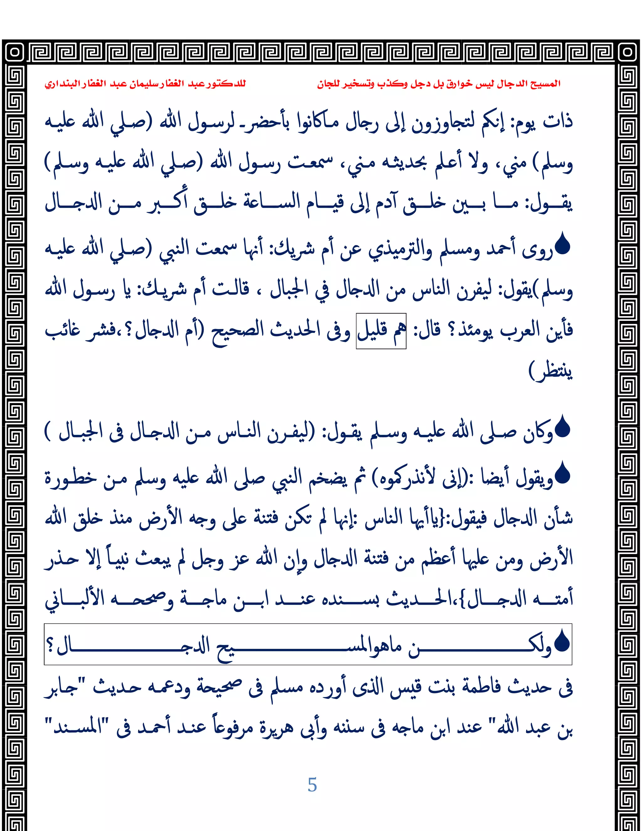 ‫ﻭﻛ‬ ‫ﺩﺟﻞ‬ ‫ﺑﻞ‬ ‫ﺧﻮﺍﺭﻕ‬ ‫ﻟﻴﺲ‬ ‫ﺍﻟﺪﺟﺎﻝ‬ ‫ﺍﻟﻤﺴﻴﺢ‬
‫ﺍﻟﺒﻨﺪﺍﺭﻱ‬ ‫ﺍﻟﻐﻔﺎﺭ‬ ‫ﻋﺒﺪ‬ ‫ﺳﻠﻴﻤﺎﻥ‬ ‫ﺍﻟﻐﻔﺎﺭ‬ ‫ﻋﺒﺪ‬ ‫ﻟﻠﺪﻛﺘﻮﺭ‬ ‫ﻟﻠﺠﺎﻥ‬ ‫ﻭﺗﺴﺨﻴﺮ‬ ‫ﺬﺏ‬
5
‫ﯾﻮم‬ ‫ذات‬
:
‫ﺎوزون‬ ‫ﻟﺘ‬ ‫ﲂ‬ ٕ‫ا‬
‫ﷲ‬ ‫ﻟﺮﺳـﻮل‬ ‫ﺣﴬـ‬ٔ ‫ﺑ‬ ‫ا‬‫ﻮ‬‫ﻧ‬‫ﰷ‬‫ﻣـﺎ‬ ‫ﺎل‬ ‫ر‬ ‫ٕﱃ‬‫ا‬
)
‫ﻠﯿـﻪ‬ ‫ﷲ‬ ‫ﺻـﲇ‬
‫وﺳﲅ‬
(
‫وﻻ‬ ،‫ﻣﲏ‬
ٔ
‫ﷲ‬ ‫رﺳـﻮل‬ ‫ﲰﻌـﺖ‬ ،‫ﻣـﲏ‬ ‫ﲝﺪﯾﺜـﻪ‬ ‫ـﲅ‬
)
‫وﺳـﲅ‬ ‫ﻠﯿـﻪ‬ ‫ﷲ‬ ‫ﺻـﲇ‬
(
‫ـــﻮل‬‫ـ‬‫ﯾﻘ‬
:
‫ـــﺎل‬‫ـ‬ ‫ا‬ ‫ـــﻦ‬‫ـ‬‫ﻣ‬ ‫ـــﱪ‬‫ـ‬‫ﻛ‬ٔ ‫ـــﻖ‬‫ـ‬‫ﻠ‬ ‫ﺔ‬ ‫ـــﺎ‬‫ـ‬‫اﻟﺴ‬ ‫ـــﺎم‬‫ـ‬ ‫ﻗ‬ ‫ٕﱃ‬‫ا‬ ‫دم‬ٓ ‫ـــﻖ‬‫ـ‬‫ﻠ‬ ‫ـــﲔ‬‫ـ‬‫ﺑ‬ ‫ـــﺎ‬‫ـ‬‫ﻣ‬

‫ﯾﻚ‬‫ﴍ‬ ‫م‬ٔ ‫ﻋﻦ‬ ‫ﺬي‬ ‫اﻟﱰﻣ‬‫و‬ ‫وﻣﺴﲅ‬ ‫ﲪﺪ‬ٔ ‫روى‬
:
‫اﻟﻨﱯ‬ ‫ﲰﻌﺖ‬ ‫ﳖﺎ‬ٔ
)
‫ﻠﯿـﻪ‬ ‫ﷲ‬ ‫ﺻـﲇ‬
‫وﺳﲅ‬
(
‫ﯾﻘﻮل‬
:
‫ﻟ‬
‫اﳉﺒﺎل‬ ‫ﰲ‬ ‫ﺎل‬ ‫ا‬ ‫ﻣﻦ‬ ‫اﻟﻨﺎس‬ ‫ﯿﻔﺮن‬
،
‫ﯾـﻚ‬‫ﴍ‬ ‫م‬ٔ ‫ﻗﺎﻟـﺖ‬
:
‫ﷲ‬ ‫رﺳـﻮل‬
‫ﻗﺎل‬ ‫ﺬ؟‬ ‫ﯾﻮﻣ‬ ‫اﻟﻌﺮب‬ ‫ﻦ‬ٔ ‫ﻓ‬
:
‫ﱒ‬
‫ﻗﻠﯿﻞ‬
‫اﻟﺼﺤﯿﺢ‬ ‫اﳊﺪﯾﺚ‬ ‫وﰱ‬
)
‫ﺎﺋﺐ‬ ‫ﴩ‬‫ﻓ‬،‫ﺎل؟‬ ‫ا‬ ‫م‬ٔ
‫ﻈﺮ‬ ‫ﯾ‬
(

‫ـﻮل‬‫ـ‬‫ﯾﻘ‬ ‫ـﲅ‬‫ـ‬‫وﺳ‬ ‫ـﻪ‬‫ـ‬‫ﻠﯿ‬ ‫ﷲ‬ ‫ـﲆ‬‫ـ‬‫ﺻ‬ ‫وﰷن‬
:
)
‫ـﺎل‬‫ـ‬‫اﳉﺒ‬ ‫ﰱ‬ ‫ـﺎل‬‫ـ‬ ‫ا‬ ‫ـﻦ‬‫ـ‬‫ﻣ‬ ‫ـﺎس‬‫ـ‬‫اﻟﻨ‬ ‫ـﺮن‬‫ـ‬‫ﻟﯿﻔ‬
(

‫ﯾﻀﺎ‬ٔ ‫ﯾﻘﻮل‬‫و‬
):
‫ﻧﺬرﳈﻮﻩ‬ٔ ‫ٕﱏ‬‫ا‬
(
‫ﷲ‬ ‫ﺻﲆ‬ ‫اﻟﻨﱯ‬ ‫ﯾﻀﺨﻢ‬ ‫ﰒ‬
‫ﺧﻄـﻮرة‬ ‫ﻣـﻦ‬ ‫وﺳﲅ‬ ‫ﻠﯿﻪ‬
‫ﻘﻮل‬ ‫ﻓ‬ ‫ﺎل‬ ‫ا‬ ‫ن‬ٔ ‫ﺷ‬
:
}
‫اﻟﻨﺎس‬ ‫ﳞﺎ‬ٔ
:
‫ﷲ‬ ‫ﻠﻖ‬ ‫ﺬ‬ ‫ﻣ‬ ‫رض‬ٔ ‫ا‬ ‫ﻪ‬ ‫و‬ ‫ﲆ‬ ‫ﻨﺔ‬ ‫ﻓ‬ ‫ﻜﻦ‬ ‫ﱂ‬ ‫ٕﳖﺎ‬‫ا‬
‫ﯾﺒﻌﺚ‬ ‫ﱂ‬ ‫ﻞ‬ ‫و‬ ‫ﻋﺰ‬ ‫ﷲ‬ ‫ن‬ٕ‫ا‬‫و‬ ‫ﺎل‬ ‫ا‬ ‫ﻨﺔ‬ ‫ﻓ‬ ‫ﻣﻦ‬ ‫ﻋﻈﻢ‬ٔ ‫ﻠﳱﺎ‬ ‫وﻣﻦ‬ ‫رض‬ٔ ‫ا‬
ً‫ﺎ‬‫ـ‬ ‫ﻧ‬
‫ـﺬر‬ ‫ٕﻻ‬‫ا‬
‫ــــﺎل‬ ‫ا‬ ‫ـــﻪ‬‫ـ‬ ‫ﻣ‬ٔ
{
‫ﻟﺒــــﺎﱐ‬ٔ ‫ا‬ ‫ــــﻪ‬ ‫وﲱ‬ ‫ــــﺔ‬ ‫ﻣﺎ‬ ‫ــــﻦ‬‫ا‬ ‫ﻋﻨــــﺪ‬ ‫ﺴــــﻨﺪﻩ‬ ‫اﳊــــﺪﯾﺚ‬،

‫ـــــــــــــــــــــــــــﻦ‬‫ـ‬‫ﻟﻜ‬‫و‬
‫ـــــــــــــــــــــــــــﯿﺢ‬‫ـ‬‫اﳌﺴ‬‫ﻮ‬‫ﻣﺎﻫ‬
‫ـــــــــــــــــــــــــــﺎل؟‬‫ـ‬ ‫ا‬
‫ﺪﯾﺚ‬ ‫ﰱ‬
‫ـﺪﯾﺚ‬ ‫ودﲻـﻪ‬ ‫ﺔ‬ ‫ﲱﯿ‬ ‫ﰱ‬ ‫ﻣﺴﲅ‬ ‫وردﻩ‬ٔ ‫ى‬ ‫ا‬ ‫ﺲ‬ ‫ﻗ‬ ‫ﺖ‬ ‫ﺑ‬ ‫ﻓﺎﻃﻤﺔ‬
"
‫ﺮ‬‫ـﺎ‬
‫ﷲ‬ ‫ﻋﺒﺪ‬ ‫ﻦ‬
"
‫ﰱ‬ ‫ﲪـﺪ‬ٔ ‫ﻋﻨـﺪ‬ ً‫ﺎ‬ ‫ﻓﻮ‬‫ﺮ‬‫ﻣ‬ ‫ﻫﺮﺮة‬ ‫ﰉ‬ٔ‫و‬ ‫ﻪ‬ ‫ﺳ‬ ‫ﰱ‬ ‫ﻪ‬ ‫ﻣﺎ‬ ‫ﻦ‬‫ا‬ ‫ﻋﻨﺪ‬
"
‫ﺴـﻨﺪ‬‫ﳌ‬‫ا‬
"
 