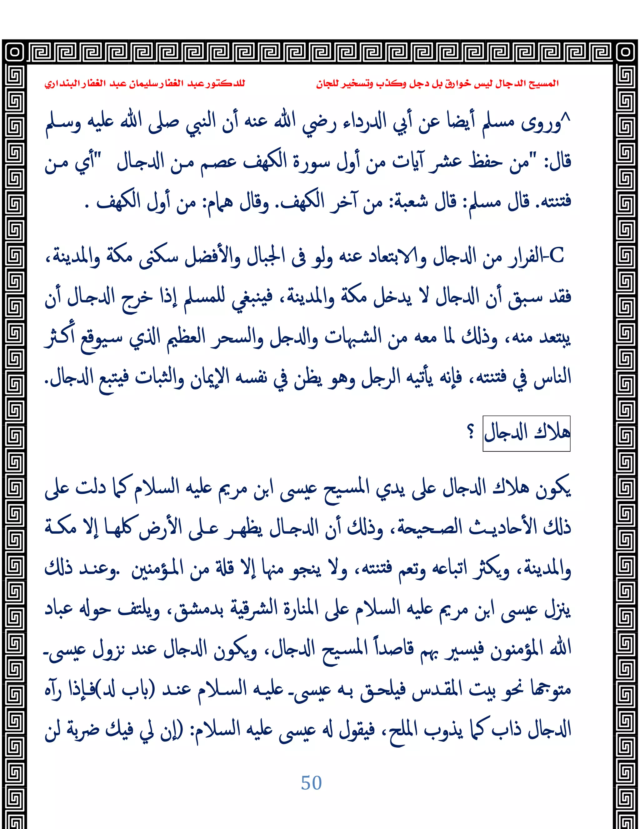 ‫ﻭﻛ‬ ‫ﺩﺟﻞ‬ ‫ﺑﻞ‬ ‫ﺧﻮﺍﺭﻕ‬ ‫ﻟﻴﺲ‬ ‫ﺍﻟﺪﺟﺎﻝ‬ ‫ﺍﻟﻤﺴﻴﺢ‬
‫ﺍﻟﺒﻨﺪﺍﺭﻱ‬ ‫ﺍﻟﻐﻔﺎﺭ‬ ‫ﻋﺒﺪ‬ ‫ﺳﻠﻴﻤﺎﻥ‬ ‫ﺍﻟﻐﻔﺎﺭ‬ ‫ﻋﺒﺪ‬ ‫ﻟﻠﺪﻛﺘﻮﺭ‬ ‫ﻟﻠﺠﺎﻥ‬ ‫ﻭﺗﺴﺨﻴﺮ‬ ‫ﺬﺏ‬
50
^
‫وﺳـﲅ‬ ‫ﻠﯿﻪ‬ ‫ﷲ‬ ‫ﺻﲆ‬ ‫اﻟﻨﱯ‬ ‫ن‬ٔ ‫ﻋﻨﻪ‬ ‫ﷲ‬ ‫رﴈ‬ ‫رداء‬ ‫ا‬ ‫ﰊ‬ٔ ‫ﻋﻦ‬ ‫ﯾﻀﺎ‬ٔ ‫ﻣﺴﲅ‬ ‫وروى‬
‫ﻗﺎل‬
" :
‫ـﺎل‬ ‫ا‬ ‫ﻣـﻦ‬ ‫ﻋﺼـﻢ‬ ‫اﻟﻜﻬﻒ‬ ‫ﺳﻮرة‬ ‫ول‬ٔ ‫ﻣﻦ‬ ‫ت‬ ٓ ‫ﴩ‬‫ﻋ‬ ‫ﺣﻔﻆ‬ ‫ﻣﻦ‬
"
‫ﻣـﻦ‬ ‫ي‬ٔ
‫ﻨﺘﻪ‬ ‫ﻓ‬
.
‫ﻣﺴﲅ‬ ‫ﻗﺎل‬
:
‫ﺷﻌﺒﺔ‬ ‫ﻗﺎل‬
:
‫اﻟﻜﻬﻒ‬ ‫ﺧﺮ‬ٓ ‫ﻣﻦ‬
.
‫ﻫﲈم‬ ‫وﻗﺎل‬
:
‫اﻟﻜﻬﻒ‬ ‫ول‬ٔ ‫ﻣﻦ‬
.
-C
‫ﺑﺘ‬ ‫و‬ ‫ﺎل‬ ‫ا‬ ‫ﻣﻦ‬ ‫ار‬‫ﺮ‬‫اﻟﻔ‬
،‫اﳌﺪﯾﻨﺔ‬‫و‬ ‫ﻣﻜﺔ‬ ‫ﺳﻜﲎ‬ ‫ﻓﻀﻞ‬ٔ ‫ا‬‫و‬ ‫اﳉﺒﺎل‬ ‫ﰱ‬ ‫ﻟﻮ‬‫و‬ ‫ﻋﻨﻪ‬ ‫ﻌﺎد‬
‫ن‬ٔ ‫ـﺎل‬ ‫ا‬ ‫ﺧﺮج‬ ‫ٕذا‬‫ا‬ ‫ﻠﻤﺴﲅ‬ ‫ﻨﺒﻐﻲ‬ ‫ﻓ‬ ،‫اﳌﺪﯾﻨﺔ‬‫و‬ ‫ﻣﻜﺔ‬ ‫ﻞ‬ ‫ﯾﺪ‬ ‫ﻻ‬ ‫ﺎل‬ ‫ا‬ ‫ن‬ٔ ‫ﺳﺒﻖ‬ ‫ﻓﻘﺪ‬
‫و‬ ‫اﻟﺸﳢﺎت‬ ‫ﻣﻦ‬ ‫ﻣﻌﻪ‬ ‫ﳌﺎ‬ ‫وذ‬ ،‫ﻪ‬ ‫ﻣ‬ ‫ﻌﺪ‬ ‫ﯾ‬
‫اﻟﻌﻈﲓ‬ ‫اﻟﺴﺤﺮ‬‫و‬ ‫ﻞ‬ ‫ا‬
‫ﻛـﱶ‬ٔ ‫ﺳﯿﻮﻗﻊ‬ ‫ي‬ ‫ا‬
‫ﻨﺘﻪ‬ ‫ﻓ‬ ‫ﰲ‬ ‫اﻟﻨﺎس‬
‫ﺜﺒﺎ‬‫ﻟ‬‫ا‬‫و‬ ‫ٕﳝﺎن‬‫ﻻ‬‫ا‬ ‫ﻧﻔﺴﻪ‬ ‫ﰲ‬ ‫ﯾﻈﻦ‬ ‫وﻫﻮ‬ ‫ﻞ‬ ‫اﻟﺮ‬ ‫ﺗﯿﻪ‬ٔ ‫ﯾ‬ ‫ٕﻧﻪ‬‫ﺎ‬‫ﻓ‬ ،
‫ﺎل‬ ‫ا‬ ‫ﺘﺒﻊ‬ ‫ﻓ‬ ‫ت‬
.
‫ﻫﻼك‬
‫ﺎل‬ ‫ا‬
‫؟‬
‫ﲆ‬ ‫دﻟﺖ‬ ‫ﻛﲈ‬ ‫اﻟﺴﻼم‬ ‫ﻠﯿﻪ‬ ‫ﻣﺮﱘ‬ ‫ﻦ‬‫ا‬ ‫ﴗ‬ ‫ﺴﯿﺢ‬‫ﳌ‬‫ا‬ ‫ﯾﺪي‬ ‫ﲆ‬ ‫ﺎل‬ ‫ا‬ ‫ﻫﻼك‬ ‫ﻜﻮن‬
‫ـﺔ‬‫ـ‬‫ﻣﻜ‬ ‫ٕﻻ‬‫ا‬ ‫ـﺎ‬‫ـ‬‫ﳇﻬ‬ ‫رض‬ٔ ‫ا‬ ‫ـﲆ‬‫ـ‬ ‫ـﺮ‬‫ـ‬‫ﯾﻈﻬ‬ ‫ـﺎل‬‫ـ‬ ‫ا‬ ‫ن‬ٔ ‫وذ‬ ،‫ﺔ‬ ‫ـﺤﯿ‬‫ـ‬‫اﻟﺼ‬ ‫ـﺚ‬‫ـ‬‫ﺎدﯾ‬ ٔ ‫ا‬ ‫ذ‬
‫ﲔ‬ ‫اﳌـﺆﻣ‬ ‫ﻣﻦ‬ ‫ﻗ‬ ‫ٕﻻ‬‫ا‬ ‫ﻣﳯﺎ‬ ‫ﯾﻨﺠﻮ‬ ‫وﻻ‬ ،‫ﻨﺘﻪ‬ ‫ﻓ‬ ‫ﺗﻌﻢ‬‫و‬ ‫ﻪ‬ ‫اﺗﺒﺎ‬ ‫وﻜﱶ‬ ،‫اﳌﺪﯾﻨﺔ‬‫و‬
.
‫ذ‬ ‫وﻋﻨـﺪ‬
‫ا‬ ‫ﴗ‬ ‫ﯾﲋل‬
‫ﻋﺒ‬ ‫ﺣﻮ‬ ‫ﯾﻠﺘﻒ‬‫و‬ ،‫ﺑﺪﻣﺸﻖ‬ ‫ﺔ‬ ‫ﻗ‬‫ﴩ‬‫ﻟ‬‫ا‬ ‫اﳌﻨﺎرة‬ ‫ﲆ‬ ‫اﻟﺴﻼم‬ ‫ﻠﯿﻪ‬ ‫ﻣﺮﱘ‬ ‫ﻦ‬
‫ﺎد‬
ً‫ا‬‫ﻗﺎﺻﺪ‬ ‫ﲠﻢ‬ ‫ﺴﲑ‬ ‫ﻓ‬ ‫ﻮن‬ ‫اﳌﺆﻣ‬ ‫ﷲ‬
‫ﴗـ‬ ‫ﺰول‬ ‫ﻋﻨﺪ‬ ‫ﺎل‬ ‫ا‬ ‫وﻜﻮن‬ ،‫ﺎل‬ ‫ا‬ ‫ﺴﯿﺢ‬‫ﳌ‬‫ا‬
‫ﻋﻨـﺪ‬ ‫اﻟﺴـﻼم‬ ‫ﻠﯿـﻪ‬ ‫ﴗـ‬ ‫ﺑـﻪ‬ ‫ﻠﺤـﻖ‬ ‫ﻓ‬ ‫اﳌﻘـﺪس‬ ‫ﺖ‬ ‫ﺑ‬ ‫ﳓﻮ‬ ‫ﺎ‬ ‫ﻮ‬ ‫ﻣ‬
)
‫ب‬
(
‫ﻩ‬ٓ‫ر‬ ‫ٕذا‬‫ﺎ‬‫ﻓـ‬
‫اﻟﺴﻼم‬ ‫ﻠﯿﻪ‬ ‫ﴗ‬ ‫ﻘﻮل‬ ‫ﻓ‬ ،‫اﳌﻠﺢ‬ ‫ﯾﺬوب‬ ‫ﻛﲈ‬ ‫ذاب‬ ‫ﺎل‬ ‫ا‬
) :
‫ﻟﻦ‬ ‫ﺑﺔ‬‫ﴐ‬ ‫ﻚ‬ ‫ﻓ‬ ‫ﱄ‬ ‫ٕن‬‫ا‬
 