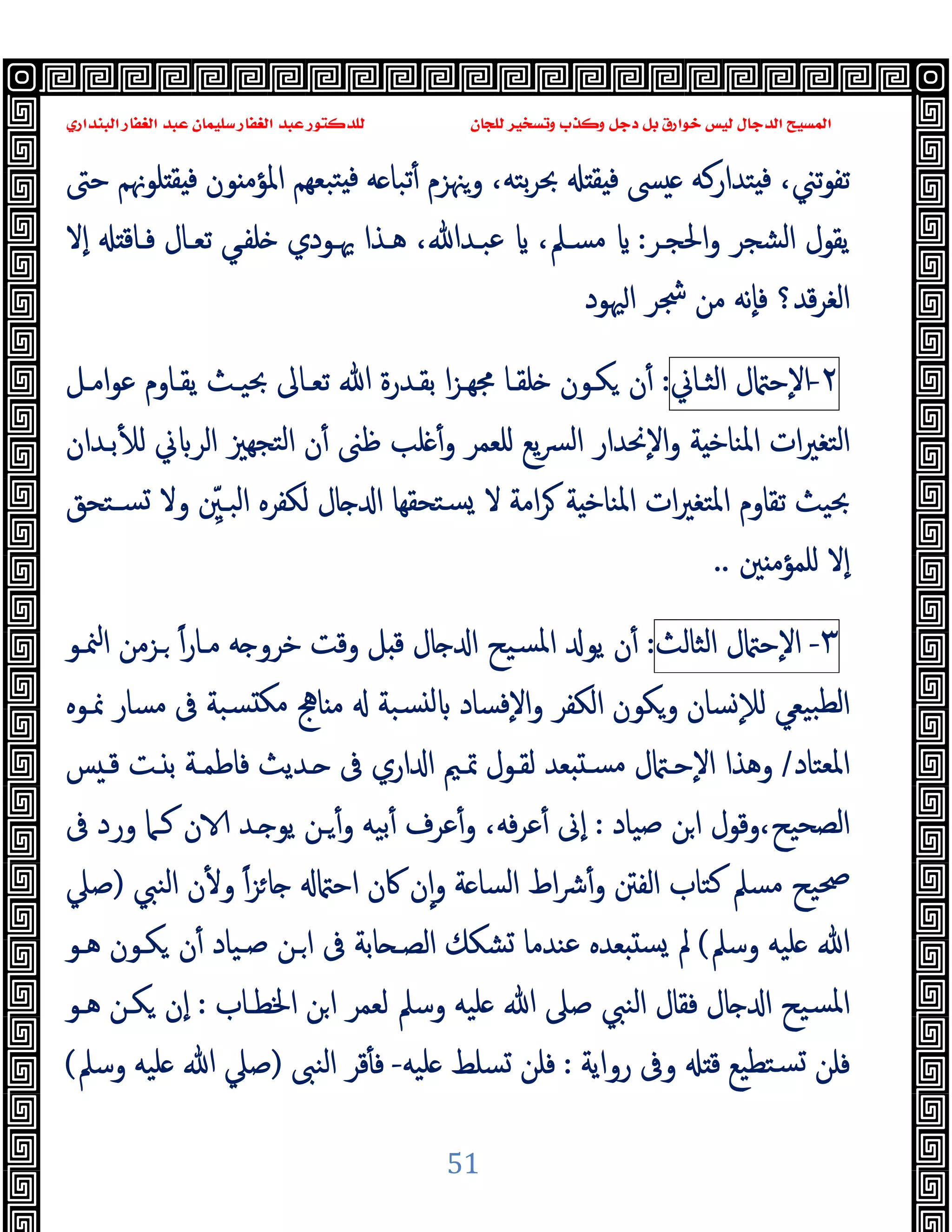 ‫ﻭﻛ‬ ‫ﺩﺟﻞ‬ ‫ﺑﻞ‬ ‫ﺧﻮﺍﺭﻕ‬ ‫ﻟﻴﺲ‬ ‫ﺍﻟﺪﺟﺎﻝ‬ ‫ﺍﻟﻤﺴﻴﺢ‬
‫ﺍﻟﺒﻨﺪﺍﺭﻱ‬ ‫ﺍﻟﻐﻔﺎﺭ‬ ‫ﻋﺒﺪ‬ ‫ﺳﻠﻴﻤﺎﻥ‬ ‫ﺍﻟﻐﻔﺎﺭ‬ ‫ﻋﺒﺪ‬ ‫ﻟﻠﺪﻛﺘﻮﺭ‬ ‫ﻟﻠﺠﺎﻥ‬ ‫ﻭﺗﺴﺨﻴﺮ‬ ‫ﺬﺏ‬
51
‫ﺣﱴ‬ ‫ﻠﻮﳖﻢ‬ ‫ﻘ‬ ‫ﻓ‬ ‫ﻮن‬ ‫اﳌﺆﻣ‬ ‫ﺒﻌﻬﻢ‬‫ﺘ‬ ‫ﻓ‬ ‫ﻪ‬ ‫ﺗﺒﺎ‬ٔ ‫وﳯﺰم‬ ،‫ﺑﺘﻪ‬‫ﺮ‬‫ﲝ‬ ‫ﻘ‬ ‫ﻓ‬ ‫ﴗ‬ ‫ﺘﺪارﻛﻪ‬ ‫ﻓ‬ ،‫ﺗﲏ‬‫ﻮ‬‫ﺗﻔ‬
‫اﳊﺠـﺮ‬‫و‬ ‫اﻟﺸﺠﺮ‬ ‫ﯾﻘﻮل‬
:
‫ٕﻻ‬‫ا‬ ‫ﻓـﺎﻗ‬ ‫ﺗﻌـﺎل‬ ‫ﻠﻔـﻲ‬ ‫ﳞـﻮدي‬ ‫ﻫـﺬا‬ ،‫ﻋﺒـﺪﷲ‬ ،‫ﻣﺴـﲅ‬
‫ﳱﻮد‬‫ا‬ ‫ﴭﺮ‬ ‫ﻣﻦ‬ ‫ٕﻧﻪ‬‫ﺎ‬‫ﻓ‬ ‫ﻗﺪ؟‬‫ﺮ‬‫اﻟﻐ‬
٢
-
‫ل‬ ‫ٕﺣ‬‫ﻻ‬‫ا‬
‫اﻟﺜـﺎﱐ‬
:
‫ا‬‫ﺰ‬‫ﳎﻬـ‬ ‫ﻠﻘـﺎ‬ ‫ﻜـﻮن‬ ‫ن‬ٔ
‫ﺗﻌـﺎﱃ‬ ‫ﷲ‬ ‫ﺑﻘـﺪرة‬
‫اﻣـﻞ‬‫ﻮ‬‫ﻋ‬ ‫ﯾﻘـﺎوم‬ ‫ﲝﯿـﺚ‬
‫ﻠﻌﻤﺮ‬ ‫ﯾﻊ‬‫ﴪ‬‫ﻟ‬‫ا‬ ‫ٕﳓﺪار‬‫ﻻ‬‫ا‬‫و‬ ‫ﺔ‬ ‫اﳌﻨﺎﺧ‬ ‫ات‬‫ﲑ‬‫اﻟﺘﻐ‬
‫و‬
‫ﻠﺐ‬ ٔ
‫ﺑـﺪان‬ٔ ‫ﻟ‬ ‫ﱐ‬ ‫اﻟﺮ‬ ‫ﺘﺠﻬﲒ‬‫ﻟ‬‫ا‬ ‫ن‬ٔ ‫ﻇﲎ‬
‫ﻻ‬ ‫اﻣﺔ‬‫ﺮ‬ ‫ﺔ‬ ‫اﳌﻨﺎﺧ‬ ‫ات‬‫ﲑ‬‫اﳌﺘﻐ‬ ‫ﺗﻘﺎوم‬ ‫ﲝﯿﺚ‬
‫وﻻ‬ ِّ
‫اﻟﺒـﲔ‬ ‫ﻟﻜﻔﺮﻩ‬ ‫ﺎل‬ ‫ا‬ ‫ﺘﺤﻘﻬﺎ‬‫ﺴ‬
‫ﺴـﺘ‬
‫ﺤﻖ‬
‫ﲔ‬ ‫ﻠﻤﺆﻣ‬ ‫ٕﻻ‬‫ا‬
..
٣
-
‫ل‬ ‫ٕﺣ‬‫ﻻ‬‫ا‬
‫اﻟﺜﺎﻟﺚ‬
:
‫ﻣـﺎر‬ ‫ﻪ‬ ‫ﺧﺮو‬ ‫وﻗﺖ‬ ‫ﻞ‬ ‫ﻗ‬ ‫ﺎل‬ ‫ا‬ ‫ﺴﯿﺢ‬‫ﳌ‬‫ا‬ ‫ﯾﻮ‬ ‫ن‬ٔ
ً‫ا‬
‫ـﺰﻣ‬
‫ﳮـﻮ‬‫ا‬ ‫ﻦ‬
‫ﳕـﻮﻩ‬ ‫ﻣﺴﺎر‬ ‫ﰱ‬ ‫ﺴﺒﺔ‬ ‫ﻣﻜ‬ ‫ﺎﱑ‬ ‫ﻣ‬ ‫ﺴﺒﺔ‬ ‫ﻟ‬ ‫ٕﻓﺴﺎد‬‫ﻻ‬‫ا‬‫و‬ ‫اﻟﻜﻔﺮ‬ ‫وﻜﻮن‬ ‫ﺴﺎن‬ٕ‫ﻼ‬‫ﻟ‬ ‫ﺒﯿﻌﻲ‬‫ﻟﻄ‬‫ا‬
‫اﳌﻌﺘﺎد‬
/
‫ﺲ‬ ‫ﻗـ‬ ‫ـﺖ‬ ‫ﺑ‬ ‫ﻓﺎﻃﻤـﺔ‬ ‫ـﺪﯾﺚ‬ ‫ﰱ‬ ‫اري‬ ‫ا‬ ‫ﲤـﲓ‬ ‫ﻟﻘـﻮل‬ ‫ﻌﺪ‬ ‫ﻣﺴـ‬ ‫ل‬ ‫ٕﺣـ‬‫ﻻ‬‫ا‬ ‫وﻫﺬا‬
‫ﺻﯿﺎد‬ ‫ﻦ‬‫ا‬ ‫وﻗﻮل‬،‫اﻟﺼﺤﯿﺢ‬
:
،‫ﻓﻪ‬‫ﺮ‬‫ﻋ‬ٔ ‫ٕﱏ‬‫ا‬
‫ـﺪ‬ ‫ﯾﻮ‬ ‫ـﻦ‬ٔ‫و‬ ‫ﺑﯿﻪ‬ٔ ‫ﻋﺮف‬ٔ‫و‬
‫ﰱ‬ ‫ورد‬ ‫ﻛـﲈ‬ ‫ن‬
‫ﴍ‬ٔ‫و‬ ‫اﻟﻔﱳ‬ ‫ﻛﺘﺎب‬ ‫ﻣﺴﲅ‬ ‫ﲱﯿﺢ‬
‫ﺔ‬ ‫اﻟﺴﺎ‬ ‫اط‬
ً‫ا‬‫ﺰ‬‫ﺎ‬ ‫اﺣ‬ ‫ﰷن‬ ‫ن‬ٕ‫ا‬‫و‬
‫اﻟﻨﱯ‬ ‫ن‬ٔ ‫و‬
)
‫ﺻﲇ‬
‫وﺳﲅ‬ ‫ﻠﯿﻪ‬ ‫ﷲ‬
(
‫ﻫـﻮ‬ ‫ﻜـﻮن‬ ‫ن‬ٔ ‫ﺻـﯿﺎد‬ ‫ـﻦ‬‫ا‬ ‫ﰱ‬ ‫ﺎﺑﺔ‬ ‫اﻟﺼـ‬ ‫ﺸﻜﻚ‬ ‫ﻋﻨﺪﻣﺎ‬ ‫ﻌﺪﻩ‬ ‫ﺴ‬ ‫ﱂ‬
‫اﳋﻄـﺎب‬ ‫ﻦ‬‫ا‬ ‫ﻟﻌﻤﺮ‬ ‫وﺳﲅ‬ ‫ﻠﯿﻪ‬ ‫ﷲ‬ ‫ﺻﲆ‬ ‫اﻟﻨﱯ‬ ‫ﻓﻘﺎل‬ ‫ﺎل‬ ‫ا‬ ‫ﺴﯿﺢ‬‫ﳌ‬‫ا‬
:
‫ﻫـﻮ‬ ‫ﻜـﻦ‬ ‫ٕن‬‫ا‬
‫رواﯾﺔ‬ ‫وﰱ‬ ‫ﻗ‬ ‫ﺘﻄﯿﻊ‬‫ﺴ‬ ‫ﻓﻠﻦ‬
:
‫ﻠﯿﻪ‬ ‫ﺴﻠﻂ‬ ‫ﻓﻠﻦ‬
-
‫اﻟﻨﱮ‬ ‫ﻗﺮ‬ٔ ‫ﻓ‬
)
‫وﺳﲅ‬ ‫ﻠﯿﻪ‬ ‫ﷲ‬ ‫ﺻﲇ‬
(
 