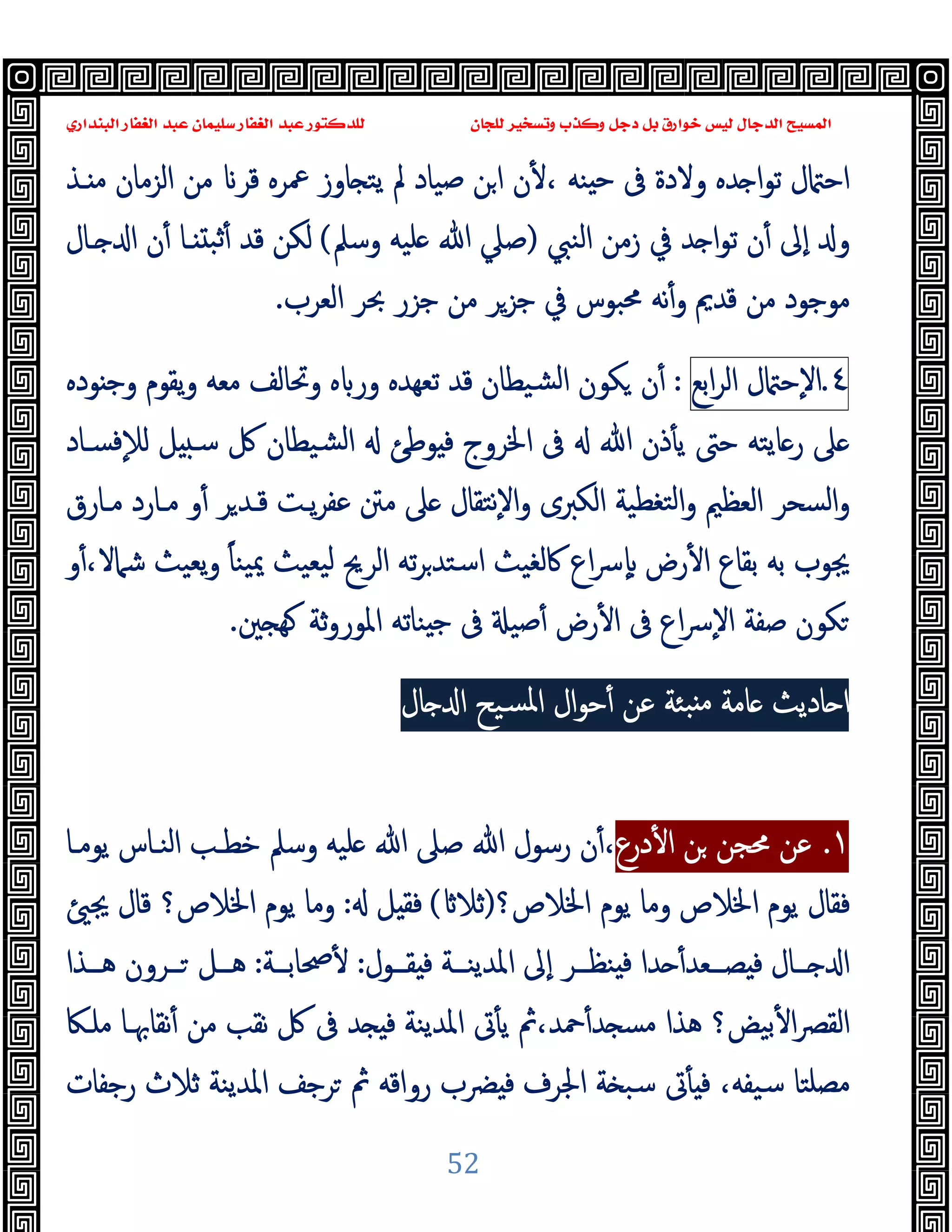 ‫ﻭﻛ‬ ‫ﺩﺟﻞ‬ ‫ﺑﻞ‬ ‫ﺧﻮﺍﺭﻕ‬ ‫ﻟﻴﺲ‬ ‫ﺍﻟﺪﺟﺎﻝ‬ ‫ﺍﻟﻤﺴﻴﺢ‬
‫ﺍﻟﺒﻨﺪﺍﺭﻱ‬ ‫ﺍﻟﻐﻔﺎﺭ‬ ‫ﻋﺒﺪ‬ ‫ﺳﻠﻴﻤﺎﻥ‬ ‫ﺍﻟﻐﻔﺎﺭ‬ ‫ﻋﺒﺪ‬ ‫ﻟﻠﺪﻛﺘﻮﺭ‬ ‫ﻟﻠﺠﺎﻥ‬ ‫ﻭﺗﺴﺨﻴﺮ‬ ‫ﺬﺏ‬
52
‫ـﺬ‬ ‫ﻣ‬ ‫اﻟﺰﻣﺎن‬ ‫ﻣﻦ‬ ‫ﻗﺮ‬ ‫ﲻﺮﻩ‬ ‫ﺎوز‬ ‫ﯾﺘ‬ ‫ﱂ‬ ‫ﺻﯿﺎد‬ ‫ﻦ‬‫ا‬ ‫ن‬ٔ ، ‫ﻨﻪ‬ ‫ﺣ‬ ‫ﰱ‬ ‫وﻻدة‬ ‫ﺪﻩ‬ ‫ا‬‫ﻮ‬‫ﺗ‬ ‫ل‬ ‫اﺣ‬
‫اﻟﻨﱯ‬ ‫زﻣﻦ‬ ‫ﰲ‬ ‫ﺪ‬ ‫ا‬‫ﻮ‬‫ﺗ‬ ‫ن‬ٔ ‫ٕﱃ‬‫ا‬ ‫و‬
)
‫وﺳﲅ‬ ‫ﻠﯿﻪ‬ ‫ﷲ‬ ‫ﺻﲇ‬
(
‫ﻟﻜﻦ‬
‫ن‬ٔ ‫ـﺎ‬ ‫ﺛﺒ‬ٔ ‫ﻗﺪ‬
‫ـﺎل‬ ‫ا‬
‫ﻣﻮﺟﻮد‬
‫اﻟﻌﺮب‬ ‫ﲝﺮ‬ ‫ﺟﺰر‬ ‫ﻣﻦ‬ ‫ﺟﺰﺮ‬ ‫ﰲ‬ ‫ﳏﺒﻮس‬ ‫ﻧﻪ‬ٔ‫و‬ ‫ﻗﺪﱘ‬ ‫ﻣﻦ‬
.
٤
.
‫ل‬ ‫ٕﺣ‬‫ﻻ‬‫ا‬
‫اﺑﻊ‬‫ﺮ‬‫اﻟ‬
:
‫وﲢ‬ ‫ﻩ‬ ‫ور‬ ‫ﺗﻌﻬﺪﻩ‬ ‫ﻗﺪ‬ ‫ﺸﯿﻄﺎن‬‫ﻟ‬‫ا‬ ‫ﻜﻮن‬ ‫ن‬ٔ
‫ﻮدﻩ‬ ‫وﺟ‬ ‫ﯾﻘﻮم‬‫و‬ ‫ﻣﻌﻪ‬ ‫ﺎﻟﻒ‬
‫ﻓﺴـﺎد‬ٕ‫ﻼ‬‫ﻟ‬ ‫ﻞ‬ ‫ﺳـ‬ ‫ﰻ‬ ‫ﺸﯿﻄﺎن‬‫ﻟ‬‫ا‬ ‫ﻮﻃﺊ‬ ‫ﻓ‬ ‫اﳋﺮوج‬ ‫ﰱ‬ ‫ﷲ‬ ‫ذن‬ٔ ‫ﯾ‬ ‫ﺣﱴ‬ ‫ﺎﯾﺘﻪ‬‫ر‬ ‫ﲆ‬
‫ﻣـﺎرق‬ ‫ﻣـﺎرد‬ ‫و‬ٔ ‫ﺮ‬‫ﻗـﺪ‬ ‫ﯾـﺖ‬‫ﺮ‬‫ﻋﻔ‬ ‫ﻣﱳ‬ ‫ﲆ‬ ‫ٕﻧﺘﻘﺎل‬‫ﻻ‬‫ا‬‫و‬ ‫اﻟﻜﱪى‬ ‫ﺘﻐﻄﯿﺔ‬‫ﻟ‬‫ا‬‫و‬ ‫اﻟﻌﻈﲓ‬ ‫اﻟﺴﺤﺮ‬‫و‬
ً‫ﺎ‬‫ﯿﻨ‬‫ﳝ‬ ‫ﯿﻌﯿﺚ‬‫ﻟ‬ ‫اﻟﺮﱖ‬ ‫ﺗﻪ‬‫ﺮ‬‫اﺳﺘﺪ‬ ‫ﰷﻟﻐﯿﺚ‬ ‫اع‬‫ﴎ‬ٕ ‫رض‬ٔ ‫ا‬ ‫ﺑﻘﺎع‬ ‫ﺑﻪ‬ ‫ﳚﻮب‬
‫ﯾﻌﯿﺚ‬‫و‬
ٔ،‫ﺷﲈﻻ‬
‫و‬
‫اع‬‫ﴎ‬ٕ‫ﻻ‬‫ا‬ ‫ﺻﻔﺔ‬ ‫ﻜﻮن‬
‫ﲔ‬ ‫ﻬ‬ ‫ﺛﺔ‬‫و‬‫اﳌﻮر‬ ‫ﻨﺎﺗﻪ‬ ‫ﺟ‬ ‫ﰱ‬ ‫ﺻﯿ‬ٔ ‫رض‬ٔ ‫ا‬ ‫ﰱ‬
.
‫ﺎل‬ ‫ا‬ ‫ﺴﯿﺢ‬‫ﳌ‬‫ا‬ ‫ال‬‫ﻮ‬‫ﺣ‬ٔ ‫ﻋﻦ‬ ‫ﺒﺌﺔ‬ ‫ﻣ‬ ‫ﺎﻣﺔ‬ ‫ﺎدﯾﺚ‬ ‫ا‬
١
.
‫درع‬ٔ ‫ا‬ ‫ﻦ‬ ‫ﳏﺠﻦ‬ ‫ﻋﻦ‬
‫ﯾﻮﻣـﺎ‬ ‫اﻟﻨـﺎس‬ ‫ﺧﻄـﺐ‬ ‫وﺳﲅ‬ ‫ﻠﯿﻪ‬ ‫ﷲ‬ ‫ﺻﲆ‬ ‫ﷲ‬ ‫رﺳﻮل‬ ‫ن‬ٔ،
‫وﻣﺎ‬ ‫اﳋﻼص‬ ‫ﯾﻮم‬ ‫ﻓﻘﺎل‬
‫اﳋﻼص؟‬ ‫ﯾﻮم‬
)
‫ﺛﻼ‬
(
‫ﻞ‬ ‫ﻓﻘ‬
:
‫وﻣﺎ‬
‫اﳋﻼص؟‬ ‫ﯾﻮم‬
‫ﳚ‬ ‫ﻗﺎل‬
‫ــﺮ‬‫ـ‬‫ﻨﻈ‬ ‫ﻓ‬ ‫ﺪا‬ ٔ‫ــﻌﺪ‬‫ـ‬‫ﺼ‬ ‫ﻓ‬ ‫ــﺎل‬‫ـ‬ ‫ا‬
‫اﳌ‬ ‫ٕﱃ‬‫ا‬
‫ــﻮل‬‫ـ‬‫ﻘ‬ ‫ﻓ‬ ‫ــﺔ‬‫ـ‬‫ﺪﯾﻨ‬
:
‫ــﺔ‬‫ـ‬‫ﲱﺎﺑ‬ٔ
:
‫ــﺬا‬‫ـ‬‫ﻫ‬ ‫ــﺮون‬‫ـ‬ ‫ــﻞ‬‫ـ‬‫ﻫ‬
‫ﺑﯿﺾ؟‬ٔ ‫ا‬‫ﴫ‬‫اﻟﻘ‬
‫اﳌﺪﯾﻨﺔ‬ ‫ﰏ‬ٔ ‫ﯾ‬ ‫ﰒ‬،‫ﲪﺪ‬ٔ‫ﺪ‬ ‫ﻣﺴ‬ ‫ﻫﺬا‬
‫ﻣﻠـﲀ‬ ‫ﻧﻘﺎﲠـﺎ‬ٔ ‫ﻣﻦ‬ ‫ﻧﻘﺐ‬ ‫ﰻ‬ ‫ﰱ‬ ‫ﺪ‬ ‫ﻓ‬
‫رﺟﻔﺎت‬ ‫ﺛﻼث‬ ‫اﳌﺪﯾﻨﺔ‬ ‫ﺮﺟﻒ‬ ‫ﰒ‬ ‫رواﻗﻪ‬ ‫ﴬب‬ ‫ﻓ‬ ‫اﳉﺮف‬ ‫ﺔ‬ ‫ﺳﺒ‬ ‫ﰏ‬ٔ ‫ﻓ‬ ،‫ﺳﯿﻔﻪ‬ ‫ﻣﺼﻠﺘﺎ‬
 