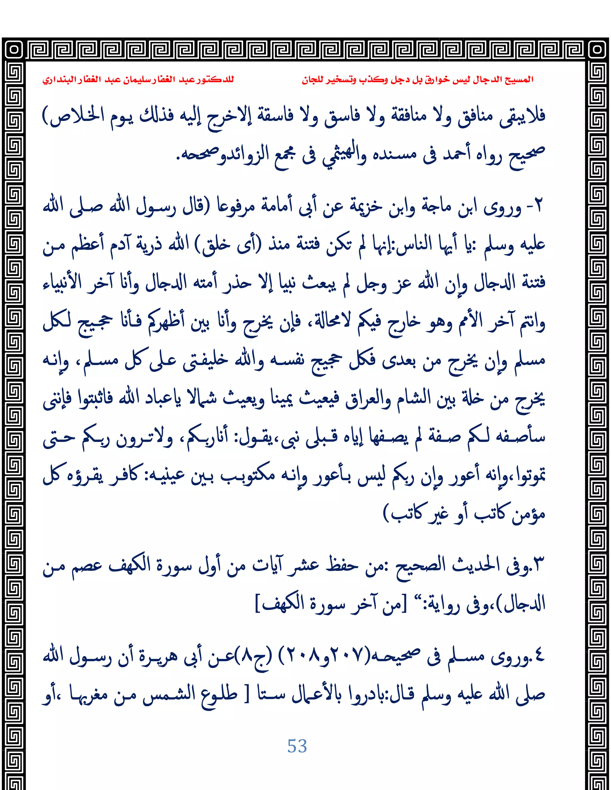 ‫ﻭﻛ‬ ‫ﺩﺟﻞ‬ ‫ﺑﻞ‬ ‫ﺧﻮﺍﺭﻕ‬ ‫ﻟﻴﺲ‬ ‫ﺍﻟﺪﺟﺎﻝ‬ ‫ﺍﻟﻤﺴﻴﺢ‬
‫ﺍﻟﺒﻨﺪﺍﺭﻱ‬ ‫ﺍﻟﻐﻔﺎﺭ‬ ‫ﻋﺒﺪ‬ ‫ﺳﻠﻴﻤﺎﻥ‬ ‫ﺍﻟﻐﻔﺎﺭ‬ ‫ﻋﺒﺪ‬ ‫ﻟﻠﺪﻛﺘﻮﺭ‬ ‫ﻟﻠﺠﺎﻥ‬ ‫ﻭﺗﺴﺨﻴﺮ‬ ‫ﺬﺏ‬
53
‫وﻻ‬ ‫ﺎﻓﻖ‬ ‫ﻣ‬ ‫ﻓﻼﯾﺒﻘﻰ‬
‫اﳋـﻼص‬ ‫ﯾـﻮم‬ ‫ﻓﺬ‬ ‫ٕﻟﯿﻪ‬‫ا‬ ‫ٕﻻﺧﺮج‬‫ا‬ ‫ﻓﺎﺳﻘﺔ‬ ‫وﻻ‬ ‫ﻓﺎﺳﻖ‬ ‫وﻻ‬ ‫ﺎﻓﻘﺔ‬ ‫ﻣ‬
(
‫رواﻩ‬ ‫ﲱﯿﺢ‬
‫ﻪ‬ ‫اﻟﺰواﺋﺪوﲱ‬ ‫ﶍﻊ‬ ‫ﰱ‬ ‫ﳥﻲ‬‫ﻬﯿ‬‫ﻟ‬‫ا‬‫و‬ ‫ﺴﻨﺪﻩ‬‫ﻣ‬ ‫ﰱ‬ ‫ﲪﺪ‬ٔ
.
٢
-
‫ﺎ‬ ‫ﻓﻮ‬‫ﺮ‬‫ﻣ‬ ‫ﻣﺎﻣﺔ‬ٔ ‫ﰉ‬ٔ ‫ﻋﻦ‬ ‫ﺧﺰﳝﺔ‬ ‫ﻦ‬‫ا‬‫و‬ ‫ﺔ‬ ‫ﻣﺎ‬ ‫ﻦ‬‫ا‬ ‫وروى‬
)
‫ﷲ‬ ‫ﺻـﲆ‬ ‫ﷲ‬ ‫رﺳـﻮل‬ ‫ﻗﺎل‬
‫وﺳﲅ‬ ‫ﻠﯿﻪ‬
:
‫اﻟﻨﺎس‬ ‫ﳞﺎ‬ٔ
:
‫ﺬ‬ ‫ﻣ‬ ‫ﻨﺔ‬ ‫ﻓ‬ ‫ﻜﻦ‬ ‫ﱂ‬ ‫ٕﳖﺎ‬‫ا‬
)
‫ﻠﻖ‬ ‫ى‬ٔ
(
‫ﻣـﻦ‬ ‫ﻋﻈﻢ‬ٔ ‫دم‬ٓ ‫ﯾﺔ‬‫ر‬‫ذ‬ ‫ﷲ‬
‫ﺬر‬ ‫ٕﻻ‬‫ا‬ ‫ﺎ‬ ‫ﻧ‬ ‫ﯾﺒﻌﺚ‬ ‫ﱂ‬ ‫ﻞ‬ ‫و‬ ‫ﻋﺰ‬ ‫ﷲ‬ ‫ن‬ٕ‫ا‬‫و‬ ‫ﺎل‬ ‫ا‬ ‫ﻨﺔ‬ ‫ﻓ‬
‫ﺎل‬ ‫ا‬ ‫ﻪ‬ ‫ﻣ‬ٔ
ٔ‫و‬
‫ﺎء‬ ‫ﻧ‬ٔ ‫ا‬ ‫ﺧﺮ‬ٓ
‫ﻟـﲁ‬ ‫ﲩـﯿﺞ‬ ٔ ‫ﻓـ‬ ‫ﻇﻬﺮﰼ‬ٔ ‫ﺑﲔ‬ ٔ‫و‬ ‫ﳜﺮج‬ ‫ٕن‬‫ﺎ‬‫ﻓ‬ ، ‫ﻻﳏﺎ‬ ‫ﲂ‬ ‫ﻓ‬ ‫ﺎرج‬ ‫وﻫﻮ‬ ‫ﱈ‬ٔ ‫ا‬ ‫ﺧﺮ‬ٓ ‫ﻧﱲ‬‫ا‬‫و‬
،‫ﻣﺴـﲅ‬ ‫ﰻ‬ ‫ـﲆ‬ ‫ﻠﯿﻔـﱴ‬ ‫وﷲ‬ ‫ﻧﻔﺴـﻪ‬ ‫ﲩﯿﺞ‬ ‫ﻓﲁ‬ ‫ﺑﻌﺪى‬ ‫ﻣﻦ‬ ‫ﳜﺮج‬ ‫ن‬ٕ‫ا‬‫و‬ ‫ﻣﺴﲅ‬
‫ﻧـﻪ‬ٕ‫ا‬‫و‬
‫ا‬‫ﻮ‬ ‫ﻓﺎﺛ‬ ‫ﷲ‬ ‫ﻋﺒﺎد‬ ‫ﺷﲈﻻ‬ ‫ﯾﻌﯿﺚ‬‫و‬ ‫ﯿﻨﺎ‬‫ﳝ‬ ‫ﻌﯿﺚ‬ ‫ﻓ‬ ‫اق‬‫ﺮ‬‫اﻟﻌ‬‫و‬ ‫اﻟﺸﺎم‬ ‫ﺑﲔ‬ ‫ﻣﻦ‬ ‫ﳜﺮج‬
‫ٕﻧﲎ‬‫ﺎ‬‫ﻓ‬
‫ـﻔﺔ‬‫ـ‬‫ﺻ‬ ‫ـﲂ‬‫ـ‬‫ﻟ‬ ‫ـﻔﻪ‬‫ـ‬‫ﺻ‬ٔ ‫ﺳ‬
‫ـﻔﻬﺎ‬‫ـ‬‫ﯾﺼ‬ ‫ﱂ‬
‫ـﻮل‬‫ـ‬‫ﯾﻘ‬،‫ﻧﱮ‬ ‫ﲆ‬ ‫ـ‬‫ـ‬‫ﻗ‬ ‫ﻩ‬ ٕ‫ا‬
:
،‫ـﲂ‬‫ـ‬‫ر‬ ٔ
‫ـﱴ‬‫ـ‬‫ﺣ‬ ‫ـﲂ‬‫ـ‬‫ر‬ ‫ـﺮون‬‫ـ‬ ‫وﻻ‬
‫ﻋﻮر‬ٔ ‫ﺑـ‬ ‫ﺲ‬ ‫ﻟ‬ ‫رﲂ‬ ‫ن‬ٕ‫ا‬‫و‬ ‫ﻋﻮر‬ٔ ‫ﻧﻪ‬ٕ‫ا‬‫و‬،‫ا‬‫ﻮ‬‫ﺗ‬‫ﻮ‬‫ﲤ‬
‫ـﻪ‬ ‫ﻋﯿ‬ ‫ﺑـﲔ‬ ‫ﺑـﺐ‬‫ﻮ‬ ‫ﻣﻜ‬ ‫ﻧـﻪ‬ٕ‫ا‬‫و‬
:
‫ﰻ‬ ‫ﯾﻘـﺮؤﻩ‬ ‫ﰷﻓـﺮ‬
‫ﰷﺗﺐ‬ ‫ﲑ‬ ‫و‬ٔ ‫ﰷﺗﺐ‬ ‫ﻣﺆﻣﻦ‬
(
٣
.
‫اﻟﺼﺤﯿﺢ‬ ‫اﳊﺪﯾﺚ‬ ‫وﰱ‬
:
‫ﻣـﻦ‬ ‫ﻋﺼﻢ‬ ‫اﻟﻜﻬﻒ‬ ‫ﺳﻮرة‬ ‫ول‬ٔ ‫ﻣﻦ‬ ‫ت‬ ٓ ‫ﴩ‬‫ﻋ‬ ‫ﺣﻔﻆ‬ ‫ﻣﻦ‬
‫ﺎل‬ ‫ا‬
(
‫رواﯾﺔ‬ ‫وﰱ‬،
:
“
]
‫اﻟﻜﻬﻒ‬ ‫ﺳﻮرة‬ ‫ﺧﺮ‬ٓ ‫ﻣﻦ‬
[
٤
.
‫ـﻪ‬‫ـ‬ ‫ﲱﯿ‬ ‫ﰱ‬ ‫ـﲅ‬‫ـ‬‫ﻣﺴ‬ ‫وروى‬
)
٢٠٧
‫و‬
٢٠٨
(
)
‫ج‬
٨
(
‫ﷲ‬ ‫ـﻮل‬‫ـ‬‫رﺳ‬ ‫ن‬ٔ ‫ـﺮة‬‫ـ‬‫ﻫﺮ‬ ‫ﰉ‬ٔ ‫ـﻦ‬‫ـ‬‫ﻋ‬
‫ﻗـﺎل‬ ‫وﺳﲅ‬ ‫ﻠﯿﻪ‬ ‫ﷲ‬ ‫ﺻﲆ‬
:
‫ﺳـﺘﺎ‬ ‫ﻋـﲈل‬ٔ ‫دروا‬
]
‫و‬ٔ، ‫ﻣﻐﺮﲠـﺎ‬ ‫ﻣـﻦ‬ ‫اﻟﺸـﻤﺲ‬ ‫ﻃﻠـﻮع‬
 