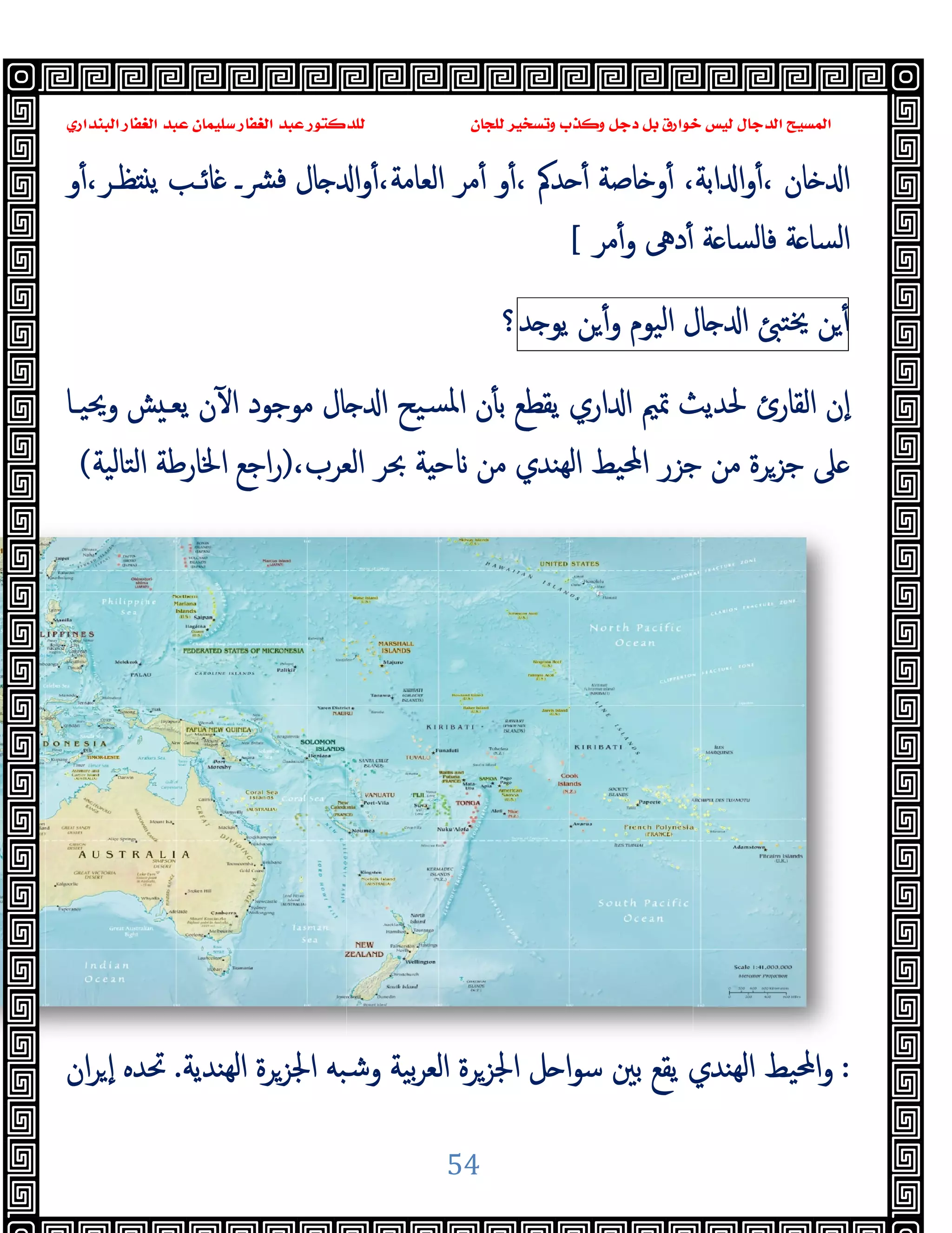 ‫ﺍﻟﺒﻨﺪﺍﺭﻱ‬ ‫ﺍﻟﻐﻔﺎﺭ‬ ‫ﻋﺒﺪ‬ ‫ﺳﻠﻴﻤﺎﻥ‬ ‫ﺍﻟﻐﻔﺎﺭ‬ ‫ﻋﺒﺪ‬ ‫ﻟﻠﺪﻛﺘﻮﺭ‬ ‫ﻟﻠﺠﺎﻥ‬ ‫ﻭﺗﺴﺨﻴﺮ‬ ‫ﺬﺏ‬
‫و‬ٔ،‫ﻈـﺮ‬ ‫ﯾ‬ ‫ﺎﺋـﺐ‬ ‫ﴩـ‬‫ﻓ‬ ‫ﺎل‬ ‫ا‬‫و‬ٔ،‫اﻟﻌﺎﻣﺔ‬ ‫ﻣﺮ‬ٔ ‫و‬ٔ، ‫ﺪﰼ‬ ٔ ‫ﺎﺻﺔ‬ ‫و‬ٔ ،‫اﺑﺔ‬ ‫ا‬‫و‬ٔ، ‫ﺎن‬ ‫ا‬
‫وﳛﯿـﺎ‬ ‫ﺶ‬ ‫ﯾﻌـ‬ ‫ن‬ٓ ‫ا‬ ‫ﻣﻮﺟﻮد‬ ‫ﺎل‬ ‫ا‬ ‫ﺴﯿﺢ‬‫ﳌ‬‫ا‬ ‫ن‬ٔ ‫ﺑ‬ ‫ﯾﻘﻄﻊ‬ ‫اري‬ ‫ا‬ ‫ﲤﲓ‬ ‫ﳊﺪﯾﺚ‬ ‫اﻟﻘﺎرئ‬ ‫ٕن‬‫ا‬
،‫اﻟﻌﺮب‬ ‫ﲝﺮ‬ ‫ﺔ‬ ‫ﺣ‬ ‫ﻣﻦ‬ ‫ﻬﻨﺪي‬‫ﻟ‬‫ا‬ ‫اﶈﯿﻂ‬ ‫ﺟﺰر‬ ‫ﻣﻦ‬ ‫ﺟﺰﺮة‬ ‫ﲆ‬
)
‫اﻟﺘﺎﻟﯿﺔ‬ ‫اﳋﺎرﻃﺔ‬ ‫اﺟﻊ‬‫ر‬
(
‫ﻬﻨﺪﯾﺔ‬‫ﻟ‬‫ا‬ ‫اﳉﺰﺮة‬ ‫وﺷﺒﻪ‬ ‫ﺑﯿﺔ‬‫ﺮ‬‫اﻟﻌ‬ ‫اﳉﺰﺮة‬ ‫ﻞ‬ ‫ا‬‫ﻮ‬‫ﺳ‬ ‫ﺑﲔ‬ ‫ﯾﻘﻊ‬ ‫ﻬﻨﺪي‬‫ﻟ‬‫ا‬ ‫اﶈﯿﻂ‬‫و‬
.
‫ان‬‫ﺮ‬ ٕ‫ا‬ ‫ﲢﺪﻩ‬
‫ﻭﻛ‬ ‫ﺩﺟﻞ‬ ‫ﺑﻞ‬ ‫ﺧﻮﺍﺭﻕ‬ ‫ﻟﻴﺲ‬ ‫ﺍﻟﺪﺟﺎﻝ‬ ‫ﺍﻟﻤﺴﻴﺢ‬
‫ﺍﻟﺒﻨﺪﺍﺭﻱ‬ ‫ﺍﻟﻐﻔﺎﺭ‬ ‫ﻋﺒﺪ‬ ‫ﺳﻠﻴﻤﺎﻥ‬ ‫ﺍﻟﻐﻔﺎﺭ‬ ‫ﻋﺒﺪ‬ ‫ﻟﻠﺪﻛﺘﻮﺭ‬ ‫ﻟﻠﺠﺎﻥ‬ ‫ﻭﺗﺴﺨﻴﺮ‬ ‫ﺬﺏ‬
54
‫و‬ٔ،‫ﻈـﺮ‬ ‫ﯾ‬ ‫ﺎﺋـﺐ‬ ‫ﴩـ‬‫ﻓ‬ ‫ﺎل‬ ‫ا‬‫و‬ٔ،‫اﻟﻌﺎﻣﺔ‬ ‫ﻣﺮ‬ٔ ‫و‬ٔ، ‫ﺪﰼ‬ ٔ ‫ﺎﺻﺔ‬ ‫و‬ٔ ،‫اﺑﺔ‬ ‫ا‬‫و‬ٔ، ‫ﺎن‬ ‫ا‬
‫ﻣﺮ‬ٔ‫و‬ ‫دﱓ‬ٔ ‫ﺔ‬ ‫ﻓﺎﻟﺴﺎ‬ ‫ﺔ‬ ‫اﻟﺴﺎ‬
[
‫ﺎل‬ ‫ا‬
‫اﻟﯿﻮم‬
‫ﻦ‬ٔ‫و‬
‫ﺪ‬ ‫ﯾﻮ‬
‫؟‬
‫وﳛﯿـﺎ‬ ‫ﺶ‬ ‫ﯾﻌـ‬ ‫ن‬ٓ ‫ا‬ ‫ﻣﻮﺟﻮد‬ ‫ﺎل‬ ‫ا‬ ‫ﺴﯿﺢ‬‫ﳌ‬‫ا‬ ‫ن‬ٔ ‫ﺑ‬ ‫ﯾﻘﻄﻊ‬ ‫اري‬ ‫ا‬ ‫ﲤﲓ‬ ‫ﳊﺪﯾﺚ‬ ‫اﻟﻘﺎرئ‬ ‫ٕن‬‫ا‬
،‫اﻟﻌﺮب‬ ‫ﲝﺮ‬ ‫ﺔ‬ ‫ﺣ‬ ‫ﻣﻦ‬ ‫ﻬﻨﺪي‬‫ﻟ‬‫ا‬ ‫اﶈﯿﻂ‬ ‫ﺟﺰر‬ ‫ﻣﻦ‬ ‫ﺟﺰﺮة‬ ‫ﲆ‬
‫ﻬﻨﺪﯾﺔ‬‫ﻟ‬‫ا‬ ‫اﳉﺰﺮة‬ ‫وﺷﺒﻪ‬ ‫ﺑﯿﺔ‬‫ﺮ‬‫اﻟﻌ‬ ‫اﳉﺰﺮة‬ ‫ﻞ‬ ‫ا‬‫ﻮ‬‫ﺳ‬ ‫ﺑﲔ‬ ‫ﯾﻘﻊ‬ ‫ﻬﻨﺪي‬‫ﻟ‬‫ا‬ ‫اﶈﯿﻂ‬‫و‬
‫ﻭﻛ‬ ‫ﺩﺟﻞ‬ ‫ﺑﻞ‬ ‫ﺧﻮﺍﺭﻕ‬ ‫ﻟﻴﺲ‬ ‫ﺍﻟﺪﺟﺎﻝ‬ ‫ﺍﻟﻤﺴﻴﺢ‬
‫و‬ٔ،‫ﻈـﺮ‬ ‫ﯾ‬ ‫ﺎﺋـﺐ‬ ‫ﴩـ‬‫ﻓ‬ ‫ﺎل‬ ‫ا‬‫و‬ٔ،‫اﻟﻌﺎﻣﺔ‬ ‫ﻣﺮ‬ٔ ‫و‬ٔ، ‫ﺪﰼ‬ ٔ ‫ﺎﺻﺔ‬ ‫و‬ٔ ،‫اﺑﺔ‬ ‫ا‬‫و‬ٔ، ‫ﺎن‬ ‫ا‬
‫ﻣﺮ‬ٔ‫و‬ ‫دﱓ‬ٔ ‫ﺔ‬ ‫ﻓﺎﻟﺴﺎ‬ ‫ﺔ‬ ‫اﻟﺴﺎ‬
‫ﻦ‬ٔ
‫ﳜﺘ‬
‫ﺎل‬ ‫ا‬
‫وﳛﯿـﺎ‬ ‫ﺶ‬ ‫ﯾﻌـ‬ ‫ن‬ٓ ‫ا‬ ‫ﻣﻮﺟﻮد‬ ‫ﺎل‬ ‫ا‬ ‫ﺴﯿﺢ‬‫ﳌ‬‫ا‬ ‫ن‬ٔ ‫ﺑ‬ ‫ﯾﻘﻄﻊ‬ ‫اري‬ ‫ا‬ ‫ﲤﲓ‬ ‫ﳊﺪﯾﺚ‬ ‫اﻟﻘﺎرئ‬ ‫ٕن‬‫ا‬
،‫اﻟﻌﺮب‬ ‫ﲝﺮ‬ ‫ﺔ‬ ‫ﺣ‬ ‫ﻣﻦ‬ ‫ﻬﻨﺪي‬‫ﻟ‬‫ا‬ ‫اﶈﯿﻂ‬ ‫ﺟﺰر‬ ‫ﻣﻦ‬ ‫ﺟﺰﺮة‬ ‫ﲆ‬
:
‫ﻬﻨﺪﯾﺔ‬‫ﻟ‬‫ا‬ ‫اﳉﺰﺮة‬ ‫وﺷﺒﻪ‬ ‫ﺑﯿﺔ‬‫ﺮ‬‫اﻟﻌ‬ ‫اﳉﺰﺮة‬ ‫ﻞ‬ ‫ا‬‫ﻮ‬‫ﺳ‬ ‫ﺑﲔ‬ ‫ﯾﻘﻊ‬ ‫ﻬﻨﺪي‬‫ﻟ‬‫ا‬ ‫اﶈﯿﻂ‬‫و‬
 