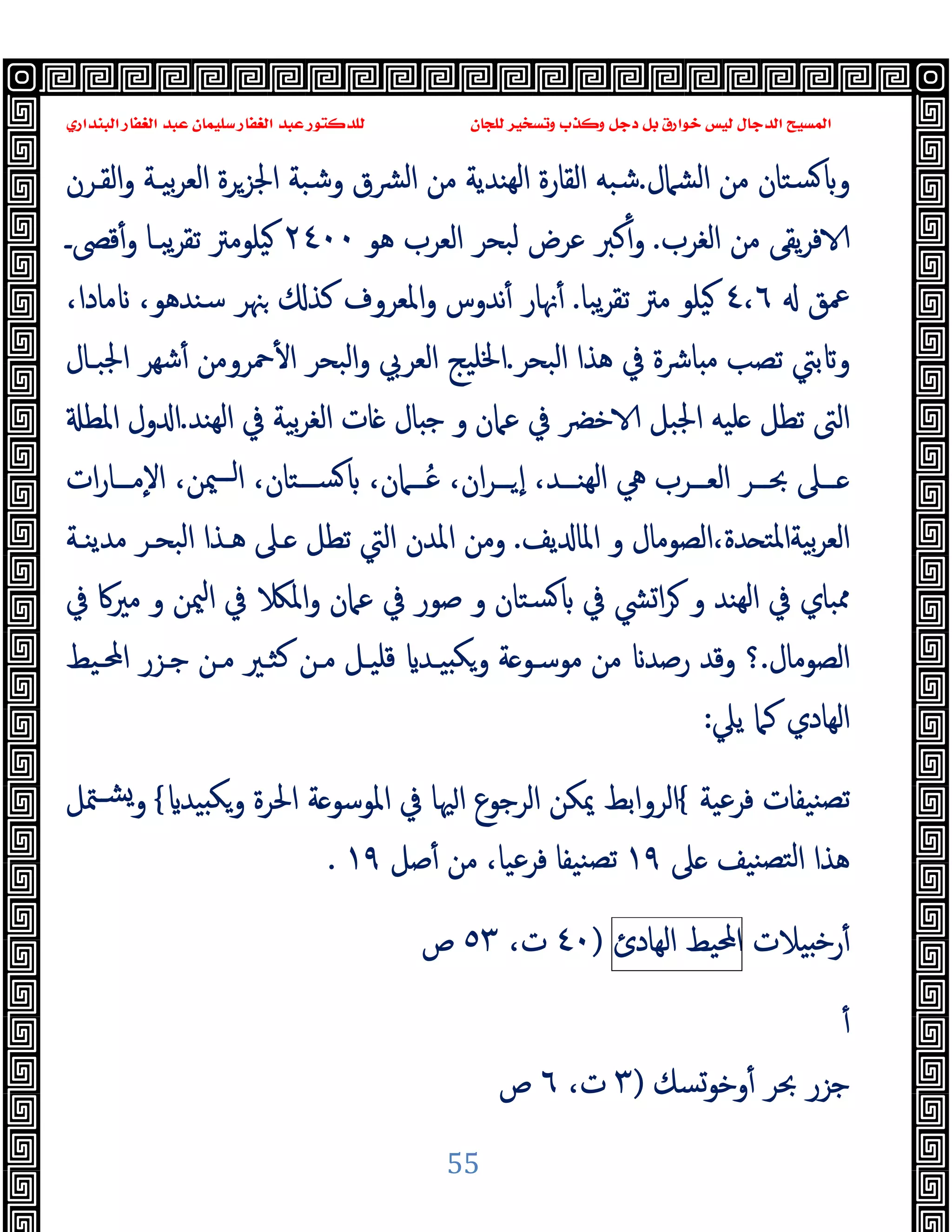 ‫ﻭﻛ‬ ‫ﺩﺟﻞ‬ ‫ﺑﻞ‬ ‫ﺧﻮﺍﺭﻕ‬ ‫ﻟﻴﺲ‬ ‫ﺍﻟﺪﺟﺎﻝ‬ ‫ﺍﻟﻤﺴﻴﺢ‬
‫ﺍﻟﺒﻨﺪﺍﺭﻱ‬ ‫ﺍﻟﻐﻔﺎﺭ‬ ‫ﻋﺒﺪ‬ ‫ﺳﻠﻴﻤﺎﻥ‬ ‫ﺍﻟﻐﻔﺎﺭ‬ ‫ﻋﺒﺪ‬ ‫ﻟﻠﺪﻛﺘﻮﺭ‬ ‫ﻟﻠﺠﺎﻥ‬ ‫ﻭﺗﺴﺨﻴﺮ‬ ‫ﺬﺏ‬
55
‫اﻟﺸﲈل‬ ‫ﻣﻦ‬ ‫ﺴﺘﺎن‬ ‫و‬
.
‫ﺷﺒﻪ‬
‫اﻟﻘـﺮن‬‫و‬ ‫ﺑﯿـﺔ‬‫ﺮ‬‫اﻟﻌ‬ ‫اﳉﺰﺮة‬ ‫وﺷﺒﺔ‬ ‫ﴩق‬‫ﻟ‬‫ا‬ ‫ﻣﻦ‬ ‫ﻬﻨﺪﯾﺔ‬‫ﻟ‬‫ا‬ ‫اﻟﻘﺎرة‬
‫اﻟﻐﺮب‬ ‫ﻣﻦ‬ ‫ﯾﻘﻰ‬‫ﺮ‬‫ﻓ‬
.
‫ﻫﻮ‬ ‫اﻟﻌﺮب‬ ‫ﻟﺒﺤﺮ‬ ‫ﻋﺮض‬ ‫ﻛﱪ‬ٔ‫و‬
٢٤٠٠
‫ﻗﴡـ‬ٔ‫و‬ ‫ﯾﺒـﺎ‬‫ﺮ‬‫ﺗﻘ‬ ‫ﯿﻠﻮﻣﱰ‬
‫ﲻﻖ‬
٤٬٦
‫ﯾﺒﺎ‬‫ﺮ‬‫ﺗﻘ‬ ‫ﻣﱰ‬ ‫ﯿﻠﻮ‬
.
‫ﳖ‬ٔ
‫ﺎ‬
،‫ﻣﺎدا‬ ،‫ﺳﻨﺪﻫﻮ‬ ‫ﳯﺮ‬ ‫ﻛﺬ‬ ‫اﳌﻌﺮوف‬‫و‬ ‫ﻧﺪوس‬ٔ ‫ر‬
‫اﻟﺒﺤﺮ‬ ‫ﻫﺬا‬ ‫ﰲ‬ ‫ﺎﴍة‬ ‫ﻣ‬ ‫ﺗﺼﺐ‬ ‫ﺑﱵ‬ ‫و‬
.
‫ﲪﺮوﻣ‬ٔ ‫ا‬ ‫اﻟﺒﺤﺮ‬‫و‬ ‫اﻟﻌﺮﰊ‬ ‫اﳋﻠﯿﺞ‬
‫اﳉﺒـﺎل‬ ‫ﺷﻬﺮ‬ٔ ‫ﻦ‬
‫ﻬﻨﺪ‬‫ﻟ‬‫ا‬ ‫ﰲ‬ ‫ﺑﯿﺔ‬‫ﺮ‬‫اﻟﻐ‬ ‫ﺎت‬ ‫ﺎل‬ ‫ﺟ‬ ‫و‬ ‫ﻋﲈن‬ ‫ﰲ‬ ‫ﺧﴬ‬ ‫اﳉﺒﻞ‬ ‫ﻠﯿﻪ‬ ‫ﺗﻄﻞ‬ ‫اﻟﱴ‬
.
‫اﳌﻄ‬ ‫ول‬ ‫ا‬
‫ات‬‫ر‬‫ــﺎ‬‫ـ‬‫ٕﻣ‬‫ﻻ‬‫ا‬ ،‫ﳰﻦ‬‫ــ‬‫ـ‬‫ا‬ ،‫ــﺘﺎن‬‫ـ‬‫ﺴ‬ ،‫ــﲈن‬‫ـ‬ُ‫ﻋ‬ ،‫ان‬‫ﺮ‬‫ــ‬‫ـ‬ ٕ‫ا‬ ،‫ــﺪ‬‫ـ‬‫ﻬﻨ‬‫ﻟ‬‫ا‬ ‫ﱔ‬ ‫ــﺮب‬‫ـ‬‫اﻟﻌ‬ ‫ــﺮ‬‫ـ‬‫ﲝ‬ ‫ــﲆ‬‫ـ‬
‫ﯾﻒ‬ ‫اﳌﺎ‬ ‫و‬ ‫اﻟﺼﻮﻣﺎل‬،‫ﺪة‬ ‫ﺑﯿﺔاﳌﺘ‬‫ﺮ‬‫اﻟﻌ‬
.
‫ﻣﺪﯾﻨـﺔ‬ ‫اﻟﺒﺤـﺮ‬ ‫ﻫـﺬا‬ ‫ـﲆ‬ ‫ﺗﻄﻞ‬ ‫اﻟﱵ‬ ‫اﳌﺪن‬ ‫وﻣﻦ‬
‫ﰲ‬ ‫ﴚ‬‫ا‬‫ﺮ‬ ‫و‬ ‫ﻬﻨﺪ‬‫ﻟ‬‫ا‬ ‫ﰲ‬ ‫ﳑﺒﺎي‬
‫ﰲ‬ ‫ﻣﲑﰷ‬ ‫و‬ ‫ﳰﻦ‬‫ا‬ ‫ﰲ‬ ‫اﳌ‬‫و‬ ‫ﻋﲈن‬ ‫ﰲ‬ ‫ﺻﻮر‬ ‫و‬ ‫ﺴﺘﺎن‬
‫اﻟﺼﻮﻣﺎل‬
.
‫؟‬
‫اﶈـﯿﻂ‬ ‫ﺟـﺰر‬ ‫ﻣـﻦ‬ ‫ﻛﺜـﲑ‬ ‫ﻣـﻦ‬ ‫ﻗﻠﯿـﻞ‬ ‫ﯿـﺪ‬ ‫ﻜ‬‫و‬ ‫ﺔ‬ ‫ﻣﻮﺳـﻮ‬ ‫ﻣﻦ‬ ‫رﺻﺪ‬ ‫وﻗﺪ‬
‫ﯾﲇ‬ ‫ﻛﲈ‬ ‫اﻟﻬﺎدي‬
:
‫ﻓﺮﻋﯿﺔ‬ ‫ﻨﯿﻔﺎت‬‫ﺗﺼ‬
{
‫ﯿﺪ‬ ‫ﻜ‬‫و‬ ‫اﳊﺮة‬ ‫ﺔ‬ ‫اﳌﻮﺳﻮ‬ ‫ﰲ‬ ‫ﳱﺎ‬‫ا‬ ‫اﻟﺮﺟﻮع‬ ‫ﳝﻜﻦ‬ ‫اﻟﺮواﺑﻂ‬
{
‫ﳣﻞ‬‫ﺸـ‬‫و‬
‫ﲆ‬ ‫ﻨﯿﻒ‬‫ﻟﺘﺼ‬‫ا‬ ‫ﻫﺬا‬
١٩
‫ﺻﻞ‬ٔ ‫ﻣﻦ‬ ،‫ﻓﺮﻋﯿﺎ‬ ‫ﻨﯿﻔﺎ‬‫ﺗﺼ‬
١٩
.
‫ﯿ‬ ‫ﺧ‬‫ر‬ٔ
‫ﻼت‬
‫اﶈﯿﻂ‬
‫اﻟﻬﺎدئ‬
)
٤٠
،‫ت‬
٥٣
‫ص‬
ٔ
‫وﺧﻮﺴﻚ‬ٔ ‫ﲝﺮ‬ ‫ﺟﺰر‬
)
٣
،‫ت‬
٦
‫ص‬
 