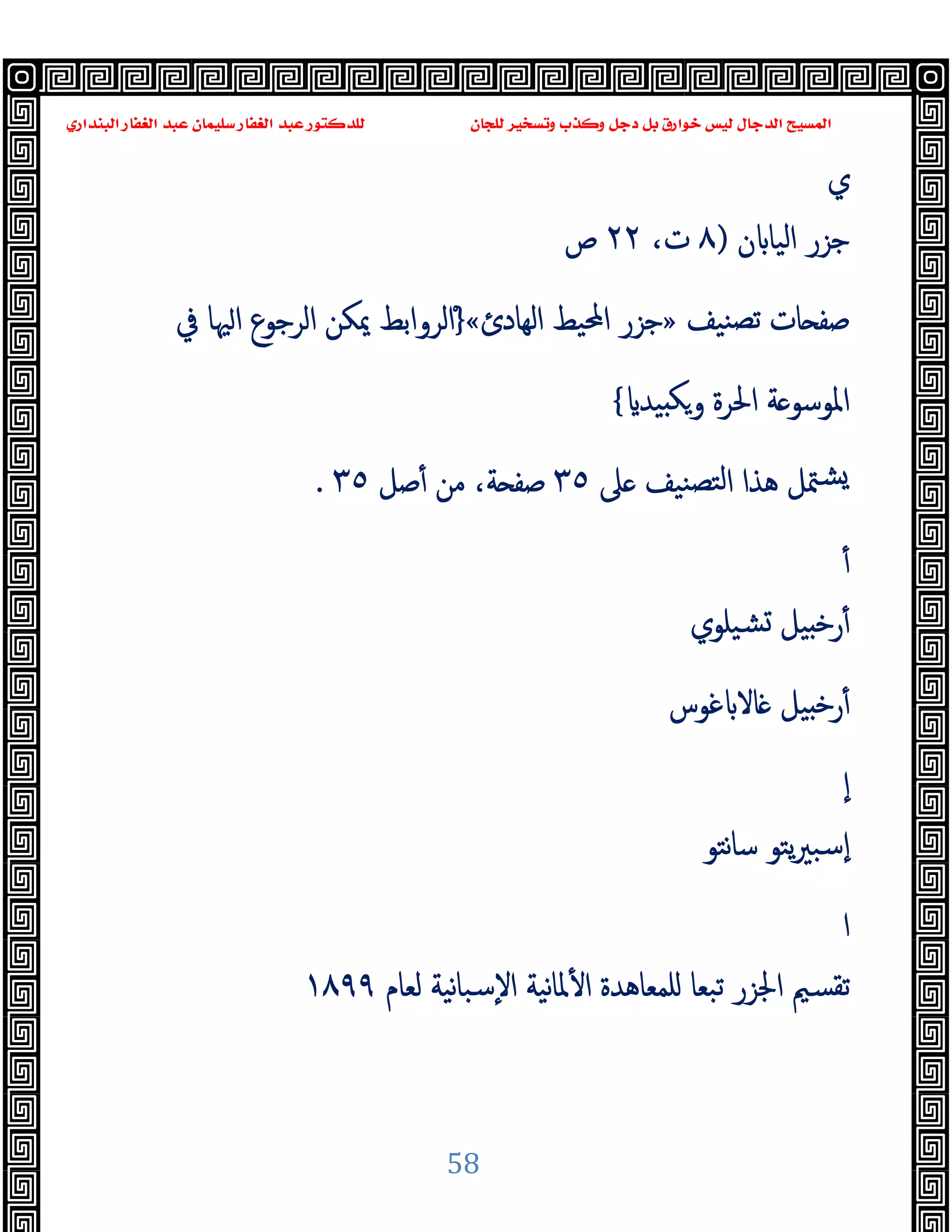 ‫ﻭﻛ‬ ‫ﺩﺟﻞ‬ ‫ﺑﻞ‬ ‫ﺧﻮﺍﺭﻕ‬ ‫ﻟﻴﺲ‬ ‫ﺍﻟﺪﺟﺎﻝ‬ ‫ﺍﻟﻤﺴﻴﺢ‬
‫ﺍﻟﺒﻨﺪﺍﺭﻱ‬ ‫ﺍﻟﻐﻔﺎﺭ‬ ‫ﻋﺒﺪ‬ ‫ﺳﻠﻴﻤﺎﻥ‬ ‫ﺍﻟﻐﻔﺎﺭ‬ ‫ﻋﺒﺪ‬ ‫ﻟﻠﺪﻛﺘﻮﺭ‬ ‫ﻟﻠﺠﺎﻥ‬ ‫ﻭﺗﺴﺨﻴﺮ‬ ‫ﺬﺏ‬
58
‫ي‬
‫ن‬ ‫اﻟﯿﺎ‬ ‫ﺟﺰر‬
)
٨
،‫ت‬
٢٢
‫ص‬
‫ﻨﯿﻒ‬‫ﺗﺼ‬ ‫ﺎت‬ ‫ﺻﻔ‬
»
‫اﻟﻬﺎدئ‬ ‫اﶈﯿﻂ‬ ‫ﺟﺰر‬
«
ْ}
‫ﰲ‬ ‫ﳱﺎ‬‫ا‬ ‫اﻟﺮﺟﻮع‬ ‫ﳝﻜﻦ‬ ‫اﻟﺮواﺑﻂ‬
‫ﯿﺪ‬ ‫ﻜ‬‫و‬ ‫اﳊﺮة‬ ‫ﺔ‬ ‫اﳌﻮﺳﻮ‬
{
‫ﲆ‬ ‫ﻨﯿﻒ‬‫ﻟﺘﺼ‬‫ا‬ ‫ﻫﺬا‬ ‫ﳣﻞ‬‫ﺸ‬
٣٥
‫ﺻﻞ‬ٔ ‫ﻣﻦ‬ ،‫ﺔ‬ ‫ﺻﻔ‬
٣٥
.
ٔ
‫ﺸﯿﻠﻮي‬ ‫ﯿﻞ‬ ‫ﺧ‬‫ر‬ٔ
‫ﻏﻮس‬ ‫ﺎﻻ‬ ‫ﯿﻞ‬ ‫ﺧ‬‫ر‬ٔ
ٕ‫ا‬
‫ﻧﺘﻮ‬‫ﺎ‬‫ﺳ‬ ‫ﯾﺘﻮ‬‫ﲑ‬‫ٕﺳﺒ‬‫ا‬
‫ا‬
‫ﳌ‬ٔ ‫ا‬ ‫ﻠﻤﻌﺎﻫﺪة‬ ‫ﺗﺒﻌﺎ‬ ‫اﳉﺰر‬ ‫ﺗﻘﺴﲓ‬
‫ﻟﻌﺎم‬ ‫ﻧﯿﺔ‬‫ﺎ‬‫ٕﺳﺒ‬‫ﻻ‬‫ا‬ ‫ﻧﯿﺔ‬‫ﺎ‬
١٨٩٩
 