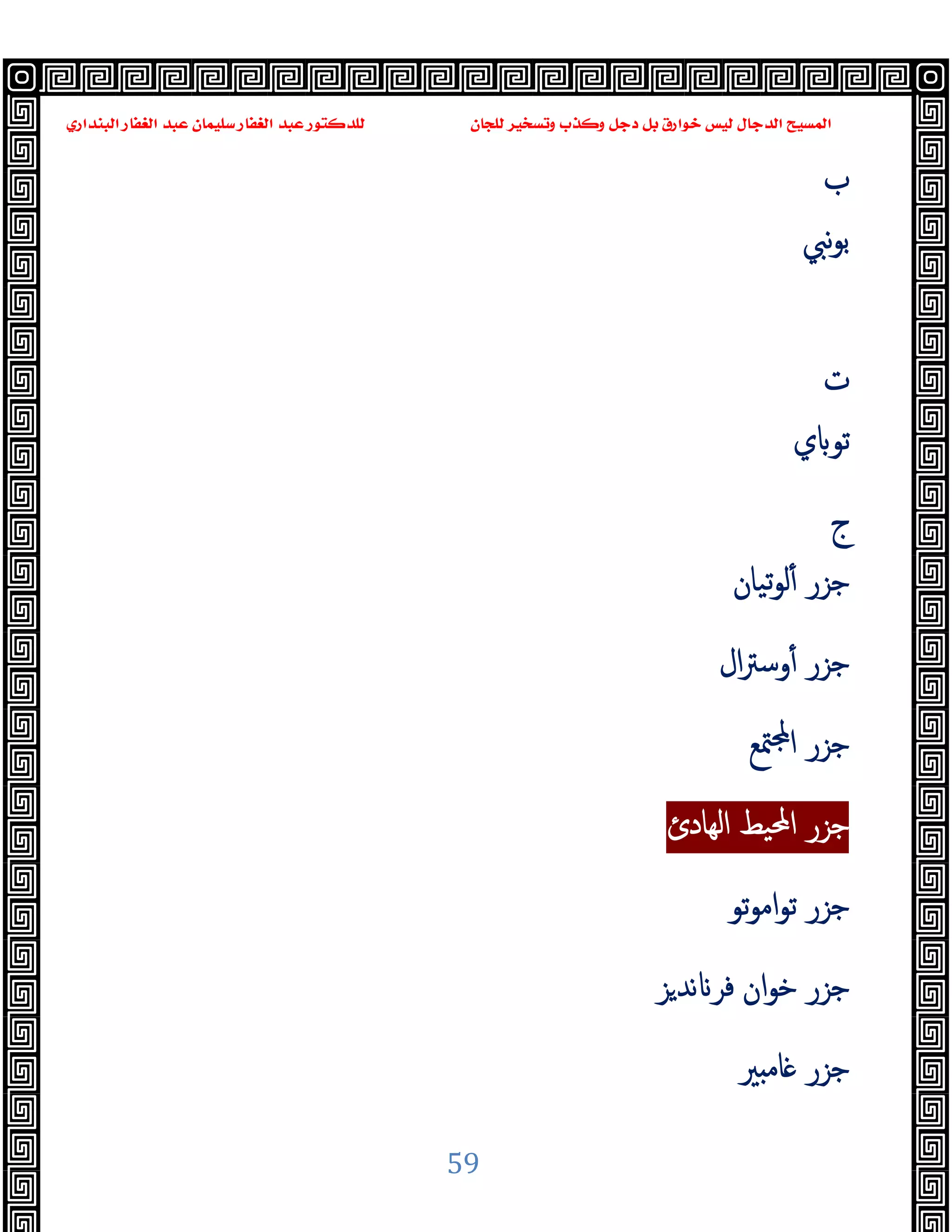 ‫ﻭﻛ‬ ‫ﺩﺟﻞ‬ ‫ﺑﻞ‬ ‫ﺧﻮﺍﺭﻕ‬ ‫ﻟﻴﺲ‬ ‫ﺍﻟﺪﺟﺎﻝ‬ ‫ﺍﻟﻤﺴﻴﺢ‬
‫ﺍﻟﺒﻨﺪﺍﺭﻱ‬ ‫ﺍﻟﻐﻔﺎﺭ‬ ‫ﻋﺒﺪ‬ ‫ﺳﻠﻴﻤﺎﻥ‬ ‫ﺍﻟﻐﻔﺎﺭ‬ ‫ﻋﺒﺪ‬ ‫ﻟﻠﺪﻛﺘﻮﺭ‬ ‫ﻟﻠﺠﺎﻥ‬ ‫ﻭﺗﺴﺨﻴﺮ‬ ‫ﺬﺏ‬
59
‫ب‬
‫ﻧﱯ‬‫ﻮ‬‫ﺑ‬
‫ت‬
‫ي‬ ‫ﺗﻮ‬
‫ج‬
‫ﺗﯿﺎن‬‫ﻮ‬‫ﻟ‬ٔ ‫ﺟﺰر‬
‫ال‬‫ﱰ‬‫وﺳ‬ٔ ‫ﺟﺰر‬
‫ﳣﻊ‬ ‫ا‬ ‫ﺟﺰر‬
‫اﻟﻬﺎدئ‬ ‫اﶈﯿﻂ‬ ‫ﺟﺰر‬
‫ﺗﻮ‬‫ﻮ‬‫اﻣ‬‫ﻮ‬‫ﺗ‬ ‫ﺟﺰر‬
‫ﺰ‬‫ﻧﺪ‬ ‫ﻓﺮ‬ ‫ان‬‫ﻮ‬‫ﺧ‬ ‫ﺟﺰر‬
‫ﲑ‬ ‫ﺎﻣ‬ ‫ﺟﺰر‬
 