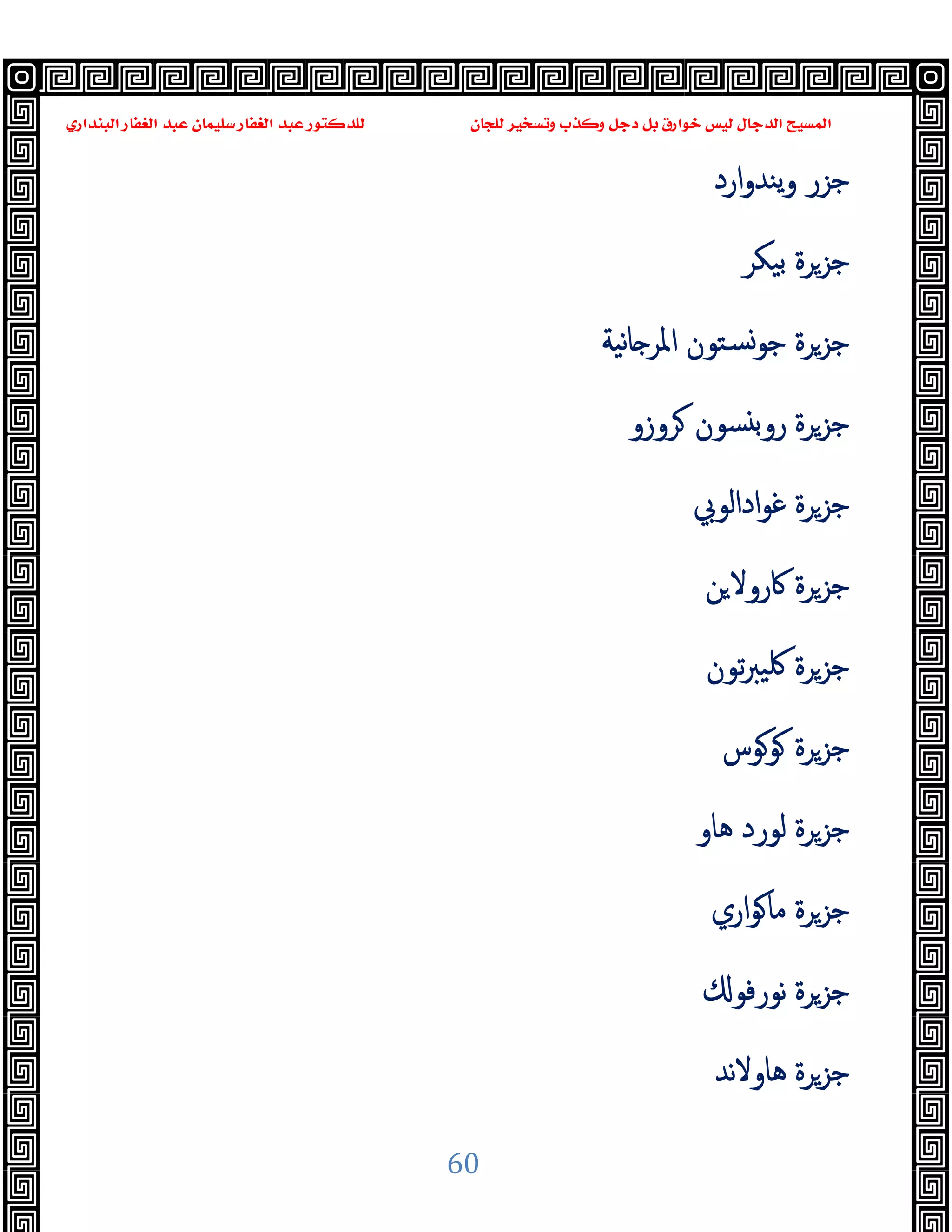 ‫ﻭﻛ‬ ‫ﺩﺟﻞ‬ ‫ﺑﻞ‬ ‫ﺧﻮﺍﺭﻕ‬ ‫ﻟﻴﺲ‬ ‫ﺍﻟﺪﺟﺎﻝ‬ ‫ﺍﻟﻤﺴﻴﺢ‬
‫ﺍﻟﺒﻨﺪﺍﺭﻱ‬ ‫ﺍﻟﻐﻔﺎﺭ‬ ‫ﻋﺒﺪ‬ ‫ﺳﻠﻴﻤﺎﻥ‬ ‫ﺍﻟﻐﻔﺎﺭ‬ ‫ﻋﺒﺪ‬ ‫ﻟﻠﺪﻛﺘﻮﺭ‬ ‫ﻟﻠﺠﺎﻥ‬ ‫ﻭﺗﺴﺨﻴﺮ‬ ‫ﺬﺏ‬
60
‫ارد‬‫و‬‫ﯾﻨﺪ‬‫و‬ ‫ﺟﺰر‬
‫ﺑﯿﻜﺮ‬ ‫ﺟﺰﺮة‬
‫ﻧﯿﺔ‬‫ﺎ‬ ‫اﳌﺮ‬ ‫ﺴﺘﻮن‬‫ﺟﻮ‬ ‫ﺟﺰﺮة‬
‫ﺮوزو‬ ‫ﺴﻮن‬ ‫ﺑ‬‫رو‬ ‫ﺟﺰﺮة‬
‫اداﻟﻮﰊ‬‫ﻮ‬‫ﻏ‬ ‫ﺟﺰﺮة‬
‫ﻦ‬‫ﰷروﻻ‬ ‫ﺟﺰﺮة‬
‫ﺗﻮن‬‫ﱪ‬‫ﳇﯿ‬ ‫ﺟﺰﺮة‬
‫ﻮﻮس‬ ‫ﺟﺰﺮة‬
‫ﻫﺎو‬ ‫ﻟﻮرد‬ ‫ﺟﺰﺮة‬
‫اري‬‫ﻮ‬‫ﻣﺎ‬ ‫ﺟﺰﺮة‬
‫ﻧﻮرﻓﻮ‬ ‫ﺟﺰﺮة‬
‫ﻧﺪ‬‫ﻻ‬‫ﻫﺎو‬ ‫ﺟﺰﺮة‬
 