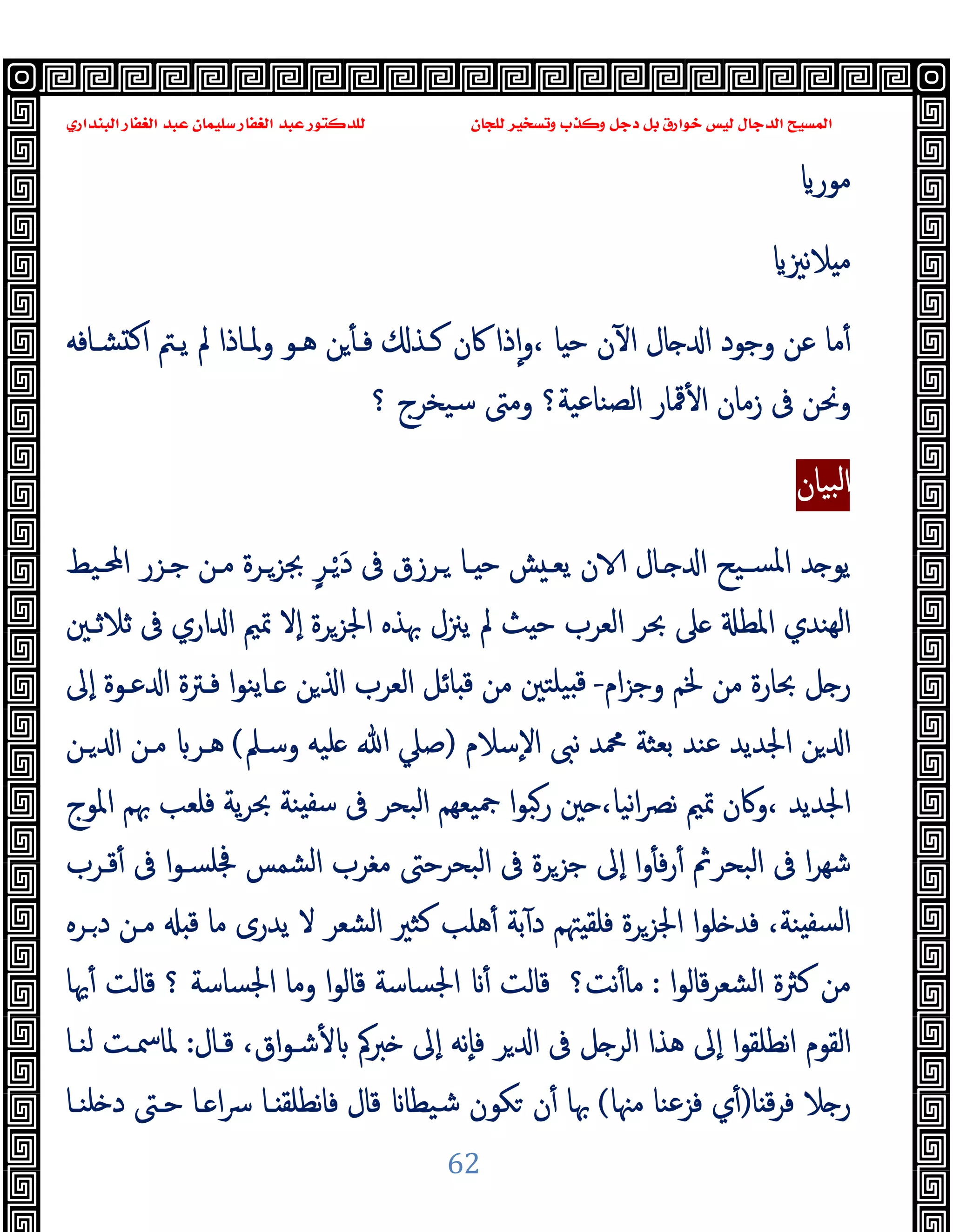 ‫ﻭﻛ‬ ‫ﺩﺟﻞ‬ ‫ﺑﻞ‬ ‫ﺧﻮﺍﺭﻕ‬ ‫ﻟﻴﺲ‬ ‫ﺍﻟﺪﺟﺎﻝ‬ ‫ﺍﻟﻤﺴﻴﺢ‬
‫ﺍﻟﺒﻨﺪﺍﺭﻱ‬ ‫ﺍﻟﻐﻔﺎﺭ‬ ‫ﻋﺒﺪ‬ ‫ﺳﻠﻴﻤﺎﻥ‬ ‫ﺍﻟﻐﻔﺎﺭ‬ ‫ﻋﺒﺪ‬ ‫ﻟﻠﺪﻛﺘﻮﺭ‬ ‫ﻟﻠﺠﺎﻥ‬ ‫ﻭﺗﺴﺨﻴﺮ‬ ‫ﺬﺏ‬
62
‫ﻣﻮر‬
‫ﻧﲒ‬‫ﻼ‬ ‫ﻣ‬
‫ﺸـﺎﻓﻪ‬ ‫ﻛ‬‫ا‬ ‫ﯾـﱲ‬ ‫ﱂ‬ ‫وﳌـﺎذا‬ ‫ﻫـﻮ‬ ‫ﻦ‬ٔ ‫ﻓـ‬ ‫ﻛـﺬ‬ ‫ﰷن‬ ‫ذا‬ٕ‫ا‬‫و‬، ‫ﺎ‬ ‫ﺣ‬ ‫ن‬ٓ ‫ا‬ ‫ﺎل‬ ‫ا‬ ‫وﺟﻮد‬ ‫ﻋﻦ‬ ‫ﻣﺎ‬ٔ
‫؟‬ ‫ﺳﯿﺨﺮج‬ ‫وﻣﱴ‬ ‫اﻟﺼﻨﺎﻋﯿﺔ؟‬ ‫ﳃﺎر‬ٔ ‫ا‬ ‫زﻣﺎن‬ ‫ﰱ‬ ‫وﳓﻦ‬
‫ﺒﯿﺎن‬‫ﻟ‬‫ا‬
َ‫د‬ ‫ﰱ‬ ‫ـﺮزق‬ ‫ـﺎ‬ ‫ﺣ‬ ‫ﺶ‬ ‫ﯾﻌـ‬ ‫ن‬ ‫ـﺎل‬ ‫ا‬ ‫ﺴـﯿﺢ‬‫ﳌ‬‫ا‬ ‫ﺪ‬ ‫ﯾﻮ‬
‫ـ‬ْ
ٍ‫ﺮ‬
‫اﶈـﯿﻂ‬ ‫ﺟـﺰر‬ ‫ﻣـﻦ‬ ‫ﲜﺰـﺮة‬
‫ٕﻻ‬‫ا‬ ‫اﳉﺰﺮة‬ ‫ﲠﺬﻩ‬ ‫ﯾﲋل‬ ‫ﱂ‬ ‫ﺚ‬ ‫ﺣ‬ ‫اﻟﻌﺮب‬ ‫ﲝﺮ‬ ‫ﲆ‬ ‫اﳌﻄ‬ ‫ﻬﻨﺪي‬‫ﻟ‬‫ا‬
‫ﺛﻼﺛـﲔ‬ ‫ﰱ‬ ‫اري‬ ‫ا‬ ‫ﲤﲓ‬
‫ام‬‫ﺰ‬‫وﺟ‬ ‫ﳋﻢ‬ ‫ﻣﻦ‬ ‫ﲝﺎرة‬ ‫ﻞ‬ ‫ر‬
-
‫ـﺎﯾﻨ‬ ‫ﻦ‬ ‫ا‬ ‫اﻟﻌﺮب‬ ‫ﺎﺋﻞ‬ ‫ﻗ‬ ‫ﻣﻦ‬ ‫ﯿﻠﺘﲔ‬ ‫ﻗ‬
‫ٕﱃ‬‫ا‬ ‫ﻋـﻮة‬ ‫ا‬ ‫ﻓـﱰة‬ ‫ا‬‫ﻮ‬
‫ٕﺳﻼم‬‫ﻻ‬‫ا‬ ‫ﻧﱮ‬ ‫ﶊﺪ‬ ‫ﺑﻌﺜﺔ‬ ‫ﻋﻨﺪ‬ ‫اﳉﺪﯾﺪ‬ ‫ﻦ‬ ‫ا‬
)
‫وﺳـﲅ‬ ‫ﻠﯿﻪ‬ ‫ﷲ‬ ‫ﺻﲇ‬
(
‫ـﻦ‬ ‫ا‬ ‫ﻣـﻦ‬ ‫ﻫـﺮ‬
‫اﳌﻮج‬ ‫ﲠﻢ‬ ‫ﻓﻠﻌﺐ‬ ‫ﯾﺔ‬‫ﺮ‬‫ﲝ‬ ‫ﻨﺔ‬ ‫ﺳﻔ‬ ‫ﰱ‬ ‫اﻟﺒﺤﺮ‬ ‫ﯿﻌﻬﻢ‬‫ﲨ‬ ‫ا‬‫ﻮ‬‫رﺒ‬ ‫ﲔ‬ ،‫ﻧﯿﺎ‬‫ا‬‫ﴫ‬‫ﻧ‬ ‫ﲤﲓ‬ ‫وﰷن‬، ‫اﳉﺪﯾﺪ‬
‫ا‬‫و‬ٔ ‫ﻓ‬‫ر‬ٔ ‫اﻟﺒﺤﺮﰒ‬ ‫ﰱ‬ ‫ا‬‫ﺮ‬‫ﺷﻬ‬
‫ﻗـﺮب‬ٔ ‫ﰱ‬ ‫ا‬‫ﻮ‬‫ﲾﻠﺴـ‬ ‫اﻟﺸﻤﺲ‬ ‫ﻣﻐﺮب‬ ‫اﻟﺒﺤﺮﺣﱴ‬ ‫ﰱ‬ ‫ﺟﺰﺮة‬ ‫ٕﱃ‬‫ا‬
،‫ﻨﺔ‬ ‫ﻟﺴﻔ‬‫ا‬
‫ﻠ‬ ‫ﻓﺪ‬
‫اﻟﺸﻌﺮ‬ ‫ﻛﺜﲑ‬ ‫ﻫﻠﺐ‬ٔ ‫ﺑﺔ‬ٓ ‫د‬ ‫ﳤﻢ‬ ‫ﻓﻠﻘ‬ ‫اﳉﺰﺮة‬ ‫ا‬‫ﻮ‬
‫ﻻ‬
‫ـﺮﻩ‬‫د‬ ‫ﻣـﻦ‬ ‫ﻗ‬ ‫ﻣﺎ‬ ‫ﯾﺪرى‬
‫ا‬‫ﻮ‬‫ﻗﺎﻟ‬‫ﺮ‬‫اﻟﺸﻌ‬ ‫ﻛﱶة‬ ‫ﻣﻦ‬
:
‫ﻧﺖ؟‬ٔ‫ﻣﺎ‬
‫؟‬ ‫اﳉﺴﺎﺳﺔ‬ ‫وﻣﺎ‬ ‫ا‬‫ﻮ‬‫ﻗﺎﻟ‬ ‫اﳉﺴﺎﺳﺔ‬ ٔ ‫ﻗﺎﻟﺖ‬
‫ﳞﺎ‬ٔ ‫ﻗﺎﻟﺖ‬
،‫اق‬‫ﻮ‬‫ﺷـ‬ٔ ‫ﱪﰼ‬ ‫ٕﱃ‬‫ا‬ ‫ٕﻧﻪ‬‫ﺎ‬‫ﻓ‬ ‫ﺮ‬ ‫ا‬ ‫ﰱ‬ ‫ﻞ‬ ‫اﻟﺮ‬ ‫ﻫﺬا‬ ‫ٕﱃ‬‫ا‬ ‫ا‬‫ﻮ‬‫ﻧﻄﻠﻘ‬‫ا‬ ‫اﻟﻘﻮم‬
‫ﻗـﺎل‬
:
‫ﻟﻨـﺎ‬ ‫ﳌﺎﲰـﺖ‬
‫ﺎ‬ ‫ﻗ‬‫ﺮ‬‫ﻓ‬ ‫ﻼ‬ ‫ر‬
)
‫ي‬ٔ
‫ﻣﳯﺎ‬ ‫ﻓﺰﻋﻨﺎ‬
(
‫ﻜﻮن‬ ‫ن‬ٔ ‫ﲠﺎ‬
‫ﻠﻨـﺎ‬ ‫د‬ ‫ﺣـﱴ‬ ‫ـﺎ‬ ‫ا‬‫ﴎ‬ ‫ـﺎ‬ ‫ﻧﻄﻠﻘ‬‫ﺎ‬‫ﻓ‬ ‫ﻗﺎل‬ ‫ﺷﯿﻄﺎ‬
 