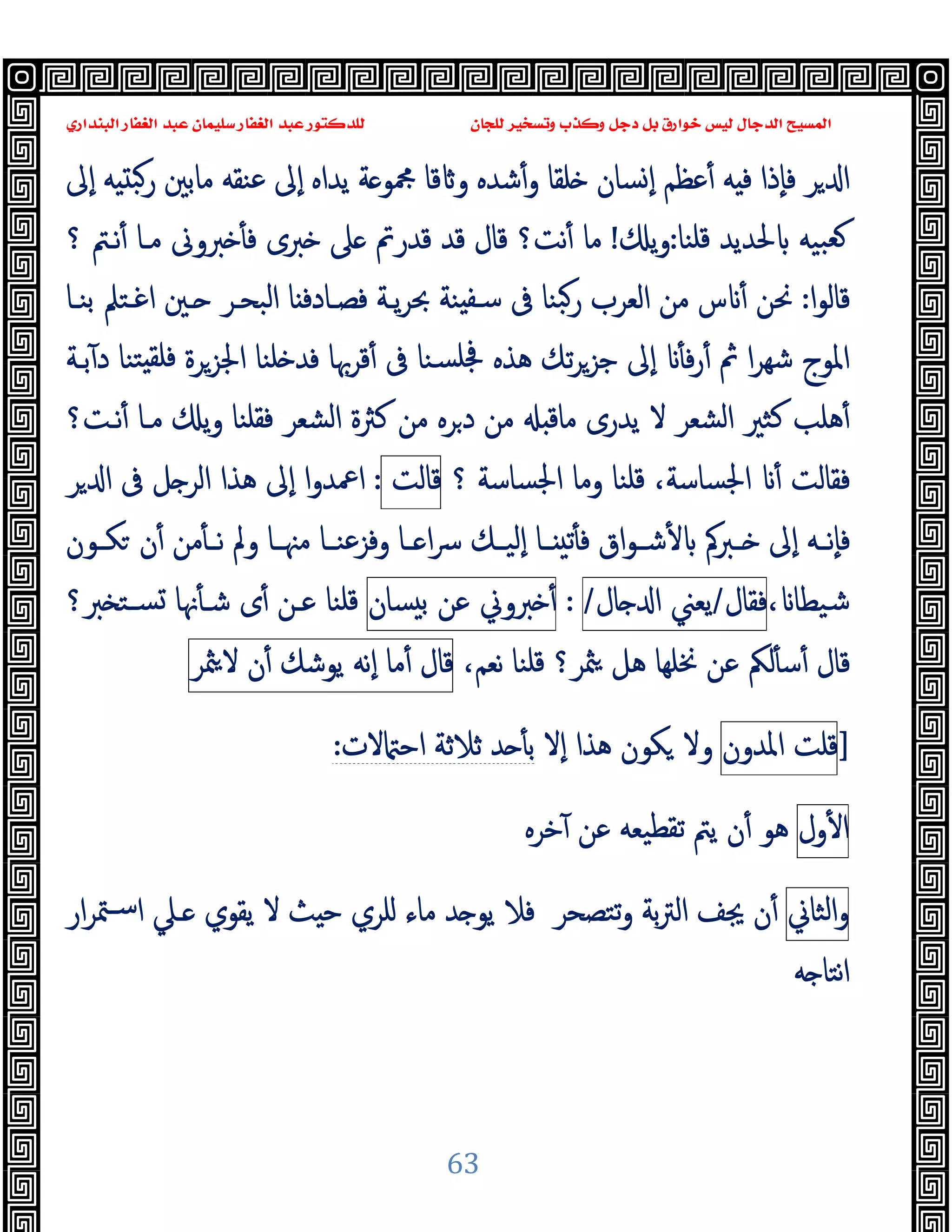 ‫ﻭﻛ‬ ‫ﺩﺟﻞ‬ ‫ﺑﻞ‬ ‫ﺧﻮﺍﺭﻕ‬ ‫ﻟﻴﺲ‬ ‫ﺍﻟﺪﺟﺎﻝ‬ ‫ﺍﻟﻤﺴﻴﺢ‬
‫ﺍﻟﺒﻨﺪﺍﺭﻱ‬ ‫ﺍﻟﻐﻔﺎﺭ‬ ‫ﻋﺒﺪ‬ ‫ﺳﻠﻴﻤﺎﻥ‬ ‫ﺍﻟﻐﻔﺎﺭ‬ ‫ﻋﺒﺪ‬ ‫ﻟﻠﺪﻛﺘﻮﺭ‬ ‫ﻟﻠﺠﺎﻥ‬ ‫ﻭﺗﺴﺨﻴﺮ‬ ‫ﺬﺏ‬
63
‫ﺮ‬ ‫ا‬
‫ٕﱃ‬‫ا‬ ‫ﻪ‬ ‫رﺒ‬ ‫ﻣﺎﺑﲔ‬ ‫ﻋﻨﻘﻪ‬ ‫ٕﱃ‬‫ا‬ ‫ﯾﺪاﻩ‬ ‫ﺔ‬ ‫ﶍﻮ‬ ‫ﻗﺎ‬ ‫و‬ ‫ﺷﺪﻩ‬ٔ‫و‬ ‫ﻠﻘﺎ‬ ‫ﺴﺎن‬ ٕ‫ا‬ ‫ﻋﻈﻢ‬ٔ ‫ﻪ‬ ‫ﻓ‬ ‫ٕذا‬‫ﺎ‬‫ﻓ‬
‫ﻗﻠﻨﺎ‬ ‫ﳊﺪﯾﺪ‬ ‫ﺒﯿﻪ‬‫ﻌ‬
:
‫ﯾ‬‫و‬
!
‫ﲆ‬ ‫ﻗﺪرﰎ‬ ‫ﻗﺪ‬ ‫ﻗﺎل‬ ‫ﻧﺖ؟‬ٔ ‫ﻣﺎ‬
‫ﻧـﱲ‬ٔ ‫ﻣـﺎ‬ ‫ﱪوﱏ‬ ٔ ‫ﻓ‬ ‫ﱪى‬
‫؟‬
‫ا‬‫ﻮ‬‫ﻗﺎﻟ‬
:
‫ا‬ ‫ـﲔ‬ ‫اﻟﺒﺤـﺮ‬ ‫ﺎ‬ ‫ﻓﺼـﺎدﻓ‬ ‫ﯾـﺔ‬‫ﺮ‬‫ﲝ‬ ‫ﻨﺔ‬ ‫ﺳـﻔ‬ ‫ﰱ‬ ‫ﺒﻨﺎ‬‫ر‬ ‫اﻟﻌﺮب‬ ‫ﻣﻦ‬ ‫س‬ ٔ ‫ﳓﻦ‬
‫ﺑﻨـﺎ‬ ‫ﻏـﺘﲅ‬
‫ﺑـﺔ‬ٓ ‫د‬ ‫ﺘﻨﺎ‬ ‫ﻓﻠﻘ‬ ‫اﳉﺰﺮة‬ ‫ﻠﻨﺎ‬ ‫ﻓﺪ‬ ‫ﻗﺮﲠﺎ‬ٔ ‫ﰱ‬ ‫ﺴﻨﺎ‬‫ﲾﻠ‬ ‫ﻫﺬﻩ‬ ‫ﺗﻚ‬‫ﺮ‬‫ﺟﺰ‬ ‫ٕﱃ‬‫ا‬ ٔ ‫ﻓ‬‫ر‬ٔ ‫ﰒ‬ ‫ا‬‫ﺮ‬‫ﺷﻬ‬ ‫اﳌﻮج‬
‫ﻫﻠﺐ‬ٔ
‫ﻧـﺖ؟‬ٔ ‫ﻣـﺎ‬ ‫ﯾ‬‫و‬ ‫ﻓﻘﻠﻨﺎ‬ ‫اﻟﺸﻌﺮ‬ ‫ﻛﱶة‬ ‫ﻣﻦ‬ ‫ﺮﻩ‬‫د‬ ‫ﻣﻦ‬ ‫ﻣﺎﻗ‬ ‫ﯾﺪرى‬ ‫ﻻ‬ ‫اﻟﺸﻌﺮ‬ ‫ﻛﺜﲑ‬
‫اﳉﺴﺎﺳﺔ‬ ‫وﻣﺎ‬ ‫ﻗﻠﻨﺎ‬ ،‫اﳉﺴﺎﺳﺔ‬ ٔ ‫ﻓﻘﺎﻟﺖ‬
‫؟‬
‫ﻗﺎﻟﺖ‬
:
‫ﺮ‬ ‫ا‬ ‫ﰱ‬ ‫ﻞ‬ ‫اﻟﺮ‬ ‫ﻫﺬا‬ ‫ٕﱃ‬‫ا‬ ‫ا‬‫و‬‫اﲻﺪ‬
ٔ ‫ـﱪﰼ‬‫ـ‬ ‫ٕﱃ‬‫ا‬ ‫ـﻪ‬‫ـ‬‫ٕﻧ‬‫ﺎ‬‫ﻓ‬
‫ـﻮن‬‫ـ‬‫ﻜ‬ ‫ن‬ٔ ‫ﻣﻦ‬ٔ ‫ـ‬‫ـ‬‫ﻧ‬ ‫وﱂ‬ ‫ـﺎ‬‫ـ‬‫ﻣﳯ‬ ‫ـﺎ‬‫ـ‬‫وﻓﺰﻋﻨ‬ ‫ـﺎ‬‫ـ‬ ‫ا‬‫ﴎ‬ ‫ـﻚ‬‫ـ‬‫ٕﻟﯿ‬‫ا‬ ‫ـﺎ‬‫ـ‬ ‫ﺗ‬ٔ ‫ﻓ‬ ‫اق‬‫ﻮ‬‫ـ‬‫ـ‬‫ﺷ‬
، ‫ﺷﯿﻄﺎ‬
‫ﻓﻘﺎل‬
/
‫ﯾﻌﲏ‬
‫ﺎل‬ ‫ا‬
/
:
‫ﱪوﱐ‬ ٔ
‫ﻋﻦ‬
‫ﺴﺎن‬ ‫ﺑ‬
‫ﱪ؟‬ ‫ﺴـﺘ‬ ‫ﳖﺎ‬ٔ ‫ﺷـ‬ ‫ى‬ٔ ‫ﻋـﻦ‬ ‫ﻗﻠﻨﺎ‬
،‫ﻧﻌﻢ‬ ‫ﻗﻠﻨﺎ‬ ‫ﳥﺮ؟‬ ‫ﻫﻞ‬ ‫ﳔﻠﻬﺎ‬ ‫ﻋﻦ‬ ‫ﻟﲂ‬ٔ ‫ﺳ‬ٔ ‫ﻗﺎل‬
‫ﻗﺎل‬
‫ﻣﺎ‬ٔ
‫ٕﻧﻪ‬‫ا‬
‫ﯾﻮﺷﻚ‬
‫ن‬ٔ
‫ﳥﺮ‬‫ﻻ‬
]
‫ﻗﻠﺖ‬
‫اﳌﺪون‬
‫ﻫﺬا‬ ‫ﻜﻮن‬ ‫وﻻ‬
ٕ‫ا‬
‫ﻻ‬
‫ﻻت‬ ‫اﺣ‬ ‫ﺛﻼﺛﺔ‬ ‫ﺪ‬ ٔ ‫ﺑ‬
:
‫ول‬ٔ ‫ا‬
‫ﺗﻘ‬ ‫ﯾﱲ‬ ‫ن‬ٔ ‫ﻫﻮ‬
‫ﺧﺮﻩ‬ٓ ‫ﻋﻦ‬ ‫ﻄﯿﻌﻪ‬
‫اﻟﺜﺎﱐ‬‫و‬
‫ار‬‫ﺮ‬‫ﳣ‬‫ﺳـ‬‫ا‬ ‫ـﲇ‬ ‫ﯾﻘﻮي‬ ‫ﻻ‬ ‫ﺚ‬ ‫ﺣ‬ ‫ﻠﺮي‬ ‫ﻣﺎء‬ ‫ﺪ‬ ‫ﯾﻮ‬ ‫ﻓﻼ‬ ‫ﺗﺘﺼﺤﺮ‬‫و‬ ‫ﺑﺔ‬‫ﱰ‬‫اﻟ‬ ‫ﳚﻒ‬ ‫ن‬ٔ
‫ﻪ‬ ‫ﻧﺘﺎ‬‫ا‬
 