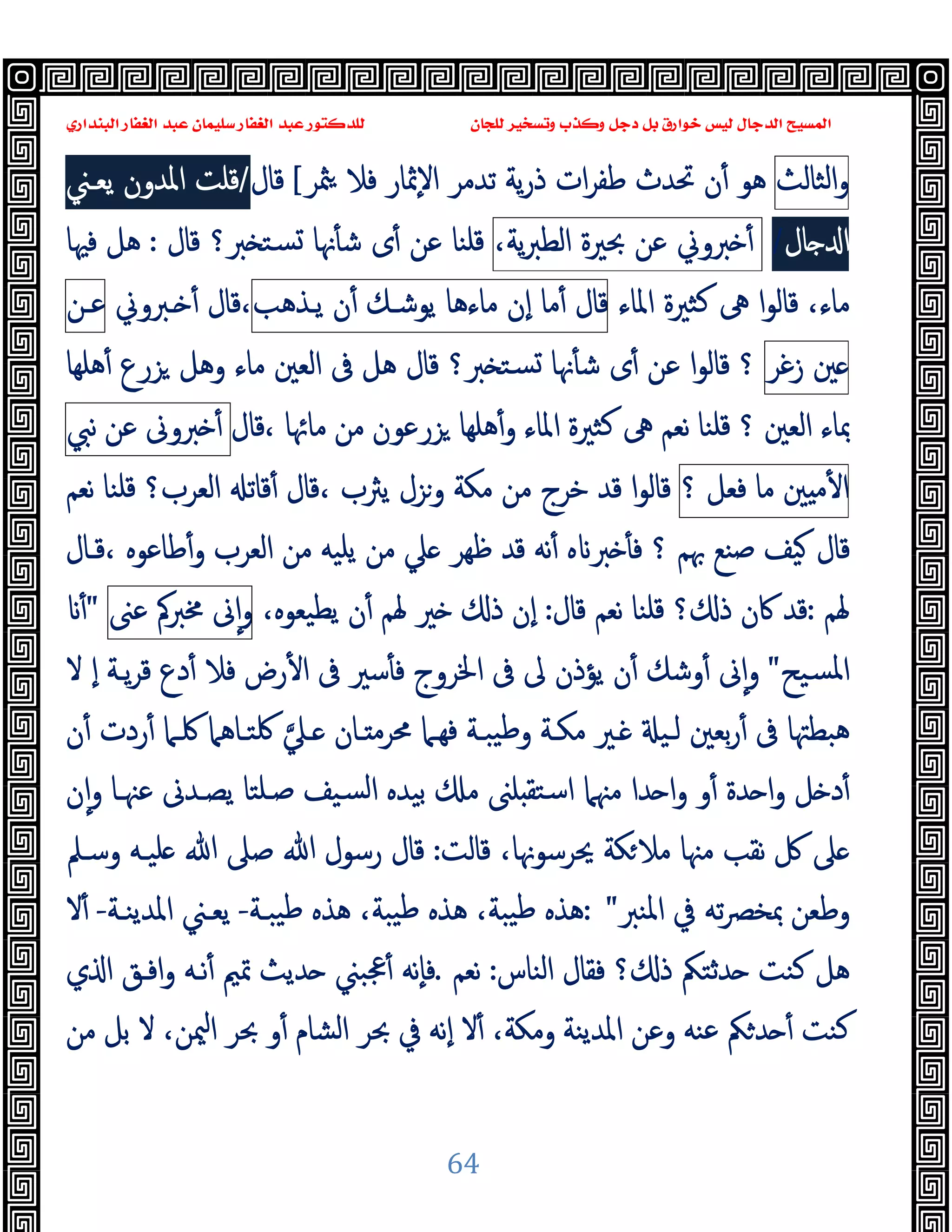 ‫ﻭﻛ‬ ‫ﺩﺟﻞ‬ ‫ﺑﻞ‬ ‫ﺧﻮﺍﺭﻕ‬ ‫ﻟﻴﺲ‬ ‫ﺍﻟﺪﺟﺎﻝ‬ ‫ﺍﻟﻤﺴﻴﺢ‬
‫ﺍﻟﺒﻨﺪﺍﺭﻱ‬ ‫ﺍﻟﻐﻔﺎﺭ‬ ‫ﻋﺒﺪ‬ ‫ﺳﻠﻴﻤﺎﻥ‬ ‫ﺍﻟﻐﻔﺎﺭ‬ ‫ﻋﺒﺪ‬ ‫ﻟﻠﺪﻛﺘﻮﺭ‬ ‫ﻟﻠﺠﺎﻥ‬ ‫ﻭﺗﺴﺨﻴﺮ‬ ‫ﺬﺏ‬
64
‫اﻟﺜﺎﻟﺚ‬‫و‬
‫ﳥﺮ‬ ‫ﻓﻼ‬ ‫ٕﲦﺎر‬‫ﻻ‬‫ا‬ ‫ﺗﺪﻣﺮ‬ ‫ﯾﺔ‬‫ر‬‫ذ‬ ‫ات‬‫ﺮ‬‫ﻃﻔ‬ ‫ﲢﺪث‬ ‫ن‬ٔ ‫ﻫﻮ‬
[
‫ﻗﺎل‬
/
‫ﯾﻌـﲏ‬ ‫اﳌﺪون‬ ‫ﻗﻠﺖ‬
‫ﺎل‬ ‫ا‬
/
‫ﱪوﱐ‬ ٔ
‫ﻋﻦ‬
‫ﲝﲑة‬
،‫ﯾﺔ‬‫ﱪ‬‫اﻟﻄ‬
‫ﻗﺎل‬ ‫ﱪ؟‬ ‫ﺴﺘ‬ ‫ﳖﺎ‬ٔ ‫ﺷ‬ ‫ى‬ٔ ‫ﻋﻦ‬ ‫ﻗﻠﻨﺎ‬
:
‫ﻓﳱﺎ‬ ‫ﻫﻞ‬
،‫ﻣﺎء‬
‫ﻛ‬ ‫ﱓ‬ ‫ا‬‫ﻮ‬‫ﻗﺎﻟ‬
‫اﳌﺎء‬ ‫ﺜﲑة‬
‫ﻗﺎل‬
‫ﻣﺎ‬ٔ
‫ٕن‬‫ا‬
‫ﻣﺎءﻫﺎ‬
‫ﯾﻮﺷـﻚ‬
‫ن‬ٔ
‫ﯾـﺬﻫﺐ‬
‫ـﱪوﱐ‬ ٔ ‫ﻗﺎل‬،
‫ﻋـﻦ‬
‫ﲔ‬
‫زﻏﺮ‬
‫؟‬
‫ﻫﻠﻬﺎ‬ٔ ‫ﺰرع‬ ‫وﻫﻞ‬ ‫ﻣﺎء‬ ‫اﻟﻌﲔ‬ ‫ﰱ‬ ‫ﻫﻞ‬ ‫ﻗﺎل‬ ‫ﱪ؟‬ ‫ﺴﺘ‬ ‫ﳖﺎ‬ٔ ‫ﺷ‬ ‫ى‬ٔ ‫ﻋﻦ‬ ‫ا‬‫ﻮ‬‫ﻗﺎﻟ‬
‫؟‬ ‫اﻟﻌﲔ‬ ‫ﲟﺎء‬
‫ﻗﻠﻨﺎ‬
‫ﻗﺎل‬، ‫ﻣﺎﲛﺎ‬ ‫ﻣﻦ‬ ‫ﺰرﻋﻮن‬ ‫ﻫﻠﻬﺎ‬ٔ‫و‬ ‫اﳌﺎء‬ ‫ﻛﺜﲑة‬ ‫ﱓ‬ ‫ﻧﻌﻢ‬
‫ﱪوﱏ‬ ٔ
‫ﻋﻦ‬
‫ﻧﱯ‬
‫ﲔ‬ ‫ﻣ‬ٔ ‫ا‬
‫ﻣﺎ‬
‫ﻓﻌﻞ‬
‫؟‬
‫ﻗ‬، ‫ﯾﱶب‬ ‫وﺰل‬ ‫ﻣﻜﺔ‬ ‫ﻣﻦ‬ ‫ﺧﺮج‬ ‫ﻗﺪ‬ ‫ا‬‫ﻮ‬‫ﻗﺎﻟ‬
‫اﻟﻌﺮب؟‬ ‫ﻗﺎﺗ‬ٔ ‫ﺎل‬
‫ﻗﻠﻨﺎ‬
‫ﻧﻌﻢ‬
‫ﲠﻢ‬ ‫ﺻﻨﻊ‬ ‫ﯿﻒ‬ ‫ﻗﺎل‬
‫ﻗـﺎل‬، ‫ﻃﺎﻋﻮﻩ‬ٔ‫و‬ ‫اﻟﻌﺮب‬ ‫ﻣﻦ‬ ‫ﯾﻠﯿﻪ‬ ‫ﻣﻦ‬ ‫ﲇ‬ ‫ﻇﻬﺮ‬ ‫ﻗﺪ‬ ‫ﻧﻪ‬ٔ ‫ﻩ‬ ‫ﱪ‬ ٔ ‫ﻓ‬ ‫؟‬
‫ﳍﻢ‬
:
‫ﻗﺎل‬ ‫ﻧﻌﻢ‬ ‫ﻗﻠﻨﺎ‬ ‫؟‬ ‫ذ‬ ‫ﰷن‬ ‫ﻗﺪ‬
:
،‫ﯾﻄﯿﻌﻮﻩ‬ ‫ن‬ٔ ‫ﳍﻢ‬ ‫ﲑ‬ ‫ذ‬ ‫ٕن‬‫ا‬
‫ﱏ‬ٕ‫ا‬‫و‬
‫ﳐﱪﰼ‬
‫ﻋﲎ‬
"
ٔ
‫ﺴﯿﺢ‬‫ﳌ‬‫ا‬
"
‫ﻻ‬ ٕ‫ا‬ ‫ﯾـﺔ‬‫ﺮ‬‫ﻗ‬ ‫دع‬ٔ ‫ﻓﻼ‬ ‫رض‬ٔ ‫ا‬ ‫ﰱ‬ ‫ﺳﲑ‬ٔ ‫ﻓ‬ ‫اﳋﺮوج‬ ‫ﰱ‬ ‫ﱃ‬ ‫ﯾﺆذن‬ ‫ن‬ٔ ‫وﺷﻚ‬ٔ ‫ﱏ‬ٕ‫ا‬‫و‬
‫ﰱ‬ ‫ﻫﺒﻄﳤﺎ‬
‫ـﲇ‬ ‫ـﺎن‬ ‫ﳏﺮﻣ‬ ‫ﻓﻬـﲈ‬ ‫ﯿﺒـﺔ‬‫ﻃ‬‫و‬ ‫ﻣﻜـﺔ‬ ‫ـﲑ‬ ‫ﻟـﯿ‬ ‫ﺑﻌﲔ‬‫ر‬ٔ
‫ن‬ٔ ‫ردت‬ٔ ‫ﳇـﲈ‬ ‫ﳇﺘـﺎﻫﲈ‬
‫ن‬ٕ‫ا‬‫و‬ ‫ﻋﳯـﺎ‬ ‫ﯾﺼـﺪﱏ‬ ‫ﺻـﻠﺘﺎ‬ ‫ﺴﯿﻒ‬‫ﻟ‬‫ا‬ ‫ﺑﯿﺪﻩ‬ ‫ﻣ‬ ‫ﻠﲎ‬ ‫اﺳﺘﻘ‬ ‫ﻣﳯﲈ‬ ‫ﺪا‬ ‫ا‬‫و‬ ‫و‬ٔ ‫ﺪة‬ ‫ا‬‫و‬ ‫ﻞ‬ ‫د‬ٔ
‫ﻗﺎﻟﺖ‬ ،‫ﳛﺮﺳﻮﳖﺎ‬ ‫ﻜﺔ‬‫ﻣﻼ‬ ‫ﻣﳯﺎ‬ ‫ﻧﻘﺐ‬ ‫ﰻ‬ ‫ﲆ‬
:
‫وﺳـﲅ‬ ‫ﻠﯿـﻪ‬ ‫ﷲ‬ ‫ﺻﲆ‬ ‫ﷲ‬ ‫رﺳﻮل‬ ‫ﻗﺎل‬
‫اﳌﻨﱪ‬ ‫ﰲ‬ ‫ﺗﻪ‬‫ﴫ‬‫ﲟﺨ‬ ‫وﻃﻌﻦ‬
: "
‫ﻫ‬ ،‫ﯿﺒﺔ‬‫ﻃ‬ ‫ﻫﺬﻩ‬ ،‫ﯿﺒﺔ‬‫ﻃ‬ ‫ﻫﺬﻩ‬
‫ﯿﺒـﺔ‬‫ﻃ‬ ‫ﺬﻩ‬
-
‫اﳌﺪﯾﻨـﺔ‬ ‫ﯾﻌـﲏ‬
-
‫ﻻ‬ٔ
‫اﻟﻨﺎس‬ ‫ﻓﻘﺎل‬ ‫؟‬ ‫ذ‬ ‫ﺪﺛﺘﲂ‬ ‫ﻛﻨﺖ‬ ‫ﻫﻞ‬
:
‫ﻧﻌﻢ‬
.
‫ي‬ ‫ا‬ ‫اﻓـﻖ‬‫و‬ ‫ﻧـﻪ‬ٔ ‫ﲤﲓ‬ ‫ﺪﯾﺚ‬ ‫ﲺﺒﲏ‬ٔ ‫ٕﻧﻪ‬‫ﺎ‬‫ﻓ‬
‫ﻣﻦ‬ ‫ﺑﻞ‬ ‫ﻻ‬ ،‫ﳰﻦ‬‫ا‬ ‫ﲝﺮ‬ ‫و‬ٔ ‫اﻟﺸﺎم‬ ‫ﲝﺮ‬ ‫ﰲ‬ ‫ٕﻧﻪ‬‫ا‬ ‫ﻻ‬ٔ ،‫وﻣﻜﺔ‬ ‫اﳌﺪﯾﻨﺔ‬ ‫وﻋﻦ‬ ‫ﻋﻨﻪ‬ ‫ﲂ‬‫ﺪ‬ ٔ ‫ﻛﻨﺖ‬
 