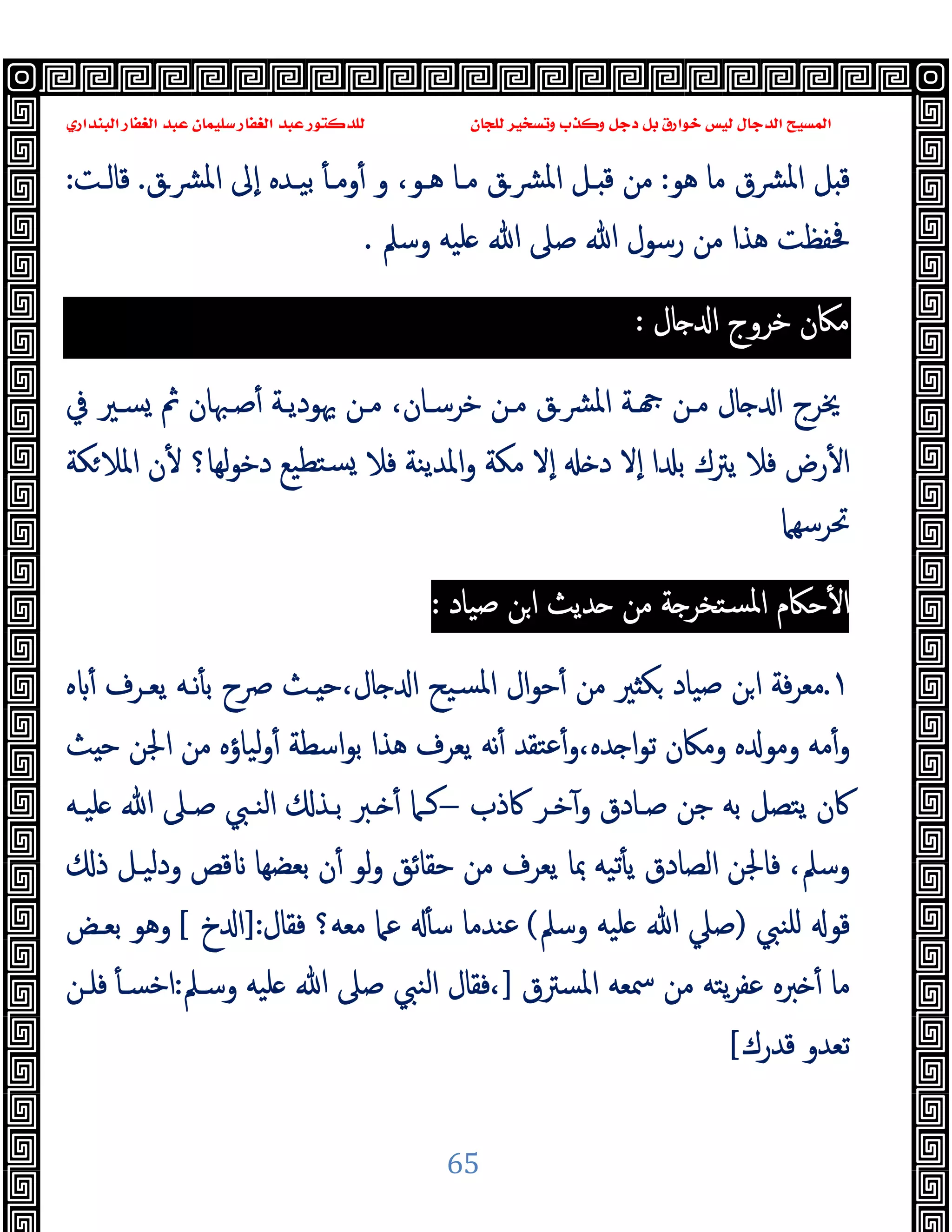 ‫ﻭﻛ‬ ‫ﺩﺟﻞ‬ ‫ﺑﻞ‬ ‫ﺧﻮﺍﺭﻕ‬ ‫ﻟﻴﺲ‬ ‫ﺍﻟﺪﺟﺎﻝ‬ ‫ﺍﻟﻤﺴﻴﺢ‬
‫ﺍﻟﺒﻨﺪﺍﺭﻱ‬ ‫ﺍﻟﻐﻔﺎﺭ‬ ‫ﻋﺒﺪ‬ ‫ﺳﻠﻴﻤﺎﻥ‬ ‫ﺍﻟﻐﻔﺎﺭ‬ ‫ﻋﺒﺪ‬ ‫ﻟﻠﺪﻛﺘﻮﺭ‬ ‫ﻟﻠﺠﺎﻥ‬ ‫ﻭﺗﺴﺨﻴﺮ‬ ‫ﺬﺏ‬
65
‫ﻫﻮ‬ ‫ﻣﺎ‬ ‫ﴩق‬‫ﳌ‬‫ا‬ ‫ﻞ‬ ‫ﻗ‬
:
‫و‬ ،‫ﻫـﻮ‬ ‫ﻣـﺎ‬ ‫ﴩـق‬‫ﳌ‬‫ا‬ ‫ـﻞ‬ ‫ﻗ‬ ‫ﻣﻦ‬
‫ﴩـق‬‫ﳌ‬‫ا‬ ‫ٕﱃ‬‫ا‬ ‫ﺑﯿـﺪﻩ‬ ٔ ‫وﻣـ‬ٔ
.
‫ﻗﺎﻟـﺖ‬
:
‫ﻣ‬ ‫ﻫﺬا‬ ‫ﲿﻔﻈﺖ‬
‫وﺳﲅ‬ ‫ﻠﯿﻪ‬ ‫ﷲ‬ ‫ﺻﲆ‬ ‫ﷲ‬ ‫رﺳﻮل‬ ‫ﻦ‬
.
‫ﻣﲀن‬
‫ﺧﺮوج‬
‫ﺎل‬ ‫ا‬
:
‫ﰲ‬ ‫ﺴـﲑ‬ ‫ﰒ‬ ‫ﺻـﳢﺎن‬ٔ ‫ﳞﻮدﯾـﺔ‬ ‫ﻣـﻦ‬ ،‫ﺧﺮﺳـﺎن‬ ‫ﻣـﻦ‬ ‫ﴩـق‬‫ﳌ‬‫ا‬ ‫ـﺔ‬ ‫ﻣـﻦ‬ ‫ﺎل‬ ‫ا‬ ‫ﳜﺮج‬
‫ﻜﺔ‬‫اﳌﻼ‬ ‫ن‬ٔ ‫ﻟﻬﺎ؟‬‫ﻮ‬‫دﺧ‬ ‫ﺘﻄﯿﻊ‬‫ﺴ‬ ‫ﻓﻼ‬ ‫اﳌﺪﯾﻨﺔ‬‫و‬ ‫ﻣﻜﺔ‬ ‫ٕﻻ‬‫ا‬ ‫د‬ ‫ٕﻻ‬‫ا‬ ‫ا‬ ‫ﺑ‬ ‫ﯾﱰك‬ ‫ﻓﻼ‬ ‫رض‬ٔ ‫ا‬
‫ﲢﺮﺳﻬﲈ‬
‫ﺻﯿﺎد‬ ‫ﻦ‬‫ا‬ ‫ﺪﯾﺚ‬ ‫ﻣﻦ‬ ‫ﺔ‬ ‫ﺴﺘﺨﺮ‬‫ﳌ‬‫ا‬ ‫ﺣﲀم‬ٔ ‫ا‬
:
١
.
‫ﺻﯿﺎ‬ ‫ﻦ‬‫ا‬ ‫ﻓﺔ‬‫ﺮ‬‫ﻣﻌ‬
‫ﻩ‬ ٔ ‫ﯾﻌـﺮف‬ ‫ﻧـﻪ‬ٔ ‫ﺑ‬ ‫ﴏح‬ ‫ـﺚ‬ ‫ﺣ‬،‫ﺎل‬ ‫ا‬ ‫ﺴﯿﺢ‬‫ﳌ‬‫ا‬ ‫ال‬‫ﻮ‬‫ﺣ‬ٔ ‫ﻣﻦ‬ ‫ﲑ‬ ‫ﻜ‬ ‫د‬
‫ﺚ‬ ‫ﺣ‬ ‫اﳉﻦ‬ ‫ﻣﻦ‬ ‫ﻟﯿﺎؤﻩ‬‫و‬ٔ ‫اﺳﻄﺔ‬‫ﻮ‬‫ﺑ‬ ‫ﻫﺬا‬ ‫ﯾﻌﺮف‬ ‫ﻧﻪ‬ٔ ‫ﻋﺘﻘﺪ‬ٔ‫و‬،‫ﺪﻩ‬ ‫ا‬‫ﻮ‬‫ﺗ‬ ‫وﻣﲀن‬ ‫ﻩ‬ ‫وﻣﻮ‬ ‫ﻣﻪ‬ٔ‫و‬
‫ﰷذب‬ ‫ﺧـﺮ‬ٓ‫و‬ ‫ﺻـﺎدق‬ ‫ﺟﻦ‬ ‫ﺑﻪ‬ ‫ﯾﺘﺼﻞ‬ ‫ﰷن‬
–
‫ـﱪ‬ ٔ ‫ﻛـﲈ‬
‫ﻠﯿـﻪ‬ ‫ﷲ‬ ‫ﺻـﲆ‬ ‫اﻟﻨـﱯ‬ ‫ﺑـﺬ‬
‫ودﻟﯿـ‬ ‫ﻗﺺ‬ ‫ﺑﻌﻀﻬﺎ‬ ‫ن‬ٔ ‫ﻟﻮ‬‫و‬ ‫ﺣﻘﺎﺋﻖ‬ ‫ﻣﻦ‬ ‫ﯾﻌﺮف‬ ‫ﲟﺎ‬ ‫ﺗﯿﻪ‬ٔ ‫ﯾ‬ ‫اﻟﺼﺎدق‬ ‫ﻓﺎﳉﻦ‬ ،‫وﺳﲅ‬
‫ذ‬ ‫ﻞ‬
‫ﻠﻨﱯ‬ ‫ﻗﻮ‬
)
‫وﺳﲅ‬ ‫ﻠﯿﻪ‬ ‫ﷲ‬ ‫ﺻﲇ‬
(
‫ﻣﻌﻪ؟‬ ‫ﻋﲈ‬ ٔ ‫ﺳ‬ ‫ﻋﻨﺪﻣﺎ‬
‫ﻓﻘﺎل‬
:
]
‫خ‬ ‫ا‬
[
‫ﺑﻌـﺾ‬ ‫وﻫﻮ‬
‫اﳌﺴﱰق‬ ‫ﲰﻌﻪ‬ ‫ﻣﻦ‬ ‫ﯾﺘﻪ‬‫ﺮ‬‫ﻋﻔ‬ ‫ﱪﻩ‬ ٔ ‫ﻣﺎ‬
]
‫وﺳـﲅ‬ ‫ﻠﯿﻪ‬ ‫ﷲ‬ ‫ﺻﲆ‬ ‫اﻟﻨﱯ‬ ‫ﻓﻘﺎل‬،
:
‫ﻓﻠـﻦ‬ ٔ ‫اﺧﺴـ‬
‫ﻗﺪرك‬ ‫ﺗﻌﺪو‬
[
 