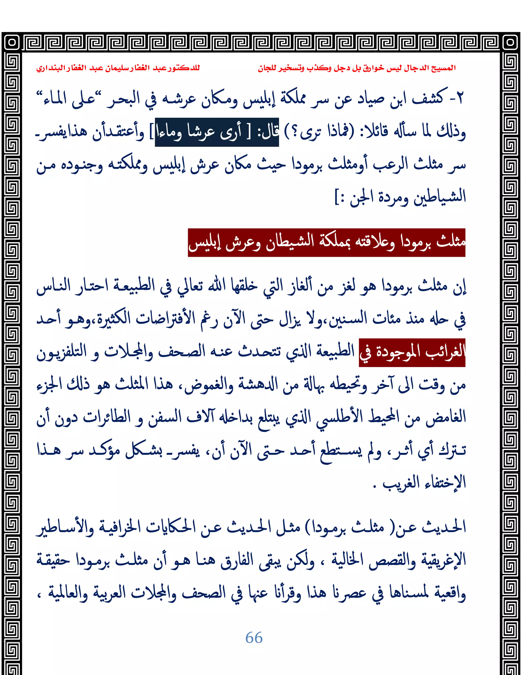 ‫ﻭﻛ‬ ‫ﺩﺟﻞ‬ ‫ﺑﻞ‬ ‫ﺧﻮﺍﺭﻕ‬ ‫ﻟﻴﺲ‬ ‫ﺍﻟﺪﺟﺎﻝ‬ ‫ﺍﻟﻤﺴﻴﺢ‬
‫ﺍﻟﺒﻨﺪﺍﺭﻱ‬ ‫ﺍﻟﻐﻔﺎﺭ‬ ‫ﻋﺒﺪ‬ ‫ﺳﻠﻴﻤﺎﻥ‬ ‫ﺍﻟﻐﻔﺎﺭ‬ ‫ﻋﺒﺪ‬ ‫ﻟﻠﺪﻛﺘﻮﺭ‬ ‫ﻟﻠﺠﺎﻥ‬ ‫ﻭﺗﺴﺨﻴﺮ‬ ‫ﺬﺏ‬
66
٢
-
‫ﴎ‬ ‫ﻋﻦ‬ ‫ﺻﯿﺎد‬ ‫ﻦ‬‫ا‬ ‫ﺸﻒ‬
‫اﻟﺒﺤـﺮ‬ ‫ﰲ‬ ‫ﻋﺮﺷـﻪ‬ ‫وﻣـﲀن‬ ‫ﺲ‬ ‫ٕﺑﻠ‬‫ا‬ ‫ﳑﻠﻜﺔ‬
“
‫اﳌـﺎء‬ ‫ـﲆ‬
“
‫ﻗﺎﺋﻼ‬ ٔ ‫ﺳ‬ ‫ﳌﺎ‬ ‫وذ‬
:
)
‫ﳁﺎذا‬
‫ﺮى؟‬
(
‫ﻗﺎل‬
:
]
‫ﻋﺮﺷ‬ ‫رى‬ٔ
‫ﺎ‬
‫وﻣﺎء‬
‫ا‬
[
‫ﴪـ‬‫ﯾﻔ‬‫ﻫﺬا‬ ‫ن‬ٔ‫ﻋﺘﻘـﺪ‬ٔ‫و‬
‫ﴎ‬
‫ﺮﻣﻮدا‬ ‫ﻠﺚ‬ ‫وﻣ‬ٔ ‫اﻟﺮﻋﺐ‬ ‫ﻠﺚ‬ ‫ﻣ‬
‫ﻣـﻦ‬ ‫ـﻮدﻩ‬ ‫وﺟ‬ ‫ـﻪ‬ ‫وﳑﻠﻜ‬ ‫ﺲ‬ ‫ٕﺑﻠ‬‫ا‬ ‫ﻋﺮش‬ ‫ﻣﲀن‬ ‫ﺚ‬ ‫ﺣ‬
‫اﳉﻦ‬ ‫وﻣﺮدة‬ ‫ﺸﯿﺎﻃﲔ‬‫ﻟ‬‫ا‬
[:
‫ﺲ‬ ‫ٕﺑﻠ‬‫ا‬ ‫وﻋﺮش‬ ‫ﺸﯿﻄﺎن‬‫ﻟ‬‫ا‬ ‫ﲟﻤﻠﻜﺔ‬ ‫ﻪ‬ ‫ﻼﻗ‬ ‫و‬ ‫ﺮﻣﻮدا‬ ‫ﻠﺚ‬ ‫ﻣ‬
‫ﻟﻐﺎز‬ٔ ‫ﻣﻦ‬ ‫ﻟﻐﺰ‬ ‫ﻫﻮ‬ ‫ﺮﻣﻮدا‬ ‫ﻠﺚ‬ ‫ﻣ‬ ‫ٕن‬‫ا‬
‫ﰲ‬ ‫ﺗﻌﺎﱄ‬ ‫ﷲ‬ ‫ﻠﻘﻬﺎ‬ ‫اﻟﱵ‬
‫اﻟﻨـﺎ‬ ‫ـﺎر‬ ‫اﺣ‬ ‫ﺒﯿﻌـﺔ‬‫ﻟﻄ‬‫ا‬
‫س‬
‫ـﺪ‬ ٔ ‫وﻫـﻮ‬،‫ﲑة‬ ‫اﻟﻜ‬ ‫اﺿﺎت‬‫ﱰ‬‫ﻓ‬ٔ ‫ا‬ ‫رﰬ‬ ‫ن‬ٓ ‫ا‬ ‫ﺣﱴ‬ ‫ال‬‫ﺰ‬ ‫وﻻ‬،‫ﺴﻨﲔ‬‫ﻟ‬‫ا‬ ‫ﺎت‬ ‫ﻣ‬ ‫ﺬ‬ ‫ﻣ‬ ‫ﰲ‬
‫اﻟ‬
‫اﺋﺐ‬‫ﺮ‬‫ﻐ‬
‫ﰲ‬ ‫اﳌﻮﺟﻮدة‬
‫ﯾـﻮن‬‫ﺰ‬‫اﻟﺘﻠﻔ‬ ‫و‬ ‫ـﻼت‬ ‫ا‬‫و‬ ‫اﻟﺼـﺤﻒ‬ ‫ﻋﻨـﻪ‬ ‫ـﺪث‬ ‫ﺗﺘ‬ ‫ي‬ ‫ا‬ ‫ﺒﯿﻌﺔ‬‫ﻟﻄ‬‫ا‬
‫اﳉﺰء‬ ‫ذ‬ ‫ﻫﻮ‬ ‫اﳌﺜﻠﺚ‬ ‫ﻫﺬا‬ ،‫اﻟﻐﻤﻮض‬‫و‬ ‫ﻫﺸﺔ‬ ‫ا‬ ‫ﻣﻦ‬ ‫ﲠﺎ‬ ‫وﲢﯿﻄﻪ‬ ‫ﺧﺮ‬ٓ ‫اﱃ‬ ‫وﻗﺖ‬ ‫ﻣﻦ‬
‫ﺑﺪا‬ ‫ﻠﻊ‬ ‫ﯾ‬ ‫ي‬ ‫ا‬ ‫ﻃﻠﴘ‬ٔ ‫ا‬ ‫اﶈﯿﻂ‬ ‫ﻣﻦ‬ ‫اﻟﻐﺎﻣﺾ‬
‫ن‬ٔ ‫دون‬ ‫ات‬‫ﺮ‬‫اﻟﻄﺎ‬ ‫و‬ ‫اﻟﺴﻔﻦ‬ ‫ﻻف‬ٓ
‫ـﺬا‬‫ـ‬‫ﻫ‬ ‫ﴎ‬ ‫ـﺪ‬‫ـ‬‫ﻣﺆﻛ‬ ‫ـﲁ‬‫ـ‬‫ﺸ‬ ‫ـ‬‫ـ‬‫ﯾﻔﴪ‬ ،‫ن‬ٔ ‫ن‬ٓ ‫ا‬ ‫ـﱴ‬‫ـ‬‫ﺣ‬ ‫ـﺪ‬‫ـ‬ ٔ ‫ـﺘﻄﻊ‬‫ـ‬‫ﺴ‬ ‫وﱂ‬ ،‫ـﺮ‬‫ـ‬ ٔ ‫ي‬ٔ ‫ـﱰك‬‫ـ‬‫ﺗ‬
‫ﯾﺐ‬‫ﺮ‬‫اﻟﻐ‬ ‫ﻔﺎء‬ ‫ٕﺧ‬‫ﻻ‬‫ا‬
.
‫ﻋـﻦ‬ ‫اﳊـﺪﯾﺚ‬
)
‫ﺮﻣـﻮدا‬ ‫ﻠـﺚ‬ ‫ﻣ‬
(
‫ﺳـﺎﻃﲑ‬ٔ ‫ا‬‫و‬ ‫ـﺔ‬ ‫اﻓ‬‫ﺮ‬‫اﳋ‬ ‫ت‬ ‫اﳊـﲀ‬ ‫ﻋـﻦ‬ ‫اﳊـﺪﯾﺚ‬ ‫ـﻞ‬ ‫ﻣ‬
‫ﻘـﺔ‬ ‫ﺣﻘ‬ ‫ﺮﻣـﻮدا‬ ‫ﻠـﺚ‬ ‫ﻣ‬ ‫ن‬ٔ ‫ﻫـﻮ‬ ‫ﻫﻨـﺎ‬ ‫اﻟﻔﺎرق‬ ‫ﯾﺒﻘﻰ‬ ‫ﻟﻜﻦ‬‫و‬ ، ‫اﳋﺎﻟﯿﺔ‬ ‫اﻟﻘﺼﺺ‬‫و‬ ‫ﺔ‬ ‫ﯾﻘ‬‫ﺮ‬‫ٕﻏ‬‫ﻻ‬‫ا‬
‫اﻗﻌﯿﺔ‬‫و‬
، ‫اﻟﻌﺎﳌﯿﺔ‬‫و‬ ‫ﺑﯿﺔ‬‫ﺮ‬‫اﻟﻌ‬ ‫ﻼت‬ ‫ا‬‫و‬ ‫اﻟﺼﺤﻒ‬ ‫ﰲ‬ ‫ﻋﳯﺎ‬ ٔ‫وﻗﺮ‬ ‫ﻫﺬا‬ ‫ﻋﴫ‬ ‫ﰲ‬ ‫ﺴﻨﺎﻫﺎ‬‫ﳌ‬
 
