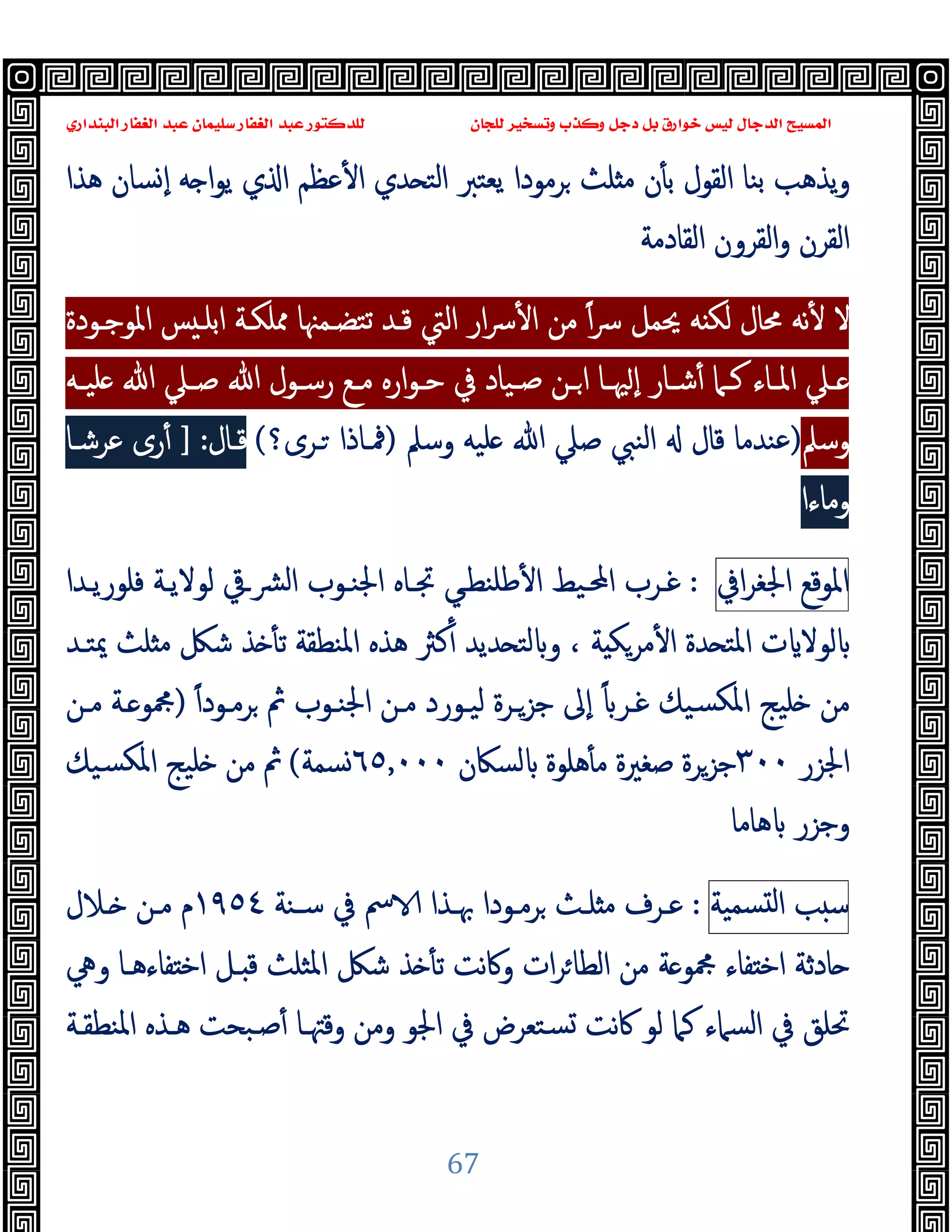 ‫ﻭﻛ‬ ‫ﺩﺟﻞ‬ ‫ﺑﻞ‬ ‫ﺧﻮﺍﺭﻕ‬ ‫ﻟﻴﺲ‬ ‫ﺍﻟﺪﺟﺎﻝ‬ ‫ﺍﻟﻤﺴﻴﺢ‬
‫ﺍﻟﺒﻨﺪﺍﺭﻱ‬ ‫ﺍﻟﻐﻔﺎﺭ‬ ‫ﻋﺒﺪ‬ ‫ﺳﻠﻴﻤﺎﻥ‬ ‫ﺍﻟﻐﻔﺎﺭ‬ ‫ﻋﺒﺪ‬ ‫ﻟﻠﺪﻛﺘﻮﺭ‬ ‫ﻟﻠﺠﺎﻥ‬ ‫ﻭﺗﺴﺨﻴﺮ‬ ‫ﺬﺏ‬
67
‫ﻫﺬا‬ ‫ﺴﺎن‬ ٕ‫ا‬ ‫ﻪ‬ ‫ا‬‫ﻮ‬‫ﯾ‬ ‫ي‬ ‫ا‬ ‫ﻋﻈﻢ‬ٔ ‫ا‬ ‫ﺪي‬ ‫اﻟﺘ‬ ‫ﯾﻌﺘﱪ‬ ‫ﺮﻣﻮدا‬ ‫ﻠﺚ‬ ‫ﻣ‬ ‫ن‬ٔ ‫ﺑ‬ ‫اﻟﻘﻮل‬ ‫ﺑﻨﺎ‬ ‫ﯾﺬﻫﺐ‬‫و‬
‫اﻟﻘﺎدﻣﺔ‬ ‫اﻟﻘﺮون‬‫و‬ ‫اﻟﻘﺮن‬
‫اﳌﻮﺟـﻮدة‬ ‫ﺲ‬ ‫اﺑﻠـ‬ ‫ﳑﻠﻜـﺔ‬ ‫ﺗﺘﻀـﻤﳯﺎ‬ ‫ﻗـﺪ‬ ‫اﻟﱵ‬ ‫ار‬‫ﴎ‬ٔ ‫ا‬ ‫ﻣﻦ‬ ً‫ا‬‫ﴎ‬ ‫ﳛﻤﻞ‬ ‫ﻪ‬ ‫ﻟﻜ‬ ‫ﳏﺎل‬ ‫ﻧﻪ‬ٔ ‫ﻻ‬
‫ـﲈ‬‫ـ‬‫ﻛ‬ ‫ـﺎء‬‫ـ‬‫اﳌ‬ ‫ـﲇ‬‫ـ‬
‫ـﻪ‬‫ـ‬‫ﻠﯿ‬ ‫ﷲ‬ ‫ـﲇ‬‫ـ‬‫ﺻ‬ ‫ﷲ‬ ‫ـﻮل‬‫ـ‬‫رﺳ‬ ‫ـﻊ‬‫ـ‬‫ﻣ‬ ‫ارﻩ‬‫ﻮ‬‫ـ‬‫ـ‬‫ﺣ‬ ‫ﰲ‬ ‫ـﯿﺎد‬‫ـ‬‫ﺻ‬ ‫ـﻦ‬‫ـ‬‫ا‬ ‫ـﺎ‬‫ـ‬‫ﳱ‬ ٕ‫ا‬ ‫ـﺎر‬‫ـ‬‫ﺷ‬ٔ
‫وﺳﲅ‬
)
‫وﺳﲅ‬ ‫ﻠﯿﻪ‬ ‫ﷲ‬ ‫ﺻﲇ‬ ‫اﻟﻨﱯ‬ ‫ﻗﺎل‬ ‫ﻋﻨﺪﻣﺎ‬
)
‫ـﺮى؟‬ ‫ﳁـﺎذا‬
(
‫ﻗـﺎل‬
] :
‫ﻋﺮﺷـﺎ‬ ‫رى‬ٔ
‫وﻣﺎءا‬
[
‫اﳌﻮﻗﻊ‬
‫اﰲ‬‫ﺮ‬‫اﳉﻐ‬
:
‫ﻓﻠﻮرﯾـﺪا‬ ‫ﻟﻮﻻﯾـﺔ‬ ‫اﻟﴩـﰶ‬ ‫اﳉﻨـﻮب‬ ‫ﲡـﺎﻩ‬ ‫ﻃﻠﻨﻄـﻲ‬ٔ ‫ا‬ ‫اﶈـﯿﻂ‬ ‫ﻏـﺮب‬
‫ﻫ‬ ‫ﻛﱶ‬ٔ ‫ﺪﯾﺪ‬ ‫ﻟﺘ‬ ‫و‬ ، ‫ﺔ‬ ‫ﻣﺮﻜ‬ٔ ‫ا‬ ‫ﺪة‬ ‫اﳌﺘ‬ ‫ت‬ ‫ﻟﻮﻻ‬
‫ﳝﺘـﺪ‬ ‫ﻠﺚ‬ ‫ﻣ‬ ‫ﺷﲁ‬ ‫ﺬ‬ ٔ ‫ﺗ‬ ‫اﳌﻨﻄﻘﺔ‬ ‫ﺬﻩ‬
‫ﺟﺰـ‬ ‫ٕﱃ‬‫ا‬ ً ‫ﻏـﺮ‬ ‫ﺴﯿﻚ‬‫ﳌﻜ‬‫ا‬ ‫ﻠﯿﺞ‬ ‫ﻣﻦ‬
ً‫ا‬‫ﺮﻣـﻮد‬ ‫ﰒ‬ ‫اﳉﻨـﻮب‬ ‫ﻣـﻦ‬ ‫ﻟﯿـﻮرد‬ ‫ﺮة‬
)
‫ﻣـﻦ‬ ‫ـﺔ‬ ‫ﶍﻮ‬
‫اﳉﺰر‬
٣٠٠
‫ﻟﺴﲀن‬ ‫ﻫﻠﻮة‬ٔ ‫ﻣ‬ ‫ﺻﻐﲑة‬ ‫ﺟﺰﺮة‬
٦٥٫٠٠٠
‫ﺴﻤﺔ‬
(
‫ﺴﯿﻚ‬‫ﳌﻜ‬‫ا‬ ‫ﻠﯿﺞ‬ ‫ﻣﻦ‬ ‫ﰒ‬
‫ﻫﺎﻣﺎ‬ ‫وﺟﺰر‬
‫ﺐ‬ ‫ﺳ‬
‫ﺴﻤﯿﺔ‬ ‫ﻟ‬‫ا‬
:
‫ﺳـﻨﺔ‬ ‫ﰲ‬ ‫ﰟ‬ ‫ﲠـﺬا‬ ‫ﺮﻣـﻮدا‬ ‫ﻠـﺚ‬ ‫ﻣ‬ ‫ﻋـﺮف‬
١٩٥٤
‫ـﻼل‬ ‫ﻣـﻦ‬ ‫م‬
‫ﶍ‬ ‫ﻔﺎء‬ ‫اﺧ‬ ‫ﺎدﺛﺔ‬
‫وﱔ‬ ‫ﻔﺎءﻫـﺎ‬ ‫اﺧ‬ ‫ـﻞ‬ ‫ﻗ‬ ‫اﳌﺜﻠﺚ‬ ‫ﺷﲁ‬ ‫ﺬ‬ ٔ ‫ﺗ‬ ‫ﻧﺖ‬‫ﰷ‬‫و‬ ‫ات‬‫ﺮ‬‫اﻟﻄﺎ‬ ‫ﻣﻦ‬ ‫ﺔ‬ ‫ﻮ‬
‫اﳌﻨﻄﻘـﺔ‬ ‫ﻫـﺬﻩ‬ ‫ﺻـﺒﺤﺖ‬ٔ ‫وﻗﳤـﺎ‬ ‫وﻣﻦ‬ ‫اﳉﻮ‬ ‫ﰲ‬ ‫ﺴﺘﻌﺮض‬ ‫ﻧﺖ‬‫ﰷ‬ ‫ﻟﻮ‬ ‫ﻛﲈ‬ ‫اﻟﺴﲈء‬ ‫ﰲ‬ ‫ﲢﻠﻖ‬
 