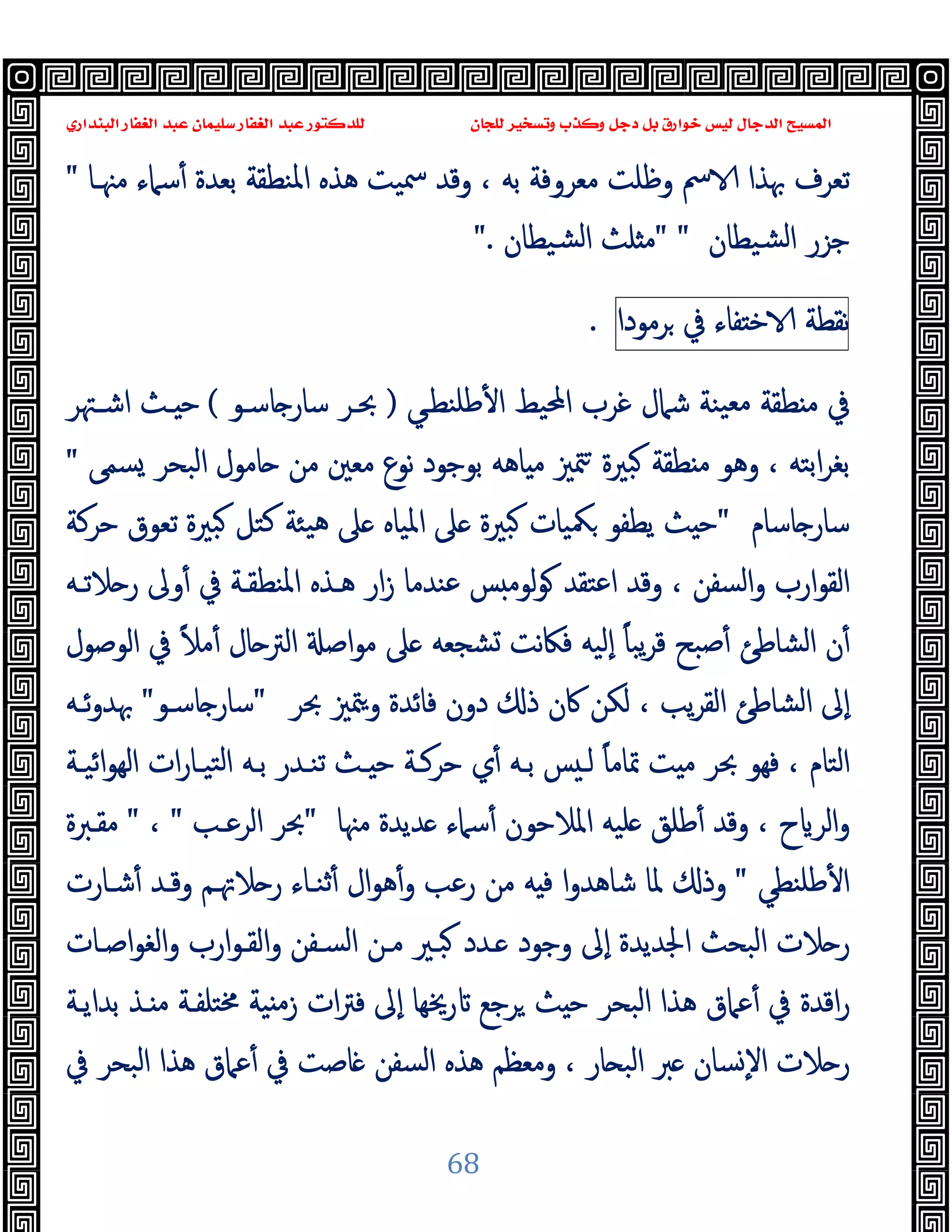 ‫ﻭﻛ‬ ‫ﺩﺟﻞ‬ ‫ﺑﻞ‬ ‫ﺧﻮﺍﺭﻕ‬ ‫ﻟﻴﺲ‬ ‫ﺍﻟﺪﺟﺎﻝ‬ ‫ﺍﻟﻤﺴﻴﺢ‬
‫ﺍﻟﺒﻨﺪﺍﺭﻱ‬ ‫ﺍﻟﻐﻔﺎﺭ‬ ‫ﻋﺒﺪ‬ ‫ﺳﻠﻴﻤﺎﻥ‬ ‫ﺍﻟﻐﻔﺎﺭ‬ ‫ﻋﺒﺪ‬ ‫ﻟﻠﺪﻛﺘﻮﺭ‬ ‫ﻟﻠﺠﺎﻥ‬ ‫ﻭﺗﺴﺨﻴﺮ‬ ‫ﺬﺏ‬
68
‫ﻣﳯـﺎ‬ ‫ﺳﲈء‬ٔ ‫ﺑﻌﺪة‬ ‫اﳌﻨﻄﻘﺔ‬ ‫ﻫﺬﻩ‬ ‫ﲰﯿﺖ‬ ‫وﻗﺪ‬ ، ‫ﺑﻪ‬ ‫ﻣﻌﺮوﻓﺔ‬ ‫وﻇﻠﺖ‬ ‫ﰟ‬ ‫ﲠﺬا‬ ‫ﺗﻌﺮف‬
"
‫ﺸﯿﻄﺎن‬‫ﻟ‬‫ا‬ ‫ﺟﺰر‬
" "
‫ﺸﯿﻄﺎن‬‫ﻟ‬‫ا‬ ‫ﻠﺚ‬ ‫ﻣ‬
".
‫ﻧﻘﻄﺔ‬
‫ﻔﺎء‬ ‫ﺧ‬
‫ﰲ‬
‫ﺮﻣﻮدا‬
.
‫ﻃﻠﻨﻄـﻲ‬ٔ ‫ا‬ ‫اﶈﯿﻂ‬ ‫ﻏﺮب‬ ‫ﺷﲈل‬ ‫ﯿﻨﺔ‬‫ﻣﻌ‬ ‫ﻄﻘﺔ‬ ‫ﻣ‬ ‫ﰲ‬
)
‫ﺎﺳـﻮ‬ ‫ﺳﺎر‬ ‫ﲝـﺮ‬
(
‫اﺷـﳤﺮ‬ ‫ـﺚ‬ ‫ﺣ‬
‫ﺴﻤﻰ‬ ‫اﻟﺒﺤﺮ‬ ‫ﺎﻣﻮل‬ ‫ﻣﻦ‬ ‫ﻣﻌﲔ‬ ‫ﻧﻮع‬ ‫ﺑﻮﺟﻮد‬ ‫ﺎﻫﻪ‬ ‫ﻣ‬ ‫ﳣﲒ‬ ‫ﺒﲑة‬ ‫ﻄﻘﺔ‬ ‫ﻣ‬ ‫وﻫﻮ‬ ، ‫اﺑﺘﻪ‬‫ﺮ‬‫ﺑﻐ‬
"
‫ﺎﺳﺎم‬ ‫ﺳﺎر‬
"
‫ﺣﺮﻛﺔ‬ ‫ﺗﻌﻮق‬ ‫ﺒﲑة‬ ‫ﻛﺘﻞ‬ ‫ﯿﺌﺔ‬‫ﻫ‬ ‫ﲆ‬ ‫اﳌﯿﺎﻩ‬ ‫ﲆ‬ ‫ﺒﲑة‬ ‫ﳬﯿﺎت‬ ‫ﯾﻄﻔﻮ‬ ‫ﺚ‬ ‫ﺣ‬
‫ﻋﻨﺪﻣﺎ‬ ‫ﺲ‬ ‫ﻟﻮﻣ‬‫ﻮ‬ ‫اﻋﺘﻘﺪ‬ ‫وﻗﺪ‬ ، ‫اﻟﺴﻔﻦ‬‫و‬ ‫ارب‬‫ﻮ‬‫اﻟﻘ‬
‫ﻼﺗـﻪ‬ ‫ر‬ ‫وﱃ‬ٔ ‫ﰲ‬ ‫اﳌﻨﻄﻘـﺔ‬ ‫ﻫـﺬﻩ‬ ‫ار‬‫ز‬
‫اﻟﻮﺻﻮل‬ ‫ﰲ‬ ً‫ﻼ‬‫ﻣ‬ٔ ‫ﺎل‬ ‫اﻟﱰ‬ ‫اﺻ‬‫ﻮ‬‫ﻣ‬ ‫ﲆ‬ ‫ﺸﺠﻌﻪ‬ ‫ﻧﺖ‬‫ﲀ‬‫ﻓ‬ ‫ٕﻟﯿﻪ‬‫ا‬ ً‫ﺎ‬‫ﯾﺒ‬‫ﺮ‬‫ﻗ‬ ‫ﺻﺒﺢ‬ٔ ‫اﻟﺸﺎﻃﺊ‬ ‫ن‬ٔ
‫ﲝﺮ‬ ‫ﳣﲒ‬‫و‬ ‫ﻓﺎﺋﺪة‬ ‫دون‬ ‫ذ‬ ‫ﰷن‬ ‫ﻟﻜﻦ‬ ، ‫ﯾﺐ‬‫ﺮ‬‫اﻟﻘ‬ ‫اﻟﺸﺎﻃﺊ‬ ‫ٕﱃ‬‫ا‬
"
‫ﺎﺳـﻮ‬ ‫ﺳﺎر‬
"
‫ﺋـﻪ‬‫و‬‫ﲠﺪ‬
‫اﺋﯿـﺔ‬‫ﻮ‬‫اﻟﻬ‬ ‫ات‬‫ر‬‫ﺘﯿـﺎ‬‫ﻟ‬‫ا‬ ‫ﺑـﻪ‬ ‫ﺗﻨـﺪر‬ ‫ـﺚ‬ ‫ﺣ‬ ‫ﺣﺮﻛـﺔ‬ ‫ي‬ٔ ‫ﺑـﻪ‬ ‫ﺲ‬ ‫ﻟـ‬ ً‫ﺎ‬‫ﲤﺎﻣ‬ ‫ﺖ‬ ‫ﻣ‬ ‫ﲝﺮ‬ ‫ﻓﻬﻮ‬ ، ‫اﻟﺘﺎم‬
‫ح‬ ‫اﻟﺮ‬‫و‬
‫ﻣﳯﺎ‬ ‫ﺪﯾﺪة‬ ‫ﺳﲈء‬ٔ ‫اﳌﻼﺣﻮن‬ ‫ﻠﯿﻪ‬ ‫ﻃﻠﻖ‬ٔ ‫وﻗﺪ‬ ،
"
‫اﻟﺮﻋـﺐ‬ ‫ﲝﺮ‬
"
،
"
‫ﻣﻘـﱪة‬
‫ﻃﻠﻨﻄﻲ‬ٔ ‫ا‬
"
‫ﺷـﺎرت‬ٔ ‫وﻗـﺪ‬ ‫ﻼﲥـﻢ‬ ‫ر‬ ‫ﺛﻨـﺎء‬ٔ ‫ال‬‫ﻮ‬‫ﻫ‬ٔ‫و‬ ‫رﻋﺐ‬ ‫ﻣﻦ‬ ‫ﻪ‬ ‫ﻓ‬ ‫ا‬‫و‬‫ﺷﺎﻫﺪ‬ ‫ﳌﺎ‬ ‫وذ‬
‫اﺻـﺎت‬‫ﻮ‬‫اﻟﻐ‬‫و‬ ‫ارب‬‫ﻮ‬‫اﻟﻘـ‬‫و‬ ‫اﻟﺴـﻔﻦ‬ ‫ﻣـﻦ‬ ‫ﺒـﲑ‬ ‫ـﺪد‬ ‫وﺟﻮد‬ ‫ٕﱃ‬‫ا‬ ‫اﳉﺪﯾﺪة‬ ‫اﻟﺒﺤﺚ‬ ‫ﻼت‬ ‫ر‬
‫ﻣ‬‫ز‬ ‫ات‬‫ﱰ‬‫ﻓ‬ ‫ٕﱃ‬‫ا‬ ‫رﳜﻬﺎ‬ ‫ﺮﺟﻊ‬ ‫ﺚ‬ ‫ﺣ‬ ‫اﻟﺒﺤﺮ‬ ‫ﻫﺬا‬ ‫ﻋﲈق‬ٔ ‫ﰲ‬ ‫اﻗﺪة‬‫ر‬
‫ﺑﺪاﯾـﺔ‬ ‫ـﺬ‬ ‫ﻣ‬ ‫ﳐﺘﻠﻔـﺔ‬ ‫ﯿﺔ‬
‫ﰲ‬ ‫اﻟﺒﺤﺮ‬ ‫ﻫﺬا‬ ‫ﻋﲈق‬ٔ ‫ﰲ‬ ‫ﺎﺻﺖ‬ ‫اﻟﺴﻔﻦ‬ ‫ﻫﺬﻩ‬ ‫وﻣﻌﻈﻢ‬ ، ‫ﺎر‬ ‫اﻟﺒ‬ ‫ﱪ‬ ‫ﺴﺎن‬ٕ‫ﻻ‬‫ا‬ ‫ﻼت‬ ‫ر‬
 