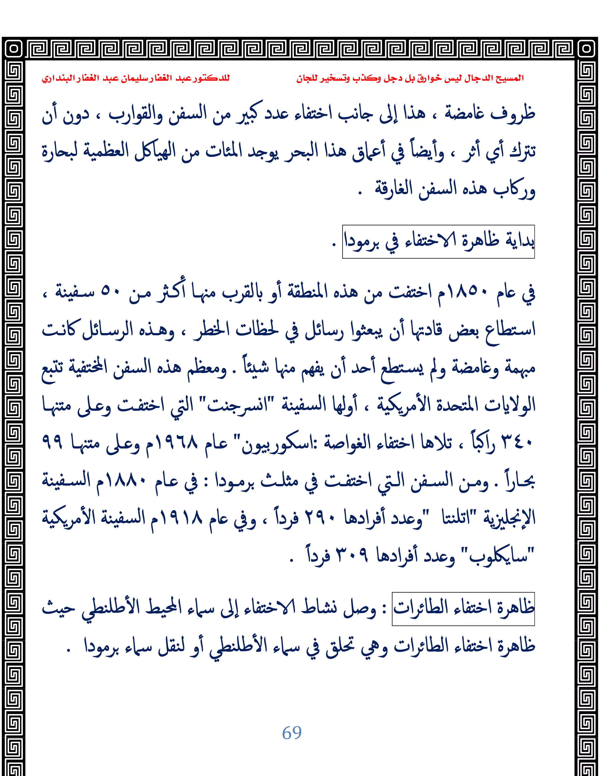 ‫ﻭﻛ‬ ‫ﺩﺟﻞ‬ ‫ﺑﻞ‬ ‫ﺧﻮﺍﺭﻕ‬ ‫ﻟﻴﺲ‬ ‫ﺍﻟﺪﺟﺎﻝ‬ ‫ﺍﻟﻤﺴﻴﺢ‬
‫ﺍﻟﺒﻨﺪﺍﺭﻱ‬ ‫ﺍﻟﻐﻔﺎﺭ‬ ‫ﻋﺒﺪ‬ ‫ﺳﻠﻴﻤﺎﻥ‬ ‫ﺍﻟﻐﻔﺎﺭ‬ ‫ﻋﺒﺪ‬ ‫ﻟﻠﺪﻛﺘﻮﺭ‬ ‫ﻟﻠﺠﺎﻥ‬ ‫ﻭﺗﺴﺨﻴﺮ‬ ‫ﺬﺏ‬
69
‫ن‬ٔ ‫دون‬ ، ‫ارب‬‫ﻮ‬‫اﻟﻘ‬‫و‬ ‫اﻟﺴﻔﻦ‬ ‫ﻣﻦ‬ ‫ﺒﲑ‬ ‫ﺪد‬ ‫ﻔﺎء‬ ‫اﺧ‬ ‫ﺎﻧﺐ‬ ‫ٕﱃ‬‫ا‬ ‫ﻫﺬا‬ ، ‫ﺎﻣﻀﺔ‬ ‫ﻇﺮوف‬
‫ﺎرة‬ ‫ﻟﺒ‬ ‫اﻟﻌﻈﻤﯿﺔ‬ ‫ﻬﯿﺎﰻ‬‫ﻟ‬‫ا‬ ‫ﻣﻦ‬ ‫اﳌﺌﺎت‬ ‫ﺪ‬ ‫ﯾﻮ‬ ‫اﻟﺒﺤﺮ‬ ‫ﻫﺬا‬ ‫ﻋﲈق‬ٔ ‫ﰲ‬ ً‫ﺎ‬‫ﯾﻀ‬ٔ‫و‬ ، ‫ﺮ‬ٔ ‫ي‬ٔ ‫ﺗﱰك‬
‫اﻟ‬ ‫اﻟﺴﻔﻦ‬ ‫ﻫﺬﻩ‬ ‫ورﰷب‬
‫ﻗﺔ‬‫ر‬‫ﻐﺎ‬
.
‫ﺑﺪاﯾﺔ‬
‫ﻇﺎﻫﺮة‬
‫ﻔﺎء‬ ‫ﺧ‬
‫ﰲ‬
‫ﺮﻣﻮدا‬
.
‫ﺎم‬ ‫ﰲ‬
١٨٥٠
‫ﻣـﻦ‬ ‫ﻛـﱶ‬ٔ ‫ﻣﳯـﺎ‬ ‫ﻟﻘﺮب‬ ‫و‬ٔ ‫اﳌﻨﻄﻘﺔ‬ ‫ﻫﺬﻩ‬ ‫ﻣﻦ‬ ‫ﻔﺖ‬ ‫اﺧ‬ ‫م‬
٥٠
، ‫ﻨﺔ‬ ‫ﺳـﻔ‬
‫ﻧـﺖ‬‫ﰷ‬ ‫اﻟﺮﺳـﺎﺋﻞ‬ ‫وﻫـﺬﻩ‬ ، ‫اﳋﻄﺮ‬ ‫ﳊﻈﺎت‬ ‫ﰲ‬ ‫رﺳﺎﺋﻞ‬ ‫ا‬‫ﻮ‬‫ﺒﻌﺜ‬‫ﯾ‬ ‫ن‬ٔ ‫ﻗﺎدﲥﺎ‬ ‫ﺑﻌﺾ‬ ‫اﺳﺘﻄﺎع‬
ً‫ﺎ‬ ‫ﺷ‬ ‫ﻣﳯﺎ‬ ‫ﯾﻔﻬﻢ‬ ‫ن‬ٔ ‫ﺪ‬ ٔ ‫ﺴﺘﻄﻊ‬ ‫وﱂ‬ ‫ﺎﻣﻀﺔ‬ ‫و‬ ‫ﻣﳢﻤﺔ‬
.
‫ﻊ‬ ‫ﺗ‬ ‫ﺔ‬ ‫ﺘﻔ‬ ‫ا‬ ‫اﻟﺴﻔﻦ‬ ‫ﻫﺬﻩ‬ ‫وﻣﻌﻈﻢ‬
‫ﻨﺔ‬ ‫ﻟﺴﻔ‬‫ا‬ ‫ﻟﻬﺎ‬‫و‬ٔ ، ‫ﺔ‬ ‫ﻣﺮﻜ‬ٔ ‫ا‬ ‫ﺪة‬ ‫اﳌﺘ‬ ‫ت‬ ‫اﻟﻮﻻ‬
"
‫ﺖ‬ ‫ﴪﺟ‬‫ا‬
"
‫ﳯـﺎ‬ ‫ﻣ‬ ‫ـﲆ‬ ‫و‬ ‫ﻔـﺖ‬ ‫اﺧ‬ ‫اﻟﱵ‬
٣٤٠
‫اﺻﺔ‬‫ﻮ‬‫اﻟﻐ‬ ‫ﻔﺎء‬ ‫اﺧ‬ ‫ﺗﻼﻫﺎ‬ ، ً‫ﺎ‬‫ﺒ‬‫ا‬‫ر‬
:
‫اﺳﻜﻮرﺑﯿﻮن‬
"
‫ـﺎم‬
١٩٦٨
‫ﳯـﺎ‬ ‫ﻣ‬ ‫ـﲆ‬ ‫و‬ ‫م‬
٩٩
ً‫ا‬‫ر‬‫ـﺎ‬‫ـ‬‫ﲝ‬
.
‫ـﻮدا‬‫ـ‬‫ﺮﻣ‬ ‫ـﺚ‬‫ـ‬‫ﻠ‬ ‫ﻣ‬ ‫ﰲ‬ ‫ـﺖ‬‫ـ‬‫ﻔ‬ ‫اﺧ‬ ‫ـﱵ‬‫ـ‬‫اﻟ‬ ‫ـﻔﻦ‬‫ـ‬‫اﻟﺴ‬ ‫ـﻦ‬‫ـ‬‫وﻣ‬
:
‫ـﺎم‬‫ـ‬ ‫ﰲ‬
١٨٨٠
‫ﻨﺔ‬ ‫ـﻔ‬‫ـ‬‫ﻟﺴ‬‫ا‬ ‫م‬
‫ﯾﺔ‬‫ﲒ‬‫ٕﳒﻠ‬‫ﻻ‬‫ا‬
"
‫ﻨﺘﺎ‬‫ﺗﻠ‬‫ا‬
"
‫ادﻫﺎ‬‫ﺮ‬‫ﻓ‬ٔ ‫ﺪد‬ ‫و‬
٢٩٠
ً‫ا‬‫ﻓﺮد‬
‫ﺎم‬ ‫وﰲ‬ ،
١٩١٨
‫ﺔ‬ ‫ﻣﺮﻜ‬ٔ ‫ا‬ ‫ﻨﺔ‬ ‫ﻟﺴﻔ‬‫ا‬ ‫م‬
"
‫ﳫﻮب‬‫ﺳﺎ‬
"
‫ادﻫﺎ‬‫ﺮ‬‫ﻓ‬ٔ ‫ﺪد‬ ‫و‬
٣٠٩
ً‫ا‬‫ﻓﺮد‬
.
‫ﻇﺎﻫﺮة‬
‫ﻔﺎء‬ ‫اﺧ‬
‫ات‬‫ﺮ‬‫اﻟﻄﺎ‬
:
‫ﺚ‬ ‫ﺣ‬ ‫ﻃﻠﻨﻄﻲ‬ٔ ‫ا‬ ‫اﶈﯿﻂ‬ ‫ﺳﲈء‬ ‫ٕﱃ‬‫ا‬ ‫ﻔﺎء‬ ‫ﺧ‬ ‫ﺸﺎط‬ ‫وﺻﻞ‬
‫ﺮﻣﻮدا‬ ‫ﺳﲈء‬ ‫ﻟﻨﻘﻞ‬ ‫و‬ٔ ‫ﻃﻠﻨﻄﻲ‬ٔ ‫ا‬ ‫ﺳﲈء‬ ‫ﰲ‬ ‫ﲢﻠﻖ‬ ‫وﱔ‬ ‫ات‬‫ﺮ‬‫اﻟﻄﺎ‬ ‫ﻔﺎء‬ ‫اﺧ‬ ‫ﻇﺎﻫﺮة‬
.
 