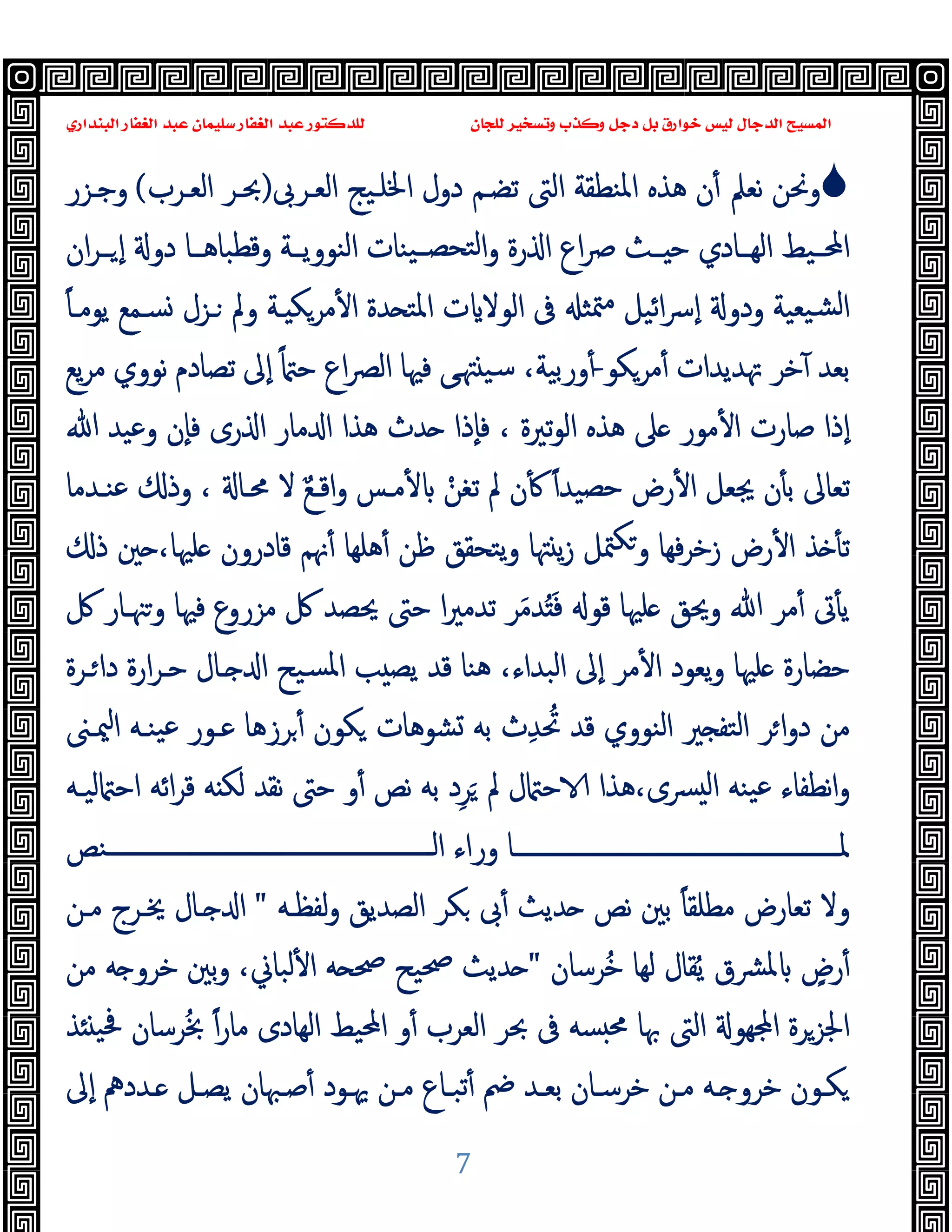 ‫ﻭﻛ‬ ‫ﺩﺟﻞ‬ ‫ﺑﻞ‬ ‫ﺧﻮﺍﺭﻕ‬ ‫ﻟﻴﺲ‬ ‫ﺍﻟﺪﺟﺎﻝ‬ ‫ﺍﻟﻤﺴﻴﺢ‬
‫ﺍﻟﺒﻨﺪﺍﺭﻱ‬ ‫ﺍﻟﻐﻔﺎﺭ‬ ‫ﻋﺒﺪ‬ ‫ﺳﻠﻴﻤﺎﻥ‬ ‫ﺍﻟﻐﻔﺎﺭ‬ ‫ﻋﺒﺪ‬ ‫ﻟﻠﺪﻛﺘﻮﺭ‬ ‫ﻟﻠﺠﺎﻥ‬ ‫ﻭﺗﺴﺨﻴﺮ‬ ‫ﺬﺏ‬
7

‫اﻟﻌـﺮﰉ‬ ‫اﳋﻠـﯿﺞ‬ ‫دول‬ ‫ﺗﻀـﻢ‬ ‫اﻟﱴ‬ ‫اﳌﻨﻄﻘﺔ‬ ‫ﻫﺬﻩ‬ ‫ن‬ٔ ‫ﻧﻌﲅ‬ ‫وﳓﻦ‬
)
‫اﻟﻌـﺮب‬ ‫ﲝـﺮ‬
(
‫وﺟـﺰر‬
‫ان‬‫ﺮ‬‫ــ‬ ٕ‫ا‬ ‫دو‬ ‫وﻗﻄﺒﺎﻫــﺎ‬ ‫اﻟﻨﻮوﯾــﺔ‬ ‫ﯿﻨﺎت‬‫ﻟﺘﺤﺼــ‬‫ا‬‫و‬ ‫رة‬ ‫ا‬ ‫اع‬‫ﴏ‬ ‫ــﺚ‬ ‫ﺣ‬ ‫اﻟﻬــﺎدي‬ ‫اﶈــﯿﻂ‬
‫ﯿﻌﯿﺔ‬‫ﻟﺸ‬‫ا‬
ٔ ‫ا‬ ‫ﺪة‬ ‫اﳌﺘ‬ ‫ت‬ ‫اﻟﻮﻻ‬ ‫ﰱ‬ ‫ﳣﺜ‬‫ﻣ‬ ‫اﺋﯿﻞ‬‫ﴎ‬ٕ‫ا‬ ‫ودو‬
ً‫ﺎ‬‫ﯾﻮﻣـ‬ ‫ﺴـﻤﻊ‬ ‫ـﺰل‬ ‫وﱂ‬ ‫ـﺔ‬ ‫ﻣﺮﻜ‬
‫ﻣﺮ‬ٔ ‫ﲥﺪﯾﺪات‬ ‫ﺧﺮ‬ٓ ‫ﺑﻌﺪ‬
‫ﻜﻮ‬
-
‫ﯾﻊ‬‫ﺮ‬‫ﻣ‬ ‫ﻧﻮوي‬ ‫ﺗﺼﺎدم‬ ‫ٕﱃ‬‫ا‬ ً ‫ﺣ‬ ‫اع‬‫ﴫ‬‫اﻟ‬ ‫ﻓﳱﺎ‬ ‫ﻰ‬‫ﳤ‬ ‫ﺳﯿ‬ ،‫ورﺑﯿﺔ‬ٔ
‫ﷲ‬ ‫وﻋﯿﺪ‬ ‫ٕن‬‫ﺎ‬‫ﻓ‬ ‫رى‬ ‫ا‬ ‫ﻣﺎر‬ ‫ا‬ ‫ﻫﺬا‬ ‫ﺪث‬ ‫ٕذا‬‫ﺎ‬‫ﻓ‬ ، ‫ﺗﲑة‬‫ﻮ‬‫اﻟ‬ ‫ﻫﺬﻩ‬ ‫ﲆ‬ ‫ﻣﻮر‬ٔ ‫ا‬ ‫ﺻﺎرت‬ ‫ٕذا‬‫ا‬
‫ﻋﻨـﺪﻣﺎ‬ ‫وذ‬ ، ‫ﳏـﺎ‬ ‫ﻻ‬ ٌ‫ﻊ‬‫اﻗـ‬‫و‬ ‫ﻣـﺲ‬ٔ ْ‫ﺗﻐﻦ‬ ‫ﱂ‬ ‫ن‬ٔ ً‫ا‬‫ﺣﺼﯿﺪ‬ ‫رض‬ٔ ‫ا‬ ‫ﳚﻌﻞ‬ ‫ن‬ٔ ‫ﺑ‬ ‫ﺗﻌﺎﱃ‬
‫ﺬ‬ ٔ ‫ﺗ‬
‫ذ‬ ‫ﲔ‬ ،‫ﻠﳱﺎ‬ ‫ﻗﺎدرون‬ ‫ﳖﻢ‬ٔ ‫ﻫﻠﻬﺎ‬ٔ ‫ﻇﻦ‬ ‫ﯾﺘﺤﻘﻖ‬‫و‬ ‫ﳤﺎ‬ ‫ﯾ‬‫ز‬ ‫ﳣﻞ‬‫ﻜ‬‫و‬ ‫ﻓﻬﺎ‬‫ﺮ‬‫زﺧ‬ ‫رض‬ٔ ‫ا‬
‫ﰻ‬ ‫ﳯـﺎر‬‫و‬ ‫ﻓﳱﺎ‬ ‫ﻣﺰروع‬ ‫ﰻ‬ ‫ﳛﺼﺪ‬ ‫ﺣﱴ‬ ‫ا‬‫ﲑ‬‫ﺗﺪﻣ‬ ‫ﺮ‬َ‫ﻣ‬‫ﺪ‬َُ‫ﻓ‬ ‫ﻗﻮ‬ ‫ﻠﳱﺎ‬ ‫وﳛﻖ‬ ‫ﷲ‬ ‫ﻣﺮ‬ٔ ‫ﰏ‬ٔ ‫ﯾ‬
‫ـﺮة‬‫دا‬ ‫ارة‬‫ﺮ‬‫ﺣـ‬ ‫ـﺎل‬ ‫ا‬ ‫ﺴﯿﺢ‬‫ﳌ‬‫ا‬ ‫ﺐ‬ ‫ﯾﺼ‬ ‫ﻗﺪ‬ ‫ﻫﻨﺎ‬ ،‫اﻟﺒﺪاء‬ ‫ٕﱃ‬‫ا‬ ‫ﻣﺮ‬ٔ ‫ا‬ ‫ﯾﻌﻮد‬‫و‬ ‫ﻠﳱﺎ‬ ‫ﺣﻀﺎرة‬
‫ث‬ِ‫ﺪ‬ ُ‫ﲢ‬ ‫ﻗﺪ‬ ‫اﻟﻨﻮوي‬ ‫ﲑ‬ ‫اﻟﺘﻔ‬ ‫ﺮ‬‫ا‬‫و‬‫د‬ ‫ﻣﻦ‬
‫ﳰـﲎ‬‫ا‬ ‫ﯿﻨـﻪ‬‫ﻋ‬ ‫ﻋـﻮر‬ ‫ﺮزﻫﺎ‬ٔ ‫ﻜﻮن‬ ‫ﺸﻮﻫﺎت‬ ‫ﺑﻪ‬
‫ﻟﯿـﻪ‬ ‫اﺣ‬ ‫اﺋﻪ‬‫ﺮ‬‫ﻗ‬ ‫ﻪ‬ ‫ﻟﻜ‬ ‫ﻧﻘﺪ‬ ‫ﺣﱴ‬ ‫و‬ٔ ‫ﻧﺺ‬ ‫ﺑﻪ‬ ‫د‬ِ‫ﺮ‬َ ‫ﱂ‬ ‫ل‬ ‫ﺣ‬ ‫ﻫﺬا‬،‫ﴪى‬ ‫ﻟ‬‫ا‬ ‫ﯿﻨﻪ‬‫ﻋ‬ ‫ﻧﻄﻔﺎء‬‫ا‬‫و‬
‫ــــــــــــــــــــــــــــــــــــــــــــــــــــــﻨﺺ‬‫ـ‬‫اﻟ‬ ‫وراء‬ ‫ــــــــــــــــــــــــــــــــــــــــــــــــــــــﺎ‬‫ـ‬‫ﳌ‬
‫ﻟﻔﻈـﻪ‬‫و‬ ‫اﻟﺼﺪﯾﻖ‬ ‫ﻜﺮ‬ ‫ﰉ‬ٔ ‫ﺪﯾﺚ‬ ‫ﻧﺺ‬ ‫ﺑﲔ‬ ً‫ﺎ‬‫ﻣﻄﻠﻘ‬ ‫ﺗﻌﺎرض‬ ‫وﻻ‬
"
‫ﻣـﻦ‬ ‫ﳜـﺮج‬ ‫ـﺎل‬ ‫ا‬
‫ُﺮﺳﺎن‬‫ﺧ‬ ‫ﻟﻬﺎ‬ ‫ﻘﺎل‬ُ‫ﯾ‬ ‫ﴩق‬‫ﳌ‬ ٍ
‫رض‬ٔ
"
‫و‬ ،‫ﻟﺒﺎﱐ‬ٔ ‫ا‬ ‫ﻪ‬ ‫ﲱ‬ ‫ﲱﯿﺢ‬ ‫ﺪﯾﺚ‬
‫ﻣﻦ‬ ‫ﻪ‬ ‫ﺧﺮو‬ ‫ﺑﲔ‬
‫ﺬ‬ ‫ﲿﯿ‬ ‫ﺮﺳﺎن‬ُ‫ﲞ‬ ً‫ا‬‫ر‬‫ﻣﺎ‬ ‫اﻟﻬﺎدى‬ ‫اﶈﯿﻂ‬ ‫و‬ٔ ‫اﻟﻌﺮب‬ ‫ﲝﺮ‬ ‫ﰱ‬ ‫ﺴﻪ‬ ‫ﳏ‬ ‫ﲠﺎ‬ ‫اﻟﱴ‬ ‫ﻬﻮ‬ ‫ا‬ ‫اﳉﺰﺮة‬
‫ٕﱃ‬‫ا‬ ‫ـﺪدﱒ‬‫ـ‬ ‫ﯾﺼـﻞ‬ ‫ﺻـﳢﺎن‬ٔ ‫ﳞـﻮد‬ ‫ﻣـﻦ‬ ‫ﺗﺒـﺎع‬ٔ ‫ﰥ‬ ‫ﺑﻌـﺪ‬ ‫ﺧﺮﺳـﺎن‬ ‫ﻣـﻦ‬ ‫ـﻪ‬ ‫ﺧﺮو‬ ‫ﻜـﻮن‬
 