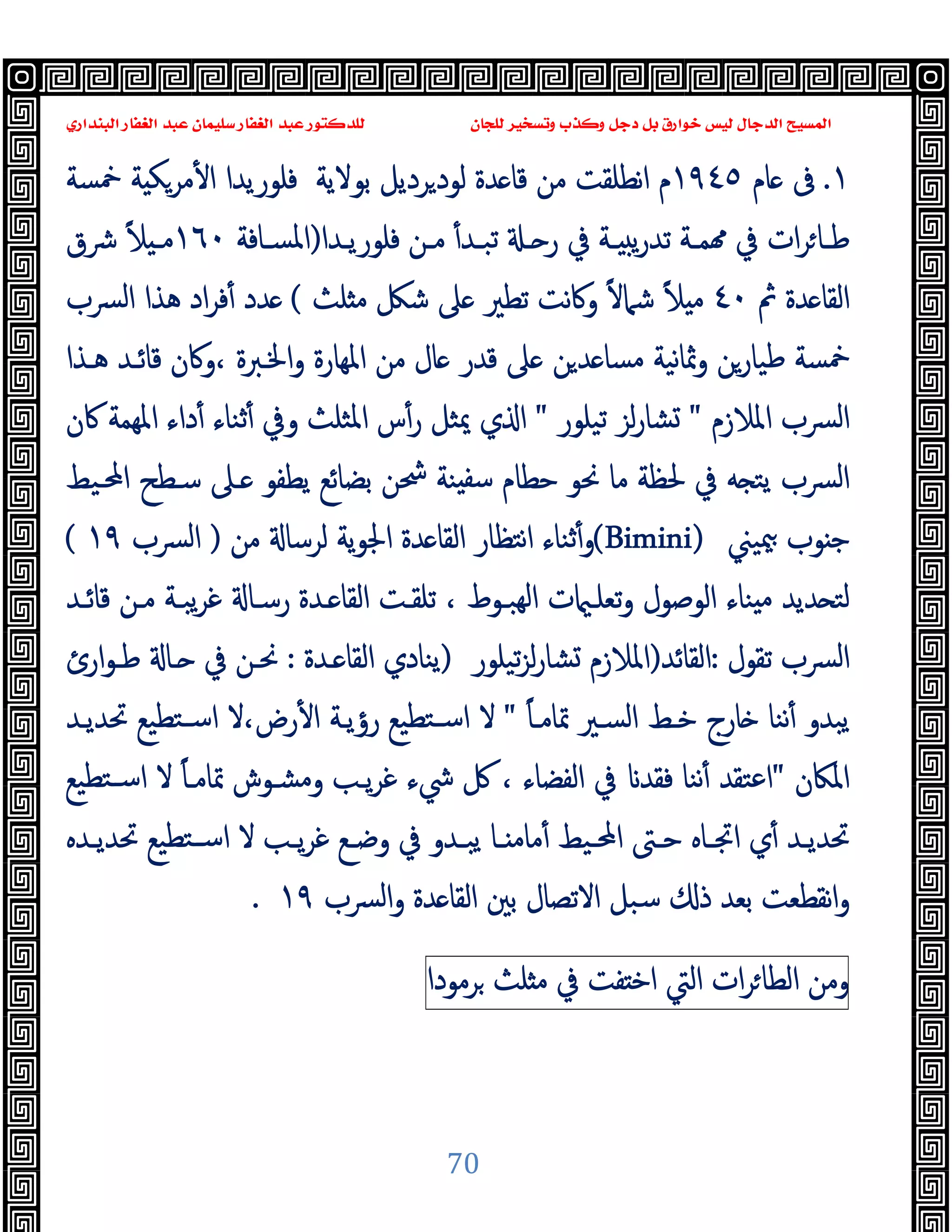 ‫ﻭﻛ‬ ‫ﺩﺟﻞ‬ ‫ﺑﻞ‬ ‫ﺧﻮﺍﺭﻕ‬ ‫ﻟﻴﺲ‬ ‫ﺍﻟﺪﺟﺎﻝ‬ ‫ﺍﻟﻤﺴﻴﺢ‬
‫ﺍﻟﺒﻨﺪﺍﺭﻱ‬ ‫ﺍﻟﻐﻔﺎﺭ‬ ‫ﻋﺒﺪ‬ ‫ﺳﻠﻴﻤﺎﻥ‬ ‫ﺍﻟﻐﻔﺎﺭ‬ ‫ﻋﺒﺪ‬ ‫ﻟﻠﺪﻛﺘﻮﺭ‬ ‫ﻟﻠﺠﺎﻥ‬ ‫ﻭﺗﺴﺨﻴﺮ‬ ‫ﺬﺏ‬
70
١
.
‫ﺎم‬ ‫ﰱ‬
١٩٤٥
‫ﺑ‬ ‫ﺮدﯾﻞ‬‫ﻟﻮد‬ ‫ﺪة‬ ‫ﻗﺎ‬ ‫ﻣﻦ‬ ‫ﻧﻄﻠﻘﺖ‬‫ا‬ ‫م‬
‫ﻮﻻﯾﺔ‬
‫ﲬﺴﺔ‬ ‫ﺔ‬ ‫ﻣﺮﻜ‬ٔ ‫ا‬ ‫ﻓﻠﻮرﯾﺪا‬
‫ـﺔ‬‫ـ‬‫ﻤ‬ ‫ﰲ‬ ‫ات‬‫ﺮ‬‫ـﺎ‬‫ـ‬‫ﻃ‬
‫ـﺪا‬‫ـ‬‫ﻓﻠﻮرﯾ‬ ‫ـﻦ‬‫ـ‬‫ﻣ‬ ٔ‫ـﺪ‬‫ـ‬‫ﺗﺒ‬ ‫ـ‬‫ـ‬ ‫ر‬ ‫ﰲ‬ ‫ـﺔ‬‫ـ‬ ‫ﯾ‬‫ر‬‫ﺗﺪ‬
)
‫ـﺎﻓﺔ‬‫ـ‬‫اﳌﺴ‬
١٦٠
‫ﴍق‬ ً‫ﻼ‬ ‫ـ‬‫ـ‬‫ﻣ‬
‫ﰒ‬ ‫ﺪة‬ ‫اﻟﻘﺎ‬
٤٠
‫ﻠﺚ‬ ‫ﻣ‬ ‫ﺷﲁ‬ ‫ﲆ‬ ‫ﺗﻄﲑ‬ ‫ﻧﺖ‬‫ﰷ‬‫و‬ ً‫ﻻ‬‫ﺷﲈ‬ ً‫ﻼ‬ ‫ﻣ‬
(
‫ﴪب‬‫ﻟ‬‫ا‬ ‫ﻫﺬا‬ ‫اد‬‫ﺮ‬‫ﻓ‬ٔ ‫ﺪد‬
‫ﻫـﺬا‬ ‫ﻗﺎﺋـﺪ‬ ‫وﰷن‬، ‫اﳋـﱪة‬‫و‬ ‫اﳌﻬﺎرة‬ ‫ﻣﻦ‬ ‫ﺎل‬ ‫ﻗﺪر‬ ‫ﲆ‬ ‫ﻦ‬‫ﺪ‬ ‫ﻣﺴﺎ‬ ‫ﻧﯿﺔ‬‫ﺎ‬‫وﲦ‬ ‫ﻃﯿﺎرﻦ‬ ‫ﲬﺴﺔ‬
‫اﳌﻼ‬ ‫اﻟﴪب‬
‫زم‬
"
‫ﻟﺰ‬‫ر‬‫ﺸﺎ‬
‫ﺗﯿﻠﻮر‬
"
‫ﰷن‬ ‫اﳌﻬﻤﺔ‬ ‫داء‬ٔ ‫ﺛﻨﺎء‬ٔ ‫وﰲ‬ ‫اﳌﺜﻠﺚ‬ ‫س‬ٔ‫ر‬ ‫ﳝﺜﻞ‬ ‫ي‬ ‫ا‬
‫اﶈـﯿﻂ‬ ‫ﺳـﻄﺢ‬ ‫ـﲆ‬ ‫ﯾﻄﻔﻮ‬ ‫ﺑﻀﺎﺋﻊ‬ ‫ﴮﻦ‬ ‫ﻨﺔ‬ ‫ﺳﻔ‬ ‫ﺣﻄﺎم‬ ‫ﳓﻮ‬ ‫ﻣﺎ‬ ‫ﳊﻈﺔ‬ ‫ﰲ‬ ‫ﻪ‬ ‫ﯾﺘ‬ ‫ﴪب‬‫ﻟ‬‫ا‬
‫ﳰﯿﲏ‬ ‫ﻮب‬ ‫ﺟ‬
(Bimini)
‫ﻣﻦ‬ ‫ﻟﺮﺳﺎ‬ ‫ﯾﺔ‬‫ﻮ‬‫اﳉ‬ ‫ﺪة‬ ‫اﻟﻘﺎ‬ ‫ﻧﺘﻈﺎر‬‫ا‬ ‫ﺛﻨﺎء‬ٔ‫و‬
)
‫ﴪب‬‫ﻟ‬‫ا‬
١٩
(
‫ـﺪ‬ ‫اﻟﻘﺎ‬ ‫ﺗﻠﻘـﺖ‬ ، ‫ﻬﺒـﻮط‬‫ﻟ‬‫ا‬ ‫ت‬ ‫ﺗﻌﻠـ‬‫و‬ ‫اﻟﻮﺻﻮل‬ ‫ﻨﺎء‬ ‫ﻣ‬ ‫ﺪﯾﺪ‬ ‫ﻟﺘ‬
‫ﻗﺎﺋـﺪ‬ ‫ﻣـﻦ‬ ‫ﯾﺒـﺔ‬‫ﺮ‬‫ﻏ‬ ‫رﺳـﺎ‬ ‫ة‬
‫ﺗﻘﻮل‬ ‫ﴪب‬‫ﻟ‬‫ا‬
:
‫اﻟﻘﺎﺋﺪ‬
)
‫ﺗﯿﻠﻮر‬‫ﺰ‬‫ﻟ‬‫ر‬‫ﺸﺎ‬ ‫اﳌﻼزم‬
)
‫ـﺪة‬ ‫اﻟﻘﺎ‬ ‫ﯾﻨﺎدي‬
:
‫ارئ‬‫ﻮ‬‫ﻃـ‬ ‫ـﺎ‬ ‫ﰲ‬ ‫ﳓـﻦ‬
ً‫ﺎ‬‫ﲤﺎﻣـ‬ ‫اﻟﺴـﲑ‬ ‫ﺧـﻂ‬ ‫ﺎرج‬ ‫ﻧﻨﺎ‬ٔ ‫ﯾﺒﺪو‬
"
‫ﲢﺪﯾـﺪ‬ ‫ﺘﻄﯿﻊ‬‫ﺳـ‬‫ا‬ ‫ﻻ‬،‫رض‬ٔ ‫ا‬ ‫رؤﯾـﺔ‬ ‫ﺘﻄﯿﻊ‬‫ﺳـ‬‫ا‬ ‫ﻻ‬
‫اﳌﲀن‬
"
‫ﺘﻄﯿﻊ‬‫ﺳـ‬‫ا‬ ‫ﻻ‬ ً‫ﺎ‬‫ﲤﺎﻣـ‬ ‫وﻣﺸـﻮش‬ ‫ﯾـﺐ‬‫ﺮ‬‫ﻏ‬ ‫ﳾء‬ ‫ﰻ‬ ، ‫اﻟﻔﻀﺎء‬ ‫ﰲ‬ ‫ﻓﻘﺪ‬ ‫ﻧﻨﺎ‬ٔ ‫اﻋﺘﻘﺪ‬
‫ـﱴ‬‫ـ‬‫ﺣ‬ ‫ـﺎﻩ‬‫ـ‬‫اﲡ‬ ‫ي‬ٔ ‫ـﺪ‬‫ـ‬‫ﲢﺪﯾ‬
‫ـﺪﻩ‬‫ـ‬‫ﲢﺪﯾ‬ ‫ﺘﻄﯿﻊ‬‫ـ‬‫ـ‬‫ﺳ‬‫ا‬ ‫ﻻ‬ ‫ـﺐ‬‫ـ‬‫ﯾ‬‫ﺮ‬‫ﻏ‬ ‫ـﻊ‬‫ـ‬‫وﺿ‬ ‫ﰲ‬ ‫ـﺪو‬‫ـ‬‫ﯾﺒ‬ ‫ـﺎ‬‫ـ‬ ‫ﻣﺎﻣ‬ٔ ‫ـﯿﻂ‬‫ـ‬‫اﶈ‬
‫ﴪب‬‫ﻟ‬‫ا‬‫و‬ ‫ﺪة‬ ‫اﻟﻘﺎ‬ ‫ﺑﲔ‬ ‫اﻻﺗﺼﺎل‬ ‫ﺳﺒﻞ‬ ‫ذ‬ ‫ﺑﻌﺪ‬ ‫ﻧﻘﻄﻌﺖ‬‫ا‬‫و‬
١٩
.
‫وﻣﻦ‬
‫ات‬‫ﺮ‬‫اﻟﻄﺎ‬
‫اﻟﱵ‬
‫ﻔﺖ‬ ‫اﺧ‬
‫ﰲ‬
‫ﻠﺚ‬ ‫ﻣ‬
‫ﺮﻣﻮدا‬
 