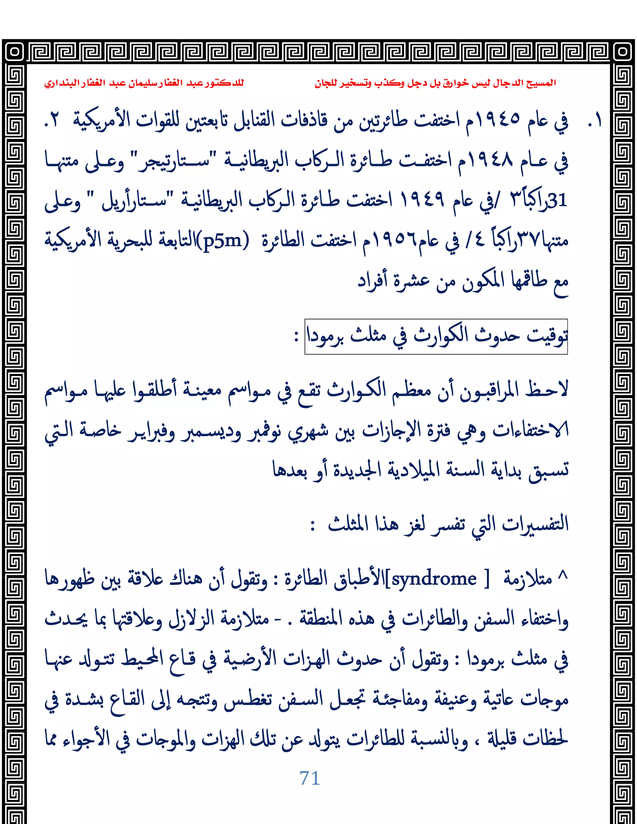 ‫ﻭﻛ‬ ‫ﺩﺟﻞ‬ ‫ﺑﻞ‬ ‫ﺧﻮﺍﺭﻕ‬ ‫ﻟﻴﺲ‬ ‫ﺍﻟﺪﺟﺎﻝ‬ ‫ﺍﻟﻤﺴﻴﺢ‬
‫ﺍﻟﺒﻨﺪﺍﺭﻱ‬ ‫ﺍﻟﻐﻔﺎﺭ‬ ‫ﻋﺒﺪ‬ ‫ﺳﻠﻴﻤﺎﻥ‬ ‫ﺍﻟﻐﻔﺎﺭ‬ ‫ﻋﺒﺪ‬ ‫ﻟﻠﺪﻛﺘﻮﺭ‬ ‫ﻟﻠﺠﺎﻥ‬ ‫ﻭﺗﺴﺨﻴﺮ‬ ‫ﺬﺏ‬
71
١
.
‫ﺎم‬ ‫ﰲ‬
١٩٤٥
‫ا‬ ‫ﻗﺎذﻓﺎت‬ ‫ﻣﻦ‬ ‫ﺗﲔ‬‫ﺮ‬‫ﻃﺎ‬ ‫ﻔﺖ‬ ‫اﺧ‬ ‫م‬
‫ﺔ‬ ‫ﻣﺮﻜ‬ٔ ‫ا‬ ‫ات‬‫ﻮ‬‫ﻠﻘ‬ ‫ﺑﻌﺘﲔ‬ ‫ﺎﺑﻞ‬ ‫ﻟﻘ‬
٢
.
‫ـﺎم‬‫ـ‬ ‫ﰲ‬
١٩٤٨
‫ﯾﻄ‬‫ﱪ‬‫اﻟ‬ ‫ـﺮﰷب‬‫ـ‬‫اﻟ‬ ‫ﺮة‬‫ﻃــﺎ‬ ‫ـﺖ‬‫ـ‬‫ﻔ‬ ‫اﺧ‬ ‫م‬
‫ﻧﯿــﺔ‬‫ﺎ‬
"
‫ﺗﯿﺠﺮ‬‫ر‬‫ﺳــﺘﺎ‬
"
‫ﳯــﺎ‬ ‫ﻣ‬ ‫ـﲆ‬‫ـ‬ ‫و‬
31
ً‫ﺎ‬‫ﺒ‬‫ا‬‫ر‬
٣
/
‫ﺎم‬ ‫ﰲ‬
١٩٤٩
‫ﻧﯿـﺔ‬‫ﺎ‬‫ﯾﻄ‬‫ﱪ‬‫اﻟ‬ ‫اﻟـﺮﰷب‬ ‫ﺮة‬‫ﻃـﺎ‬ ‫ﻔﺖ‬ ‫اﺧ‬
"
‫ﯾﻞ‬‫ر‬ٔ‫ﺳـﺘﺎر‬
"
‫ـﲆ‬ ‫و‬
‫ﳯﺎ‬ ‫ﻣ‬
٣٧
ً‫ﺎ‬‫ﺒ‬‫ا‬‫ر‬
٤
/
‫ﺎم‬ ‫ﰲ‬
١٩٥٦
‫ﺮة‬‫اﻟﻄﺎ‬ ‫ﻔﺖ‬ ‫اﺧ‬ ‫م‬
(p5m)
‫ﺔ‬ ‫ﻣﺮﻜ‬ٔ ‫ا‬ ‫ﯾﺔ‬‫ﺮ‬‫ﻠﺒﺤ‬ ‫اﻟﺘﺎﺑﻌﺔ‬
‫اد‬‫ﺮ‬‫ﻓ‬ٔ ‫ﻋﴩة‬ ‫ﻣﻦ‬ ‫اﳌﻜﻮن‬ ‫ﻃﺎﳃﻬﺎ‬ ‫ﻣﻊ‬
‫ﺖ‬ ‫ﺗﻮﻗ‬
‫ﺪوث‬
‫ارث‬‫ﻮ‬‫اﻟﻜ‬
‫ﰲ‬
‫ﻠﺚ‬ ‫ﻣ‬
‫ﺮﻣﻮدا‬
:
ٔ ‫ـﻮن‬‫ـ‬ ‫اﻗ‬‫ﺮ‬‫اﳌ‬ ‫ـﻆ‬‫ـ‬‫ﻻﺣ‬
‫اﰟ‬‫ﻮ‬‫ـ‬‫ـ‬‫ﻣ‬ ‫ـﺎ‬‫ـ‬‫ﻠﳱ‬ ‫ا‬‫ﻮ‬‫ـ‬‫ـ‬‫ﻃﻠﻘ‬ٔ ‫ـﺔ‬‫ـ‬‫ﯿﻨ‬‫ﻣﻌ‬ ‫اﰟ‬‫ﻮ‬‫ـ‬‫ـ‬‫ﻣ‬ ‫ﰲ‬ ‫ـﻊ‬‫ـ‬‫ﺗﻘ‬ ‫ارث‬‫ﻮ‬‫ـ‬‫ـ‬‫اﻟﻜ‬ ‫ـﻢ‬‫ـ‬‫ﻣﻌﻈ‬ ‫ن‬
‫اﻟـﱵ‬ ‫ﺎﺻـﺔ‬ ‫ـﺮ‬‫ا‬‫ﱪ‬‫وﻓ‬ ‫ﺴـﻤﱪ‬‫ود‬ ‫ﻧﻮﳁﱪ‬ ‫ﺷﻬﺮي‬ ‫ﺑﲔ‬ ‫ات‬‫ز‬‫ﺎ‬ ٕ‫ﻻ‬‫ا‬ ‫ﻓﱰة‬ ‫وﱔ‬ ‫ﻔﺎءات‬ ‫ﺧ‬
‫ﺑﻌﺪﻫﺎ‬ ‫و‬ٔ ‫اﳉﺪﯾﺪة‬ ‫اﳌﯿﻼدﯾﺔ‬ ‫ﺴﻨﺔ‬‫ﻟ‬‫ا‬ ‫ﺑﺪاﯾﺔ‬ ‫ﺴﺒﻖ‬
‫اﳌﺜﻠﺚ‬ ‫ﻫﺬا‬ ‫ﻟﻐﺰ‬ ‫ﴪ‬‫ﺗﻔ‬ ‫اﻟﱵ‬ ‫ات‬‫ﲑ‬‫ﺘﻔﺴ‬‫ﻟ‬‫ا‬
:
^
‫ﻼزﻣﺔ‬ ‫ﻣ‬
[syndrome ]
‫ﺮة‬‫اﻟﻄﺎ‬ ‫ﻃﺒﺎق‬ٔ ‫ا‬
:
‫ن‬ٔ ‫ﺗﻘﻮل‬‫و‬
‫ﻇﻬﻮرﻫﺎ‬ ‫ﺑﲔ‬ ‫ﻼﻗﺔ‬ ‫ﻫﻨﺎك‬
‫اﳌﻨﻄﻘﺔ‬ ‫ﻫﺬﻩ‬ ‫ﰲ‬ ‫ات‬‫ﺮ‬‫واﻟﻄﺎ‬ ‫اﻟﺴﻔﻦ‬ ‫ﻔﺎء‬ ‫اﺧ‬‫و‬
.
-
‫ﳛـﺪث‬ ‫ﲟﺎ‬ ‫ﻼﻗﳤﺎ‬ ‫و‬ ‫اﻟﺰﻻزل‬ ‫ﻼزﻣﺔ‬ ‫ﻣ‬
‫ﺮﻣﻮدا‬ ‫ﻠﺚ‬ ‫ﻣ‬ ‫ﰲ‬
:
‫ﻋﳯـﺎ‬ ‫ﺗﺘـﻮ‬ ‫اﶈـﯿﻂ‬ ‫ﻗـﺎع‬ ‫ﰲ‬ ‫رﺿـﯿﺔ‬ٔ ‫ا‬ ‫ات‬‫ﺰ‬‫اﻟﻬـ‬ ‫ﺪوث‬ ‫ن‬ٔ ‫ﺗﻘﻮل‬‫و‬
‫ﰲ‬ ‫ﺸـﺪة‬ ‫اﻟﻘـﺎع‬ ‫ٕﱃ‬‫ا‬ ‫ـﻪ‬ ‫ﺗﺘ‬‫و‬ ‫ﺗﻐﻄـﺲ‬ ‫اﻟﺴـﻔﻦ‬ ‫ﲡﻌـﻞ‬ ‫ـﺔ‬ ‫وﻣﻔﺎﺟ‬ ‫ﻨﯿﻔﺔ‬‫ﻋ‬‫و‬ ‫ﺎﺗﯿﺔ‬ ‫ﺎت‬ ‫ﻣﻮ‬
‫ﻟ‬ ‫و‬ ، ‫ﻗﻠﯿ‬ ‫ﳊﻈﺎت‬
‫ﳑﺎ‬ ‫اء‬‫ﻮ‬‫ﺟ‬ٔ ‫ا‬ ‫ﰲ‬ ‫ﺎت‬ ‫اﳌﻮ‬‫و‬ ‫ات‬‫ﺰ‬‫اﻟﻬ‬ ‫ﺗ‬ ‫ﻋﻦ‬ ‫ﯾﺘﻮ‬ ‫ات‬‫ﺮ‬‫ﻠﻄﺎ‬ ‫ﺴﺒﺔ‬
 