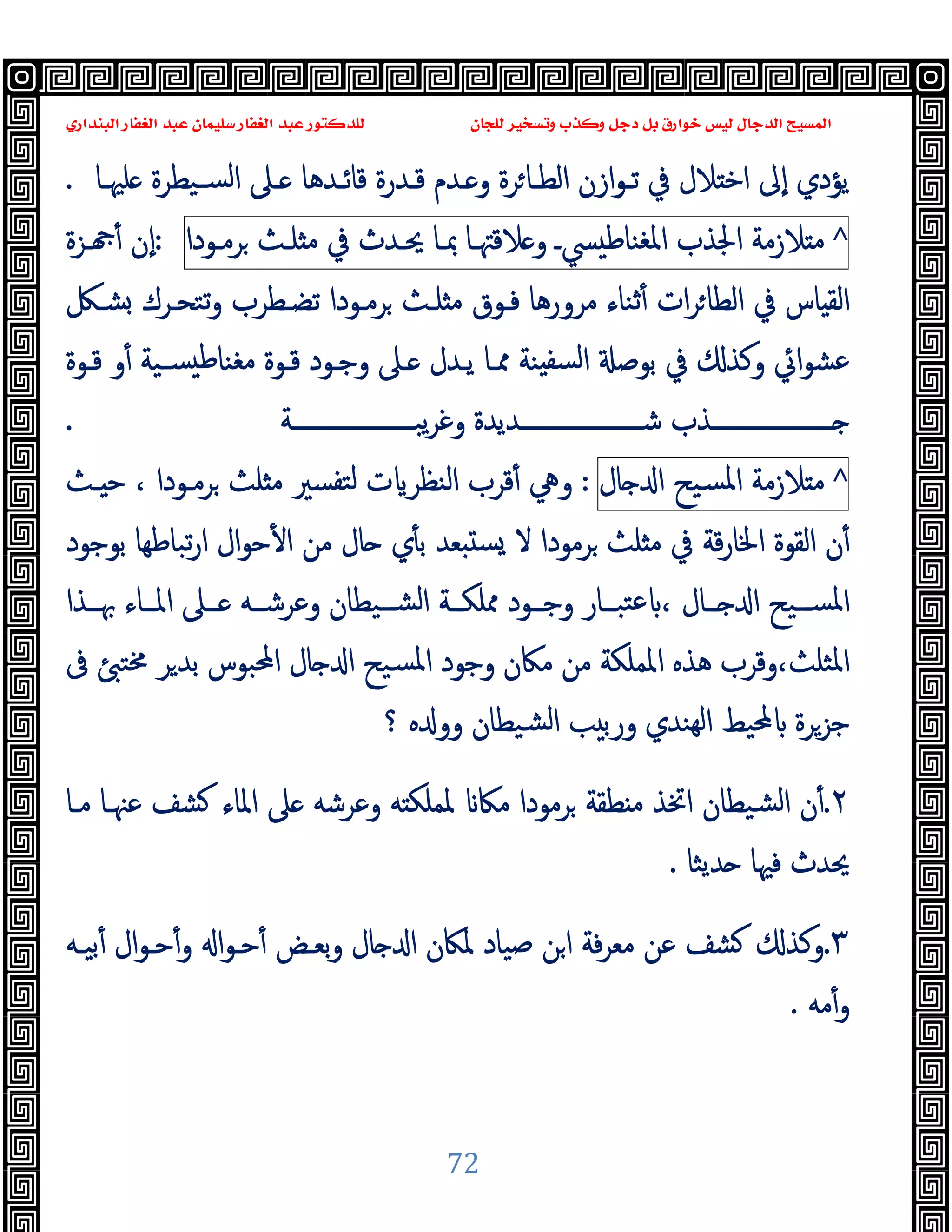 ‫ﻭﻛ‬ ‫ﺩﺟﻞ‬ ‫ﺑﻞ‬ ‫ﺧﻮﺍﺭﻕ‬ ‫ﻟﻴﺲ‬ ‫ﺍﻟﺪﺟﺎﻝ‬ ‫ﺍﻟﻤﺴﻴﺢ‬
‫ﺍﻟﺒﻨﺪﺍﺭﻱ‬ ‫ﺍﻟﻐﻔﺎﺭ‬ ‫ﻋﺒﺪ‬ ‫ﺳﻠﻴﻤﺎﻥ‬ ‫ﺍﻟﻐﻔﺎﺭ‬ ‫ﻋﺒﺪ‬ ‫ﻟﻠﺪﻛﺘﻮﺭ‬ ‫ﻟﻠﺠﺎﻥ‬ ‫ﻭﺗﺴﺨﻴﺮ‬ ‫ﺬﺏ‬
72
‫ﻠﳱـﺎ‬ ‫ﺴـﯿﻄﺮة‬‫ﻟ‬‫ا‬ ‫ـﲆ‬ ‫ﻗﺎﺋـﺪﻫﺎ‬ ‫ﻗـﺪرة‬ ‫ـﺪم‬ ‫و‬ ‫ﺮة‬‫اﻟﻄـﺎ‬ ‫ازن‬‫ﻮ‬‫ﺗـ‬ ‫ﰲ‬ ‫ﻼل‬ ‫اﺧ‬ ‫ٕﱃ‬‫ا‬ ‫ﯾﺆدي‬
.
^
‫ﻼزﻣﺔ‬ ‫ﻣ‬
‫اﳉﺬب‬
‫ﴘـ‬ ‫اﳌﻐﻨﺎﻃ‬
‫ﻼﻗﳤـﺎ‬ ‫و‬
‫ﲟـﺎ‬
‫ﳛـﺪث‬
‫ﰲ‬
‫ﻠـﺚ‬ ‫ﻣ‬
‫ﺮﻣـﻮدا‬
:
‫ـﺰة‬ ٔ ‫ٕن‬‫ا‬
‫ﺗﺘ‬‫و‬ ‫ﺗﻀـﻄﺮب‬ ‫ﺮﻣـﻮدا‬ ‫ﻠـﺚ‬ ‫ﻣ‬ ‫ﻓـﻮق‬ ‫ﻣﺮورﻫﺎ‬ ‫ﺛﻨﺎء‬ٔ ‫ات‬‫ﺮ‬‫اﻟﻄﺎ‬ ‫ﰲ‬ ‫ﺎس‬ ‫اﻟﻘ‬
‫ﺸـﲁ‬ ‫ﺤـﺮك‬
‫ﻗـﻮة‬ ‫و‬ٔ ‫ﺴـﯿﺔ‬ ‫ﻃ‬‫ﻣﻐﻨﺎ‬ ‫ﻗـﻮة‬ ‫وﺟـﻮد‬ ‫ـﲆ‬ ‫ﯾـﺪل‬ ‫ﳑـﺎ‬ ‫ﻨﺔ‬ ‫ﻟﺴﻔ‬‫ا‬ ‫ﺑﻮﺻ‬ ‫ﰲ‬ ‫وﻛﺬ‬ ‫اﰄ‬‫ﻮ‬‫ﻋﺸ‬
‫ــــــــــــــــــــﺔ‬‫ـ‬‫ﯾﺒ‬‫ﺮ‬‫وﻏ‬ ‫ــــــــــــــــــــﺪﯾﺪة‬‫ـ‬‫ﺷ‬ ‫ــــــــــــــــــــﺬب‬‫ـ‬
.
^
‫ﻼزﻣﺔ‬ ‫ﻣ‬
‫ﺴﯿﺢ‬‫ﳌ‬‫ا‬
‫ﺎل‬ ‫ا‬
:
‫ـﺚ‬ ‫ﺣ‬ ، ‫ﺮﻣـﻮدا‬ ‫ﻠﺚ‬ ‫ﻣ‬ ‫ﺘﻔﺴﲑ‬‫ﻟ‬ ‫ت‬ ‫اﻟﻨﻈﺮ‬ ‫ﻗﺮب‬ٔ ‫وﱔ‬
‫ار‬ ‫ال‬‫ﻮ‬‫ﺣ‬ٔ ‫ا‬ ‫ﻣﻦ‬ ‫ﺎل‬ ‫ي‬ٔ ‫ﺑ‬ ‫ﻌﺪ‬ ‫ﺴ‬ ‫ﻻ‬ ‫ﺮﻣﻮدا‬ ‫ﻠﺚ‬ ‫ﻣ‬ ‫ﰲ‬ ‫ﻗﺔ‬‫ر‬‫اﳋﺎ‬ ‫اﻟﻘﻮة‬ ‫ن‬ٔ
‫ﺑﻮﺟﻮد‬ ‫ﺗﺒﺎﻃﻬﺎ‬
‫ــﺬا‬‫ـ‬‫ﲠ‬ ‫ــﺎء‬‫ـ‬‫اﳌ‬ ‫ــﲆ‬‫ـ‬ ‫ــﻪ‬‫ـ‬‫وﻋﺮﺷ‬ ‫ــﯿﻄﺎن‬‫ـ‬‫اﻟﺸ‬ ‫ــﺔ‬‫ـ‬‫ﳑﻠﻜ‬ ‫ــﻮد‬‫ـ‬‫وﺟ‬ ‫ــﺎر‬‫ـ‬‫ﺘﺒ‬‫ﻋ‬ ، ‫ــﺎل‬‫ـ‬ ‫ا‬ ‫ــﯿﺢ‬‫ـ‬‫اﳌﺴ‬
‫ﰱ‬ ‫ﳐﺘ‬ ‫ﺮ‬‫ﺑﺪ‬ ‫اﶈﺒﻮس‬ ‫ﺎل‬ ‫ا‬ ‫ﺴﯿﺢ‬‫ﳌ‬‫ا‬ ‫وﺟﻮد‬ ‫ﻣﲀن‬ ‫ﻣﻦ‬ ‫اﳌﻤﻠﻜﺔ‬ ‫ﻫﺬﻩ‬ ‫وﻗﺮب‬،‫اﳌﺜﻠﺚ‬
‫؟‬ ‫ﻩ‬ ‫وو‬ ‫ﺸﯿﻄﺎن‬‫ﻟ‬‫ا‬ ‫ﺐ‬ ‫ورﺑ‬ ‫ﻬﻨﺪي‬‫ﻟ‬‫ا‬ ‫ﶈﯿﻂ‬ ‫ﺟﺰﺮة‬
٢
.
‫ﺸ‬ ‫اﳌﺎء‬ ‫ﲆ‬ ‫وﻋﺮﺷﻪ‬ ‫ﻪ‬ ‫ﳌﻤﻠﻜ‬ ‫ﻣﲀ‬ ‫ﺮﻣﻮدا‬ ‫ﻄﻘﺔ‬ ‫ﻣ‬ ‫اﲣﺬ‬ ‫ﺸﯿﻄﺎن‬‫ﻟ‬‫ا‬ ‫ن‬ٔ
‫ﻣـﺎ‬ ‫ﻋﳯـﺎ‬ ‫ﻒ‬
‫ﺪﯾﺜﺎ‬ ‫ﻓﳱﺎ‬ ‫ﳛﺪث‬
.
٣
.
‫ﺑﯿـﻪ‬ٔ ‫ال‬‫ﻮ‬‫ﺣـ‬ٔ‫و‬ ‫ا‬‫ﻮ‬‫ﺣـ‬ٔ ‫ﺑﻌـﺾ‬‫و‬ ‫ﺎل‬ ‫ا‬ ‫ﳌﲀن‬ ‫ﺻﯿﺎد‬ ‫ﻦ‬‫ا‬ ‫ﻓﺔ‬‫ﺮ‬‫ﻣﻌ‬ ‫ﻋﻦ‬ ‫ﺸﻒ‬ ‫وﻛﺬ‬
‫ﻣﻪ‬ٔ‫و‬
.
 