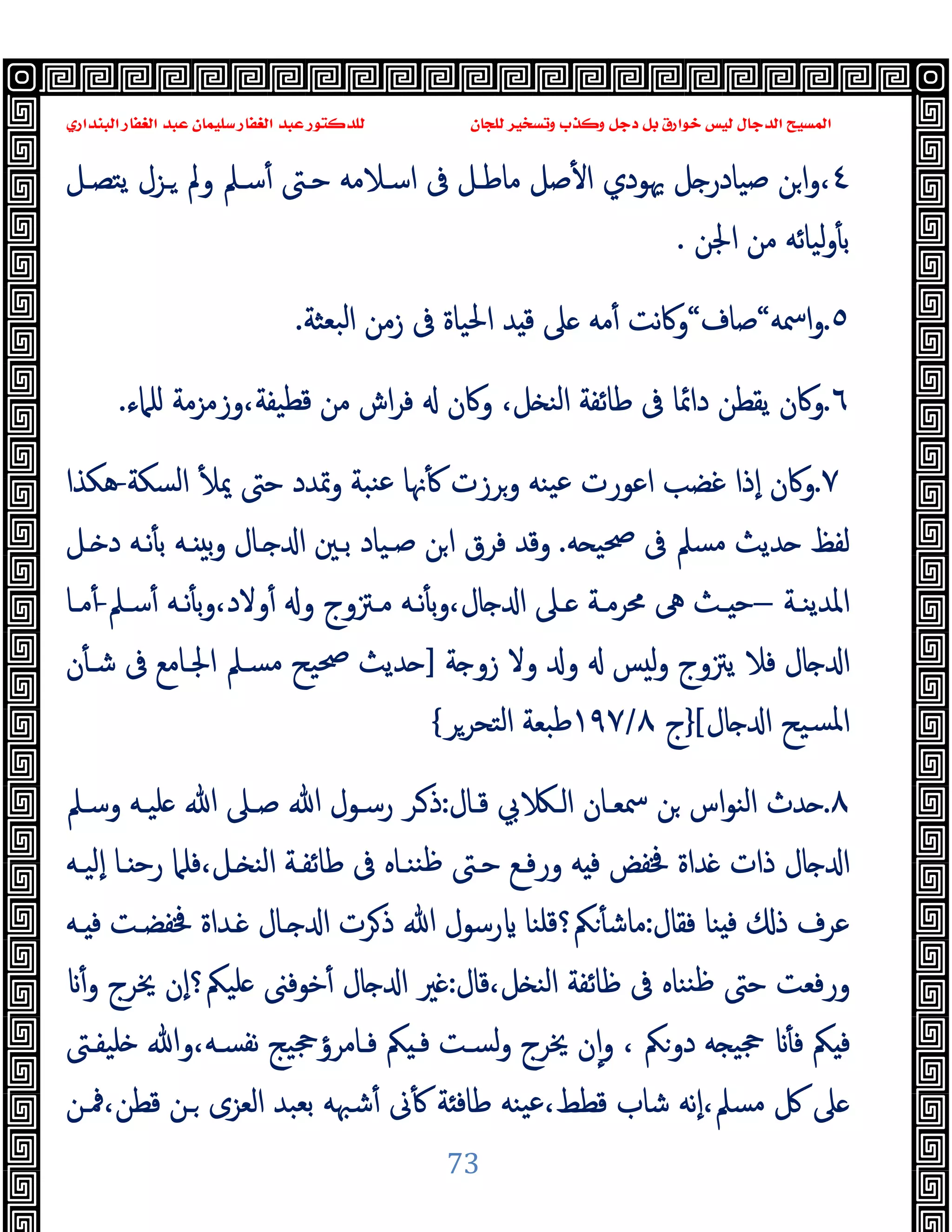 ‫ﻭﻛ‬ ‫ﺩﺟﻞ‬ ‫ﺑﻞ‬ ‫ﺧﻮﺍﺭﻕ‬ ‫ﻟﻴﺲ‬ ‫ﺍﻟﺪﺟﺎﻝ‬ ‫ﺍﻟﻤﺴﻴﺢ‬
‫ﺍﻟﺒﻨﺪﺍﺭﻱ‬ ‫ﺍﻟﻐﻔﺎﺭ‬ ‫ﻋﺒﺪ‬ ‫ﺳﻠﻴﻤﺎﻥ‬ ‫ﺍﻟﻐﻔﺎﺭ‬ ‫ﻋﺒﺪ‬ ‫ﻟﻠﺪﻛﺘﻮﺭ‬ ‫ﻟﻠﺠﺎﻥ‬ ‫ﻭﺗﺴﺨﻴﺮ‬ ‫ﺬﺏ‬
73
٤
،
‫ﻣﺎ‬ ‫ﺻﻞ‬ٔ ‫ا‬ ‫ﳞﻮدي‬ ‫ﻞ‬ ‫ﺻﯿﺎدر‬ ‫ﻦ‬‫ا‬‫و‬
‫ﯾﺘﺼـﻞ‬ ‫ـﺰل‬ ‫وﱂ‬ ‫ﺳـﲅ‬ٔ ‫ﺣـﱴ‬ ‫اﺳـﻼﻣﻪ‬ ‫ﰱ‬ ‫ﻃـﻞ‬
‫اﳉﻦ‬ ‫ﻣﻦ‬ ‫ﻟﯿﺎﺋﻪ‬‫و‬ٔ ‫ﺑ‬
.
٥
.
‫اﲰﻪ‬‫و‬
“
‫ﺻﺎف‬
“
‫ﺒﻌﺜﺔ‬‫ﻟ‬‫ا‬ ‫زﻣﻦ‬ ‫ﰱ‬ ‫اﳊﯿﺎة‬ ‫ﺪ‬ ‫ﻗ‬ ‫ﲆ‬ ‫ﻣﻪ‬ٔ ‫ﻧﺖ‬‫ﰷ‬‫و‬
.
٦
.
‫ﰱ‬ ‫داﲚﺎ‬ ‫ﯾﻘﻄﻦ‬ ‫وﰷن‬
‫ﻠﲈء‬ ‫وزﻣﺰﻣﺔ‬،‫ﻗﻄﯿﻔﺔ‬ ‫ﻣﻦ‬ ‫اش‬‫ﺮ‬‫ﻓ‬ ‫وﰷن‬ ،‫ﻞ‬ ‫اﻟﻨ‬ ‫ﻃﺎﺋﻔﺔ‬
.
٧
.
‫اﻟﺴﻜﺔ‬ ٔ ‫ﳝ‬ ‫ﺣﱴ‬ ‫وﲤﺪد‬ ‫ﻨﺒﺔ‬‫ﻋ‬ ‫ﳖﺎ‬ٔ ‫وﺮزت‬ ‫ﯿﻨﻪ‬‫ﻋ‬ ‫اﻋﻮرت‬ ‫ﻏﻀﺐ‬ ‫ٕذا‬‫ا‬ ‫وﰷن‬
-
‫ﻫﻜﺬا‬
‫ﻪ‬ ‫ﲱﯿ‬ ‫ﰱ‬ ‫ﻣﺴﲅ‬ ‫ﺪﯾﺚ‬ ‫ﻟﻔﻆ‬
.
‫ـﻞ‬ ‫د‬ ‫ﻧـﻪ‬ٔ ‫ﺑ‬ ‫ـﻪ‬ ‫ﺑ‬‫و‬ ‫ـﺎل‬ ‫ا‬ ‫ﺑـﲔ‬ ‫ﺻـﯿﺎد‬ ‫ﻦ‬‫ا‬ ‫ﻓﺮق‬ ‫وﻗﺪ‬
‫ـﺔ‬‫ـ‬‫اﳌﺪﯾﻨ‬
–
‫ـﲅ‬‫ـ‬‫ﺳ‬ٔ ‫ـﻪ‬‫ـ‬‫ﻧ‬ٔ ‫ﺑ‬‫و‬،‫وﻻد‬ٔ ‫و‬ ‫ـﱱوج‬‫ـ‬‫ﻣ‬ ‫ـﻪ‬‫ـ‬‫ﻧ‬ٔ ‫ﺑ‬‫و‬،‫ﺎل‬ ‫ا‬ ‫ـﲆ‬‫ـ‬ ‫ـﺔ‬‫ـ‬‫ﳏﺮﻣ‬ ‫ﱓ‬ ‫ـﺚ‬‫ـ‬ ‫ﺣ‬
-
‫ـ‬‫ـ‬‫ﻣ‬ٔ
‫ﺎ‬
‫ﺔ‬ ‫زو‬ ‫وﻻ‬ ‫و‬ ‫ﺲ‬ ‫ﻟ‬‫و‬ ‫ﯾﱱوج‬ ‫ﻓﻼ‬ ‫ﺎل‬ ‫ا‬
]
‫ن‬ٔ ‫ﺷـ‬ ‫ﰱ‬ ‫اﳉـﺎﻣﻊ‬ ‫ﻣﺴـﲅ‬ ‫ﲱﯿﺢ‬ ‫ﺪﯾﺚ‬
‫ﺎل‬ ‫ا‬ ‫ﺴﯿﺢ‬‫ﳌ‬‫ا‬
[
}
‫ج‬
٨
/
١٩٧
‫اﻟﺘﺤﺮﺮ‬ ‫ﻃﺒﻌﺔ‬
{
٨
.
‫ﻗـﺎل‬ ‫ﰊ‬ ‫اﻟـ‬ ‫ﲰﻌـﺎن‬ ‫ﻦ‬ ‫اس‬‫ﻮ‬‫اﻟﻨ‬ ‫ﺪث‬
:
‫وﺳـﲅ‬ ‫ﻠﯿـﻪ‬ ‫ﷲ‬ ‫ﺻـﲆ‬ ‫ﷲ‬ ‫رﺳـﻮل‬ ‫ـﺮ‬‫ذ‬
‫ٕﻟﯿـﻪ‬‫ا‬ ‫ـﺎ‬ ‫رﺣ‬ ‫ﻓﻠﲈ‬،‫ـﻞ‬ ‫اﻟﻨ‬ ‫ﻃﺎﺋﻔـﺔ‬ ‫ﰱ‬ ‫ﻨﻨـﺎﻩ‬‫ﻇ‬ ‫ﺣـﱴ‬ ‫ورﻓـﻊ‬ ‫ﻪ‬ ‫ﻓ‬ ‫ﳀﻔﺾ‬ ‫ﺪاة‬ ‫ذات‬ ‫ﺎل‬ ‫ا‬
‫ﻨﺎ‬ ‫ﻓ‬ ‫ذ‬ ‫ﻋﺮف‬
‫ﻓﻘﺎل‬
:
‫ـﻪ‬ ‫ﻓ‬ ‫ﳀﻔﻀـﺖ‬ ‫ـﺪاة‬ ‫ـﺎل‬ ‫ا‬ ‫ﺮت‬‫ذ‬ ‫ﷲ‬ ‫رﺳﻮل‬ ‫ﲂ؟ﻗﻠﻨﺎ‬ٔ ‫ﻣﺎﺷ‬
‫ﻗﺎل‬،‫ﻞ‬ ‫اﻟﻨ‬ ‫ﻇﺎﺋﻔﺔ‬ ‫ﰱ‬ ‫ﻨﻨﺎﻩ‬‫ﻇ‬ ‫ﺣﱴ‬ ‫ورﻓﻌﺖ‬
:
ٔ‫و‬ ‫ﳜﺮج‬ ‫ٕن‬‫ا‬‫ﻠﯿﲂ؟‬ ‫ﺧﻮﻓﲎ‬ٔ ‫ﺎل‬ ‫ا‬ ‫ﲑ‬
‫ﻠﯿﻔـﱴ‬ ‫وﷲ‬،‫ﻧﻔﺴـﻪ‬ ‫ﻓـﺎﻣﺮؤﲩﯿﺞ‬ ‫ﲂ‬ ‫ﻓـ‬ ‫ﻟﺴـﺖ‬‫و‬ ‫ﳜﺮج‬ ‫ن‬ٕ‫ا‬‫و‬ ، ‫دوﲂ‬ ‫ﻪ‬ ‫ﲩﯿ‬ ٔ ‫ﻓ‬ ‫ﲂ‬ ‫ﻓ‬
‫اﻟﻌﺰ‬ ‫ﺑﻌﺒﺪ‬ ‫ﺷﳢﻪ‬ٔ ‫ﱏ‬ٔ ‫ﺔ‬ ‫ﻃﺎﻓ‬ ‫ﯿﻨﻪ‬‫ﻋ‬،‫ﻗﻄﻂ‬ ‫ﺷﺎب‬ ‫ٕﻧﻪ‬‫ا‬،‫ﻣﺴﲅ‬ ‫ﰻ‬ ‫ﲆ‬
‫ﳁـﻦ‬،‫ﻗﻄﻦ‬ ‫ـﻦ‬ ‫ى‬
 