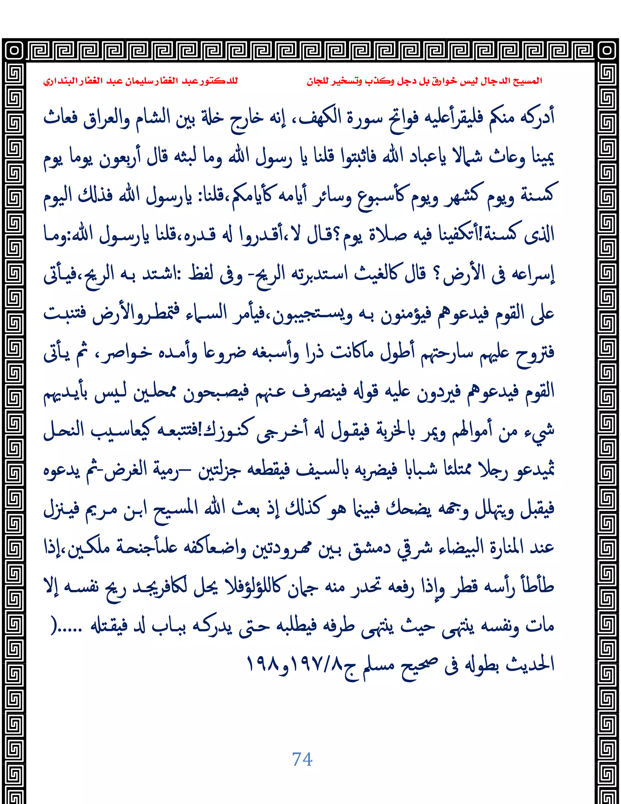 ‫ﻭﻛ‬ ‫ﺩﺟﻞ‬ ‫ﺑﻞ‬ ‫ﺧﻮﺍﺭﻕ‬ ‫ﻟﻴﺲ‬ ‫ﺍﻟﺪﺟﺎﻝ‬ ‫ﺍﻟﻤﺴﻴﺢ‬
‫ﺍﻟﺒﻨﺪﺍﺭﻱ‬ ‫ﺍﻟﻐﻔﺎﺭ‬ ‫ﻋﺒﺪ‬ ‫ﺳﻠﻴﻤﺎﻥ‬ ‫ﺍﻟﻐﻔﺎﺭ‬ ‫ﻋﺒﺪ‬ ‫ﻟﻠﺪﻛﺘﻮﺭ‬ ‫ﻟﻠﺠﺎﻥ‬ ‫ﻭﺗﺴﺨﻴﺮ‬ ‫ﺬﺏ‬
74
‫ﻓﻌﺎث‬ ‫اق‬‫ﺮ‬‫اﻟﻌ‬‫و‬ ‫اﻟﺸﺎم‬ ‫ﺑﲔ‬ ‫ﺎرج‬ ‫ٕﻧﻪ‬‫ا‬ ،‫اﻟﻜﻬﻒ‬ ‫ﺳﻮرة‬ ‫اﰌ‬‫ﻮ‬‫ﻓ‬ ‫ﻠﯿﻪ‬ ٔ‫ﻓﻠﯿﻘﺮ‬ ‫ﲂ‬ ‫ﻣ‬ ‫درﻛﻪ‬ٔ
‫ﯾﻮم‬ ‫ﯾﻮﻣﺎ‬ ‫ﺑﻌﻮن‬‫ر‬ٔ ‫ﻗﺎل‬ ‫ﺒﺜﻪ‬‫ﻟ‬ ‫وﻣﺎ‬ ‫ﷲ‬ ‫رﺳﻮل‬ ‫ﻗﻠﻨﺎ‬ ‫ا‬‫ﻮ‬ ‫ﻓﺎﺛ‬ ‫ﷲ‬ ‫ﻋﺒﺎد‬ ‫ﺷﲈﻻ‬ ‫ﺎث‬ ‫و‬ ‫ﯿﻨﺎ‬‫ﳝ‬
‫ﻗﻠﻨﺎ‬،‫ﻣﲂ‬ ٔ ‫ﻣﻪ‬ ٔ ‫ﺮ‬‫وﺳﺎ‬ ‫ﺳﺒﻮع‬ٔ ‫ﯾﻮم‬‫و‬ ‫ﺸﻬﺮ‬ ‫ﯾﻮم‬‫و‬ ‫ﺴﻨﺔ‬
:
‫اﻟﯿﻮم‬ ‫ﻓﺬ‬ ‫ﷲ‬ ‫رﺳﻮل‬
‫ﺴ‬ ‫ى‬ ‫ا‬
‫ﻨﺔ‬
!
‫ﷲ‬ ‫رﺳـﻮل‬ ‫ﻗﻠﻨﺎ‬،‫ﻗـﺪرﻩ‬ ‫ﻗـﺪروا‬ٔ،‫ﻻ‬ ‫ﯾﻮم؟ﻗـﺎل‬ ‫ﺻـﻼة‬ ‫ﻪ‬ ‫ﻓ‬ ‫ﻨﺎ‬ ‫ﻜﻔ‬ ٔ
:
‫وﻣـﺎ‬
‫اﻟﺮﱖ‬ ‫ﺗﻪ‬‫ﺮ‬‫اﺳﺘﺪ‬ ‫ﰷﻟﻐﯿﺚ‬ ‫ﻗﺎل‬ ‫رض؟‬ٔ ‫ا‬ ‫ﰱ‬ ‫ﻪ‬ ‫ا‬‫ﴎ‬ٕ‫ا‬
-
‫ﻟﻔﻆ‬ ‫وﰱ‬
:
‫ﰏ‬ٔ ‫ـ‬ ‫ﻓ‬،‫اﻟﺮﱖ‬ ‫ﺑـﻪ‬ ‫اﺷﺘﺪ‬
‫ـﺖ‬ ‫ﻨ‬ ‫ﻓ‬ ‫رض‬ٔ ‫ﳣﻄـﺮوا‬‫ﻓ‬ ‫اﻟﺴـﲈء‬ ‫ﻣﺮ‬ٔ ‫ﻓ‬،‫ﯿﺒﻮن‬‫ﺴـﺘﺠ‬‫و‬ ‫ﺑـﻪ‬ ‫ﻮن‬ ‫ﺆﻣ‬ ‫ﻓ‬ ‫ﺪﻋﻮﱒ‬ ‫ﻓ‬ ‫اﻟﻘﻮم‬ ‫ﲆ‬
‫ﴐو‬ ‫ﺳﺒﻐﻪ‬ٔ‫و‬ ‫ا‬‫ر‬‫ذ‬ ‫ﻧﺖ‬‫ﰷ‬‫ﻣﺎ‬ ‫ﻃﻮل‬ٔ ‫ﺳﺎرﺣﳤﻢ‬ ‫ﻠﳱﻢ‬ ‫ﻓﱰوح‬
‫ﰏ‬ٔ ‫ﯾـ‬ ‫ﰒ‬ ،‫اﴏ‬‫ﻮ‬‫ﺧـ‬ ‫ﻣـﺪﻩ‬ٔ‫و‬ ‫ﺎ‬
‫ﯾـﺪﳞﻢ‬ٔ ‫ﺑ‬ ‫ﺲ‬ ‫ﻟـ‬ ‫ﻠـﲔ‬ ‫ﳑ‬ ‫ﺼـﺒﺤﻮن‬ ‫ﻓ‬ ‫ﻋـﳯﻢ‬ ‫ﻨﴫف‬ ‫ﻓ‬ ‫ﻗﻮ‬ ‫ﻠﯿﻪ‬ ‫ﻓﲑدون‬ ‫ﺪﻋﻮﱒ‬ ‫ﻓ‬ ‫اﻟﻘﻮم‬
‫ﻛﻨـﻮزك‬ ‫ﺧـﺮ‬ٔ ‫ﻘـﻮل‬ ‫ﻓ‬ ‫ﺑﺔ‬‫ﺮ‬‫ﳋ‬ ‫وﳝﺮ‬ ‫اﳍﻢ‬‫ﻮ‬‫ﻣ‬ٔ ‫ﻣﻦ‬ ‫ﳾء‬
!
‫ـﻞ‬ ‫اﻟﻨ‬ ‫ﺐ‬ ‫ﯿﻌﺎﺳـ‬ ‫ﺘﺒﻌـﻪ‬ ‫ﻓ‬
‫ﻟﺘﲔ‬‫ﺰ‬‫ﺟ‬ ‫ﻘﻄﻌﻪ‬ ‫ﻓ‬ ‫ﺴﯿﻒ‬‫ﻟ‬ ‫ﺑﻪ‬‫ﴬ‬ ‫ﻓ‬ ‫ﺷﺒﺎ‬ ‫ﺘﻠﺌﺎ‬‫ﳑ‬ ‫ﻼ‬ ‫ر‬ ‫ﲦﯿﺪﻋﻮ‬
–
‫اﻟﻐﺮض‬ ‫ﺔ‬ ‫رﻣ‬
-
‫ﯾﺪﻋﻮﻩ‬ ‫ﰒ‬
‫ﻪ‬ ‫و‬ ‫وﳤﻠﻞ‬ ‫ﻞ‬ ‫ﻘ‬ ‫ﻓ‬
‫ـﲋل‬ ‫ﻓ‬ ‫ﻣـﺮﱘ‬ ‫ـﻦ‬‫ا‬ ‫ﺴﯿﺢ‬‫ﳌ‬‫ا‬ ‫ﷲ‬ ‫ﺑﻌﺚ‬ ‫ٕذ‬‫ا‬ ‫ﻛﺬ‬ ‫ﻫﻮ‬ ‫ﯿ‬ ‫ﻓ‬ ‫ﻚ‬ ‫ﯾﻀ‬
‫ٕذا‬‫ا‬،‫ﻣﻠﻜـﲔ‬ ‫ـﺔ‬ ‫ﺟ‬ٔ ‫ﻠﯩ‬ ‫اﺿـﻌﺎﻛﻔﻪ‬‫و‬ ‫ـﺮودﺗﲔ‬ ‫ﺑـﲔ‬ ‫دﻣﺸﻖ‬ ‫ﴍﰶ‬ ‫ﺒﯿﻀﺎء‬‫ﻟ‬‫ا‬ ‫اﳌﻨﺎرة‬ ‫ﻋﻨﺪ‬
‫ٕﻻ‬‫ا‬ ‫ﻧﻔﺴـﻪ‬ ‫رﱖ‬ ‫ﻟﲀﻓﺮﳚـﺪ‬ ‫ﳛﻞ‬ ‫ﻟﺆﻓﻼ‬‫ﺆ‬‫ﰷﻠ‬ ‫ﺟﲈن‬ ‫ﻪ‬ ‫ﻣ‬ ‫ﲢﺪر‬ ‫ﻓﻌﻪ‬‫ر‬ ‫ذا‬ٕ‫ا‬‫و‬ ‫ﻗﻄﺮ‬ ‫ﺳﻪ‬ٔ‫ر‬ ٔ ‫ﻃ‬ٔ ‫ﻃ‬
‫ﺑﺒـﺎب‬ ‫ﯾﺪرﻛـﻪ‬ ‫ﺣـﱴ‬ ‫ﻄﻠﺒﻪ‬ ‫ﻓ‬ ‫ﻓﻪ‬‫ﺮ‬‫ﻃ‬ ‫ﻰ‬‫ﳤ‬ ‫ﯾ‬ ‫ﺚ‬ ‫ﺣ‬ ‫ﻰ‬‫ﳤ‬ ‫ﯾ‬ ‫ﻧﻔﺴﻪ‬‫و‬ ‫ﻣﺎت‬
‫ﻘـ‬ ‫ﻓ‬
).....
‫ج‬ ‫ﻣﺴﲅ‬ ‫ﲱﯿﺢ‬ ‫ﰱ‬ ‫ﺑﻄﻮ‬ ‫اﳊﺪﯾﺚ‬
٨
/
١٩٧
‫و‬
١٩٨
 