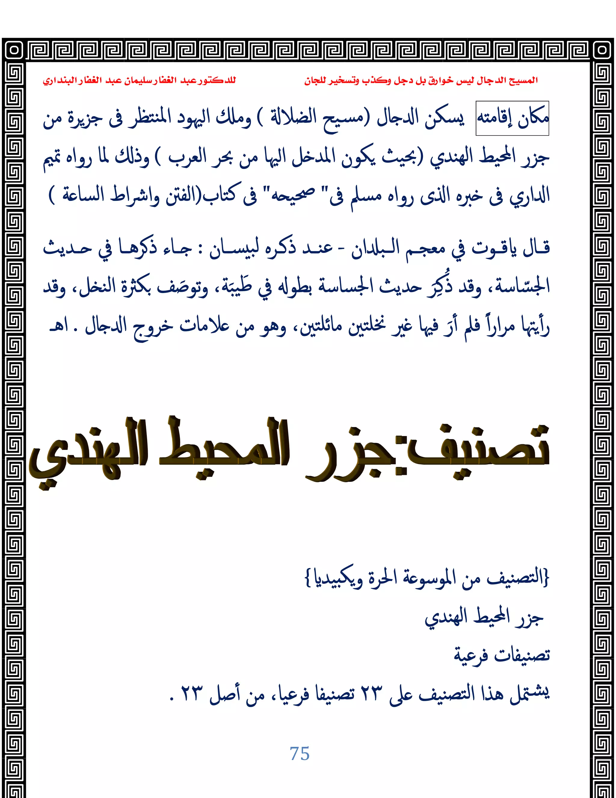 ‫ﻭﻛ‬ ‫ﺩﺟﻞ‬ ‫ﺑﻞ‬ ‫ﺧﻮﺍﺭﻕ‬ ‫ﻟﻴﺲ‬ ‫ﺍﻟﺪﺟﺎﻝ‬ ‫ﺍﻟﻤﺴﻴﺢ‬
‫ﺍﻟﺒﻨﺪﺍﺭﻱ‬ ‫ﺍﻟﻐﻔﺎﺭ‬ ‫ﻋﺒﺪ‬ ‫ﺳﻠﻴﻤﺎﻥ‬ ‫ﺍﻟﻐﻔﺎﺭ‬ ‫ﻋﺒﺪ‬ ‫ﻟﻠﺪﻛﺘﻮﺭ‬ ‫ﻟﻠﺠﺎﻥ‬ ‫ﻭﺗﺴﺨﻴﺮ‬ ‫ﺬﺏ‬
75
‫ﻣﲀن‬
‫ﻪ‬ ‫ٕﻗﺎﻣ‬‫ا‬
‫ﺎل‬ ‫ا‬ ‫ﺴﻜﻦ‬
)
‫اﻟﻀﻼ‬ ‫ﺴﯿﺢ‬‫ﻣ‬
(
‫ﻣﻦ‬ ‫ﺟﺰﺮة‬ ‫ﰱ‬ ‫ﻨﺘﻈﺮ‬‫ﳌ‬‫ا‬ ‫ﳱﻮد‬‫ا‬ ‫وﻣ‬
‫ﻬﻨﺪي‬‫ﻟ‬‫ا‬ ‫اﶈﯿﻂ‬ ‫ﺟﺰر‬
)
‫اﻟﻌﺮب‬ ‫ﲝﺮ‬ ‫ﻣﻦ‬ ‫ﳱﺎ‬‫ا‬ ‫ﻞ‬ ‫اﳌﺪ‬ ‫ﻜﻮن‬ ‫ﲝﯿﺚ‬
(
‫ﲤﲓ‬ ‫رواﻩ‬ ‫ﳌﺎ‬ ‫وذ‬
‫ﰱ‬ ‫ﻣﺴﲅ‬ ‫رواﻩ‬ ‫ى‬ ‫ا‬ ‫ﱪﻩ‬ ‫ﰱ‬ ‫اري‬ ‫ا‬
"
‫ﻪ‬ ‫ﲱﯿ‬
"
‫ﻛﺘﺎب‬ ‫ﰱ‬
)
‫اﻟﻔﱳ‬
‫ﺔ‬ ‫اﻟﺴﺎ‬ ‫اط‬‫ﴍ‬‫ا‬‫و‬
(
‫ان‬ ‫ـﺒ‬‫ـ‬‫اﻟ‬ ‫ـﻢ‬‫ـ‬‫ﻣﻌﺠ‬ ‫ﰲ‬ ‫ـﻮت‬‫ـ‬‫ﻗ‬ ‫ـﺎل‬‫ـ‬‫ﻗ‬
-
‫ـﺎن‬‫ـ‬‫ﺴ‬ ‫ﻟﺒ‬ ‫ـﺮﻩ‬‫ـ‬‫ذ‬ ‫ـﺪ‬‫ـ‬‫ﻋﻨ‬
:
‫ـﺪﯾﺚ‬‫ـ‬ ‫ﰲ‬ ‫ـﺎ‬‫ـ‬‫ﺮﻫ‬‫ذ‬ ‫ـﺎء‬‫ـ‬
‫وﻗﺪ‬ ،‫ﻞ‬ ‫اﻟﻨ‬ ‫ﻜﱶة‬ ‫ﻒ‬ َ‫ﺗﻮﺻ‬‫و‬ ،‫ﺔ‬َ‫ﺒ‬‫ﯿ‬َ‫ﻃ‬ ‫ﰲ‬ ‫ﺑﻄﻮ‬ ‫اﳉﺴﺎﺳﺔ‬ ‫ﺪﯾﺚ‬ َ‫ﺮ‬ِ‫ﻛ‬ُ‫ذ‬ ‫وﻗﺪ‬ ،‫ﺎﺳﺔ‬ ّ‫اﳉﺴ‬
‫ﺎل‬ ‫ا‬ ‫ﺧﺮوج‬ ‫ﻼﻣﺎت‬ ‫ﻣﻦ‬ ‫وﻫﻮ‬ ،‫ﻣﺎﺋﻠﺘﲔ‬ ‫ﳔﻠﺘﲔ‬ ‫ﲑ‬ ‫ﻓﳱﺎ‬ َ‫ر‬ٔ ‫ﻓﲅ‬ ً‫ا‬‫ر‬‫ا‬‫ﺮ‬‫ﻣ‬ ‫ﳤﺎ‬ٔ‫ر‬
.
‫اﻫـ‬
}
‫اﳌﻮﺳ‬ ‫ﻣﻦ‬ ‫ﻨﯿﻒ‬‫ﻟﺘﺼ‬‫ا‬
‫ﯿﺪ‬ ‫ﻜ‬‫و‬ ‫اﳊﺮة‬ ‫ﺔ‬ ‫ﻮ‬
{
‫ﻬﻨﺪي‬‫ﻟ‬‫ا‬ ‫اﶈﯿﻂ‬ ‫ﺟﺰر‬
‫ﻓﺮﻋﯿﺔ‬ ‫ﻨﯿﻔﺎت‬‫ﺗﺼ‬
‫ﲆ‬ ‫ﻨﯿﻒ‬‫ﻟﺘﺼ‬‫ا‬ ‫ﻫﺬا‬ ‫ﳣﻞ‬‫ﺸ‬
٢٣
‫ﺻﻞ‬ٔ ‫ﻣﻦ‬ ،‫ﻓﺮﻋﯿﺎ‬ ‫ﻨﯿﻔﺎ‬‫ﺗﺼ‬
٢٣
.
 