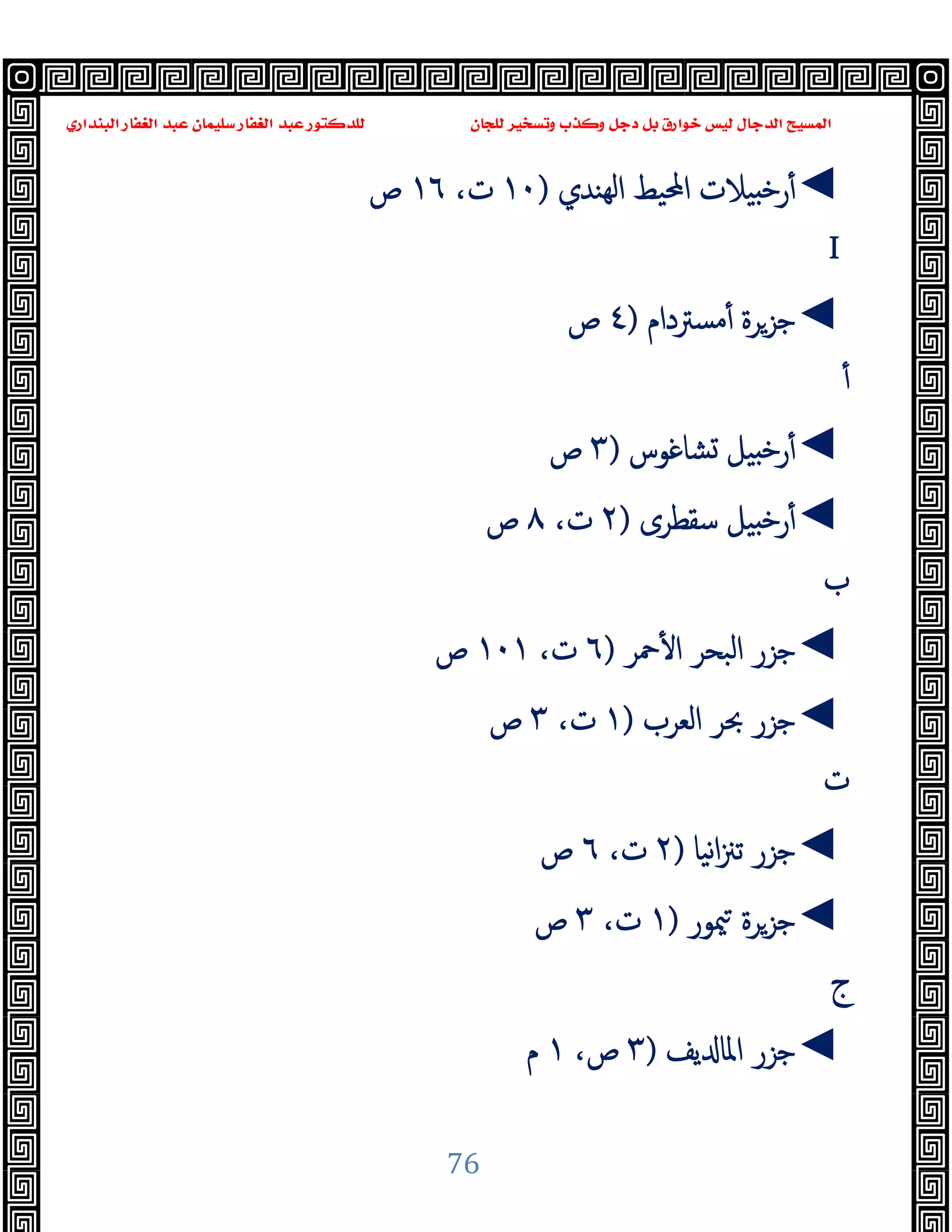 ‫ﻭﻛ‬ ‫ﺩﺟﻞ‬ ‫ﺑﻞ‬ ‫ﺧﻮﺍﺭﻕ‬ ‫ﻟﻴﺲ‬ ‫ﺍﻟﺪﺟﺎﻝ‬ ‫ﺍﻟﻤﺴﻴﺢ‬
‫ﺍﻟﺒﻨﺪﺍﺭﻱ‬ ‫ﺍﻟﻐﻔﺎﺭ‬ ‫ﻋﺒﺪ‬ ‫ﺳﻠﻴﻤﺎﻥ‬ ‫ﺍﻟﻐﻔﺎﺭ‬ ‫ﻋﺒﺪ‬ ‫ﻟﻠﺪﻛﺘﻮﺭ‬ ‫ﻟﻠﺠﺎﻥ‬ ‫ﻭﺗﺴﺨﻴﺮ‬ ‫ﺬﺏ‬
76
◄
‫ﻬﻨﺪي‬‫ﻟ‬‫ا‬ ‫اﶈﯿﻂ‬ ‫ﯿﻼت‬ ‫ﺧ‬‫ر‬ٔ
)
١٠
،‫ت‬
١٦
‫ص‬
I
◄
‫ﻣﺴﱰدام‬ٔ ‫ﺟﺰﺮة‬
)
٤
‫ص‬
ٔ
◄
‫ﺸﺎﻏﻮس‬ ‫ﯿﻞ‬ ‫ﺧ‬‫ر‬ٔ
)
٣
‫ص‬
◄
‫ﺳﻘﻄﺮى‬ ‫ﯿﻞ‬ ‫ﺧ‬‫ر‬ٔ
)
٢
،‫ت‬
٨
‫ص‬
‫ب‬
◄
‫ﲪﺮ‬ٔ ‫ا‬ ‫اﻟﺒﺤﺮ‬ ‫ﺟﺰر‬
)
٦
‫ت‬
،
١٠١
‫ص‬
◄
‫اﻟﻌﺮب‬ ‫ﲝﺮ‬ ‫ﺟﺰر‬
)
١
،‫ت‬
٣
‫ص‬
‫ت‬
◄
‫ﻧﯿﺎ‬‫ا‬‫ﲋ‬‫ﺗ‬ ‫ﺟﺰر‬
)
٢
،‫ت‬
٦
‫ص‬
◄
‫ﳰﻮر‬ ‫ﺟﺰﺮة‬
)
١
،‫ت‬
٣
‫ص‬
‫ج‬
◄
‫ﯾﻒ‬ ‫اﳌﺎ‬ ‫ﺟﺰر‬
)
٣
،‫ص‬
١
‫م‬
 