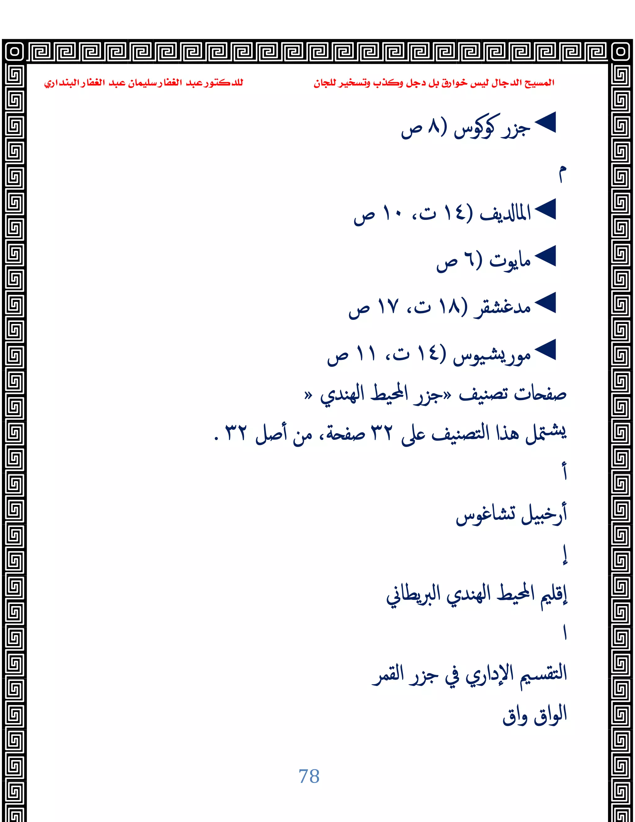 ‫ﻭﻛ‬ ‫ﺩﺟﻞ‬ ‫ﺑﻞ‬ ‫ﺧﻮﺍﺭﻕ‬ ‫ﻟﻴﺲ‬ ‫ﺍﻟﺪﺟﺎﻝ‬ ‫ﺍﻟﻤﺴﻴﺢ‬
‫ﺍﻟﺒﻨﺪﺍﺭﻱ‬ ‫ﺍﻟﻐﻔﺎﺭ‬ ‫ﻋﺒﺪ‬ ‫ﺳﻠﻴﻤﺎﻥ‬ ‫ﺍﻟﻐﻔﺎﺭ‬ ‫ﻋﺒﺪ‬ ‫ﻟﻠﺪﻛﺘﻮﺭ‬ ‫ﻟﻠﺠﺎﻥ‬ ‫ﻭﺗﺴﺨﻴﺮ‬ ‫ﺬﺏ‬
78
◄
‫ﻮﻮس‬ ‫ﺟﺰر‬
)
٨
‫ص‬
‫م‬
◄
‫ﯾﻒ‬ ‫اﳌﺎ‬
)
١٤
،‫ت‬
١٠
‫ص‬
◄
‫ﻣﺎﯾﻮت‬
)
٦
‫ص‬
◄
‫ﻣﺪﻏﺸﻘﺮ‬
)
١٨
،‫ت‬
١٧
‫ص‬
◄
‫ﺸﯿﻮس‬‫ﻣﻮر‬
)
١٤
،‫ت‬
١١
‫ص‬
‫ﺎ‬ ‫ﺻﻔ‬
‫ﻨﯿﻒ‬‫ﺗﺼ‬ ‫ت‬
»
‫ﻬﻨﺪي‬‫ﻟ‬‫ا‬ ‫اﶈﯿﻂ‬ ‫ﺟﺰر‬
»
‫ﲆ‬ ‫ﻨﯿﻒ‬‫ﻟﺘﺼ‬‫ا‬ ‫ﻫﺬا‬ ‫ﳣﻞ‬‫ﺸ‬
٣٢
‫ﺻﻞ‬ٔ ‫ﻣﻦ‬ ،‫ﺔ‬ ‫ﺻﻔ‬
٣٢
.
ٔ
‫ﺸﺎﻏﻮس‬ ‫ﯿﻞ‬ ‫ﺧ‬‫ر‬ٔ
ٕ‫ا‬
‫ﯾﻄﺎﱐ‬‫ﱪ‬‫اﻟ‬ ‫ﻬﻨﺪي‬‫ﻟ‬‫ا‬ ‫اﶈﯿﻂ‬ ‫ٕﻗﻠﲓ‬‫ا‬
‫ا‬
‫اﻟﻘﻤﺮ‬ ‫ﺟﺰر‬ ‫ﰲ‬ ‫ٕداري‬‫ﻻ‬‫ا‬ ‫ﺘﻘﺴﲓ‬‫ﻟ‬‫ا‬
‫اق‬‫و‬ ‫اق‬‫ﻮ‬‫اﻟ‬
 
