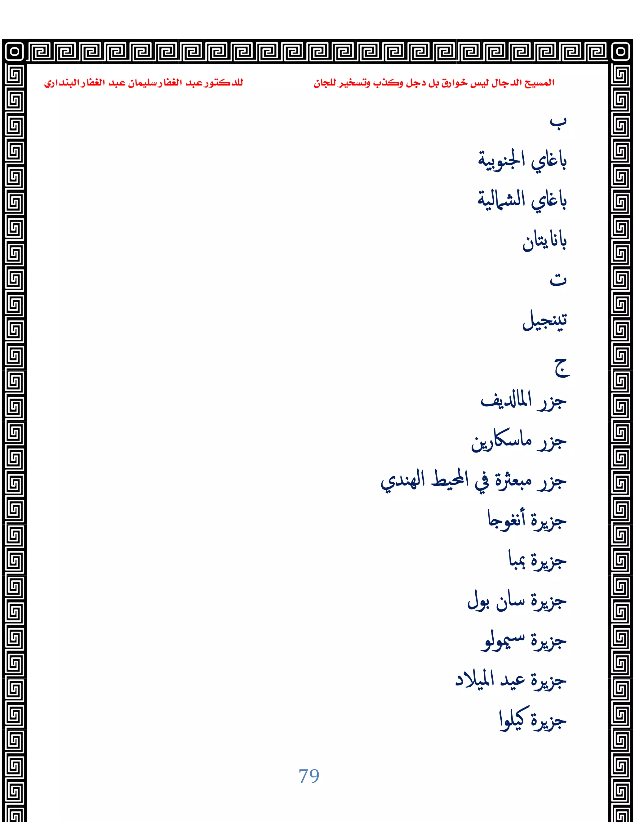 ‫ﻭﻛ‬ ‫ﺩﺟﻞ‬ ‫ﺑﻞ‬ ‫ﺧﻮﺍﺭﻕ‬ ‫ﻟﻴﺲ‬ ‫ﺍﻟﺪﺟﺎﻝ‬ ‫ﺍﻟﻤﺴﻴﺢ‬
‫ﺍﻟﺒﻨﺪﺍﺭﻱ‬ ‫ﺍﻟﻐﻔﺎﺭ‬ ‫ﻋﺒﺪ‬ ‫ﺳﻠﻴﻤﺎﻥ‬ ‫ﺍﻟﻐﻔﺎﺭ‬ ‫ﻋﺒﺪ‬ ‫ﻟﻠﺪﻛﺘﻮﺭ‬ ‫ﻟﻠﺠﺎﻥ‬ ‫ﻭﺗﺴﺨﻴﺮ‬ ‫ﺬﺏ‬
79
‫ب‬
‫ﺑﯿﺔ‬‫ﻮ‬‫اﳉﻨ‬ ‫ﺎي‬
‫اﻟﺸﲈﻟﯿﺔ‬ ‫ﺎي‬
‫ﯾﺘﺎن‬
‫ت‬
‫ﺠﯿﻞ‬ ‫ﺗ‬
‫ج‬
‫ﯾﻒ‬ ‫اﳌﺎ‬ ‫ﺟﺰر‬
‫ﻣﺎﺳﲀرﻦ‬ ‫ﺟﺰر‬
‫ﻌﱶة‬ ‫ﻣ‬ ‫ﺟﺰر‬
‫ﻬﻨﺪي‬‫ﻟ‬‫ا‬ ‫اﶈﯿﻂ‬ ‫ﰲ‬
‫ﺎ‬ ‫ﻧﻐﻮ‬ٔ ‫ﺟﺰﺮة‬
‫ﲟﺒﺎ‬ ‫ﺟﺰﺮة‬
‫ﺑﻮل‬ ‫ﺳﺎن‬ ‫ﺟﺰﺮة‬
‫ﻟﻮ‬‫ﻮ‬‫ﳰ‬‫ﺳ‬ ‫ﺟﺰﺮة‬
‫اﳌﯿﻼد‬ ‫ﻋﯿﺪ‬ ‫ﺟﺰﺮة‬
‫ا‬‫ﻮ‬‫ﯿﻠ‬ ‫ﺟﺰﺮة‬
 