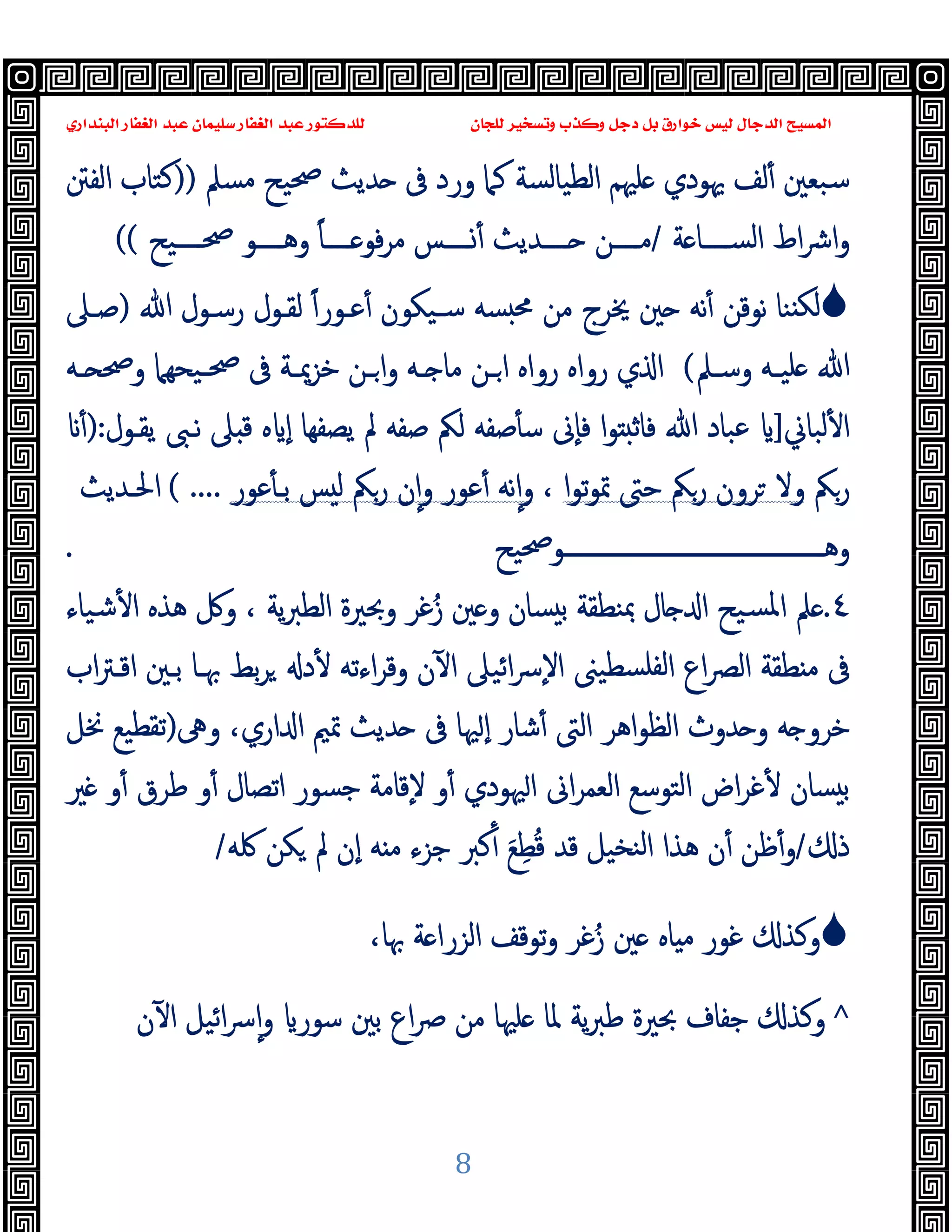 ‫ﻭﻛ‬ ‫ﺩﺟﻞ‬ ‫ﺑﻞ‬ ‫ﺧﻮﺍﺭﻕ‬ ‫ﻟﻴﺲ‬ ‫ﺍﻟﺪﺟﺎﻝ‬ ‫ﺍﻟﻤﺴﻴﺢ‬
‫ﺍﻟﺒﻨﺪﺍﺭﻱ‬ ‫ﺍﻟﻐﻔﺎﺭ‬ ‫ﻋﺒﺪ‬ ‫ﺳﻠﻴﻤﺎﻥ‬ ‫ﺍﻟﻐﻔﺎﺭ‬ ‫ﻋﺒﺪ‬ ‫ﻟﻠﺪﻛﺘﻮﺭ‬ ‫ﻟﻠﺠﺎﻥ‬ ‫ﻭﺗﺴﺨﻴﺮ‬ ‫ﺬﺏ‬
8
‫ﻣﺴﲅ‬ ‫ﲱﯿﺢ‬ ‫ﺪﯾﺚ‬ ‫ﰱ‬ ‫ورد‬ ‫ﻛﲈ‬ ‫اﻟﻄﯿﺎﻟﺴﺔ‬ ‫ﻠﳱﻢ‬ ‫ﳞﻮدي‬ ‫ﻟﻒ‬ٔ ‫ﺳﺒﻌﲔ‬
))
‫اﻟﻔﱳ‬ ‫ﻛﺘﺎب‬
‫ﺔ‬ ‫ــــﺎ‬‫ـ‬‫اﻟﺴ‬ ‫اط‬‫ﴍ‬‫ا‬‫و‬
/
‫ﻣ‬ ‫ــــﺲ‬‫ـ‬ٔ ‫ــــﺪﯾﺚ‬‫ـ‬ ‫ــــﻦ‬‫ـ‬‫ﻣ‬
‫ــــﯿﺢ‬‫ـ‬‫ﲱ‬ ‫ــــﻮ‬‫ـ‬‫وﻫ‬ ً‫ﺎ‬‫ــــ‬‫ـ‬ ‫ﻓﻮ‬‫ﺮ‬
((

‫ﻋـﻮر‬ٔ ‫ﺳـﯿﻜﻮن‬ ‫ﺴﻪ‬ ‫ﳏ‬ ‫ﻣﻦ‬ ‫ﳜﺮج‬ ‫ﲔ‬ ‫ﻧﻪ‬ٔ ‫ﻧﻮﻗﻦ‬ ‫ﻨﺎ‬ ‫ﻟﻜ‬
ً‫ا‬
‫ﷲ‬ ‫رﺳـﻮل‬ ‫ﻟﻘـﻮل‬
)
‫ﺻـﲆ‬
‫ـﲅ‬‫ـ‬‫وﺳ‬ ‫ـﻪ‬‫ـ‬‫ﻠﯿ‬ ‫ﷲ‬
(
‫رواﻩ‬ ‫ي‬ ‫ا‬
‫ـﯿﺤ‬‫ـ‬‫ﲱ‬ ‫ﰱ‬ ‫ـﺔ‬‫ـ‬‫ﺧﺰﳝ‬ ‫ـﻦ‬‫ـ‬‫ا‬‫و‬ ‫ـﻪ‬‫ـ‬ ‫ﻣﺎ‬ ‫ـﻦ‬‫ـ‬‫ا‬ ‫رواﻩ‬
‫ﻬﲈ‬
‫ـﻪ‬‫ـ‬ ‫وﲱ‬
‫ﻟﺒﺎﱐ‬ٔ ‫ا‬
]
‫ﯾﻘـﻮل‬ ‫ﻧـﱮ‬ ‫ﲆ‬ ‫ﻗ‬ ‫ﻩ‬ ٕ‫ا‬ ‫ﯾﺼﻔﻬﺎ‬ ‫ﱂ‬ ‫ﺻﻔﻪ‬ ‫ﻟﲂ‬ ‫ﺻﻔﻪ‬ٔ ‫ﺳ‬ ‫ٕﱏ‬‫ﺎ‬‫ﻓ‬ ‫ا‬‫ﻮ‬ ‫ﻓﺎﺛ‬ ‫ﷲ‬ ‫ﻋﺒﺎد‬
:
)
ٔ
‫رﲂ‬
‫رﲂ‬ ‫ﺮون‬ ‫وﻻ‬
‫ا‬‫ﻮ‬‫ﺗ‬‫ﻮ‬‫ﲤ‬ ‫ﺣﱴ‬
،
‫ﻋﻮر‬ٔ ‫ﺑـ‬ ‫ﺲ‬ ‫ﻟ‬ ‫رﲂ‬ ‫ن‬ٕ‫ا‬‫و‬ ‫ﻋﻮر‬ٔ ‫ﻧﻪ‬ٕ‫ا‬‫و‬
( ....
‫اﳊـﺪﯾﺚ‬
‫ـــــــــــــــــــــــــــــــــــــــــــﻮﲱﯿﺢ‬‫ـ‬‫وﻫ‬
.
٤
.
‫ﺷﯿﺎء‬ٔ ‫ا‬ ‫ﻫﺬﻩ‬ ‫وﰻ‬ ، ‫ﯾﺔ‬‫ﱪ‬‫اﻟﻄ‬ ‫وﲝﲑة‬ ‫ﻏﺮ‬ُ‫ز‬ ‫ﲔ‬ ‫و‬ ‫ﺴﺎن‬ ‫ﺑ‬ ‫ﲟﻨﻄﻘﺔ‬ ‫ﺎل‬ ‫ا‬ ‫ﺴﯿﺢ‬‫ﳌ‬‫ا‬ ‫ﲅ‬
‫اب‬‫ﱰ‬‫اﻗـ‬ ‫ﺑـﲔ‬ ‫ﲠـﺎ‬ ‫ﺑﻂ‬‫ﺮ‬ ‫د‬ٔ ‫اءﺗﻪ‬‫ﺮ‬‫وﻗ‬ ‫ن‬ٓ ‫ا‬ ‫اﺋﯿﲆ‬‫ﴎ‬ٕ‫ﻻ‬‫ا‬ ‫ﺴﻄﯿﲎ‬‫ﻟﻔﻠ‬‫ا‬ ‫اع‬‫ﴫ‬‫اﻟ‬ ‫ﻄﻘﺔ‬ ‫ﻣ‬ ‫ﰱ‬
‫ﰱ‬ ‫ﳱﺎ‬ ٕ‫ا‬ ‫ﺷﺎر‬ٔ ‫اﻟﱴ‬ ‫اﻫﺮ‬‫ﻮ‬‫اﻟﻈ‬ ‫ﺪوث‬ ‫و‬ ‫ﻪ‬ ‫ﺧﺮو‬
‫وﱓ‬ ،‫اري‬ ‫ا‬ ‫ﲤﲓ‬ ‫ﺪﯾﺚ‬
)
‫ﳔﻞ‬ ‫ﺗﻘﻄﯿﻊ‬
‫ﲑ‬ ‫و‬ٔ ‫ﻃﺮق‬ ‫و‬ٔ ‫اﺗﺼﺎل‬ ‫ﺟﺴﻮر‬ ‫ٕﻗﺎﻣﺔ‬‫ﻻ‬ ‫و‬ٔ ‫ﳱﻮدي‬‫ا‬ ‫اﱏ‬‫ﺮ‬‫اﻟﻌﻤ‬ ‫اﻟﺘﻮﺳﻊ‬ ‫اض‬‫ﺮ‬‫ﻏ‬ٔ ‫ﺴﺎن‬ ‫ﺑ‬
‫ذ‬
/
‫ﳇﻪ‬ ‫ﻜﻦ‬ ‫ﱂ‬ ‫ٕن‬‫ا‬ ‫ﻪ‬ ‫ﻣ‬ ‫ﺟﺰء‬ ‫ﻛﱪ‬ٔ َ‫ﻊ‬ِ‫ﻄ‬ُ‫ﻗ‬ ‫ﻗﺪ‬ ‫ﻨﺨﯿﻞ‬‫ﻟ‬‫ا‬ ‫ﻫﺬا‬ ‫ن‬ٔ ‫ﻇﻦ‬ٔ‫و‬
/

‫وﻛﺬ‬
‫ﻏﻮر‬
،‫ﲠﺎ‬ ‫ﺔ‬ ‫اﻟﺰرا‬ ‫ﺗﻮﻗﻒ‬‫و‬ ‫ﻏﺮ‬ُ‫ز‬ ‫ﲔ‬ ‫ﺎﻩ‬ ‫ﻣ‬
^
‫ﺑ‬ ‫اع‬‫ﴏ‬ ‫ﻣﻦ‬ ‫ﻠﳱﺎ‬ ‫ﳌﺎ‬ ‫ﯾﺔ‬‫ﱪ‬‫ﻃ‬ ‫ﲝﲑة‬ ‫ﺟﻔﺎف‬ ‫وﻛﺬ‬
‫ن‬ٓ ‫ا‬ ‫اﺋﯿﻞ‬‫ﴎ‬ٕ‫ا‬‫و‬ ‫ﺳﻮر‬ ‫ﲔ‬
 