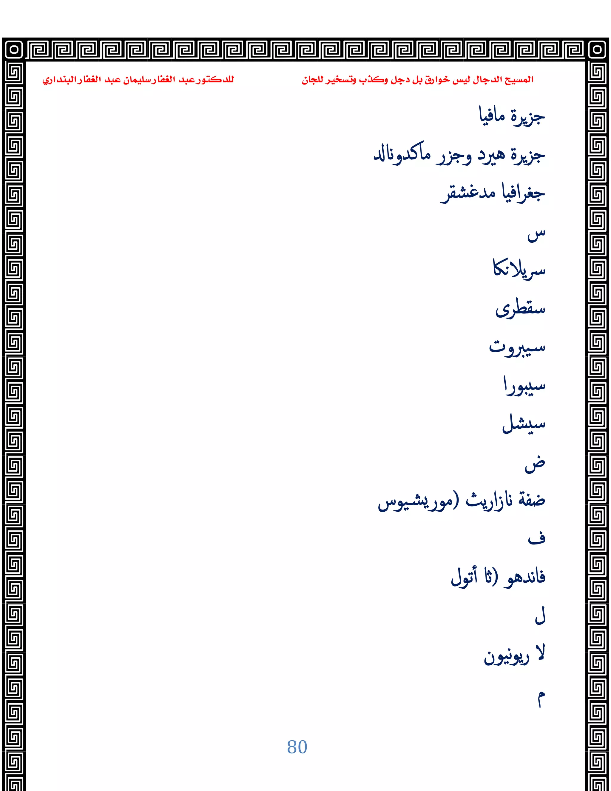 ‫ﻭﻛ‬ ‫ﺩﺟﻞ‬ ‫ﺑﻞ‬ ‫ﺧﻮﺍﺭﻕ‬ ‫ﻟﻴﺲ‬ ‫ﺍﻟﺪﺟﺎﻝ‬ ‫ﺍﻟﻤﺴﻴﺢ‬
‫ﺍﻟﺒﻨﺪﺍﺭﻱ‬ ‫ﺍﻟﻐﻔﺎﺭ‬ ‫ﻋﺒﺪ‬ ‫ﺳﻠﻴﻤﺎﻥ‬ ‫ﺍﻟﻐﻔﺎﺭ‬ ‫ﻋﺒﺪ‬ ‫ﻟﻠﺪﻛﺘﻮﺭ‬ ‫ﻟﻠﺠﺎﻥ‬ ‫ﻭﺗﺴﺨﻴﺮ‬ ‫ﺬﺏ‬
80
‫ﺎ‬ ‫ﻣﺎﻓ‬ ‫ﺟﺰﺮة‬
‫ﻣﺎﻛﺪو‬ ‫وﺟﺰر‬ ‫ﻫﲑد‬ ‫ﺟﺰﺮة‬
‫ﻣﺪﻏﺸﻘﺮ‬ ‫ﺎ‬ ‫اﻓ‬‫ﺮ‬‫ﺟﻐ‬
‫س‬
‫ﲀ‬‫ﯾﻼ‬‫ﴎ‬
‫ﺳﻘﻄﺮى‬
‫ﺳﯿﱪوت‬
‫ﻮرا‬ ‫ﺳ‬
‫ﺸﻞ‬ ‫ﺳ‬
‫ض‬
‫ﯾﺚ‬‫ر‬‫ا‬‫ز‬ ‫ﺿﻔﺔ‬
)
‫ﺸﯿﻮس‬‫ﻣﻮر‬
‫ف‬
‫ﻧﺪﻫﻮ‬‫ﺎ‬‫ﻓ‬
)
‫ﺗﻮل‬ٔ
‫ل‬
‫ﻧﯿﻮن‬‫ﻮ‬‫ﯾ‬‫ر‬ ‫ﻻ‬
‫م‬
 
