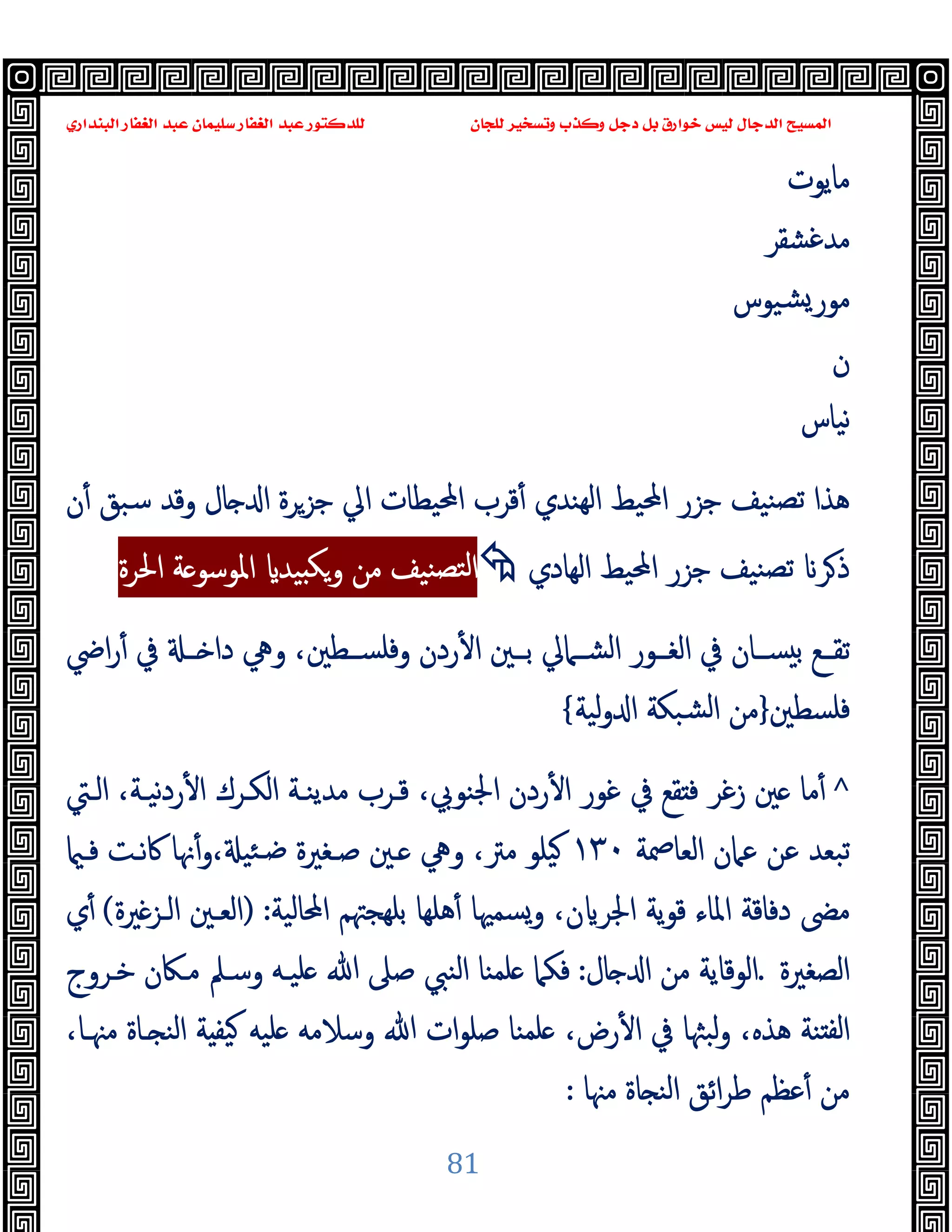 ‫ﻭﻛ‬ ‫ﺩﺟﻞ‬ ‫ﺑﻞ‬ ‫ﺧﻮﺍﺭﻕ‬ ‫ﻟﻴﺲ‬ ‫ﺍﻟﺪﺟﺎﻝ‬ ‫ﺍﻟﻤﺴﻴﺢ‬
‫ﺍﻟﺒﻨﺪﺍﺭﻱ‬ ‫ﺍﻟﻐﻔﺎﺭ‬ ‫ﻋﺒﺪ‬ ‫ﺳﻠﻴﻤﺎﻥ‬ ‫ﺍﻟﻐﻔﺎﺭ‬ ‫ﻋﺒﺪ‬ ‫ﻟﻠﺪﻛﺘﻮﺭ‬ ‫ﻟﻠﺠﺎﻥ‬ ‫ﻭﺗﺴﺨﻴﺮ‬ ‫ﺬﺏ‬
81
‫ﻣﺎﯾﻮت‬
‫ﻣ‬
‫ﺪﻏﺸﻘﺮ‬
‫ﺸﯿﻮس‬‫ﻣﻮر‬
‫ن‬
‫ﻧﯿﺎس‬
‫ﺎل‬ ‫ا‬ ‫ﺟﺰﺮة‬ ‫اﱄ‬ ‫اﶈﯿﻄﺎت‬ ‫ﻗﺮب‬ٔ ‫ﻬﻨﺪي‬‫ﻟ‬‫ا‬ ‫اﶈﯿﻂ‬ ‫ﺟﺰر‬ ‫ﻨﯿﻒ‬‫ﺗﺼ‬ ‫ﻫﺬا‬
‫ن‬ٔ ‫ﺳﺒﻖ‬ ‫وﻗﺪ‬
‫اﻟﻬﺎدي‬ ‫اﶈﯿﻂ‬ ‫ﺟﺰر‬ ‫ﻨﯿﻒ‬‫ﺗﺼ‬ ‫ﺮ‬‫ذ‬

‫اﳊﺮة‬ ‫ﺔ‬ ‫اﳌﻮﺳﻮ‬ ‫ﯿﺪ‬ ‫ﻜ‬‫و‬ ‫ﻣﻦ‬ ‫ﻨﯿﻒ‬‫ﻟﺘﺼ‬‫ا‬
‫اﴈ‬‫ر‬ٔ ‫ﰲ‬ ‫ــ‬ ‫دا‬ ‫وﱔ‬ ،‫وﻓﻠﺴــﻄﲔ‬ ‫ردن‬ٔ ‫ا‬ ‫ﺑــﲔ‬ ‫اﻟﺸــﲈﱄ‬ ‫اﻟﻐــﻮر‬ ‫ﰲ‬ ‫ﺴــﺎن‬ ‫ﺑ‬ ‫ﺗﻘــﻊ‬
‫ﻓﻠﺴﻄﲔ‬
}
‫ﻟﯿﺔ‬‫و‬ ‫ا‬ ‫ﺸﺒﻜﺔ‬‫ﻟ‬‫ا‬ ‫ﻣﻦ‬
{
^
‫اﻟـﱵ‬ ،‫ﻧﯿـﺔ‬‫د‬‫ر‬ٔ ‫ا‬ ‫اﻟﻜـﺮك‬ ‫ﻣﺪﯾﻨـﺔ‬ ‫ﻗـﺮب‬ ،‫اﳉﻨﻮﰊ‬ ‫ردن‬ٔ ‫ا‬ ‫ﻏﻮر‬ ‫ﰲ‬ ‫ﻘﻊ‬ ‫ﻓ‬ ‫زﻏﺮ‬ ‫ﲔ‬ ‫ﻣﺎ‬ٔ
‫اﻟﻌﺎﲳﺔ‬ ‫ﻋﲈن‬ ‫ﻋﻦ‬ ‫ﺗﺒﻌﺪ‬
١٣٠
،‫ﻣﱰ‬ ‫ﯿﻠﻮ‬
‫وﱔ‬
، ‫ﺌﯿ‬‫ﺿـ‬ ‫ﺻـﻐﲑة‬ ‫ـﲔ‬
‫و‬
‫ﻓـ‬ ‫ﰷﻧـﺖ‬ ‫ﳖﺎ‬ٔ
‫اﶈﺎﻟﯿﺔ‬ ‫ﺑﻠﻬﺠﳤﻢ‬ ‫ﻫﻠﻬﺎ‬ٔ ‫وﺴﻤﳱﺎ‬ ،‫ن‬ ‫اﳉﺮ‬ ‫ﯾﺔ‬‫ﻮ‬‫ﻗ‬ ‫اﳌﺎء‬ ‫دﻓﺎﻗﺔ‬ ‫ﻣﴣ‬
) :
‫ﲑة‬‫اﻟـﺰ‬ ‫اﻟﻌـﲔ‬
(
‫ي‬ٔ
‫اﻟﺼﻐﲑة‬
.
‫ﺎل‬ ‫ا‬ ‫ﻣﻦ‬ ‫اﻟﻮﻗﺎﯾﺔ‬
:
‫ﻓﻜﲈ‬
‫ﺧـﺮوج‬ ‫ﻣـﲀن‬ ‫وﺳـﲅ‬ ‫ﻠﯿـﻪ‬ ‫ﷲ‬ ‫ﺻﲆ‬ ‫اﻟﻨﱯ‬ ‫ﻠﻤﻨﺎ‬
،‫ﻣﳯـﺎ‬ ‫ـﺎة‬ ‫اﻟﻨ‬ ‫ﺔ‬ ‫ﯿﻔ‬ ‫ﻠﯿﻪ‬ ‫وﺳﻼﻣﻪ‬ ‫ﷲ‬ ‫ات‬‫ﻮ‬‫ﺻﻠ‬ ‫ﻠﻤﻨﺎ‬ ،‫رض‬ٔ ‫ا‬ ‫ﰲ‬ ‫ﻟﺒﳦﺎ‬‫و‬ ،‫ﻫﺬﻩ‬ ‫ﻨﺔ‬ ‫ﻟﻔ‬‫ا‬
‫ﻣﳯﺎ‬ ‫ﺎة‬ ‫اﻟﻨ‬ ‫اﺋﻖ‬‫ﺮ‬‫ﻃ‬ ‫ﻋﻈﻢ‬ٔ ‫ﻣﻦ‬
:
 