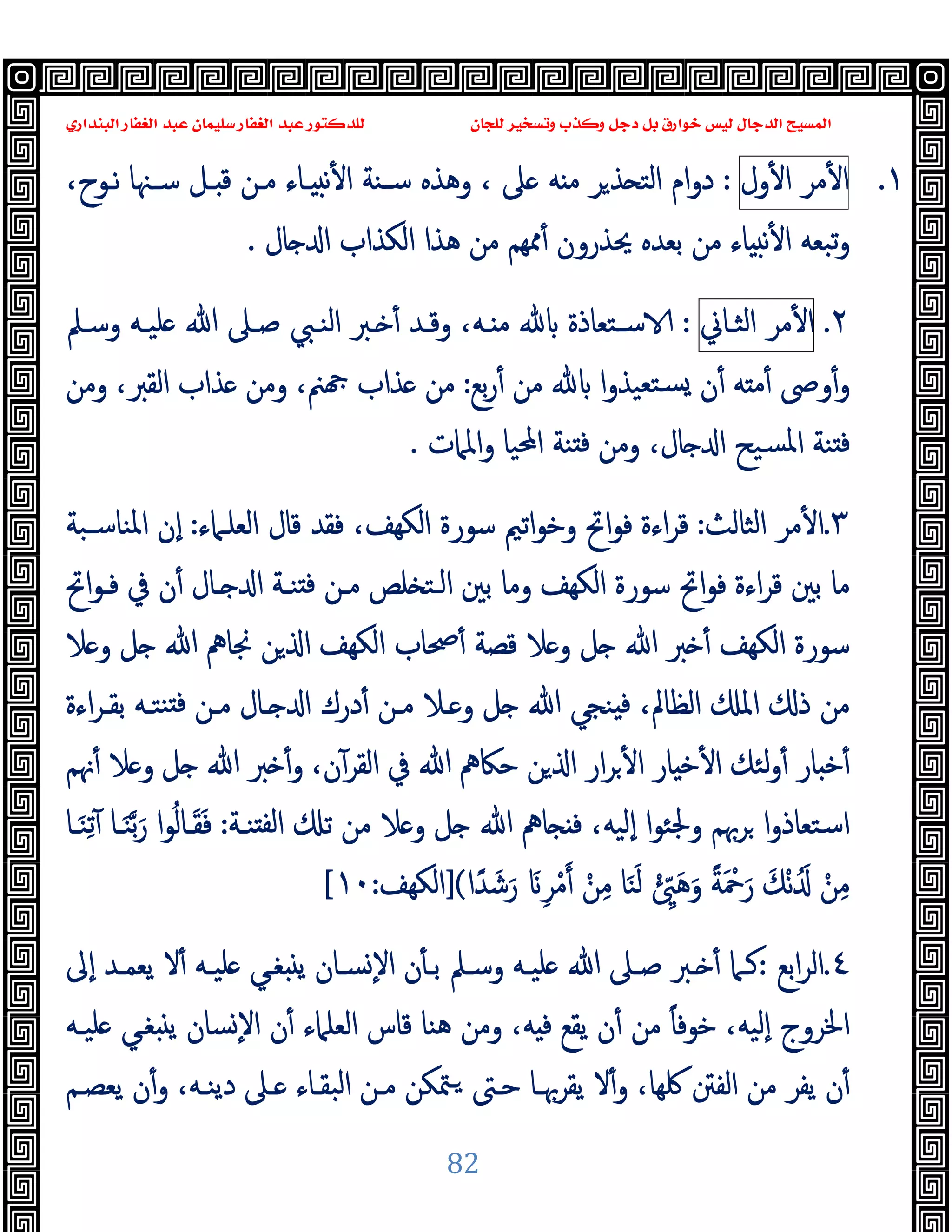 ‫ﻭﻛ‬ ‫ﺩﺟﻞ‬ ‫ﺑﻞ‬ ‫ﺧﻮﺍﺭﻕ‬ ‫ﻟﻴﺲ‬ ‫ﺍﻟﺪﺟﺎﻝ‬ ‫ﺍﻟﻤﺴﻴﺢ‬
‫ﺍﻟﺒﻨﺪﺍﺭﻱ‬ ‫ﺍﻟﻐﻔﺎﺭ‬ ‫ﻋﺒﺪ‬ ‫ﺳﻠﻴﻤﺎﻥ‬ ‫ﺍﻟﻐﻔﺎﺭ‬ ‫ﻋﺒﺪ‬ ‫ﻟﻠﺪﻛﺘﻮﺭ‬ ‫ﻟﻠﺠﺎﻥ‬ ‫ﻭﺗﺴﺨﻴﺮ‬ ‫ﺬﺏ‬
82
١
.
‫ﻣﺮ‬ٔ ‫ا‬
‫ول‬ٔ ‫ا‬
:
،‫ﻧـﻮح‬ ‫ﺳـﳯﺎ‬ ‫ـﻞ‬ ‫ﻗ‬ ‫ﻣـﻦ‬ ‫ـﺎء‬ ‫ﻧ‬ٔ ‫ا‬ ‫ﺳـﻨﺔ‬ ‫وﻫﺬﻩ‬ ، ‫ﲆ‬ ‫ﻪ‬ ‫ﻣ‬ ‫ﺮ‬‫ﺬ‬ ‫اﻟﺘ‬ ‫ام‬‫و‬‫د‬
‫ﻣﻦ‬ ‫ﳑﻬﻢ‬ٔ ‫ﳛﺬرون‬ ‫ﺑﻌﺪﻩ‬ ‫ﻣﻦ‬ ‫ﺎء‬ ‫ﻧ‬ٔ ‫ا‬ ‫ﺗﺒﻌﻪ‬‫و‬
‫ﺎل‬ ‫ا‬ ‫اﻟﻜﺬاب‬ ‫ﻫﺬا‬
.
٢
.
‫ﻣﺮ‬ٔ ‫ا‬
‫اﻟﺜـﺎﱐ‬
:
‫وﺳـﲅ‬ ‫ﻠﯿـﻪ‬ ‫ﷲ‬ ‫ﺻـﲆ‬ ‫اﻟﻨـﱯ‬ ‫ـﱪ‬ ٔ ‫وﻗـﺪ‬ ،‫ـﻪ‬ ‫ﻣ‬ ‫ﺳـﺘﻌﺎذة‬
‫ﺑﻊ‬‫ر‬ٔ ‫ﻣﻦ‬ ‫ا‬‫و‬‫ﺘﻌﯿﺬ‬‫ﺴ‬ ‫ن‬ٔ ‫ﻪ‬ ‫ﻣ‬ٔ ‫وﴅ‬ٔ‫و‬
:
‫وﻣﻦ‬ ،‫اﻟﻘﱪ‬ ‫ﺬاب‬ ‫وﻣﻦ‬ ،‫ﲌ‬ ‫ﺬاب‬ ‫ﻣﻦ‬
‫واﳌﲈت‬ ‫اﶈﯿﺎ‬ ‫ﻨﺔ‬ ‫ﻓ‬ ‫وﻣﻦ‬ ،‫ﺎل‬ ‫ا‬ ‫ﺴﯿﺢ‬‫ﳌ‬‫ا‬ ‫ﻨﺔ‬ ‫ﻓ‬
.
٣
.
‫اﻟﺜﺎﻟﺚ‬ ‫ﻣﺮ‬ٔ ‫ا‬
:
‫اﻟﻜ‬ ‫ﺳﻮرة‬ ‫اﺗﲓ‬‫ﻮ‬‫وﺧ‬ ‫اﰌ‬‫ﻮ‬‫ﻓ‬ ‫اءة‬‫ﺮ‬‫ﻗ‬
‫اﻟﻌﻠـﲈء‬ ‫ﻗﺎل‬ ‫ﻓﻘﺪ‬ ،‫ﻬﻒ‬
:
‫اﳌﻨﺎﺳـﺒﺔ‬ ‫ٕن‬‫ا‬
‫اﰌ‬‫ﻮ‬‫ﻓـ‬ ‫ﰲ‬ ‫ن‬ٔ ‫ـﺎل‬ ‫ا‬ ‫ﻨـﺔ‬ ‫ﻓ‬ ‫ﻣـﻦ‬ ‫ﻠﺺ‬ ‫اﻟـﺘ‬ ‫ﺑﲔ‬ ‫وﻣﺎ‬ ‫اﻟﻜﻬﻒ‬ ‫ﺳﻮرة‬ ‫اﰌ‬‫ﻮ‬‫ﻓ‬ ‫اءة‬‫ﺮ‬‫ﻗ‬ ‫ﺑﲔ‬ ‫ﻣﺎ‬
‫ﻼ‬ ‫و‬ ‫ﻞ‬ ‫ﷲ‬ ‫ﳒﺎﱒ‬ ‫ﻦ‬ ‫ا‬ ‫اﻟﻜﻬﻒ‬ ‫ﲱﺎب‬ٔ ‫ﻗﺼﺔ‬ ‫ﻼ‬ ‫و‬ ‫ﻞ‬ ‫ﷲ‬ ‫ﱪ‬ ٔ ‫اﻟﻜﻬﻒ‬ ‫ﺳﻮرة‬
‫اءة‬‫ﺮ‬‫ﺑﻘـ‬ ‫ﻨﺘـﻪ‬ ‫ﻓ‬ ‫ﻣـﻦ‬ ‫ـﺎل‬ ‫ا‬ ‫درك‬ٔ ‫ﻣـﻦ‬ ‫ـﻼ‬ ‫و‬ ‫ﻞ‬ ‫ﷲ‬ ‫ﻨﺠﻲ‬ ‫ﻓ‬ ،‫اﻟﻈﺎﱂ‬ ‫اﳌ‬ ‫ذ‬ ‫ﻣﻦ‬
‫ﻟﺌ‬‫و‬ٔ ‫ﺎر‬ ‫ﺧ‬ٔ
‫ﳖﻢ‬ٔ ‫ﻼ‬ ‫و‬ ‫ﻞ‬ ‫ﷲ‬ ‫ﱪ‬ ٔ‫و‬ ،‫ن‬ٓ‫اﻟﻘﺮ‬ ‫ﰲ‬ ‫ﷲ‬ ‫ﺣﲀﱒ‬ ‫ﻦ‬ ‫ا‬ ‫ار‬‫ﺮ‬ٔ ‫ا‬ ‫ﺎر‬ ‫ﺧ‬ٔ ‫ا‬ ‫ﻚ‬
‫ﻨـﺔ‬ ‫ﻟﻔ‬‫ا‬ ‫ﺗ‬ ‫ﻣﻦ‬ ‫ﻼ‬ ‫و‬ ‫ﻞ‬ ‫ﷲ‬ ‫ﺎﱒ‬ ‫ﻓ‬ ،‫ٕﻟﯿﻪ‬‫ا‬ ‫ا‬‫ﻮ‬‫وﳉﺌ‬ ‫ﺮﲠﻢ‬ ‫ا‬‫و‬‫اﺳﺘﻌﺎذ‬
:
‫ـﺎ‬َ‫ﻨ‬ِ‫ﺗ‬ٓ ‫ـﺎ‬َ‫ﻨ‬‫ﺑ‬َ‫ر‬ ‫ا‬‫ﻮ‬ُ‫ﻟ‬‫ـﺎ‬َ‫ﻘ‬َ‫ﻓ‬
ْ‫ﻣ‬ ْ‫ﻦ‬ِ‫ﻣ‬ ‫ﺎ‬َ‫ﻨ‬َ‫ﻟ‬ ْ ِّ َ‫ﻫ‬َ‫و‬ ً‫ﺔ‬َ ْ
‫ﲪ‬َ‫ر‬ َ‫ْﻚ‬‫ﻧ‬َُ ْ‫ﻦ‬ِ‫ﻣ‬
‫ا‬ً‫ﺪ‬ َ‫ﺷ‬َ‫ر‬ َ ِ‫ﺮ‬
(
]
‫اﻟﻜﻬﻒ‬
:
١٠
[
٤
.
‫اﺑﻊ‬‫ﺮ‬‫اﻟ‬
:
‫ﷲ‬ ‫ﺻـﲆ‬ ‫ـﱪ‬ ٔ ‫ﻛـﲈ‬
‫ٕﱃ‬‫ا‬ ‫ﯾﻌﻤـﺪ‬ ‫ﻻ‬ٔ ‫ﻠﯿـﻪ‬ ‫ﻐـﻲ‬ ‫ﯾ‬ ‫ﺴـﺎن‬ٕ‫ﻻ‬‫ا‬ ‫ن‬ٔ ‫ﺑـ‬ ‫وﺳـﲅ‬ ‫ﻠﯿـﻪ‬
‫ﻠﯿـﻪ‬ ‫ﻐـﻲ‬ ‫ﯾ‬ ‫ﺴﺎن‬ٕ‫ﻻ‬‫ا‬ ‫ن‬ٔ ‫اﻟﻌﻠﲈء‬ ‫ﻗﺎس‬ ‫ﻫﻨﺎ‬ ‫وﻣﻦ‬ ،‫ﻪ‬ ‫ﻓ‬ ‫ﯾﻘﻊ‬ ‫ن‬ٔ ‫ﻣﻦ‬ ً‫ﺎ‬‫ﺧﻮﻓ‬ ،‫ٕﻟﯿﻪ‬‫ا‬ ‫اﳋﺮوج‬
‫ﯾﻌﺼـﻢ‬ ‫ن‬ٔ‫و‬ ،‫دﯾﻨـﻪ‬ ‫ـﲆ‬ ‫اﻟﺒﻘـﺎء‬ ‫ﻣـﻦ‬ ‫ﳣﻜﻦ‬‫ـ‬ ‫ﺣـﱴ‬ ‫ﯾﻘﺮﲠـﺎ‬ ‫ﻻ‬ٔ‫و‬ ،‫ﳇﻬﺎ‬ ‫اﻟﻔﱳ‬ ‫ﻣﻦ‬ ‫ﯾﻔﺮ‬ ‫ن‬ٔ
 