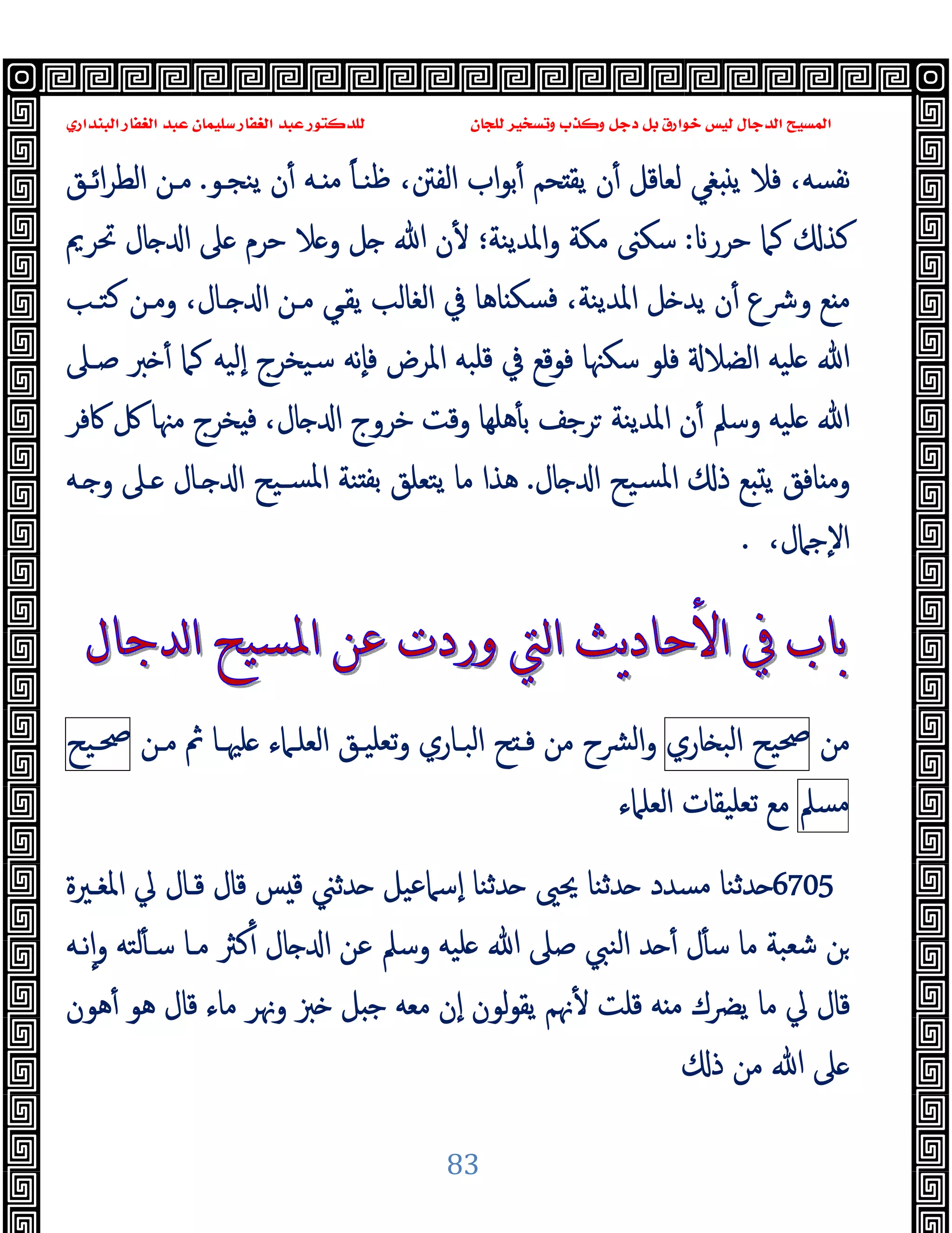 ‫ﻭﻛ‬ ‫ﺩﺟﻞ‬ ‫ﺑﻞ‬ ‫ﺧﻮﺍﺭﻕ‬ ‫ﻟﻴﺲ‬ ‫ﺍﻟﺪﺟﺎﻝ‬ ‫ﺍﻟﻤﺴﻴﺢ‬
‫ﺍﻟﺒﻨﺪﺍﺭﻱ‬ ‫ﺍﻟﻐﻔﺎﺭ‬ ‫ﻋﺒﺪ‬ ‫ﺳﻠﻴﻤﺎﻥ‬ ‫ﺍﻟﻐﻔﺎﺭ‬ ‫ﻋﺒﺪ‬ ‫ﻟﻠﺪﻛﺘﻮﺭ‬ ‫ﻟﻠﺠﺎﻥ‬ ‫ﻭﺗﺴﺨﻴﺮ‬ ‫ﺬﺏ‬
83
‫ﯾ‬ ‫ن‬ٔ ‫ـﻪ‬ ‫ﻣ‬ ً‫ﺎ‬‫ﻇﻨـ‬ ،‫اﻟﻔﱳ‬ ‫اب‬‫ﻮ‬‫ﺑ‬ٔ ‫ﺤﻢ‬ ‫ﯾﻘ‬ ‫ن‬ٔ ‫ﻟﻌﺎﻗﻞ‬ ‫ﻐﻲ‬ ‫ﯾ‬ ‫ﻓﻼ‬ ،‫ﻧﻔﺴﻪ‬
‫ﻨﺠـﻮ‬
.
‫اﺋـﻖ‬‫ﺮ‬‫اﻟﻄ‬ ‫ﻣـﻦ‬
‫ﺣﺮر‬ ‫ﻛﲈ‬ ‫ﻛﺬ‬
:
‫ﲢﺮﱘ‬ ‫ﺎل‬ ‫ا‬ ‫ﲆ‬ ‫ﺣﺮم‬ ‫ﻼ‬ ‫و‬ ‫ﻞ‬ ‫ﷲ‬ ‫ن‬ٔ ‫اﳌﺪﯾﻨﺔ؛‬‫و‬ ‫ﻣﻜﺔ‬ ‫ﺳﻜﲎ‬
‫ﻛﺘـﺐ‬ ‫وﻣـﻦ‬ ،‫ـﺎل‬ ‫ا‬ ‫ﻣـﻦ‬ ‫ﯾﻘـﻲ‬ ‫اﻟﻐﺎﻟﺐ‬ ‫ﰲ‬ ‫ﺎﻫﺎ‬ ‫ﻓﺴﻜ‬ ،‫اﳌﺪﯾﻨﺔ‬ ‫ﻞ‬ ‫ﯾﺪ‬ ‫ن‬ٔ ‫وﴍع‬ ‫ﻊ‬ ‫ﻣ‬
‫ﺻـﲆ‬ ‫ﱪ‬ ٔ ‫ﻛﲈ‬ ‫ٕﻟﯿﻪ‬‫ا‬ ‫ﺳﯿﺨﺮج‬ ‫ٕﻧﻪ‬‫ﺎ‬‫ﻓ‬ ‫اﳌﺮض‬ ‫ﻗﻠﺒﻪ‬ ‫ﰲ‬ ‫ﻓﻮﻗﻊ‬ ‫ﺳﻜﳯﺎ‬ ‫ﻓﻠﻮ‬ ‫اﻟﻀﻼ‬ ‫ﻠﯿﻪ‬ ‫ﷲ‬
‫اﳌﺪﯾﻨ‬ ‫ن‬ٔ ‫وﺳﲅ‬ ‫ﻠﯿﻪ‬ ‫ﷲ‬
‫ﰷﻓﺮ‬ ‫ﰻ‬ ‫ﻣﳯﺎ‬ ‫ﺨﺮج‬ ‫ﻓ‬ ،‫ﺎل‬ ‫ا‬ ‫ﺧﺮوج‬ ‫وﻗﺖ‬ ‫ﻫﻠﻬﺎ‬ٔ ‫ﺑ‬ ‫ﺮﺟﻒ‬ ‫ﺔ‬
‫ﺎل‬ ‫ا‬ ‫ﺴﯿﺢ‬‫ﳌ‬‫ا‬ ‫ذ‬ ‫ﻊ‬ ‫ﯾ‬ ‫ﺎﻓﻖ‬ ‫وﻣ‬
.
‫ـﻪ‬ ‫و‬ ‫ـﲆ‬ ‫ـﺎل‬ ‫ا‬ ‫ﺴـﯿﺢ‬‫ﳌ‬‫ا‬ ‫ﻨﺔ‬ ‫ﺑﻔ‬ ‫ﯾﺘﻌﻠﻖ‬ ‫ﻣﺎ‬ ‫ﻫﺬا‬
،‫ٕﺟﲈل‬‫ﻻ‬‫ا‬
.
‫ﻣﻦ‬
‫ﲱﯿﺢ‬
‫ﺎري‬ ‫اﻟﺒ‬
‫اﻟﺒـﺎري‬ ‫ﺢ‬ ‫ﻓـ‬ ‫ﻣﻦ‬ ‫ﴩح‬‫ﻟ‬‫ا‬‫و‬
‫ﻠﳱـﺎ‬ ‫اﻟﻌﻠـﲈء‬ ‫ﺗﻌﻠﯿـﻖ‬‫و‬
‫ﻣـﻦ‬ ‫ﰒ‬
‫ﲱـﯿﺢ‬
‫ﻣﺴﲅ‬
‫اﻟﻌﻠﲈء‬ ‫ﺗﻌﻠﯿﻘﺎت‬ ‫ﻣﻊ‬
6705
‫ﳛﲕ‬ ‫ﺪﺛﻨﺎ‬ ‫ﻣﺴﺪد‬ ‫ﺪﺛﻨﺎ‬
‫اﳌﻐـﲑة‬ ‫ﱄ‬ ‫ﻗـﺎل‬ ‫ﻗﺎل‬ ‫ﺲ‬ ‫ﻗ‬ ‫ﺪﺛﲏ‬ ‫ٕﺳﲈﻋﯿﻞ‬‫ا‬ ‫ﺪﺛﻨﺎ‬
‫ﻧـﻪ‬ٕ‫ا‬‫و‬ ‫ﻟﺘﻪ‬ٔ ‫ﺳـ‬ ‫ﻣـﺎ‬ ‫ﻛﱶ‬ٔ ‫ﺎل‬ ‫ا‬ ‫ﻋﻦ‬ ‫وﺳﲅ‬ ‫ﻠﯿﻪ‬ ‫ﷲ‬ ‫ﺻﲆ‬ ‫اﻟﻨﱯ‬ ‫ﺪ‬ ٔ ‫ل‬ٔ ‫ﺳ‬ ‫ﻣﺎ‬ ‫ﺷﻌﺒﺔ‬ ‫ﻦ‬
‫ﻫﻮن‬ٔ ‫ﻫﻮ‬ ‫ﻗﺎل‬ ‫ﻣﺎء‬ ‫وﳖﺮ‬ ‫ﱫ‬ ‫ﻞ‬ ‫ﺟ‬ ‫ﻣﻌﻪ‬ ‫ٕن‬‫ا‬ ‫ﻟﻮن‬‫ﻮ‬‫ﯾﻘ‬ ‫ﳖﻢ‬ٔ ‫ﻗﻠﺖ‬ ‫ﻪ‬ ‫ﻣ‬ ‫ﯾﴬك‬ ‫ﻣﺎ‬ ‫ﱄ‬ ‫ﻗﺎل‬
‫ذ‬ ‫ﻣﻦ‬ ‫ﷲ‬ ‫ﲆ‬
 