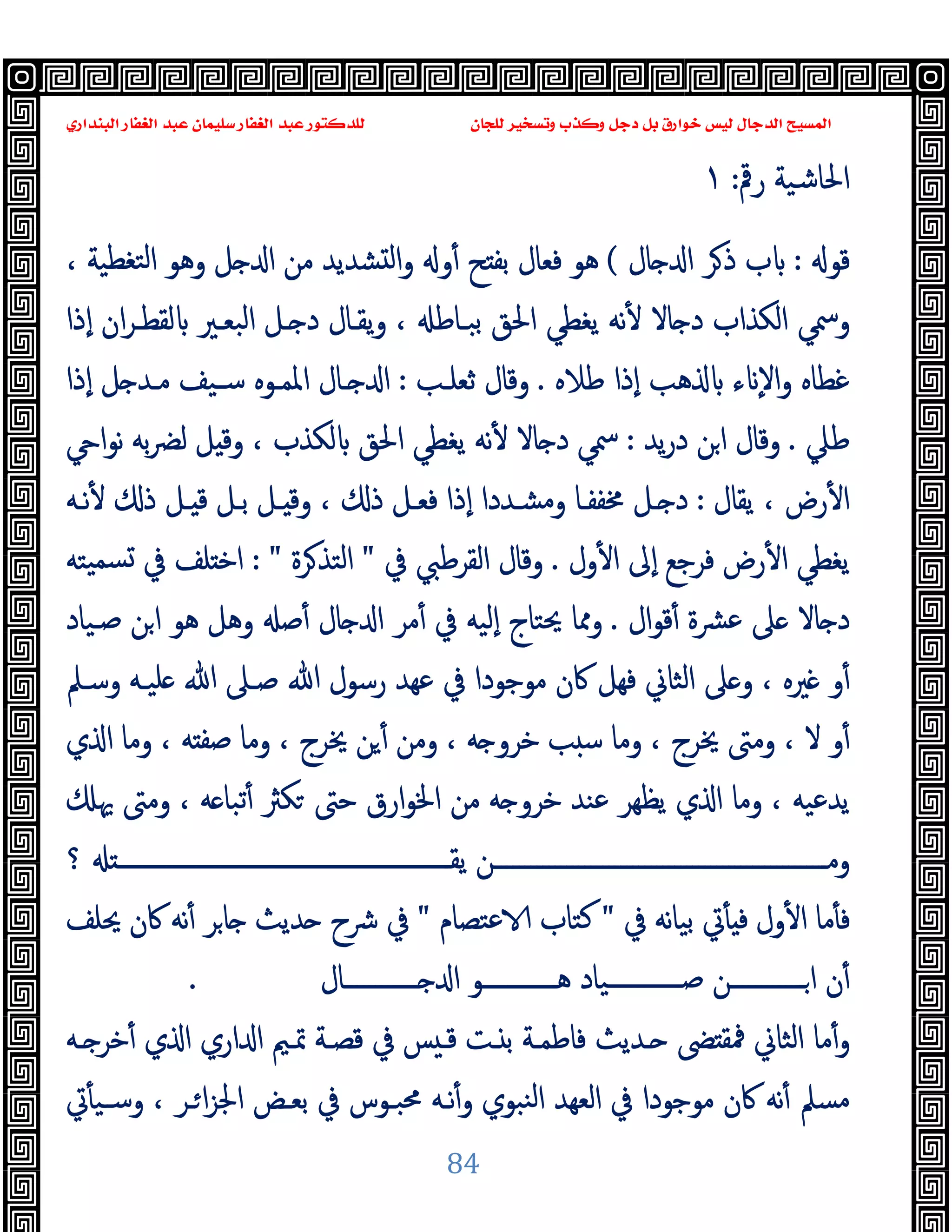 ‫ﻭﻛ‬ ‫ﺩﺟﻞ‬ ‫ﺑﻞ‬ ‫ﺧﻮﺍﺭﻕ‬ ‫ﻟﻴﺲ‬ ‫ﺍﻟﺪﺟﺎﻝ‬ ‫ﺍﻟﻤﺴﻴﺢ‬
‫ﺍﻟﺒﻨﺪﺍﺭﻱ‬ ‫ﺍﻟﻐﻔﺎﺭ‬ ‫ﻋﺒﺪ‬ ‫ﺳﻠﻴﻤﺎﻥ‬ ‫ﺍﻟﻐﻔﺎﺭ‬ ‫ﻋﺒﺪ‬ ‫ﻟﻠﺪﻛﺘﻮﺭ‬ ‫ﻟﻠﺠﺎﻥ‬ ‫ﻭﺗﺴﺨﻴﺮ‬ ‫ﺬﺏ‬
84
‫رﰴ‬ ‫اﳊﺎﺷﯿﺔ‬
:
١
‫ﻗﻮ‬
:
‫ﺎل‬ ‫ا‬ ‫ﺮ‬‫ذ‬ ‫ب‬
(
‫ﺑﻔ‬ ‫ﻓﻌﺎل‬ ‫ﻫﻮ‬
، ‫ﺘﻐﻄﯿﺔ‬‫ﻟ‬‫ا‬ ‫وﻫﻮ‬ ‫ﻞ‬ ‫ا‬ ‫ﻣﻦ‬ ‫ﺸﺪﯾﺪ‬ ‫ﻟ‬‫ا‬‫و‬ ‫و‬ٔ ‫ﺢ‬
‫ٕذا‬‫ا‬ ‫ان‬‫ﺮ‬‫ﻟﻘﻄـ‬ ‫اﻟﺒﻌـﲑ‬ ‫ـﻞ‬ ‫د‬ ‫ﯾﻘـﺎل‬‫و‬ ، ‫ﺑﺒـﺎﻃ‬ ‫اﳊﻖ‬ ‫ﯾﻐﻄﻲ‬ ‫ﻧﻪ‬ٔ ‫ﺎﻻ‬ ‫د‬ ‫اﻟﻜﺬاب‬ ‫وﲰﻲ‬
‫ﻃﻼﻩ‬ ‫ٕذا‬‫ا‬ ‫ﻫﺐ‬ ‫ء‬ ٕ‫ﻻ‬‫ا‬‫و‬ ‫ﻏﻄﺎﻩ‬
.
‫ﺛﻌﻠـﺐ‬ ‫وﻗﺎل‬
:
‫ٕذا‬‫ا‬ ‫ﻞ‬ ‫ﻣـﺪ‬ ‫ﺳـﯿﻒ‬ ‫اﳌﻤـﻮﻩ‬ ‫ـﺎل‬ ‫ا‬
‫ﻃﲇ‬
.
‫ﯾﺪ‬‫ر‬‫د‬ ‫ﻦ‬‫ا‬ ‫وﻗﺎل‬
:
‫ا‬‫ﻮ‬‫ﻧ‬ ‫ﺑﻪ‬‫ﴬ‬‫ﻟ‬ ‫ﻞ‬ ‫وﻗ‬ ، ‫ﻟﻜﺬب‬ ‫اﳊﻖ‬ ‫ﯾﻐﻄﻲ‬ ‫ﻧﻪ‬ٔ ‫ﺎﻻ‬ ‫د‬ ‫ﲰﻲ‬
ٔ ‫ا‬
‫ﯾﻘﺎل‬ ، ‫رض‬
:
‫ﻧـﻪ‬ٔ ‫ذ‬ ‫ـﻞ‬ ‫ﻗ‬ ‫ﺑـﻞ‬ ‫ـﻞ‬ ‫وﻗ‬ ، ‫ذ‬ ‫ﻓﻌـﻞ‬ ‫ٕذا‬‫ا‬ ‫وﻣﺸـﺪدا‬ ‫ﳐﻔﻔـﺎ‬ ‫ـﻞ‬ ‫د‬
‫ول‬ٔ ‫ا‬ ‫ٕﱃ‬‫ا‬ ‫ﻓﺮﺟﻊ‬ ‫رض‬ٔ ‫ا‬ ‫ﯾﻐﻄﻲ‬
.
‫ﰲ‬ ‫اﻟﻘﺮﻃﱯ‬ ‫وﻗﺎل‬
"
‫ﺮة‬‫اﻟﺘﺬ‬
: "
‫ﯿﺘﻪ‬‫ﺴﻤ‬ ‫ﰲ‬ ‫ﻠﻒ‬ ‫اﺧ‬
‫ال‬‫ﻮ‬‫ﻗ‬ٔ ‫ﴩة‬‫ﻋ‬ ‫ﲆ‬ ‫ﺎﻻ‬ ‫د‬
.
‫ﺻـﯿﺎد‬ ‫ﻦ‬‫ا‬ ‫ﻫﻮ‬ ‫وﻫﻞ‬ ‫ﺻ‬ٔ ‫ﺎل‬ ‫ا‬ ‫ﻣﺮ‬ٔ ‫ﰲ‬ ‫ٕﻟﯿﻪ‬‫ا‬ ‫ﳛﺘﺎج‬ ‫وﳑﺎ‬
‫ﻋﻬﺪ‬ ‫ﰲ‬ ‫ﻣﻮﺟﻮدا‬ ‫ﰷن‬ ‫ﻓﻬﻞ‬ ‫اﻟﺜﺎﱐ‬ ‫ﲆ‬ ‫و‬ ، ‫ﲑﻩ‬ ‫و‬ٔ
‫وﺳـﲅ‬ ‫ﻠﯿـﻪ‬ ‫ﷲ‬ ‫ﺻـﲆ‬ ‫ﷲ‬ ‫رﺳﻮل‬
‫ي‬ ‫ا‬ ‫وﻣﺎ‬ ، ‫ﻪ‬ ‫ﺻﻔ‬ ‫وﻣﺎ‬ ، ‫ﳜﺮج‬ ‫ﻦ‬ٔ ‫وﻣﻦ‬ ، ‫ﻪ‬ ‫ﺧﺮو‬ ‫ﺐ‬ ‫ﺳ‬ ‫وﻣﺎ‬ ، ‫ﳜﺮج‬ ‫وﻣﱴ‬ ، ‫ﻻ‬ ‫و‬ٔ
‫ﳞ‬ ‫وﻣﱴ‬ ، ‫ﻪ‬ ‫ﺗﺒﺎ‬ٔ ‫ﻜﱶ‬ ‫ﺣﱴ‬ ‫ارق‬‫ﻮ‬‫اﳋ‬ ‫ﻣﻦ‬ ‫ﻪ‬ ‫ﺧﺮو‬ ‫ﻋﻨﺪ‬ ‫ﯾﻈﻬﺮ‬ ‫ي‬ ‫ا‬ ‫وﻣﺎ‬ ، ‫ﯾﺪﻋﯿﻪ‬
‫؟‬ ‫ـــــــــــــــــــــــــــــــــــــــــــــــــــــــ‬‫ـ‬‫ﯾﻘ‬ ‫ـــــــــــــــــــــــــــــــــــــــــــــــــــــــﻦ‬‫ـ‬‫وﻣ‬
‫ﰲ‬ ‫ﻧﻪ‬‫ﺎ‬‫ﺑﯿ‬ ‫ﰐ‬ٔ ‫ﻓ‬ ‫ول‬ٔ ‫ا‬ ‫ﻣﺎ‬ٔ ‫ﻓ‬
"
‫ﻋﺘﺼﺎم‬ ‫ﻛﺘﺎب‬
"
‫ﳛ‬ ‫ﰷن‬ ‫ﻧﻪ‬ٔ ‫ﺮ‬‫ﺎ‬ ‫ﺪﯾﺚ‬ ‫ﴍح‬ ‫ﰲ‬
‫ﻠﻒ‬
‫ــــــــــــﺎل‬‫ـ‬ ‫ا‬ ‫ــــــــــــﻮ‬‫ـ‬‫ﻫ‬ ‫ــــــــــــﯿﺎد‬‫ـ‬‫ﺻ‬ ‫ــــــــــــﻦ‬‫ـ‬‫ا‬ ‫ن‬ٔ
.
‫ـﻪ‬ ‫ﺧﺮ‬ٔ ‫ي‬ ‫ا‬ ‫اري‬ ‫ا‬ ‫ﲤـﲓ‬ ‫ﻗﺼـﺔ‬ ‫ﰲ‬ ‫ﺲ‬ ‫ﻗـ‬ ‫ـﺖ‬ ‫ﺑ‬ ‫ﻓﺎﻃﻤـﺔ‬ ‫ـﺪﯾﺚ‬ ‫ﴣ‬ ‫ﳁﻘ‬ ‫اﻟﺜﺎﱐ‬ ‫ﻣﺎ‬ٔ‫و‬
‫ﰐ‬ٔ ‫وﺳـﯿ‬ ، ‫ـﺮ‬‫ا‬‫ﺰ‬‫اﳉ‬ ‫ﺑﻌـﺾ‬ ‫ﰲ‬ ‫ﳏﺒـﻮس‬ ‫ﻧـﻪ‬ٔ‫و‬ ‫ﻨﺒﻮي‬‫ﻟ‬‫ا‬ ‫اﻟﻌﻬﺪ‬ ‫ﰲ‬ ‫ﻣﻮﺟﻮدا‬ ‫ﰷن‬ ‫ﻧﻪ‬ٔ ‫ﻣﺴﲅ‬
 