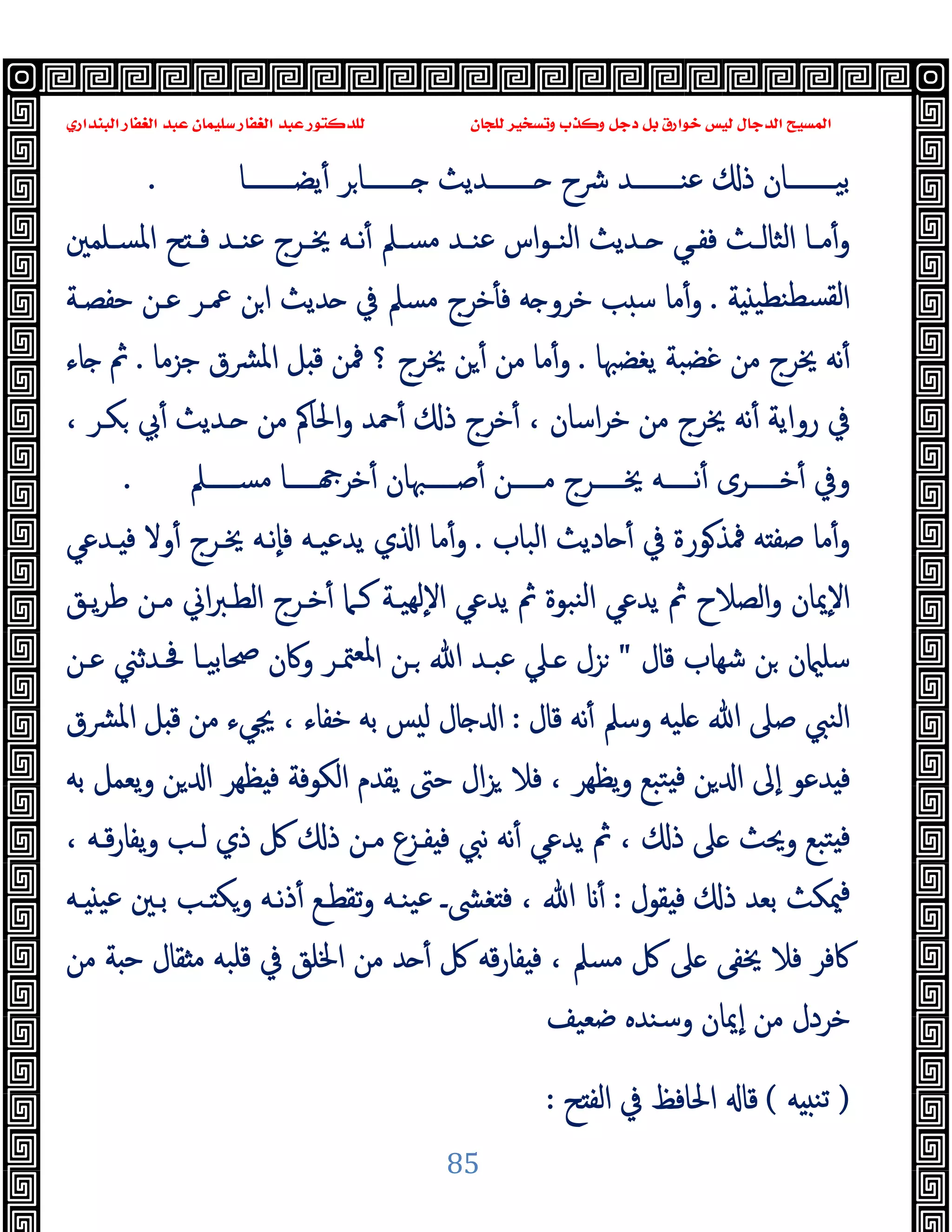 ‫ﻭﻛ‬ ‫ﺩﺟﻞ‬ ‫ﺑﻞ‬ ‫ﺧﻮﺍﺭﻕ‬ ‫ﻟﻴﺲ‬ ‫ﺍﻟﺪﺟﺎﻝ‬ ‫ﺍﻟﻤﺴﻴﺢ‬
‫ﺍﻟﺒﻨﺪﺍﺭﻱ‬ ‫ﺍﻟﻐﻔﺎﺭ‬ ‫ﻋﺒﺪ‬ ‫ﺳﻠﻴﻤﺎﻥ‬ ‫ﺍﻟﻐﻔﺎﺭ‬ ‫ﻋﺒﺪ‬ ‫ﻟﻠﺪﻛﺘﻮﺭ‬ ‫ﻟﻠﺠﺎﻥ‬ ‫ﻭﺗﺴﺨﻴﺮ‬ ‫ﺬﺏ‬
85
‫ﯾﻀــــــــﺎ‬ٔ ‫ﺮ‬‫ــــــــﺎ‬ ‫ــــــــﺪﯾﺚ‬ ‫ﴍح‬ ‫ﻋﻨــــــــﺪ‬ ‫ذ‬ ‫ﺑﯿــــــــﺎن‬
.
‫ﺢ‬ ‫ـ‬‫ـ‬‫ﻓ‬ ‫ـﺪ‬‫ـ‬‫ﻋﻨ‬ ‫ـﺮج‬‫ـ‬‫ﳜ‬ ‫ـﻪ‬‫ـ‬‫ﻧ‬ٔ ‫ـﲅ‬‫ـ‬‫ﻣﺴ‬ ‫ـﺪ‬‫ـ‬‫ﻋﻨ‬ ‫اس‬‫ﻮ‬‫ـ‬‫ـ‬‫اﻟﻨ‬ ‫ـﺪﯾﺚ‬‫ـ‬ ‫ـﻲ‬‫ـ‬‫ﻓﻔ‬ ‫ـﺚ‬‫ـ‬‫اﻟﺜﺎﻟ‬ ‫ـﺎ‬‫ـ‬‫ﻣ‬ٔ‫و‬
‫ـﻠﻤﲔ‬‫ـ‬‫اﳌﺴ‬
‫ﺔ‬ ‫ﻨﻄﯿ‬‫ﻟﻘﺴﻄ‬‫ا‬
.
‫ﺣﻔﺼـﺔ‬ ‫ﻋـﻦ‬ ‫ﲻـﺮ‬ ‫ﻦ‬‫ا‬ ‫ﺪﯾﺚ‬ ‫ﰲ‬ ‫ﻣﺴﲅ‬ ‫ﺧﺮج‬ٔ ‫ﻓ‬ ‫ﻪ‬ ‫ﺧﺮو‬ ‫ﺐ‬ ‫ﺳ‬ ‫ﻣﺎ‬ٔ‫و‬
‫ﯾﻐﻀﳢﺎ‬ ‫ﻏﻀﺒﺔ‬ ‫ﻣﻦ‬ ‫ﳜﺮج‬ ‫ﻧﻪ‬ٔ
.
‫ﺟﺰﻣﺎ‬ ‫ﴩق‬‫ﳌ‬‫ا‬ ‫ﻞ‬ ‫ﻗ‬ ‫ﳁﻦ‬ ‫؟‬ ‫ﳜﺮج‬ ‫ﻦ‬ ٔ ‫ﻣﻦ‬ ‫ﻣﺎ‬ٔ‫و‬
.
‫ﺎء‬ ‫ﰒ‬
، ‫ﻜـﺮ‬ ‫ﰊ‬ٔ ‫ـﺪﯾﺚ‬ ‫ﻣﻦ‬ ‫اﳊﺎﰼ‬‫و‬ ‫ﲪﺪ‬ٔ ‫ذ‬ ‫ﺧﺮج‬ٔ ، ‫اﺳﺎن‬‫ﺮ‬‫ﺧ‬ ‫ﻣﻦ‬ ‫ﳜﺮج‬ ‫ﻧﻪ‬ٔ ‫رواﯾﺔ‬ ‫ﰲ‬
‫ـــــﲅ‬‫ـ‬‫ﻣﺴ‬ ‫ـــــﺎ‬‫ـ‬ ‫ﺧﺮ‬ٔ ‫ـــــﳢﺎن‬‫ـ‬‫ﺻ‬ٔ ‫ـــــﻦ‬‫ـ‬‫ﻣ‬ ‫ـــــﺮج‬‫ـ‬‫ﳜ‬ ‫ـــــﻪ‬‫ـ‬‫ﻧ‬ٔ ‫ـــــﺮى‬‫ـ‬‫ﺧ‬ٔ ‫وﰲ‬
.
‫اﻟﺒﺎب‬ ‫ﺎدﯾﺚ‬ ٔ ‫ﰲ‬ ‫ﻮرة‬‫ﳁﺬ‬ ‫ﻪ‬ ‫ﺻﻔ‬ ‫ﻣﺎ‬ٔ‫و‬
.
‫ـﺪﻋﻲ‬ ‫ﻓ‬ ‫وﻻ‬ٔ ‫ﳜـﺮج‬ ‫ٕﻧـﻪ‬‫ﺎ‬‫ﻓ‬ ‫ﯾﺪﻋﯿـﻪ‬ ‫ي‬ ‫ا‬ ‫ﻣﺎ‬ٔ‫و‬
‫ﯾـﻖ‬‫ﺮ‬‫ﻃ‬ ‫ﻣـﻦ‬ ‫اﱐ‬‫ﱪ‬‫اﻟﻄـ‬ ‫ﺧـﺮج‬ٔ ‫ﻛـﲈ‬ ‫ﻬﯿـﺔ‬‫ﻟ‬ٕ‫ﻻ‬‫ا‬ ‫ﯾﺪﻋﻲ‬ ‫ﰒ‬ ‫ﻨﺒﻮة‬‫ﻟ‬‫ا‬ ‫ﯾﺪﻋﻲ‬ ‫ﰒ‬ ‫اﻟﺼﻼح‬‫و‬ ‫ٕﳝﺎن‬‫ﻻ‬‫ا‬
‫ﻗﺎل‬ ‫ﺷﻬﺎب‬ ‫ﻦ‬ ‫ن‬ ‫ﺳﻠ‬
"
‫ﻋـﻦ‬ ‫ﲿـﺪﺛﲏ‬ ‫ﲱﺎﺑﯿـﺎ‬ ‫وﰷن‬ ‫ﳣـﺮ‬‫ﳌﻌ‬‫ا‬ ‫ـﻦ‬ ‫ﷲ‬ ‫ﻋﺒـﺪ‬ ‫ـﲇ‬ ‫ﺰل‬
‫ﻗﺎل‬ ‫ﻧﻪ‬ٔ ‫وﺳﲅ‬ ‫ﻠﯿﻪ‬ ‫ﷲ‬ ‫ﺻﲆ‬ ‫اﻟﻨﱯ‬
:
‫اﳌﴩق‬ ‫ﻞ‬ ‫ﻗ‬ ‫ﻣﻦ‬ ‫ﳚﻲء‬ ، ‫ﺧﻔﺎء‬ ‫ﺑﻪ‬ ‫ﺲ‬ ‫ﻟ‬ ‫ﺎل‬ ‫ا‬
‫ﺑﻪ‬ ‫ﯾﻌﻤﻞ‬‫و‬ ‫ﻦ‬ ‫ا‬ ‫ﻈﻬﺮ‬ ‫ﻓ‬ ‫اﻟﻜﻮﻓﺔ‬ ‫ﯾﻘﺪم‬ ‫ﺣﱴ‬ ‫ال‬‫ﺰ‬ ‫ﻓﻼ‬ ، ‫ﯾﻈﻬﺮ‬‫و‬ ‫ﺘﺒﻊ‬ ‫ﻓ‬ ‫ﻦ‬ ‫ا‬ ‫ٕﱃ‬‫ا‬ ‫ﺪﻋﻮ‬ ‫ﻓ‬
، ‫ﻗـﻪ‬‫ر‬‫ﯾﻔﺎ‬‫و‬ ‫ﻟـﺐ‬ ‫ذي‬ ‫ﰻ‬ ‫ذ‬ ‫ﻣـﻦ‬ ‫ﻔـﺰع‬ ‫ﻓ‬ ‫ﻧﱯ‬ ‫ﻧﻪ‬ٔ ‫ﯾﺪﻋﻲ‬ ‫ﰒ‬ ، ‫ذ‬ ‫ﲆ‬ ‫وﳛﺚ‬ ‫ﺘﺒﻊ‬ ‫ﻓ‬
‫ﻘﻮل‬ ‫ﻓ‬ ‫ذ‬ ‫ﺑﻌﺪ‬ ‫ﳰﻜﺚ‬‫ﻓ‬
:
‫ـﻪ‬ ‫ﻋﯿ‬ ‫ﺑـﲔ‬ ‫ـﺐ‬ ‫وﻜ‬ ‫ﻧـﻪ‬‫ذ‬ٔ ‫ﺗﻘﻄـﻊ‬‫و‬ ‫ﯿﻨـﻪ‬‫ﻋ‬ ‫ﻐﴙـ‬ ‫ﻓ‬ ، ‫ﷲ‬ ٔ
‫ﻣﻦ‬ ‫ﺔ‬ ‫ﺣ‬ ‫ﻘﺎل‬ ‫ﻣ‬ ‫ﻗﻠﺒﻪ‬ ‫ﰲ‬ ‫اﳋﻠﻖ‬ ‫ﻣﻦ‬ ‫ﺪ‬ ٔ ‫ﰻ‬ ‫ﻗﻪ‬‫ر‬‫ﻔﺎ‬ ‫ﻓ‬ ، ‫ﻣﺴﲅ‬ ‫ﰻ‬ ‫ﲆ‬ ‫ﳜﻔﻰ‬ ‫ﻓﻼ‬ ‫ﰷﻓﺮ‬
‫ﺿﻌﯿﻒ‬ ‫وﺳﻨﺪﻩ‬ ‫ٕﳝﺎن‬‫ا‬ ‫ﻣﻦ‬ ‫ﺧﺮدل‬
)
‫ﻪ‬ ‫ﺗﻨ‬
(
‫ﺢ‬ ‫اﻟﻔ‬ ‫ﰲ‬ ‫اﳊﺎﻓﻆ‬ ‫ﻗﺎ‬
:
 