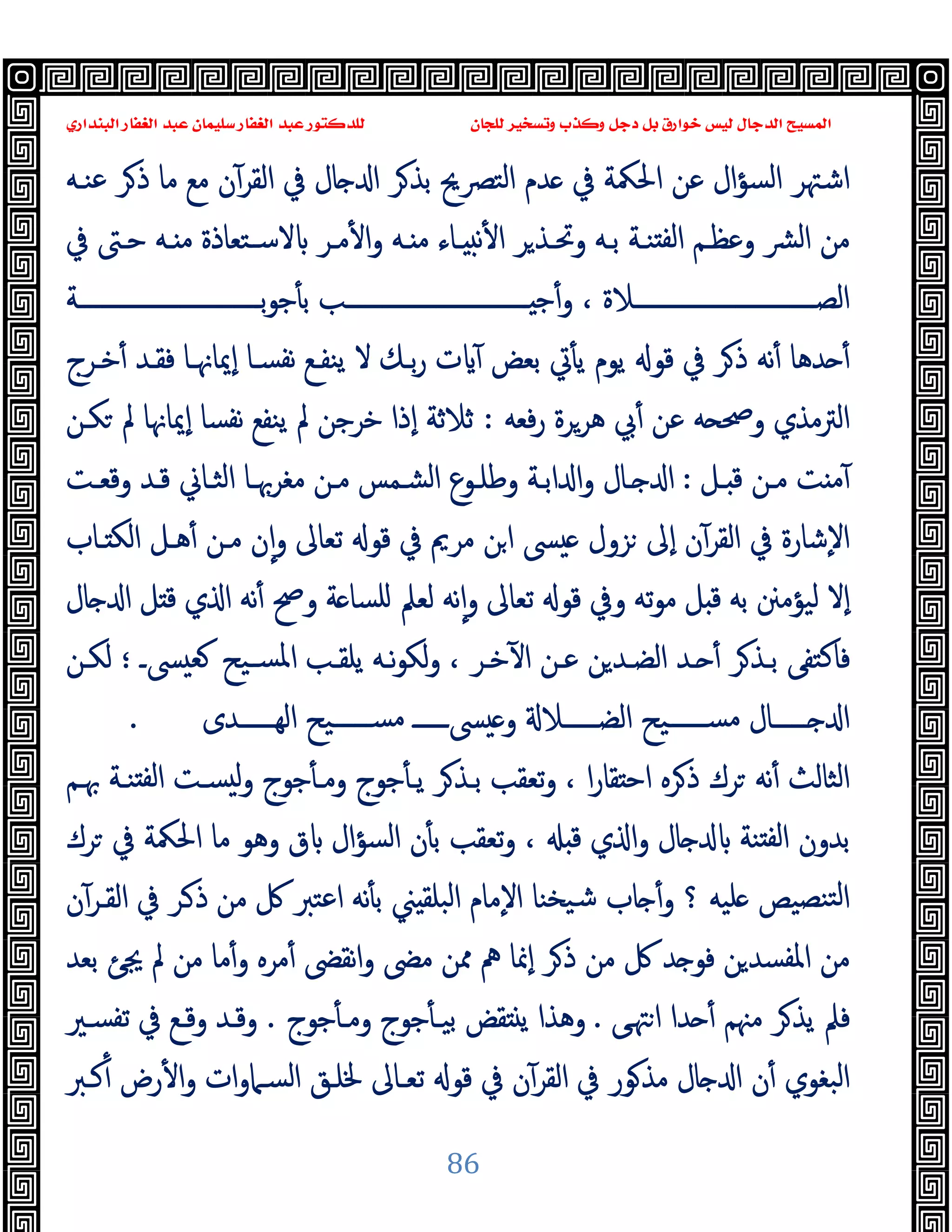 ‫ﻭﻛ‬ ‫ﺩﺟﻞ‬ ‫ﺑﻞ‬ ‫ﺧﻮﺍﺭﻕ‬ ‫ﻟﻴﺲ‬ ‫ﺍﻟﺪﺟﺎﻝ‬ ‫ﺍﻟﻤﺴﻴﺢ‬
‫ﺍﻟﺒﻨﺪﺍﺭﻱ‬ ‫ﺍﻟﻐﻔﺎﺭ‬ ‫ﻋﺒﺪ‬ ‫ﺳﻠﻴﻤﺎﻥ‬ ‫ﺍﻟﻐﻔﺎﺭ‬ ‫ﻋﺒﺪ‬ ‫ﻟﻠﺪﻛﺘﻮﺭ‬ ‫ﻟﻠﺠﺎﻥ‬ ‫ﻭﺗﺴﺨﻴﺮ‬ ‫ﺬﺏ‬
86
‫ﻋﻨـﻪ‬ ‫ﺮ‬‫ذ‬ ‫ﻣﺎ‬ ‫ﻣﻊ‬ ‫ن‬ٓ‫اﻟﻘﺮ‬ ‫ﰲ‬ ‫ﺎل‬ ‫ا‬ ‫ﺮ‬‫ﺑﺬ‬ ‫اﻟﺘﴫﱖ‬ ‫ﺪم‬ ‫ﰲ‬ ‫اﳊﳬﺔ‬ ‫ﻋﻦ‬ ‫ال‬‫ﺆ‬‫اﻟﺴ‬ ‫اﺷﳤﺮ‬
‫ﻣـﺮ‬ٔ ‫ا‬‫و‬ ‫ـﻪ‬ ‫ﻣ‬ ‫ـﺎء‬ ‫ﻧ‬ٔ ‫ا‬ ‫ﺮ‬‫وﲢـﺬ‬ ‫ﺑـﻪ‬ ‫ﻨـﺔ‬ ‫ﻟﻔ‬‫ا‬ ‫وﻋﻈـﻢ‬ ‫ﴩ‬‫ﻟ‬‫ا‬ ‫ﻣﻦ‬
‫ﰲ‬ ‫ﺣـﱴ‬ ‫ـﻪ‬ ‫ﻣ‬ ‫ﻻﺳـﺘﻌﺎذة‬
‫ــــــــــــــــــــــــــــــﺔ‬‫ـ‬‫ﺑ‬‫ﻮ‬‫ﺟ‬ٔ ‫ﺑ‬ ‫ــــــــــــــــــــــــــــــﺐ‬‫ـ‬ ‫ﺟ‬ٔ‫و‬ ، ‫ــــــــــــــــــــــــــــــﻼة‬‫ـ‬‫اﻟﺼ‬
‫ﺧـﺮج‬ٔ ‫ﻓﻘـﺪ‬ ‫ٕﳝﺎﳖـﺎ‬‫ا‬ ‫ﻧﻔﺴـﺎ‬ ‫ﯾﻨﻔـﻊ‬ ‫ﻻ‬ ‫ﺑـﻚ‬‫ر‬ ‫ت‬ ٓ ‫ﺑﻌﺾ‬ ‫ﰐ‬ٔ ‫ﯾ‬ ‫ﯾﻮم‬ ‫ﻗﻮ‬ ‫ﰲ‬ ‫ﺮ‬‫ذ‬ ‫ﻧﻪ‬ٔ ‫ﺪﻫﺎ‬ ٔ
‫ﻓﻌﻪ‬‫ر‬ ‫ﻫﺮﺮة‬ ‫ﰊ‬ٔ ‫ﻋﻦ‬ ‫ﻪ‬ ‫وﲱ‬ ‫اﻟﱰﻣﺬي‬
:
‫ﻜـﻦ‬ ‫ﱂ‬ ‫ٕﳝﺎﳖﺎ‬‫ا‬ ‫ﻧﻔﺴﺎ‬ ‫ﯾﻨﻔﻊ‬ ‫ﱂ‬ ‫ﺧﺮﺟﻦ‬ ‫ٕذا‬‫ا‬ ‫ﺛﻼﺛﺔ‬
‫ـﻞ‬ ‫ﻗ‬ ‫ﻣـﻦ‬ ‫ﺖ‬ ‫ﻣ‬ٓ
:
‫ﻗـﺪ‬ ‫اﻟﺜـﺎﱐ‬ ‫ﻣﻐﺮﲠـﺎ‬ ‫ﻣـﻦ‬ ‫اﻟﺸـﻤﺲ‬ ‫وﻃﻠـﻮع‬ ‫اﺑـﺔ‬ ‫ا‬‫و‬ ‫ـﺎل‬ ‫ا‬
‫وﻗﻌـﺖ‬
‫ـﺎب‬ ‫اﻟﻜ‬ ‫ﻫـﻞ‬ٔ ‫ﻣـﻦ‬ ‫ن‬ٕ‫ا‬‫و‬ ‫ﺗﻌﺎﱃ‬ ‫ﻗﻮ‬ ‫ﰲ‬ ‫ﻣﺮﱘ‬ ‫ﻦ‬‫ا‬ ‫ﴗ‬ ‫ﺰول‬ ‫ٕﱃ‬‫ا‬ ‫ن‬ٓ‫اﻟﻘﺮ‬ ‫ﰲ‬ ‫ٕﺷﺎرة‬‫ﻻ‬‫ا‬
‫ﺎل‬ ‫ا‬ ‫ﻞ‬ ‫ﻗ‬ ‫ي‬ ‫ا‬ ‫ﻧﻪ‬ٔ ‫وﰠ‬ ‫ﺔ‬ ‫ﻠﺴﺎ‬ ‫ﻟﻌﲅ‬ ‫ﻧﻪ‬ٕ‫ا‬‫و‬ ‫ﺗﻌﺎﱃ‬ ‫ﻗﻮ‬ ‫وﰲ‬ ‫ﺗﻪ‬‫ﻮ‬‫ﻣ‬ ‫ﻞ‬ ‫ﻗ‬ ‫ﺑﻪ‬ ‫ﻟﯿﺆﻣﲍ‬ ‫ٕﻻ‬‫ا‬
‫ﴗـ‬ ‫ﻌ‬ ‫ﺴـﯿﺢ‬‫ﳌ‬‫ا‬ ‫ﯾﻠﻘـﺐ‬ ‫ﻧـﻪ‬‫ﻮ‬‫ﻟﻜ‬‫و‬ ، ‫ﺧـﺮ‬ٓ ‫ا‬ ‫ﻋـﻦ‬ ‫ﻦ‬‫اﻟﻀـﺪ‬ ‫ـﺪ‬ ٔ ‫ﺮ‬‫ﺑـﺬ‬ ‫ﻓﺎﻛﺘﻔﻰ‬
‫؛‬
‫ﻟﻜـﻦ‬
‫اﻟ‬ ‫ﺴــــــﯿﺢ‬‫ﻣ‬ ‫ﴗــــــ‬ ‫و‬ ‫اﻟﻀــــــﻼ‬ ‫ﺴــــــﯿﺢ‬‫ﻣ‬ ‫ــــــﺎل‬ ‫ا‬
‫ﻬــــــﺪى‬
.
‫ﲠـﻢ‬ ‫ﻨـﺔ‬ ‫ﻟﻔ‬‫ا‬ ‫ﺴـﺖ‬ ‫ﻟ‬‫و‬ ‫ﺟﻮج‬ٔ ‫وﻣـ‬ ‫ﺟﻮج‬ٔ ‫ﯾـ‬ ‫ﺮ‬‫ﺑـﺬ‬ ‫ﺗﻌﻘﺐ‬‫و‬ ، ‫ا‬‫ر‬‫ﻘﺎ‬ ‫اﺣ‬ ‫ﺮﻩ‬‫ذ‬ ‫ﺮك‬ ‫ﻧﻪ‬ٔ ‫اﻟﺜﺎﻟﺚ‬
‫ﺮك‬ ‫ﰲ‬ ‫اﳊﳬﺔ‬ ‫ﻣﺎ‬ ‫وﻫﻮ‬ ‫ق‬ ‫اﻟﺴﺆال‬ ‫ن‬ٔ ‫ﺑ‬ ‫ﺗﻌﻘﺐ‬‫و‬ ، ‫ﻗ‬ ‫ي‬ ‫ا‬‫و‬ ‫ﺎل‬ ‫ﻨﺔ‬ ‫ﻟﻔ‬‫ا‬ ‫ﺑﺪون‬
‫ن‬ٓ‫اﻟﻘـﺮ‬ ‫ﰲ‬ ‫ـﺮ‬‫ذ‬ ‫ﻣﻦ‬ ‫ﰻ‬ ‫اﻋﺘﱪ‬ ‫ﻧﻪ‬ٔ ‫ﺑ‬ ‫ﲏ‬ ‫اﻟﺒﻠﻘ‬ ‫ٕﻣﺎم‬‫ﻻ‬‫ا‬ ‫ﯿﺨﻨﺎ‬‫ﺷ‬ ‫ﺎب‬ ٔ‫و‬ ‫؟‬ ‫ﻠﯿﻪ‬ ‫ﻨﺼﯿﺺ‬‫ﻟﺘ‬‫ا‬
‫ٕﳕ‬‫ا‬ ‫ﺮ‬‫ذ‬ ‫ﻣﻦ‬ ‫ﰻ‬ ‫ﺪ‬ ‫ﻓﻮ‬ ‫ﻦ‬‫اﳌﻔﺴﺪ‬ ‫ﻣﻦ‬
‫ﺑﻌﺪ‬ ‫ﳚﺊ‬ ‫ﱂ‬ ‫ﻣﻦ‬ ‫ﻣﺎ‬ٔ‫و‬ ‫ﻣﺮﻩ‬ٔ ‫ﻧﻘﴣ‬‫ا‬‫و‬ ‫ﻣﴣ‬ ‫ﳑﻦ‬ ‫ﱒ‬ ‫ﺎ‬
‫ﻰ‬‫ﳤ‬‫ا‬ ‫ﺪا‬ ٔ ‫ﻣﳯﻢ‬ ‫ﺮ‬‫ﯾﺬ‬ ‫ﻓﲅ‬
.
‫ﺟﻮج‬ٔ ‫وﻣـ‬ ‫ﺟﻮج‬ٔ ‫ﺑﯿـ‬ ‫ﻘﺾ‬ ‫ﯾ‬ ‫وﻫﺬا‬
.
‫ﺗﻔﺴـﲑ‬ ‫ﰲ‬ ‫وﻗـﻊ‬ ‫وﻗـﺪ‬
‫ﻛـﱪ‬ٔ ‫رض‬ٔ ‫ا‬‫و‬ ‫ات‬‫و‬‫اﻟﺴـﲈ‬ ‫ﳋﻠـﻖ‬ ‫ﺗﻌـﺎﱃ‬ ‫ﻗﻮ‬ ‫ﰲ‬ ‫ن‬ٓ‫اﻟﻘﺮ‬ ‫ﰲ‬ ‫ﻮر‬‫ﻣﺬ‬ ‫ﺎل‬ ‫ا‬ ‫ن‬ٔ ‫اﻟﺒﻐﻮي‬
 