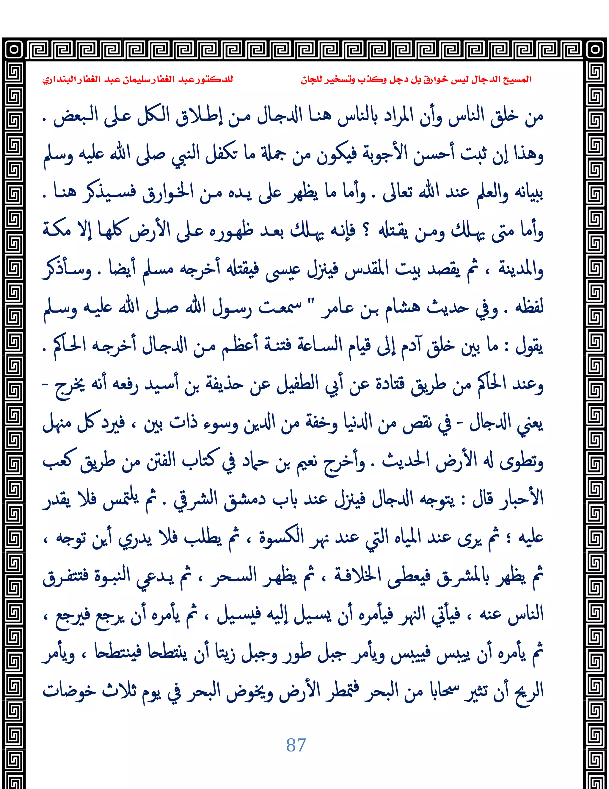 ‫ﻭﻛ‬ ‫ﺩﺟﻞ‬ ‫ﺑﻞ‬ ‫ﺧﻮﺍﺭﻕ‬ ‫ﻟﻴﺲ‬ ‫ﺍﻟﺪﺟﺎﻝ‬ ‫ﺍﻟﻤﺴﻴﺢ‬
‫ﺍﻟﺒﻨﺪﺍﺭﻱ‬ ‫ﺍﻟﻐﻔﺎﺭ‬ ‫ﻋﺒﺪ‬ ‫ﺳﻠﻴﻤﺎﻥ‬ ‫ﺍﻟﻐﻔﺎﺭ‬ ‫ﻋﺒﺪ‬ ‫ﻟﻠﺪﻛﺘﻮﺭ‬ ‫ﻟﻠﺠﺎﻥ‬ ‫ﻭﺗﺴﺨﻴﺮ‬ ‫ﺬﺏ‬
87
‫اﻟـﺒﻌﺾ‬ ‫ـﲆ‬ ‫اﻟـﲁ‬ ‫ٕﻃـﻼق‬‫ا‬ ‫ﻣـﻦ‬ ‫ـﺎل‬ ‫ا‬ ‫ﻫﻨـﺎ‬ ‫ﻟﻨﺎس‬ ‫اد‬‫ﺮ‬‫اﳌ‬ ‫ن‬ٔ‫و‬ ‫اﻟﻨﺎس‬ ‫ﻠﻖ‬ ‫ﻣﻦ‬
.
‫وﺳﲅ‬ ‫ﻠﯿﻪ‬ ‫ﷲ‬ ‫ﺻﲆ‬ ‫اﻟﻨﱯ‬ ‫ﻜﻔﻞ‬ ‫ﻣﺎ‬ ‫ﲨ‬ ‫ﻣﻦ‬ ‫ﻜﻮن‬ ‫ﻓ‬ ‫ﺑﺔ‬‫ﻮ‬‫ﺟ‬ٔ ‫ا‬ ‫ﺣﺴﻦ‬ٔ ‫ﺖ‬ ‫ﺛ‬ ‫ٕن‬‫ا‬ ‫وﻫﺬا‬
‫ﺗﻌﺎﱃ‬ ‫ﷲ‬ ‫ﻋﻨﺪ‬ ‫اﻟﻌﲅ‬‫و‬ ‫ﻧﻪ‬‫ﺎ‬ ‫ﺑ‬
.
‫ﻫﻨـﺎ‬ ‫ﺮ‬‫ﺴـﯿﺬ‬‫ﻓ‬ ‫ارق‬‫ﻮ‬‫اﳋـ‬ ‫ﻣـﻦ‬ ‫ﯾـﺪﻩ‬ ‫ﲆ‬ ‫ﯾﻈﻬﺮ‬ ‫ﻣﺎ‬ ‫ﻣﺎ‬ٔ‫و‬
.
‫ﻣﻜـﺔ‬ ‫ٕﻻ‬‫ا‬ ‫ﳇﻬـﺎ‬ ‫رض‬ٔ ‫ا‬ ‫ـﲆ‬ ‫ﻇﻬـﻮرﻩ‬ ‫ﺑﻌـﺪ‬ ‫ﳞـ‬ ‫ٕﻧـﻪ‬‫ﺎ‬‫ﻓ‬ ‫؟‬ ‫ﯾﻘـ‬ ‫وﻣـﻦ‬ ‫ﳞـ‬ ‫ﻣﱴ‬ ‫ﻣﺎ‬ٔ‫و‬
‫ﲋل‬ ‫ﻓ‬ ‫اﳌﻘﺪس‬ ‫ﺖ‬ ‫ﺑ‬ ‫ﯾﻘﺼﺪ‬ ‫ﰒ‬ ، ‫اﳌﺪﯾﻨﺔ‬‫و‬
‫ﯾﻀﺎ‬ٔ ‫ﻣﺴﲅ‬ ‫ﻪ‬ ‫ﺧﺮ‬ٔ ‫ﻘ‬ ‫ﻓ‬ ‫ﴗ‬
.
‫ﺮ‬‫ذ‬ٔ ‫وﺳـ‬
‫ﻟﻔﻈﻪ‬
.
‫ـﺎﻣﺮ‬ ‫ـﻦ‬ ‫ﻫﺸﺎم‬ ‫ﺪﯾﺚ‬ ‫وﰲ‬
"
‫وﺳـﲅ‬ ‫ﻠﯿـﻪ‬ ‫ﷲ‬ ‫ﺻـﲆ‬ ‫ﷲ‬ ‫رﺳـﻮل‬ ‫ﲰﻌـﺖ‬
‫ﯾﻘﻮل‬
:
‫اﳊـﺎﰼ‬ ‫ـﻪ‬ ‫ﺧﺮ‬ٔ ‫ـﺎل‬ ‫ا‬ ‫ﻣـﻦ‬ ‫ﻋﻈـﻢ‬ٔ ‫ﻨـﺔ‬ ‫ﻓ‬ ‫ﺔ‬ ‫اﻟﺴـﺎ‬ ‫ﺎم‬ ‫ﻗ‬ ‫ٕﱃ‬‫ا‬ ‫دم‬ٓ ‫ﻠﻖ‬ ‫ﺑﲔ‬ ‫ﻣﺎ‬
.
‫ﳜﺮج‬ ‫ﻧﻪ‬ٔ ‫ﻓﻌﻪ‬‫ر‬ ‫ﺳﯿﺪ‬ٔ ‫ﻦ‬ ‫ﺬﯾﻔﺔ‬ ‫ﻋﻦ‬ ‫ﻞ‬ ‫اﻟﻄﻔ‬ ‫ﰊ‬ٔ ‫ﻋﻦ‬ ‫ﺎدة‬ ‫ﻗ‬ ‫ﯾﻖ‬‫ﺮ‬‫ﻃ‬ ‫ﻣﻦ‬ ‫اﳊﺎﰼ‬ ‫وﻋﻨﺪ‬
-
‫ﺎ‬ ‫ا‬ ‫ﯾﻌﲏ‬
‫ل‬
-
‫ﻣﳯﻞ‬ ‫ﰻ‬ ‫ﻓﲑد‬ ، ‫ﺑﲔ‬ ‫ذات‬ ‫وﺳﻮء‬ ‫ﻦ‬ ‫ا‬ ‫ﻣﻦ‬ ‫وﺧﻔﺔ‬ ‫ﻧﯿﺎ‬ ‫ا‬ ‫ﻣﻦ‬ ‫ﻧﻘﺺ‬ ‫ﰲ‬
‫اﳊﺪﯾﺚ‬ ‫رض‬ٔ ‫ا‬ ‫ﺗﻄﻮى‬‫و‬
.
‫ﻌﺐ‬ ‫ﯾﻖ‬‫ﺮ‬‫ﻃ‬ ‫ﻣﻦ‬ ‫اﻟﻔﱳ‬ ‫ﻛﺘﺎب‬ ‫ﰲ‬ ‫ﺣﲈد‬ ‫ﻦ‬ ‫ﻧﻌﲓ‬ ‫ﺧﺮج‬ٔ‫و‬
‫ﻗﺎل‬ ‫ﺎر‬ ‫ﺣ‬ٔ ‫ا‬
:
‫ﴩﰶ‬‫ﻟ‬‫ا‬ ‫دﻣﺸﻖ‬ ‫ب‬ ‫ﻋﻨﺪ‬ ‫ﲋل‬ ‫ﻓ‬ ‫ﺎل‬ ‫ا‬ ‫ﻪ‬ ‫ﯾﺘﻮ‬
.
‫ﯾﻘﺪر‬ ‫ﻓﻼ‬ ‫ﳣﺲ‬‫ﯾﻠ‬ ‫ﰒ‬
‫ﻠﯿﻪ‬
‫؛‬
‫ﯾ‬ ‫ﰒ‬ ، ‫اﻟﻜﺴﻮة‬ ‫ﳖﺮ‬ ‫ﻋﻨﺪ‬ ‫اﻟﱵ‬ ‫اﳌﯿﺎﻩ‬ ‫ﻋﻨﺪ‬ ‫ﺮى‬ ‫ﰒ‬
، ‫ﻪ‬ ‫ﺗﻮ‬ ‫ﻦ‬ٔ ‫ﯾﺪري‬ ‫ﻓﻼ‬ ‫ﻄﻠﺐ‬
‫ﺘﻔـﺮق‬ ‫ﻓ‬ ‫ﻨﺒـﻮة‬‫ﻟ‬‫ا‬ ‫ﯾـﺪﻋﻲ‬ ‫ﰒ‬ ، ‫اﻟﺴـﺤﺮ‬ ‫ﯾﻈﻬـﺮ‬ ‫ﰒ‬ ، ‫اﳋﻼﻓـﺔ‬ ‫ﻌﻄـﻰ‬ ‫ﻓ‬ ‫ﴩـق‬‫ﳌ‬ ‫ﯾﻈﻬﺮ‬ ‫ﰒ‬
، ‫ﻓﲑﺟﻊ‬ ‫ﺮﺟﻊ‬ ‫ن‬ٔ ‫ﻣﺮﻩ‬ٔ ‫ﯾ‬ ‫ﰒ‬ ، ‫ﺴﯿﻞ‬ ‫ﻓ‬ ‫ٕﻟﯿﻪ‬‫ا‬ ‫ﺴﯿﻞ‬ ‫ن‬ٔ ‫ﻣﺮﻩ‬ٔ ‫ﻓ‬ ‫ﳯﺮ‬‫ا‬ ‫ﰐ‬ٔ ‫ﻓ‬ ، ‫ﻋﻨﻪ‬ ‫اﻟﻨﺎس‬
‫ﻣﺮ‬ٔ ‫ﯾ‬‫و‬ ، ‫ﺎ‬ ‫ﻨﺘﻄ‬ ‫ﻓ‬ ‫ﺎ‬ ‫ﻄ‬ ‫ﯾ‬ ‫ن‬ٔ ‫ﯾﺘﺎ‬‫ز‬ ‫ﻞ‬ ‫وﺟ‬ ‫ﻃﻮر‬ ‫ﻞ‬ ‫ﺟ‬ ‫ﻣﺮ‬ٔ ‫ﯾ‬‫و‬ ‫ﺲ‬ ‫ﯿ‬ ‫ﻓ‬ ‫ﺲ‬ ‫ﯾﯿ‬ ‫ن‬ٔ ‫ﻣﺮﻩ‬ٔ ‫ﯾ‬ ‫ﰒ‬
‫ﺗﺜﲑ‬ ‫ن‬ٔ ‫اﻟﺮﱖ‬
‫ﺧﻮﺿﺎت‬ ‫ﺛﻼث‬ ‫ﯾﻮم‬ ‫ﰲ‬ ‫اﻟﺒﺤﺮ‬ ‫وﳜﻮض‬ ‫رض‬ٔ ‫ا‬ ‫ﳣﻄﺮ‬‫ﻓ‬ ‫اﻟﺒﺤﺮ‬ ‫ﻣﻦ‬ ‫ﲮﺎ‬
 