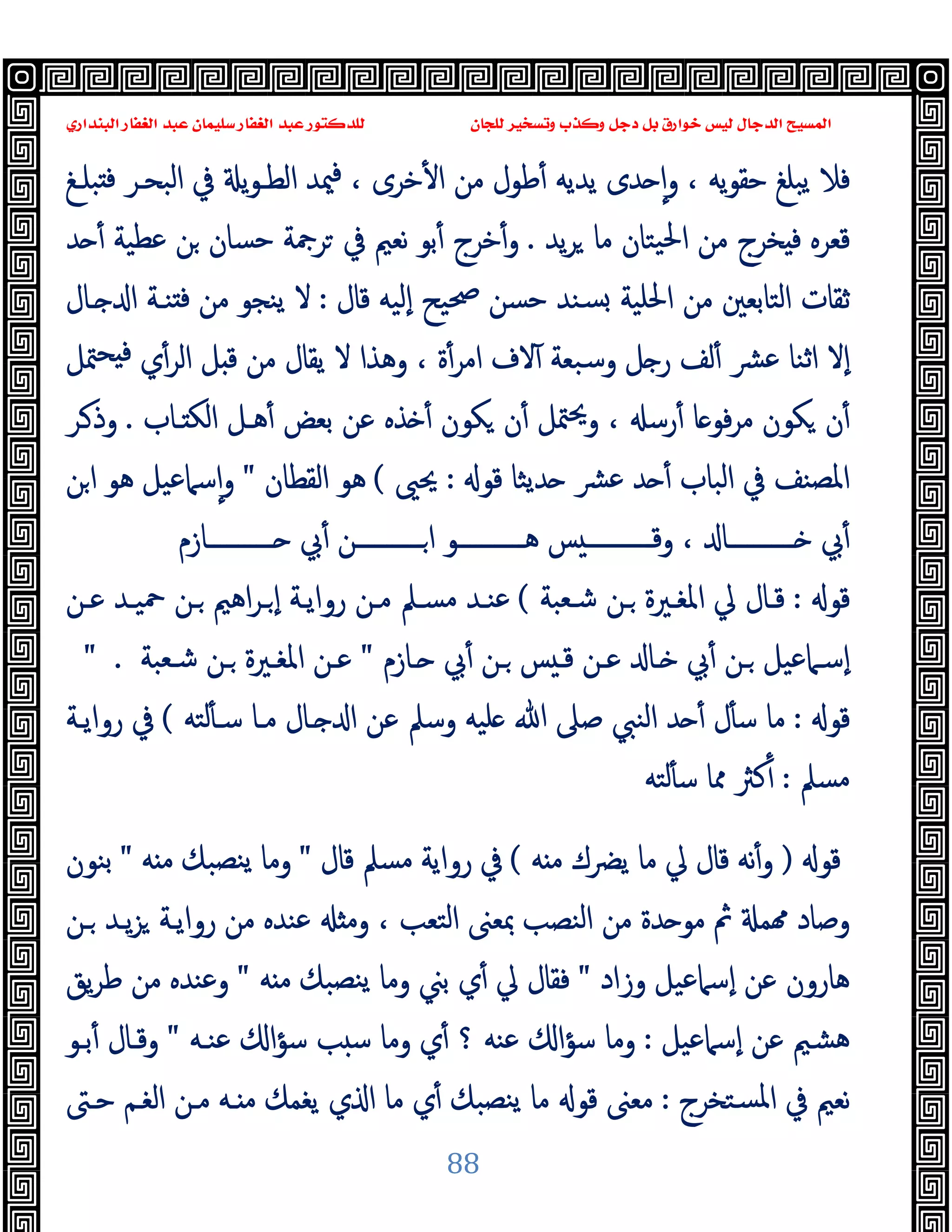 ‫ﻭﻛ‬ ‫ﺩﺟﻞ‬ ‫ﺑﻞ‬ ‫ﺧﻮﺍﺭﻕ‬ ‫ﻟﻴﺲ‬ ‫ﺍﻟﺪﺟﺎﻝ‬ ‫ﺍﻟﻤﺴﻴﺢ‬
‫ﺍﻟﺒﻨﺪﺍﺭﻱ‬ ‫ﺍﻟﻐﻔﺎﺭ‬ ‫ﻋﺒﺪ‬ ‫ﺳﻠﻴﻤﺎﻥ‬ ‫ﺍﻟﻐﻔﺎﺭ‬ ‫ﻋﺒﺪ‬ ‫ﻟﻠﺪﻛﺘﻮﺭ‬ ‫ﻟﻠﺠﺎﻥ‬ ‫ﻭﺗﺴﺨﻴﺮ‬ ‫ﺬﺏ‬
88
‫ﺒﻠـﻎ‬ ‫ﻓ‬ ‫اﻟﺒﺤـﺮ‬ ‫ﰲ‬ ‫ﯾ‬‫ﻮ‬‫اﻟﻄـ‬ ‫ﳰﺪ‬‫ﻓ‬ ، ‫ﺧﺮى‬ٔ ‫ا‬ ‫ﻣﻦ‬ ‫ﻃﻮل‬ٔ ‫ﯾﺪﯾﻪ‬ ‫ﺪى‬ ٕ‫ا‬‫و‬ ، ‫ﯾﻪ‬‫ﻮ‬‫ﺣﻘ‬ ‫ﯾﺒﻠﻎ‬ ‫ﻓﻼ‬
‫ﯾﺪ‬‫ﺮ‬ ‫ﻣﺎ‬ ‫ﯿﺘﺎن‬‫ﳊ‬‫ا‬ ‫ﻣﻦ‬ ‫ﺨﺮج‬ ‫ﻓ‬ ‫ﻗﻌﺮﻩ‬
.
‫ﺪ‬ ٔ ‫ﻋﻄﯿﺔ‬ ‫ﻦ‬ ‫ﺣﺴﺎن‬ ‫ﺮﲨﺔ‬ ‫ﰲ‬ ‫ﻧﻌﲓ‬ ‫ﺑﻮ‬ٔ ‫ﺧﺮج‬ٔ‫و‬
‫ﻗﺎل‬ ‫ٕﻟﯿﻪ‬‫ا‬ ‫ﲱﯿﺢ‬ ‫ﺣﺴﻦ‬ ‫ﺴﻨﺪ‬ ‫اﳊﻠﯿﺔ‬ ‫ﻣﻦ‬ ‫اﻟﺘﺎﺑﻌﲔ‬ ‫ﺛﻘﺎت‬
:
‫ﻻ‬
‫ـﺎل‬ ‫ا‬ ‫ﻨـﺔ‬ ‫ﻓ‬ ‫ﻣﻦ‬ ‫ﯾﻨﺠﻮ‬
‫ﳣﻞ‬‫ﺤ‬ ‫ﻓ‬ ‫ي‬ٔ‫اﻟﺮ‬ ‫ﻞ‬ ‫ﻗ‬ ‫ﻣﻦ‬ ‫ﯾﻘﺎل‬ ‫ﻻ‬ ‫وﻫﺬا‬ ، ‫ة‬ٔ‫اﻣﺮ‬ ‫ﻻف‬ٓ ‫وﺳﺒﻌﺔ‬ ‫ﻞ‬ ‫ر‬ ‫ﻟﻒ‬ٔ ‫ﴩ‬‫ﻋ‬ ‫اﺛﻨﺎ‬ ‫ٕﻻ‬‫ا‬
‫ـﺎب‬ ‫اﻟﻜ‬ ‫ﻫـﻞ‬ٔ ‫ﺑﻌﺾ‬ ‫ﻋﻦ‬ ‫ﺬﻩ‬ ٔ ‫ﻜﻮن‬ ‫ن‬ٔ ‫ﳣﻞ‬‫ﳛ‬‫و‬ ، ‫رﺳ‬ٔ ‫ﺎ‬ ‫ﻓﻮ‬‫ﺮ‬‫ﻣ‬ ‫ﻜﻮن‬ ‫ن‬ٔ
.
‫ـﺮ‬‫وذ‬
‫ﻗﻮ‬ ‫ﺪﯾﺜﺎ‬ ‫ﴩ‬‫ﻋ‬ ‫ﺪ‬ ٔ ‫اﻟﺒﺎب‬ ‫ﰲ‬ ‫اﳌﺼﻨﻒ‬
:
‫ﳛﲕ‬
(
‫اﻟﻘﻄﺎن‬ ‫ﻫﻮ‬
"
‫ﻦ‬‫ا‬ ‫ﻫﻮ‬ ‫ﺳﲈﻋﯿﻞ‬ٕ‫ا‬‫و‬
‫ـــــــــــﻦ‬‫ـ‬‫ا‬ ‫ـــــــــــﻮ‬‫ـ‬‫ﻫ‬ ‫ﺲ‬ ‫ـــــــــــ‬‫ـ‬‫وﻗ‬ ، ‫ـــــــــــﺎ‬‫ـ‬ ‫ﰊ‬ٔ
‫ـــــــــــﺎزم‬‫ـ‬ ‫ﰊ‬ٔ
‫ﻗﻮ‬
:
‫ﺷـﻌﺒﺔ‬ ‫ـﻦ‬ ‫اﳌﻐـﲑة‬ ‫ﱄ‬ ‫ﻗـﺎل‬
(
‫ﻋـﻦ‬ ‫ﲪﯿـﺪ‬ ‫ـﻦ‬ ‫اﻫﲓ‬‫ﺮ‬‫ـ‬ ٕ‫ا‬ ‫رواﯾـﺔ‬ ‫ﻣـﻦ‬ ‫ﻣﺴـﲅ‬ ‫ﻋﻨـﺪ‬
‫ـﺎزم‬ ‫ﰊ‬ٔ ‫ـﻦ‬ ‫ﺲ‬ ‫ﻗـ‬ ‫ﻋـﻦ‬ ‫ـﺎ‬ ‫ﰊ‬ٔ ‫ـﻦ‬ ‫ٕﺳـﲈﻋﯿﻞ‬‫ا‬
"
‫ﺷـﻌﺒﺔ‬ ‫ـﻦ‬ ‫اﳌﻐـﲑة‬ ‫ﻋـﻦ‬
" .
‫ﻗﻮ‬
:
‫ﻟﺘﻪ‬ٔ ‫ﺳـ‬ ‫ﻣـﺎ‬ ‫ـﺎل‬ ‫ا‬ ‫ﻋﻦ‬ ‫وﺳﲅ‬ ‫ﻠﯿﻪ‬ ‫ﷲ‬ ‫ﺻﲆ‬ ‫اﻟﻨﱯ‬ ‫ﺪ‬ ٔ ‫ل‬ٔ ‫ﺳ‬ ‫ﻣﺎ‬
(
‫رواﯾـﺔ‬ ‫ﰲ‬
‫ﻣﺴﲅ‬
:
‫ﻟﺘﻪ‬ٔ ‫ﺳ‬ ‫ﳑﺎ‬ ‫ﻛﱶ‬ٔ
‫ﻗﻮ‬
)
‫ﻗ‬ ‫ﻧﻪ‬ٔ‫و‬
‫ﻪ‬ ‫ﻣ‬ ‫ﯾﴬك‬ ‫ﻣﺎ‬ ‫ﱄ‬ ‫ﺎل‬
(
‫ﻗﺎل‬ ‫ﻣﺴﲅ‬ ‫رواﯾﺔ‬ ‫ﰲ‬
"
‫ﻪ‬ ‫ﻣ‬ ‫ﻨﺼﺒﻚ‬‫ﯾ‬ ‫وﻣﺎ‬
"
‫ﺑﻨﻮن‬
‫ـﻦ‬ ‫ﯾـﺪ‬‫ﺰ‬ ‫رواﯾـﺔ‬ ‫ﻣﻦ‬ ‫ﻋﻨﺪﻩ‬ ‫وﻣ‬ ، ‫اﻟﺘﻌﺐ‬ ‫ﲟﻌﲎ‬ ‫اﻟﻨﺼﺐ‬ ‫ﻣﻦ‬ ‫ﺪة‬ ‫ﻣﻮ‬ ‫ﰒ‬ ‫ﻤ‬ ‫وﺻﺎد‬
‫وزاد‬ ‫ٕﺳﲈﻋﯿﻞ‬‫ا‬ ‫ﻋﻦ‬ ‫ﻫﺎرون‬
"
‫ﻪ‬ ‫ﻣ‬ ‫ﻨﺼﺒﻚ‬‫ﯾ‬ ‫وﻣﺎ‬ ‫ﺑﲏ‬ ‫ي‬ٔ ‫ﱄ‬ ‫ﻓﻘﺎل‬
"
‫ﯾﻖ‬‫ﺮ‬‫ﻃ‬ ‫ﻣﻦ‬ ‫وﻋﻨﺪﻩ‬
‫ٕﺳﲈﻋﯿﻞ‬‫ا‬ ‫ﻋﻦ‬ ‫ﻫﺸﲓ‬
:
‫ﻋﻨـﻪ‬ ‫ا‬‫ﺆ‬‫ﺳ‬ ‫ﺐ‬ ‫ﺳ‬ ‫وﻣﺎ‬ ‫ي‬ٔ ‫؟‬ ‫ﻋﻨﻪ‬ ‫ا‬‫ﺆ‬‫ﺳ‬ ‫وﻣﺎ‬
"
‫ﺑـﻮ‬ٔ ‫وﻗـﺎل‬
‫ﺴﺘﺨﺮج‬‫ﳌ‬‫ا‬ ‫ﰲ‬ ‫ﻧﻌﲓ‬
:
‫ﺣـﱴ‬ ‫اﻟﻐـﻢ‬ ‫ﻣـﻦ‬ ‫ـﻪ‬ ‫ﻣ‬ ‫ﯾﻐﻤﻚ‬ ‫ي‬ ‫ا‬ ‫ﻣﺎ‬ ‫ي‬ٔ ‫ﻨﺼﺒﻚ‬‫ﯾ‬ ‫ﻣﺎ‬ ‫ﻗﻮ‬ ‫ﻣﻌﲎ‬
 