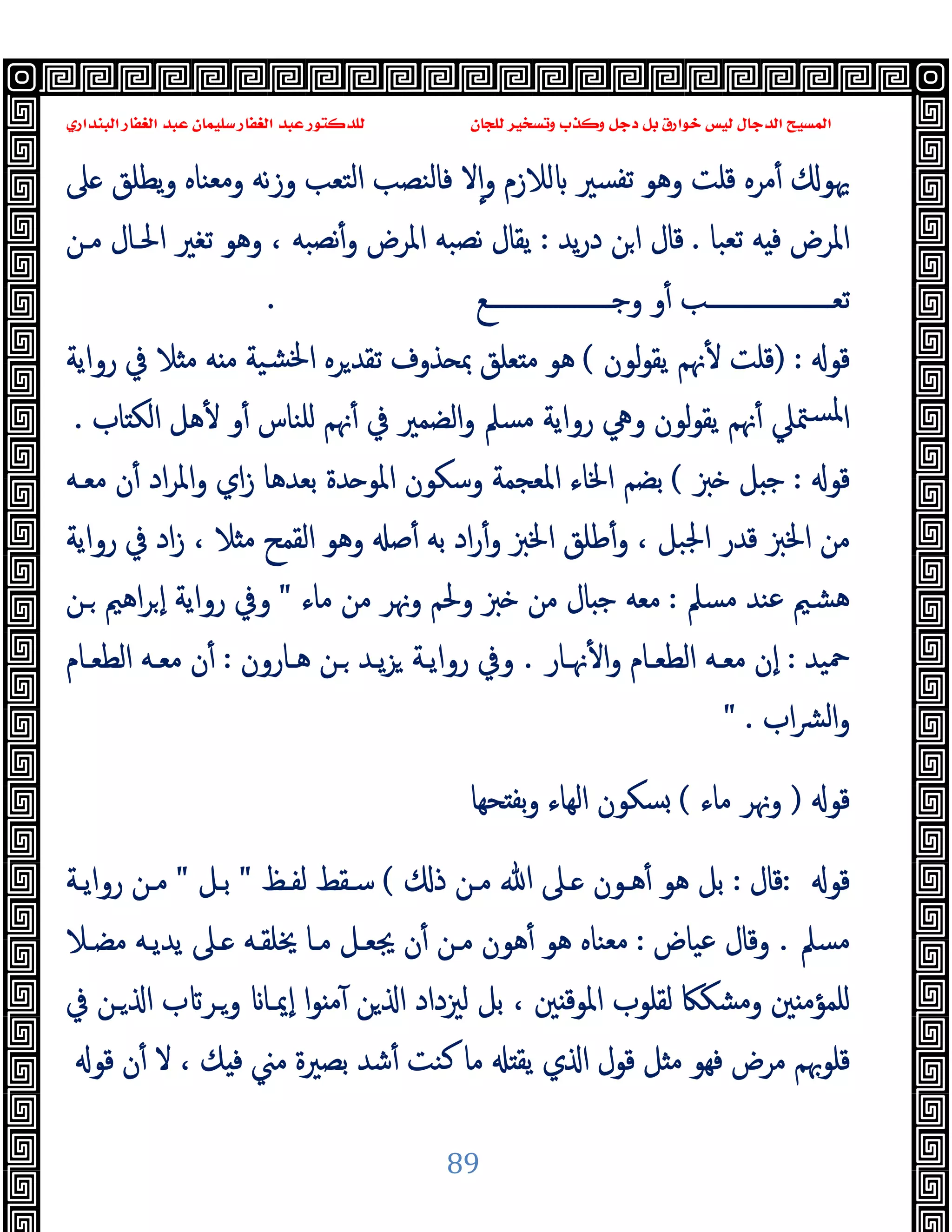 ‫ﻭﻛ‬ ‫ﺩﺟﻞ‬ ‫ﺑﻞ‬ ‫ﺧﻮﺍﺭﻕ‬ ‫ﻟﻴﺲ‬ ‫ﺍﻟﺪﺟﺎﻝ‬ ‫ﺍﻟﻤﺴﻴﺢ‬
‫ﺍﻟﺒﻨﺪﺍﺭﻱ‬ ‫ﺍﻟﻐﻔﺎﺭ‬ ‫ﻋﺒﺪ‬ ‫ﺳﻠﻴﻤﺎﻥ‬ ‫ﺍﻟﻐﻔﺎﺭ‬ ‫ﻋﺒﺪ‬ ‫ﻟﻠﺪﻛﺘﻮﺭ‬ ‫ﻟﻠﺠﺎﻥ‬ ‫ﻭﺗﺴﺨﻴﺮ‬ ‫ﺬﺏ‬
89
‫ﲆ‬ ‫ﯾﻄﻠﻖ‬‫و‬ ‫وﻣﻌﻨﺎﻩ‬ ‫وزﻧﻪ‬ ‫اﻟﺘﻌﺐ‬ ‫ﻓﺎﻟﻨﺼﺐ‬ ‫ﻻ‬ٕ‫ا‬‫و‬ ‫ﻟﻼزم‬ ‫ﺗﻔﺴﲑ‬ ‫وﻫﻮ‬ ‫ﻗﻠﺖ‬ ‫ﻣﺮﻩ‬ٔ ‫ﳞﻮ‬
‫ﺗﻌﺒﺎ‬ ‫ﻪ‬ ‫ﻓ‬ ‫اﳌﺮض‬
.
‫ﯾﺪ‬‫ر‬‫د‬ ‫ﻦ‬‫ا‬ ‫ﻗﺎل‬
:
‫ﻣـﻦ‬ ‫اﳊـﺎل‬ ‫ﺗﻐﲑ‬ ‫وﻫﻮ‬ ، ‫ﻧﺼﺒﻪ‬ٔ‫و‬ ‫اﳌﺮض‬ ‫ﻧﺼﺒﻪ‬ ‫ﯾﻘﺎل‬
‫ــــــــــــــــــــﻊ‬‫ـ‬‫وﺟ‬ ‫و‬ٔ ‫ــــــــــــــــــــﺐ‬‫ـ‬‫ﺗﻌ‬
.
‫ﻗﻮ‬
) :
ٔ ‫ﻗﻠﺖ‬
‫ﻟﻮن‬‫ﻮ‬‫ﯾﻘ‬ ‫ﳖﻢ‬
(
‫رواﯾﺔ‬ ‫ﰲ‬ ‫ﻼ‬ ‫ﻣ‬ ‫ﻪ‬ ‫ﻣ‬ ‫ﺸﯿﺔ‬‫ﳋ‬‫ا‬ ‫ﺮﻩ‬‫ﺗﻘﺪ‬ ‫ﺬوف‬ ‫ﲟ‬ ‫ﻌﻠﻖ‬ ‫ﻣ‬ ‫ﻫﻮ‬
‫ﺎب‬ ‫اﻟﻜ‬ ‫ﻫﻞ‬ٔ ‫و‬ٔ ‫ﻠﻨﺎس‬ ‫ﳖﻢ‬ٔ ‫ﰲ‬ ‫اﻟﻀﻤﲑ‬‫و‬ ‫ﻣﺴﲅ‬ ‫رواﯾﺔ‬ ‫وﱔ‬ ‫ﻟﻮن‬‫ﻮ‬‫ﯾﻘ‬ ‫ﳖﻢ‬ٔ ‫ﳣﲇ‬‫ﳌﺴ‬‫ا‬
.
‫ﻗﻮ‬
:
‫ﱫ‬ ‫ﻞ‬ ‫ﺟ‬
(
‫ﻣﻌـﻪ‬ ‫ن‬ٔ ‫اد‬‫ﺮ‬‫واﳌ‬ ‫اي‬‫ز‬ ‫ﺑﻌﺪﻫﺎ‬ ‫ﺪة‬ ‫اﳌﻮ‬ ‫وﺳﻜﻮن‬ ‫اﳌﻌﺠﻤﺔ‬ ‫اﳋﺎء‬ ‫ﺑﻀﻢ‬
‫ﺻ‬ٔ ‫ﺑﻪ‬ ‫اد‬‫ر‬ٔ‫و‬ ‫اﳋﱫ‬ ‫ﻃﻠﻖ‬ٔ‫و‬ ، ‫اﳉﺒﻞ‬ ‫ﻗﺪر‬ ‫اﳋﱫ‬ ‫ﻣﻦ‬
‫رواﯾﺔ‬ ‫ﰲ‬ ‫اد‬‫ز‬ ، ‫ﻼ‬ ‫ﻣ‬ ‫اﻟﻘﻤﺢ‬ ‫وﻫﻮ‬
‫ﻣﺴﲅ‬ ‫ﻋﻨﺪ‬ ‫ﻫﺸﲓ‬
:
‫ﻣﺎء‬ ‫ﻣﻦ‬ ‫وﳖﺮ‬ ‫وﳊﻢ‬ ‫ﱫ‬ ‫ﻣﻦ‬ ‫ﺎل‬ ‫ﺟ‬ ‫ﻣﻌﻪ‬
"
‫ـﻦ‬ ‫اﻫﲓ‬‫ﺮ‬ ٕ‫ا‬ ‫رواﯾﺔ‬ ‫وﰲ‬
‫ﲪﯿﺪ‬
:
‫ﳖـﺎر‬ٔ ‫ا‬‫و‬ ‫اﻟﻄﻌـﺎم‬ ‫ﻣﻌـﻪ‬ ‫ٕن‬‫ا‬
.
‫ﻫـﺎرون‬ ‫ـﻦ‬ ‫ﯾـﺪ‬‫ﺰ‬ ‫رواﯾـﺔ‬ ‫وﰲ‬
:
‫اﻟﻄﻌـﺎم‬ ‫ﻣﻌـﻪ‬ ‫ن‬ٔ
‫اب‬‫ﴩ‬‫اﻟ‬‫و‬
" .
‫ﻗﻮ‬
)
‫ﻣﺎء‬ ‫وﳖﺮ‬
(
‫ﺤﻬﺎ‬ ‫ﺑﻔ‬‫و‬ ‫اﻟﻬﺎء‬ ‫ﺴﻜﻮن‬
‫ﻗﻮ‬
:
‫ﻗﺎل‬
:
‫ـﲆ‬ ‫ﻫـﻮن‬ٔ ‫ﻫﻮ‬ ‫ﺑﻞ‬
‫ذ‬ ‫ﻣـﻦ‬ ‫ﷲ‬
(
‫ﻟﻔـﻆ‬ ‫ﺳـﻘﻂ‬
"
‫ﺑـﻞ‬
"
‫رواﯾـﺔ‬ ‫ﻣـﻦ‬
‫ﻣﺴﲅ‬
.
‫ﻋﯿﺎض‬ ‫وﻗﺎل‬
:
‫ﻣﻀـﻼ‬ ‫ﯾﺪﯾـﻪ‬ ‫ـﲆ‬ ‫ﳜﻠﻘـﻪ‬ ‫ﻣـﺎ‬ ‫ﳚﻌـﻞ‬ ‫ن‬ٔ ‫ﻣـﻦ‬ ‫ﻫﻮن‬ٔ ‫ﻫﻮ‬ ‫ﻣﻌﻨﺎﻩ‬
‫ﰲ‬ ‫ـﻦ‬ ‫ا‬ ‫ب‬ ‫وـﺮ‬ ‫ٕﳝـﺎ‬‫ا‬ ‫ا‬‫ﻮ‬ ‫ﻣ‬ٓ ‫ﻦ‬ ‫ا‬ ‫ﻟﲒداد‬ ‫ﺑﻞ‬ ، ‫ﲔ‬ ‫اﳌﻮﻗ‬ ‫ﻟﻘﻠﻮب‬ ‫وﻣﺸﻜﲀ‬ ‫ﲔ‬ ‫ﻠﻤﺆﻣ‬
‫ﻗﻮ‬ ‫ن‬ٔ ‫ﻻ‬ ، ‫ﻚ‬ ‫ﻓ‬ ‫ﻣﲏ‬ ‫ﺑﺼﲑة‬ ‫ﺷﺪ‬ٔ ‫ﻛﻨﺖ‬ ‫ﻣﺎ‬ ‫ﯾﻘ‬ ‫ي‬ ‫ا‬ ‫ﻗﻮل‬ ‫ﻞ‬ ‫ﻣ‬ ‫ﻓﻬﻮ‬ ‫ﻣﺮض‬ ‫ﻗﻠﻮﲠﻢ‬
 