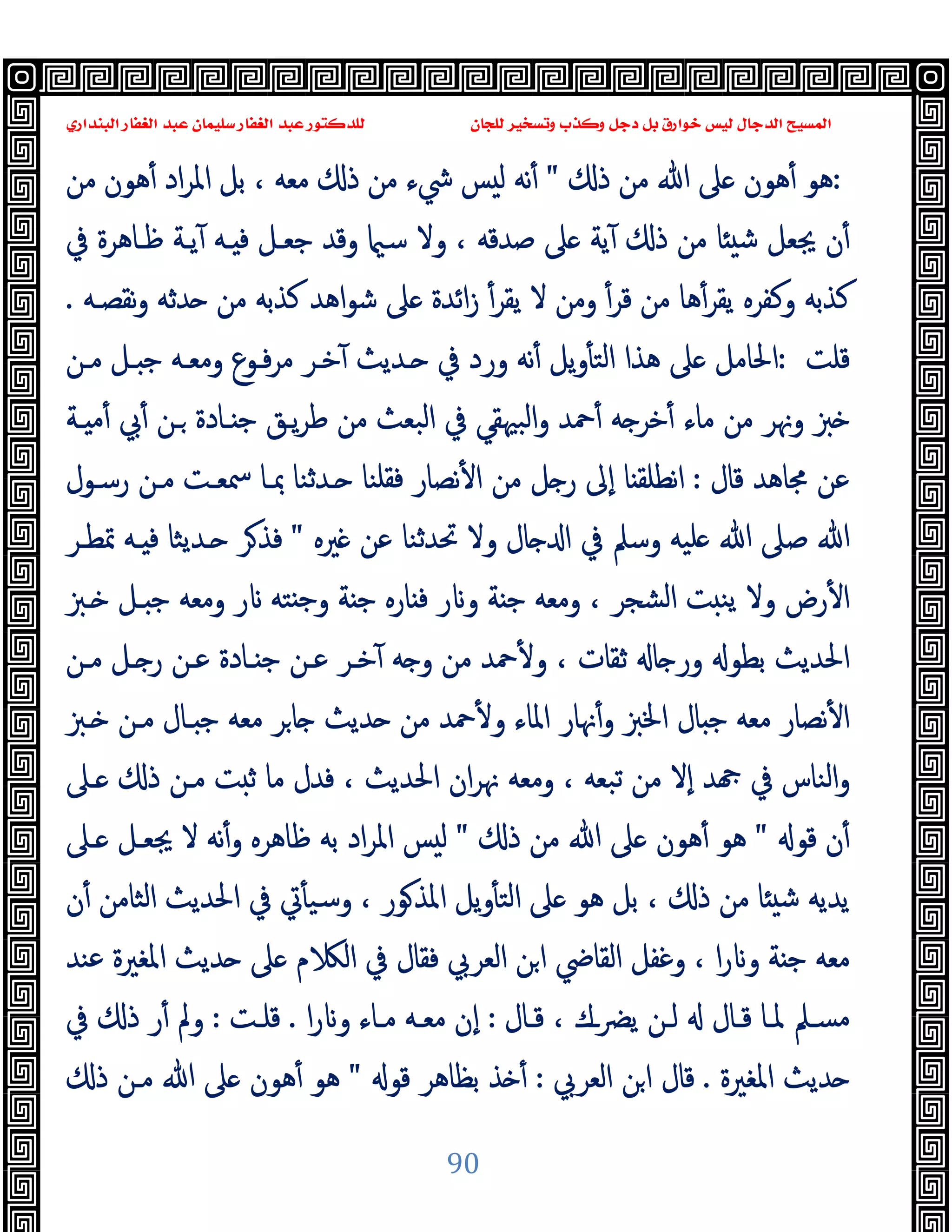‫ﻭﻛ‬ ‫ﺩﺟﻞ‬ ‫ﺑﻞ‬ ‫ﺧﻮﺍﺭﻕ‬ ‫ﻟﻴﺲ‬ ‫ﺍﻟﺪﺟﺎﻝ‬ ‫ﺍﻟﻤﺴﻴﺢ‬
‫ﺍﻟﺒﻨﺪﺍﺭﻱ‬ ‫ﺍﻟﻐﻔﺎﺭ‬ ‫ﻋﺒﺪ‬ ‫ﺳﻠﻴﻤﺎﻥ‬ ‫ﺍﻟﻐﻔﺎﺭ‬ ‫ﻋﺒﺪ‬ ‫ﻟﻠﺪﻛﺘﻮﺭ‬ ‫ﻟﻠﺠﺎﻥ‬ ‫ﻭﺗﺴﺨﻴﺮ‬ ‫ﺬﺏ‬
90
:
‫ذ‬ ‫ﻣﻦ‬ ‫ﷲ‬ ‫ﲆ‬ ‫ﻫﻮن‬ٔ ‫ﻫﻮ‬
"
‫ﻣﻦ‬ ‫ﻫﻮن‬ٔ ‫اد‬‫ﺮ‬‫اﳌ‬ ‫ﺑﻞ‬ ، ‫ﻣﻌﻪ‬ ‫ذ‬ ‫ﻣﻦ‬ ‫ﳾء‬ ‫ﺲ‬ ‫ﻟ‬ ‫ﻧﻪ‬ٔ
‫ﰲ‬ ‫ﻇـﺎﻫﺮة‬ ‫ﯾـﺔ‬ٓ ‫ـﻪ‬ ‫ﻓ‬ ‫ﺟﻌـﻞ‬ ‫وﻗﺪ‬ ‫ﺳ‬ ‫وﻻ‬ ، ‫ﺻﺪﻗﻪ‬ ‫ﲆ‬ ‫ﯾﺔ‬ٓ ‫ذ‬ ‫ﻣﻦ‬ ‫ﺎ‬ ‫ﺷ‬ ‫ﳚﻌﻞ‬ ‫ن‬ٔ
‫ﻧﻘﺼـﻪ‬‫و‬ ‫ﺪﺛﻪ‬ ‫ﻣﻦ‬ ‫ﻛﺬﺑﻪ‬ ‫اﻫﺪ‬‫ﻮ‬‫ﺷ‬ ‫ﲆ‬ ‫اﺋﺪة‬‫ز‬ ٔ‫ﯾﻘﺮ‬ ‫ﻻ‬ ‫وﻣﻦ‬ ٔ‫ﻗﺮ‬ ‫ﻣﻦ‬ ‫ﻫﺎ‬ٔ‫ﯾﻘﺮ‬ ‫وﻛﻔﺮﻩ‬ ‫ﻛﺬﺑﻪ‬
.
‫ﻗﻠﺖ‬
:
‫ـﺪﯾ‬ ‫ﰲ‬ ‫ورد‬ ‫ﻧﻪ‬ٔ ‫ﯾﻞ‬‫و‬ٔ ‫اﻟﺘ‬ ‫ﻫﺬا‬ ‫ﲆ‬ ‫اﳊﺎﻣﻞ‬
‫ﻣـﻦ‬ ‫ـﻞ‬ ‫ﺟ‬ ‫وﻣﻌـﻪ‬ ‫ﻓـﻮع‬‫ﺮ‬‫ﻣ‬ ‫ﺧـﺮ‬ٓ ‫ﺚ‬
‫ـﺔ‬ ‫ﻣ‬ٔ ‫ﰊ‬ٔ ‫ـﻦ‬ ‫ـﺎدة‬ ‫ﺟ‬ ‫ﯾـﻖ‬‫ﺮ‬‫ﻃ‬ ‫ﻣﻦ‬ ‫اﻟﺒﻌﺚ‬ ‫ﰲ‬ ‫اﻟﺒﳱﻘﻲ‬‫و‬ ‫ﲪﺪ‬ٔ ‫ﻪ‬ ‫ﺧﺮ‬ٔ ‫ﻣﺎء‬ ‫ﻣﻦ‬ ‫وﳖﺮ‬ ‫ﱫ‬
‫ﻗﺎل‬ ‫ﳎﺎﻫﺪ‬ ‫ﻋﻦ‬
:
‫رﺳـﻮل‬ ‫ﻣـﻦ‬ ‫ﲰﻌـﺖ‬ ‫ﲟـﺎ‬ ‫ـﺪﺛﻨﺎ‬ ‫ﻓﻘﻠﻨﺎ‬ ‫ﻧﺼﺎر‬ٔ ‫ا‬ ‫ﻣﻦ‬ ‫ﻞ‬ ‫ر‬ ‫ٕﱃ‬‫ا‬ ‫ﺎ‬ ‫ﻧﻄﻠﻘ‬‫ا‬
‫ﲑﻩ‬ ‫ﻋﻦ‬ ‫ﲢﺪﺛﻨﺎ‬ ‫وﻻ‬ ‫ﺎل‬ ‫ا‬ ‫ﰲ‬ ‫وﺳﲅ‬ ‫ﻠﯿﻪ‬ ‫ﷲ‬ ‫ﺻﲆ‬ ‫ﷲ‬
"
‫ﲤﻄـﺮ‬ ‫ـﻪ‬ ‫ﻓ‬ ‫ـﺪﯾﺜﺎ‬ ‫ﺮ‬‫ﻓﺬ‬
‫ﺖ‬ ‫ﯾﻨ‬ ‫وﻻ‬ ‫رض‬ٔ ‫ا‬
‫ـﱫ‬ ‫ـﻞ‬ ‫ﺟ‬ ‫وﻣﻌﻪ‬ ‫ر‬ ‫ﺘﻪ‬ ‫ﺟ‬‫و‬ ‫ﺔ‬ ‫ﺟ‬ ‫ﺎرﻩ‬ ‫ﻓ‬ ‫ر‬ ‫و‬ ‫ﺔ‬ ‫ﺟ‬ ‫وﻣﻌﻪ‬ ، ‫اﻟﺸﺠﺮ‬
‫ﻣـﻦ‬ ‫ـﻞ‬ ‫ر‬ ‫ﻋـﻦ‬ ‫ـﺎدة‬ ‫ﺟ‬ ‫ﻋـﻦ‬ ‫ﺧـﺮ‬ٓ ‫ﻪ‬ ‫و‬ ‫ﻣﻦ‬ ‫ﲪﺪ‬ٔ ‫و‬ ، ‫ﺛﻘﺎت‬ ‫ﺎ‬ ‫ور‬ ‫ﺑﻄﻮ‬ ‫اﳊﺪﯾﺚ‬
‫ـﱫ‬ ‫ﻣـﻦ‬ ‫ـﺎل‬ ‫ﺟ‬ ‫ﻣﻌﻪ‬ ‫ﺮ‬‫ﺎ‬ ‫ﺪﯾﺚ‬ ‫ﻣﻦ‬ ‫ﲪﺪ‬ٔ ‫و‬ ‫اﳌﺎء‬ ‫ﳖﺎر‬ٔ‫و‬ ‫اﳋﱫ‬ ‫ﺎل‬ ‫ﺟ‬ ‫ﻣﻌﻪ‬ ‫ﻧﺼﺎر‬ٔ ‫ا‬
‫ذ‬ ‫ﻣـﻦ‬ ‫ﺖ‬ ‫ﺛ‬ ‫ﻣﺎ‬ ‫ﻓﺪل‬ ، ‫اﳊﺪﯾﺚ‬ ‫ان‬‫ﺮ‬‫ﳖ‬ ‫وﻣﻌﻪ‬ ، ‫ﺗﺒﻌﻪ‬ ‫ﻣﻦ‬ ‫ٕﻻ‬‫ا‬ ‫ﺪ‬ ‫ﰲ‬ ‫اﻟﻨﺎس‬‫و‬
‫ـﲆ‬
‫ﻗﻮ‬ ‫ن‬ٔ
"
‫ذ‬ ‫ﻣﻦ‬ ‫ﷲ‬ ‫ﲆ‬ ‫ﻫﻮن‬ٔ ‫ﻫﻮ‬
"
‫ـﲆ‬ ‫ﳚﻌـﻞ‬ ‫ﻻ‬ ‫ﻧﻪ‬ٔ‫و‬ ‫ﻇﺎﻫﺮﻩ‬ ‫ﺑﻪ‬ ‫اد‬‫ﺮ‬‫اﳌ‬ ‫ﺲ‬ ‫ﻟ‬
‫ن‬ٔ ‫اﻟﺜﺎﻣﻦ‬ ‫اﳊﺪﯾﺚ‬ ‫ﰲ‬ ‫ﰐ‬ٔ ‫وﺳﯿ‬ ، ‫ﻮر‬‫اﳌﺬ‬ ‫ﯾﻞ‬‫و‬ٔ ‫اﻟﺘ‬ ‫ﲆ‬ ‫ﻫﻮ‬ ‫ﺑﻞ‬ ، ‫ذ‬ ‫ﻣﻦ‬ ‫ﺎ‬ ‫ﺷ‬ ‫ﯾﺪﯾﻪ‬
‫ﻋﻨﺪ‬ ‫اﳌﻐﲑة‬ ‫ﺪﯾﺚ‬ ‫ﲆ‬ ‫م‬ ‫اﻟ‬ ‫ﰲ‬ ‫ﻓﻘﺎل‬ ‫اﻟﻌﺮﰊ‬ ‫ﻦ‬‫ا‬ ‫اﻟﻘﺎﴈ‬ ‫وﻏﻔﻞ‬ ، ‫ا‬‫ر‬ ‫و‬ ‫ﺔ‬ ‫ﺟ‬ ‫ﻣﻌﻪ‬
‫ـﺎل‬‫ـ‬‫ﻗ‬ ، ‫ـك‬‫ـ‬‫ﴬ‬‫ﯾ‬ ‫ـﻦ‬‫ـ‬‫ﻟ‬ ‫ـﺎل‬‫ـ‬‫ﻗ‬ ‫ـﺎ‬‫ـ‬‫ﳌ‬ ‫ـﲅ‬‫ـ‬‫ﻣﺴ‬
:
‫ا‬‫ر‬ ‫و‬ ‫ـﺎء‬‫ـ‬‫ﻣ‬ ‫ـﻪ‬‫ـ‬‫ﻣﻌ‬ ‫ٕن‬‫ا‬
.
‫ـﺖ‬‫ـ‬‫ﻗﻠ‬
:
‫ﰲ‬ ‫ذ‬ ‫ر‬ٔ ‫وﱂ‬
‫اﳌﻐﲑة‬ ‫ﺪﯾﺚ‬
.
‫اﻟﻌﺮﰊ‬ ‫ﻦ‬‫ا‬ ‫ﻗﺎل‬
:
‫ﻗﻮ‬ ‫ﺑﻈﺎﻫﺮ‬ ‫ﺬ‬ ٔ
"
‫ذ‬ ‫ﻣـﻦ‬ ‫ﷲ‬ ‫ﲆ‬ ‫ﻫﻮن‬ٔ ‫ﻫﻮ‬
 
