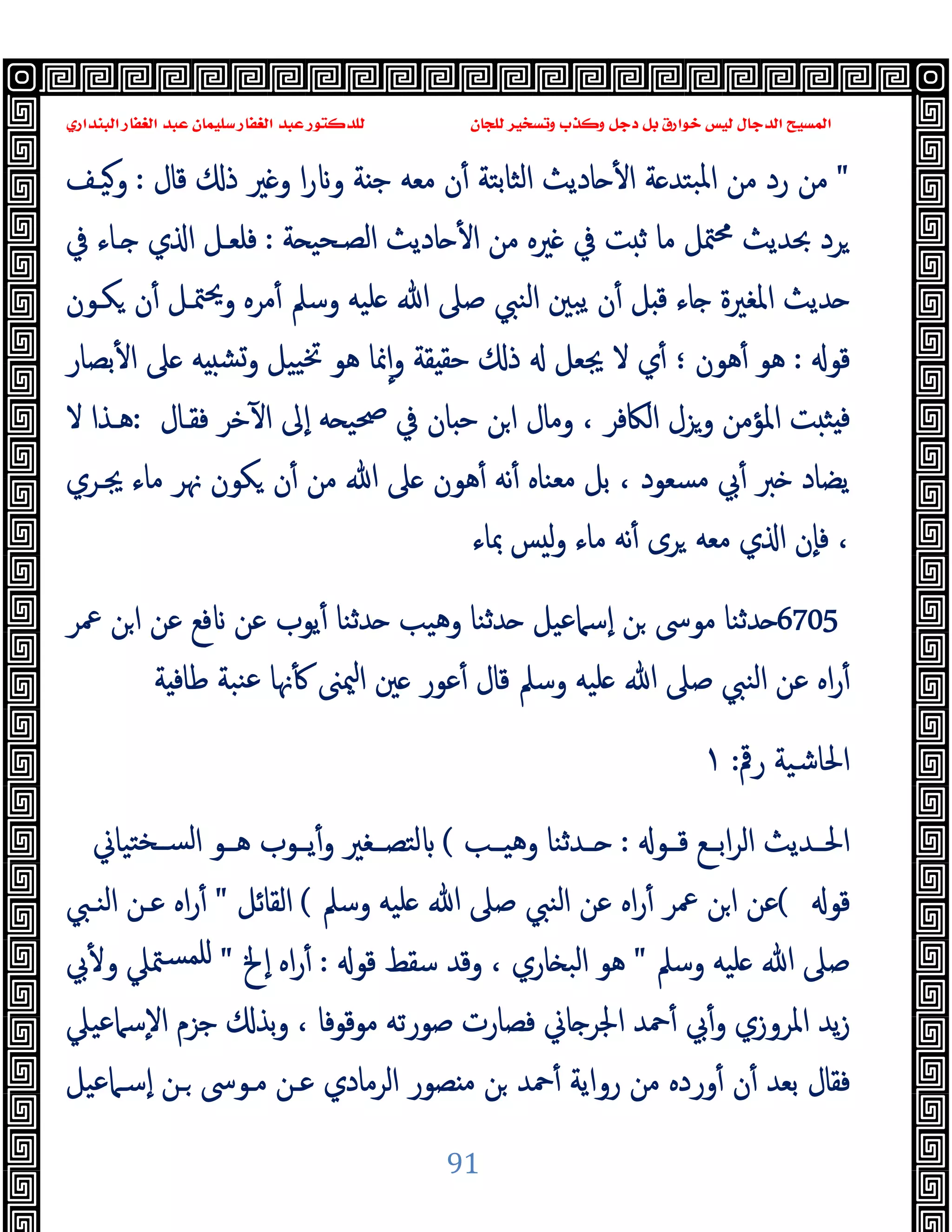 ‫ﻭﻛ‬ ‫ﺩﺟﻞ‬ ‫ﺑﻞ‬ ‫ﺧﻮﺍﺭﻕ‬ ‫ﻟﻴﺲ‬ ‫ﺍﻟﺪﺟﺎﻝ‬ ‫ﺍﻟﻤﺴﻴﺢ‬
‫ﺍﻟﺒﻨﺪﺍﺭﻱ‬ ‫ﺍﻟﻐﻔﺎﺭ‬ ‫ﻋﺒﺪ‬ ‫ﺳﻠﻴﻤﺎﻥ‬ ‫ﺍﻟﻐﻔﺎﺭ‬ ‫ﻋﺒﺪ‬ ‫ﻟﻠﺪﻛﺘﻮﺭ‬ ‫ﻟﻠﺠﺎﻥ‬ ‫ﻭﺗﺴﺨﻴﺮ‬ ‫ﺬﺏ‬
91
"
‫ﻗﺎل‬ ‫ذ‬ ‫ﲑ‬ ‫و‬ ‫ا‬‫ر‬ ‫و‬ ‫ﺔ‬ ‫ﺟ‬ ‫ﻣﻌﻪ‬ ‫ن‬ٔ ‫اﻟﺜﺎﺑﺘﺔ‬ ‫ﺎدﯾﺚ‬ ٔ ‫ا‬ ‫ﺔ‬ ‫ﺒﺘﺪ‬‫ﳌ‬‫ا‬ ‫ﻣﻦ‬ ‫رد‬ ‫ﻣﻦ‬
:
‫وﯿـﻒ‬
‫ﺔ‬ ‫اﻟﺼـﺤﯿ‬ ‫ﺎدﯾﺚ‬ ٔ ‫ا‬ ‫ﻣﻦ‬ ‫ﲑﻩ‬ ‫ﰲ‬ ‫ﺖ‬ ‫ﺛ‬ ‫ﻣﺎ‬ ‫ﳣﻞ‬‫ﳏ‬ ‫ﲝﺪﯾﺚ‬ ‫ﺮد‬
:
‫ـﺎء‬ ‫ي‬ ‫ا‬ ‫ﻓﻠﻌـﻞ‬
‫ﰲ‬
‫ﻜـﻮن‬ ‫ن‬ٔ ‫ﳣـﻞ‬‫ﳛ‬‫و‬ ‫ﻣﺮﻩ‬ٔ ‫وﺳﲅ‬ ‫ﻠﯿﻪ‬ ‫ﷲ‬ ‫ﺻﲆ‬ ‫اﻟﻨﱯ‬ ‫ﯾﺒﲔ‬ ‫ن‬ٔ ‫ﻞ‬ ‫ﻗ‬ ‫ﺎء‬ ‫اﳌﻐﲑة‬ ‫ﺪﯾﺚ‬
‫ﻗﻮ‬
:
‫ﺑﺼﺎر‬ٔ ‫ا‬ ‫ﲆ‬ ‫ﻪ‬ ‫وﺸ‬ ‫ﯿﯿﻞ‬‫ﲣ‬ ‫ﻫﻮ‬ ‫ﳕﺎ‬ٕ‫ا‬‫و‬ ‫ﻘﺔ‬ ‫ﺣﻘ‬ ‫ذ‬ ‫ﳚﻌﻞ‬ ‫ﻻ‬ ‫ي‬ٔ ‫؛‬ ‫ﻫﻮن‬ٔ ‫ﻫﻮ‬
‫ﻓﻘـﺎل‬ ‫ﺧﺮ‬ٓ ‫ا‬ ‫ٕﱃ‬‫ا‬ ‫ﻪ‬ ‫ﲱﯿ‬ ‫ﰲ‬ ‫ﺎن‬ ‫ﺣ‬ ‫ﻦ‬‫ا‬ ‫وﻣﺎل‬ ، ‫اﻟﲀﻓﺮ‬ ‫وﺰل‬ ‫اﳌﺆﻣﻦ‬ ‫ﺖ‬ ‫ﺜ‬ ‫ﻓ‬
:
‫ﻻ‬ ‫ﻫـﺬا‬
‫ﻣﻌﻨﺎﻩ‬ ‫ﺑﻞ‬ ، ‫ﻣﺴﻌﻮد‬ ‫ﰊ‬ٔ ‫ﱪ‬ ‫ﯾﻀﺎد‬
‫ﳚـﺮي‬ ‫ﻣﺎء‬ ‫ﳖﺮ‬ ‫ﻜﻮن‬ ‫ن‬ٔ ‫ﻣﻦ‬ ‫ﷲ‬ ‫ﲆ‬ ‫ﻫﻮن‬ٔ ‫ﻧﻪ‬ٔ
‫ﲟﺎء‬ ‫ﺲ‬ ‫ﻟ‬‫و‬ ‫ﻣﺎء‬ ‫ﻧﻪ‬ٔ ‫ﺮى‬ ‫ﻣﻌﻪ‬ ‫ي‬ ‫ا‬ ‫ٕن‬‫ﺎ‬‫ﻓ‬ ،
6705
‫ﲻﺮ‬ ‫ﻦ‬‫ا‬ ‫ﻋﻦ‬ ‫ﻓﻊ‬ ‫ﻋﻦ‬ ‫ﯾﻮب‬ٔ ‫ﺪﺛﻨﺎ‬ ‫وﻫﯿﺐ‬ ‫ﺪﺛﻨﺎ‬ ‫ٕﺳﲈﻋﯿﻞ‬‫ا‬ ‫ﻦ‬ ‫ﻣﻮﳻ‬ ‫ﺪﺛﻨﺎ‬
‫ﺔ‬ ‫ﻃﺎﻓ‬ ‫ﻨﺒﺔ‬‫ﻋ‬ ‫ﳖﺎ‬ٔ ‫ﳰﲎ‬‫ا‬ ‫ﲔ‬ ‫ﻋﻮر‬ٔ ‫ﻗﺎل‬ ‫وﺳﲅ‬ ‫ﻠﯿﻪ‬ ‫ﷲ‬ ‫ﺻﲆ‬ ‫اﻟﻨﱯ‬ ‫ﻋﻦ‬ ‫اﻩ‬‫ر‬ٔ
‫رﰴ‬ ‫اﳊﺎﺷﯿﺔ‬
:
١
‫ﻗــﻮ‬ ‫اﺑــﻊ‬‫ﺮ‬‫اﻟ‬ ‫اﳊــﺪﯾﺚ‬
:
‫ــ‬
‫وﻫﯿــﺐ‬ ‫ﺪﺛﻨﺎ‬
(
‫ﺘﯿﺎﱐ‬‫ﻟﺴــﺨ‬‫ا‬ ‫ﻫــﻮ‬ ‫ﯾــﻮب‬ٔ‫و‬ ‫ﻟﺘﺼــﻐﲑ‬
‫ﻗﻮ‬
(
‫وﺳﲅ‬ ‫ﻠﯿﻪ‬ ‫ﷲ‬ ‫ﺻﲆ‬ ‫اﻟﻨﱯ‬ ‫ﻋﻦ‬ ‫اﻩ‬‫ر‬ٔ ‫ﲻﺮ‬ ‫ﻦ‬‫ا‬ ‫ﻋﻦ‬
(
‫اﻟﻘﺎﺋﻞ‬
"
‫اﻟﻨـﱯ‬ ‫ﻋـﻦ‬ ‫اﻩ‬‫ر‬ٔ
‫وﺳﲅ‬ ‫ﻠﯿﻪ‬ ‫ﷲ‬ ‫ﺻﲆ‬
"
‫ﻗﻮ‬ ‫ﺳﻘﻂ‬ ‫وﻗﺪ‬ ، ‫ﺎري‬ ‫اﻟﺒ‬ ‫ﻫﻮ‬
:
‫ٕﱁ‬‫ا‬ ‫اﻩ‬‫ر‬ٔ
"
‫ﰊ‬ٔ ‫و‬ ‫ﳣﲇ‬‫ﻠﻤﺴ‬
ٕ‫ﻻ‬‫ا‬ ‫ﺟﺰم‬ ‫ﺑﺬ‬‫و‬ ، ‫ﻣﻮﻗﻮﻓﺎ‬ ‫ﺻﻮرﺗﻪ‬ ‫ﻓﺼﺎرت‬ ‫ﺎﱐ‬ ‫اﳉﺮ‬ ‫ﲪﺪ‬ٔ ‫ﰊ‬ٔ‫و‬ ‫اﳌﺮوزي‬ ‫ﯾﺪ‬‫ز‬
‫ﺳﲈﻋﯿﲇ‬
‫ٕﺳـﲈﻋﯿﻞ‬‫ا‬ ‫ـﻦ‬ ‫ﻣـﻮﳻ‬ ‫ﻋـﻦ‬ ‫اﻟﺮﻣﺎدي‬ ‫ﺼﻮر‬ ‫ﻣ‬ ‫ﻦ‬ ‫ﲪﺪ‬ٔ ‫رواﯾﺔ‬ ‫ﻣﻦ‬ ‫وردﻩ‬ٔ ‫ن‬ٔ ‫ﺑﻌﺪ‬ ‫ﻓﻘﺎل‬
 