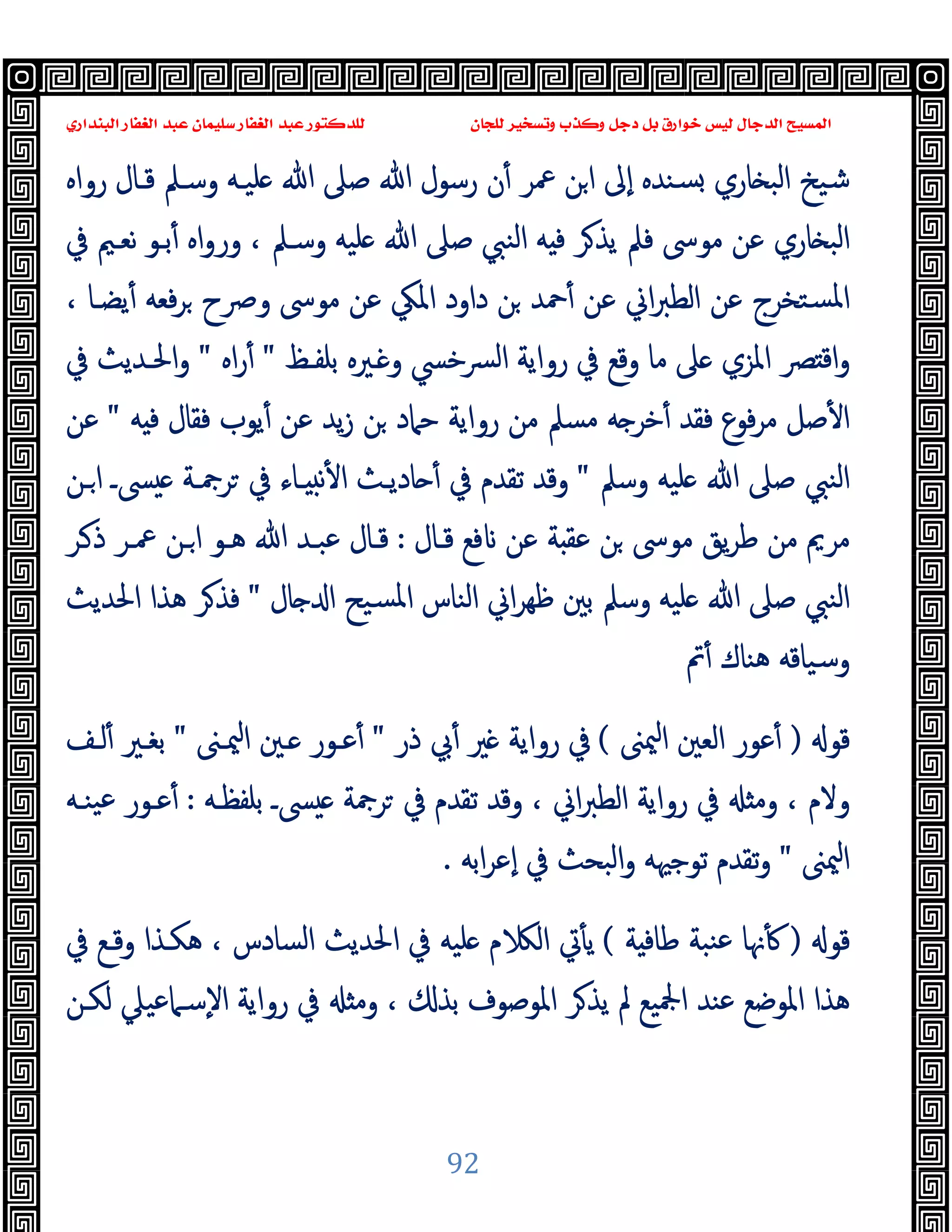 ‫ﻭﻛ‬ ‫ﺩﺟﻞ‬ ‫ﺑﻞ‬ ‫ﺧﻮﺍﺭﻕ‬ ‫ﻟﻴﺲ‬ ‫ﺍﻟﺪﺟﺎﻝ‬ ‫ﺍﻟﻤﺴﻴﺢ‬
‫ﺍﻟﺒﻨﺪﺍﺭﻱ‬ ‫ﺍﻟﻐﻔﺎﺭ‬ ‫ﻋﺒﺪ‬ ‫ﺳﻠﻴﻤﺎﻥ‬ ‫ﺍﻟﻐﻔﺎﺭ‬ ‫ﻋﺒﺪ‬ ‫ﻟﻠﺪﻛﺘﻮﺭ‬ ‫ﻟﻠﺠﺎﻥ‬ ‫ﻭﺗﺴﺨﻴﺮ‬ ‫ﺬﺏ‬
92
‫رواﻩ‬ ‫ﻗـﺎل‬ ‫وﺳـﲅ‬ ‫ﻠﯿـﻪ‬ ‫ﷲ‬ ‫ﺻﲆ‬ ‫ﷲ‬ ‫رﺳﻮل‬ ‫ن‬ٔ ‫ﲻﺮ‬ ‫ﻦ‬‫ا‬ ‫ٕﱃ‬‫ا‬ ‫ﺴﻨﺪﻩ‬ ‫ﺎري‬ ‫اﻟﺒ‬ ‫ﺷﯿﺦ‬
‫ﰲ‬ ‫ﻧﻌـﲓ‬ ‫ﺑـﻮ‬ٔ ‫اﻩ‬‫و‬‫ور‬ ، ‫وﺳـﲅ‬ ‫ﻠﯿﻪ‬ ‫ﷲ‬ ‫ﺻﲆ‬ ‫اﻟﻨﱯ‬ ‫ﻪ‬ ‫ﻓ‬ ‫ﺮ‬‫ﯾﺬ‬ ‫ﻓﲅ‬ ‫ﻣﻮﳻ‬ ‫ﻋﻦ‬ ‫ﺎري‬ ‫اﻟﺒ‬
‫دا‬ ‫ﻦ‬ ‫ﲪﺪ‬ٔ ‫ﻋﻦ‬ ‫اﱐ‬‫ﱪ‬‫اﻟﻄ‬ ‫ﻋﻦ‬ ‫ﺴﺘﺨﺮج‬‫ﳌ‬‫ا‬
، ‫ﯾﻀـﺎ‬ٔ ‫ﻓﻌﻪ‬‫ﺮ‬ ‫وﴏح‬ ‫ﻣﻮﳻ‬ ‫ﻋﻦ‬ ‫اﳌﲄ‬ ‫ود‬
‫ﺑﻠﻔـﻆ‬ ‫ـﲑﻩ‬ ‫و‬ ‫ﴪﺧﴘ‬‫ﻟ‬‫ا‬ ‫رواﯾﺔ‬ ‫ﰲ‬ ‫وﻗﻊ‬ ‫ﻣﺎ‬ ‫ﲆ‬ ‫اﳌﺰي‬ ‫ﴫ‬ ‫اﻗ‬‫و‬
"
‫اﻩ‬‫ر‬ٔ
"
‫ﰲ‬ ‫اﳊـﺪﯾﺚ‬‫و‬
‫ﻪ‬ ‫ﻓ‬ ‫ﻓﻘﺎل‬ ‫ﯾﻮب‬ٔ ‫ﻋﻦ‬ ‫ﯾﺪ‬‫ز‬ ‫ﻦ‬ ‫ﺣﲈد‬ ‫رواﯾﺔ‬ ‫ﻣﻦ‬ ‫ﻣﺴﲅ‬ ‫ﻪ‬ ‫ﺧﺮ‬ٔ ‫ﻓﻘﺪ‬ ‫ﻓﻮع‬‫ﺮ‬‫ﻣ‬ ‫ﺻﻞ‬ٔ ‫ا‬
"
‫ﻋﻦ‬
‫وﺳﲅ‬ ‫ﻠﯿﻪ‬ ‫ﷲ‬ ‫ﺻﲆ‬ ‫اﻟﻨﱯ‬
"
‫ـﻦ‬‫ا‬ ‫ﴗـ‬ ‫ﺮﲨـﺔ‬ ‫ﰲ‬ ‫ـﺎء‬ ‫ﻧ‬ٔ ‫ا‬ ‫ﺎدﯾـﺚ‬ ٔ ‫ﰲ‬ ‫ﺗﻘﺪم‬ ‫وﻗﺪ‬
‫ﻣ‬ ‫ﻣﺮﱘ‬
‫ﻗـﺎل‬ ‫ﻓﻊ‬ ‫ﻋﻦ‬ ‫ﺔ‬ ‫ﻋﻘ‬ ‫ﻦ‬ ‫ﻣﻮﳻ‬ ‫ﯾﻖ‬‫ﺮ‬‫ﻃ‬ ‫ﻦ‬
:
‫ـﺮ‬‫ذ‬ ‫ﲻـﺮ‬ ‫ـﻦ‬‫ا‬ ‫ﻫـﻮ‬ ‫ﷲ‬ ‫ﻋﺒـﺪ‬ ‫ﻗـﺎل‬
‫ﺎل‬ ‫ا‬ ‫ﺴﯿﺢ‬‫ﳌ‬‫ا‬ ‫اﻟﻨﺎس‬ ‫اﱐ‬‫ﺮ‬‫ﻇﻬ‬ ‫ﺑﲔ‬ ‫وﺳﲅ‬ ‫ﻠﯿﻪ‬ ‫ﷲ‬ ‫ﺻﲆ‬ ‫اﻟﻨﱯ‬
"
‫اﳊﺪﯾﺚ‬ ‫ﻫﺬا‬ ‫ﺮ‬‫ﻓﺬ‬
‫ﰎ‬ٔ ‫ﻫﻨﺎك‬ ‫وﺳﯿﺎﻗﻪ‬
‫ﻗﻮ‬
)
‫ﳰﲎ‬‫ا‬ ‫اﻟﻌﲔ‬ ‫ﻋﻮر‬ٔ
(
‫ذر‬ ‫ﰊ‬ٔ ‫ﲑ‬ ‫رواﯾﺔ‬ ‫ﰲ‬
"
‫ﳰـﲎ‬‫ا‬ ‫ـﲔ‬ ‫ﻋـﻮر‬ٔ
"
‫ﻟـﻒ‬ٔ ‫ﺑﻐـﲑ‬
‫ا‬‫ﱪ‬‫اﻟﻄ‬ ‫رواﯾﺔ‬ ‫ﰲ‬ ‫وﻣ‬ ، ‫وﻻم‬
‫ﺑﻠﻔﻈـﻪ‬ ‫ﴗـ‬ ‫ﺮﲨﺔ‬ ‫ﰲ‬ ‫ﺗﻘﺪم‬ ‫وﻗﺪ‬ ، ‫ﱐ‬
:
‫ﯿﻨـﻪ‬‫ﻋ‬ ‫ﻋـﻮر‬ٔ
‫ﳰﲎ‬‫ا‬
"
‫اﺑﻪ‬‫ﺮ‬‫ٕﻋ‬‫ا‬ ‫ﰲ‬ ‫اﻟﺒﺤﺚ‬‫و‬ ‫ﺗﻮﺟﳱﻪ‬ ‫ﺗﻘﺪم‬‫و‬
.
‫ﻗﻮ‬
)
‫ﺔ‬ ‫ﻃﺎﻓ‬ ‫ﻨﺒﺔ‬‫ﻋ‬ ‫ﳖﺎ‬ٔ
(
‫ﰲ‬ ‫وﻗـﻊ‬ ‫ﻫﻜـﺬا‬ ، ‫اﻟﺴﺎدس‬ ‫اﳊﺪﯾﺚ‬ ‫ﰲ‬ ‫ﻠﯿﻪ‬ ‫م‬ ‫اﻟ‬ ‫ﰐ‬ٔ ‫ﯾ‬
‫ﻟﻜـﻦ‬ ‫ٕﺳـﲈﻋﯿﲇ‬‫ﻻ‬‫ا‬ ‫رواﯾﺔ‬ ‫ﰲ‬ ‫وﻣ‬ ، ‫ﺑﺬ‬ ‫اﳌﻮﺻﻮف‬ ‫ﺮ‬‫ﯾﺬ‬ ‫ﱂ‬ ‫اﶺﯿﻊ‬ ‫ﻋﻨﺪ‬ ‫اﳌﻮﺿﻊ‬ ‫ﻫﺬا‬
 