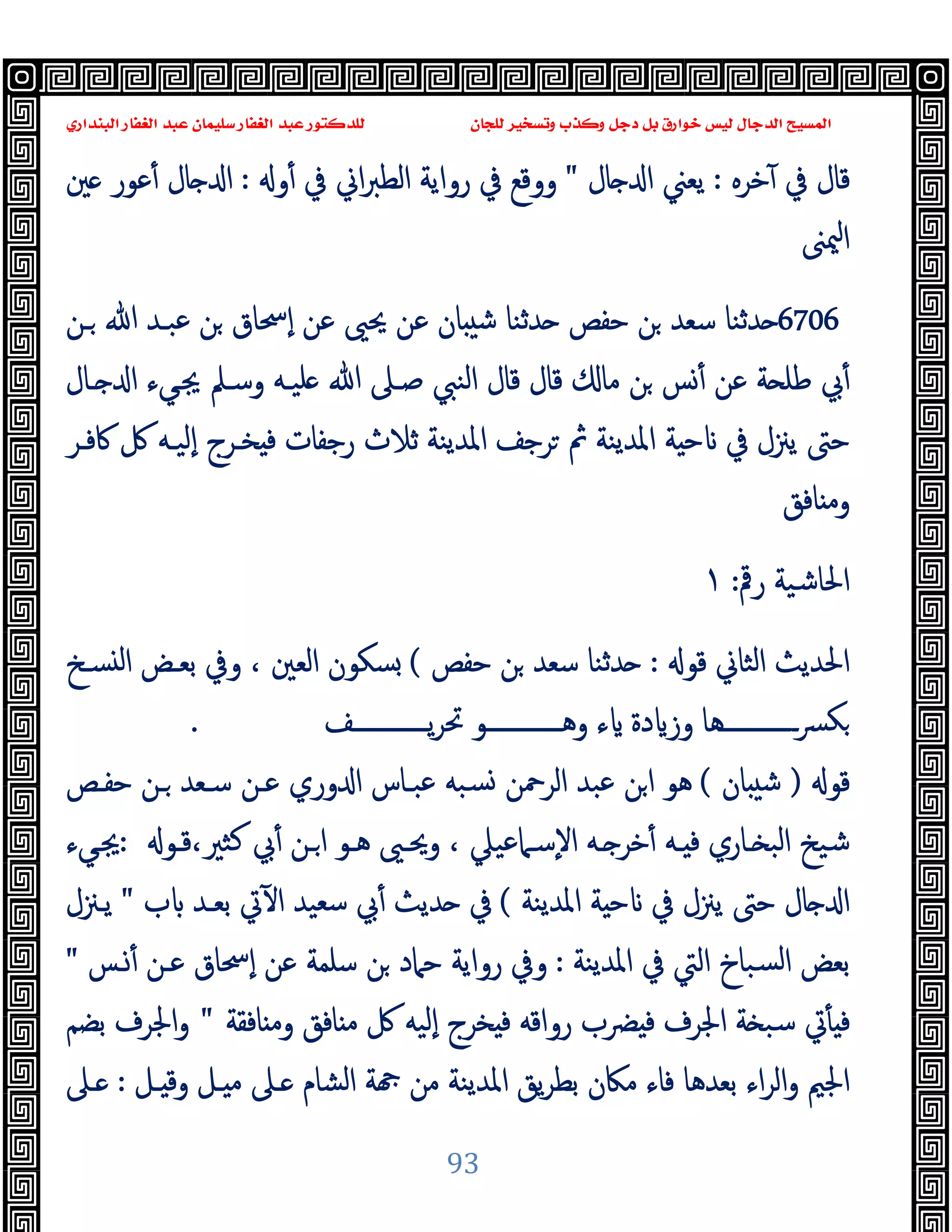 ‫ﻭﻛ‬ ‫ﺩﺟﻞ‬ ‫ﺑﻞ‬ ‫ﺧﻮﺍﺭﻕ‬ ‫ﻟﻴﺲ‬ ‫ﺍﻟﺪﺟﺎﻝ‬ ‫ﺍﻟﻤﺴﻴﺢ‬
‫ﺍﻟﺒﻨﺪﺍﺭﻱ‬ ‫ﺍﻟﻐﻔﺎﺭ‬ ‫ﻋﺒﺪ‬ ‫ﺳﻠﻴﻤﺎﻥ‬ ‫ﺍﻟﻐﻔﺎﺭ‬ ‫ﻋﺒﺪ‬ ‫ﻟﻠﺪﻛﺘﻮﺭ‬ ‫ﻟﻠﺠﺎﻥ‬ ‫ﻭﺗﺴﺨﻴﺮ‬ ‫ﺬﺏ‬
93
‫ﺧﺮﻩ‬ٓ ‫ﰲ‬ ‫ﻗﺎل‬
:
‫ﯾﻌﲏ‬
‫ﺎل‬ ‫ا‬
"
‫و‬ٔ ‫ﰲ‬ ‫اﱐ‬‫ﱪ‬‫اﻟﻄ‬ ‫رواﯾﺔ‬ ‫ﰲ‬ ‫ووﻗﻊ‬
:
‫ﲔ‬ ‫ﻋﻮر‬ٔ ‫ﺎل‬ ‫ا‬
‫ﳰﲎ‬‫ا‬
6706
‫ـﻦ‬ ‫ﷲ‬ ‫ﻋﺒـﺪ‬ ‫ﻦ‬ ‫ٕﲮﺎق‬‫ا‬ ‫ﻋﻦ‬ ‫ﳛﲕ‬ ‫ﻋﻦ‬ ‫ﺎن‬ ‫ﺷ‬ ‫ﺪﺛﻨﺎ‬ ‫ﺣﻔﺺ‬ ‫ﻦ‬ ‫ﺳﻌﺪ‬ ‫ﺪﺛﻨﺎ‬
‫ـﺎل‬ ‫ا‬ ‫ﳚـﻲء‬ ‫وﺳـﲅ‬ ‫ﻠﯿـﻪ‬ ‫ﷲ‬ ‫ﺻـﲆ‬ ‫اﻟﻨﱯ‬ ‫ﻗﺎل‬ ‫ﻗﺎل‬ ‫ﻣﺎ‬ ‫ﻦ‬ ‫ﺲ‬ٔ ‫ﻋﻦ‬ ‫ﺔ‬ ‫ﻃﻠ‬ ‫ﰊ‬ٔ
‫ﻓ‬ ‫رﺟﻔﺎت‬ ‫ﺛﻼث‬ ‫اﳌﺪﯾﻨﺔ‬ ‫ﺮﺟﻒ‬ ‫ﰒ‬ ‫اﳌﺪﯾﻨﺔ‬ ‫ﺔ‬ ‫ﺣ‬ ‫ﰲ‬ ‫ﯾﲋل‬ ‫ﺣﱴ‬
‫ﰷﻓـﺮ‬ ‫ﰻ‬ ‫ٕﻟﯿـﻪ‬‫ا‬ ‫ﺨـﺮج‬
‫ﺎﻓﻖ‬ ‫وﻣ‬
‫رﰴ‬ ‫اﳊﺎﺷﯿﺔ‬
:
١
‫ﻗﻮ‬ ‫اﻟﺜﺎﱐ‬ ‫اﳊﺪﯾﺚ‬
:
‫ﺣﻔﺺ‬ ‫ﻦ‬ ‫ﺳﻌﺪ‬ ‫ﺪﺛﻨﺎ‬
(
‫ﺴـﺦ‬ ‫ﻟ‬‫ا‬ ‫ﺑﻌـﺾ‬ ‫وﰲ‬ ، ‫اﻟﻌﲔ‬ ‫ﺴﻜﻮن‬
‫ــــــــــــﻒ‬‫ـ‬‫ﯾ‬‫ﺮ‬‫ﲢ‬ ‫ــــــــــــﻮ‬‫ـ‬‫وﻫ‬ ‫ء‬ ‫دة‬ ‫وز‬ ‫ـــــــــــــﻫﺎ‬‫ﴪ‬‫ﻜ‬
.
‫ﻗﻮ‬
)
‫ﺎن‬ ‫ﺷ‬
(
‫ﺣﻔـﺺ‬ ‫ـﻦ‬ ‫ﺳـﻌﺪ‬ ‫ﻋـﻦ‬ ‫وري‬ ‫ا‬ ‫ﻋﺒـﺎس‬ ‫ﺴﺒﻪ‬ ‫اﻟﺮﲪﻦ‬ ‫ﻋﺒﺪ‬ ‫ﻦ‬‫ا‬ ‫ﻫﻮ‬
‫ﻛ‬ ‫ﰊ‬ٔ ‫ـﻦ‬‫ا‬ ‫ﻫـﻮ‬ ‫وﳛـﲕ‬ ، ‫ٕﺳـﲈﻋﯿﲇ‬‫ﻻ‬‫ا‬ ‫ـﻪ‬ ‫ﺧﺮ‬ٔ ‫ـﻪ‬ ‫ﻓ‬ ‫ـﺎري‬ ‫اﻟﺒ‬ ‫ﺷﯿﺦ‬
‫ﻗـﻮ‬،‫ﺜﲑ‬
:
‫ﳚـﻲء‬
‫اﳌﺪﯾﻨﺔ‬ ‫ﺔ‬ ‫ﺣ‬ ‫ﰲ‬ ‫ﯾﲋل‬ ‫ﺣﱴ‬ ‫ﺎل‬ ‫ا‬
(
‫ب‬ ‫ﺑﻌـﺪ‬ ‫ﰐ‬ٓ ‫ا‬ ‫ﺳﻌﯿﺪ‬ ‫ﰊ‬ٔ ‫ﺪﯾﺚ‬ ‫ﰲ‬
"
‫ﯾـﲋل‬
‫اﳌﺪﯾﻨﺔ‬ ‫ﰲ‬ ‫اﻟﱵ‬ ‫ﺴﺒﺎخ‬‫ﻟ‬‫ا‬ ‫ﺑﻌﺾ‬
:
‫ـﺲ‬ٔ ‫ﻋـﻦ‬ ‫ٕﲮﺎق‬‫ا‬ ‫ﻋﻦ‬ ‫ﺳﻠﻤﺔ‬ ‫ﻦ‬ ‫ﺣﲈد‬ ‫رواﯾﺔ‬ ‫وﰲ‬
"
‫ﺎﻓﻘﺔ‬ ‫وﻣ‬ ‫ﺎﻓﻖ‬ ‫ﻣ‬ ‫ﰻ‬ ‫ٕﻟﯿﻪ‬‫ا‬ ‫ﺨﺮج‬ ‫ﻓ‬ ‫رواﻗﻪ‬ ‫ﴬب‬ ‫ﻓ‬ ‫اﳉﺮف‬ ‫ﺔ‬ ‫ﺳﺒ‬ ‫ﰐ‬ٔ ‫ﻓ‬
"
‫ﺑﻀﻢ‬ ‫اﳉﺮف‬‫و‬
‫ﻣﲀن‬ ‫ﻓﺎء‬ ‫ﺑﻌﺪﻫﺎ‬ ‫اء‬‫ﺮ‬‫اﻟ‬‫و‬ ‫اﳉﲓ‬
‫ـﻞ‬ ‫وﻗ‬ ‫ـﻞ‬ ‫ﻣ‬ ‫ـﲆ‬ ‫اﻟﺸﺎم‬ ‫ﺔ‬ ‫ﻣﻦ‬ ‫اﳌﺪﯾﻨﺔ‬ ‫ﯾﻖ‬‫ﺮ‬‫ﺑﻄ‬
:
‫ـﲆ‬
 