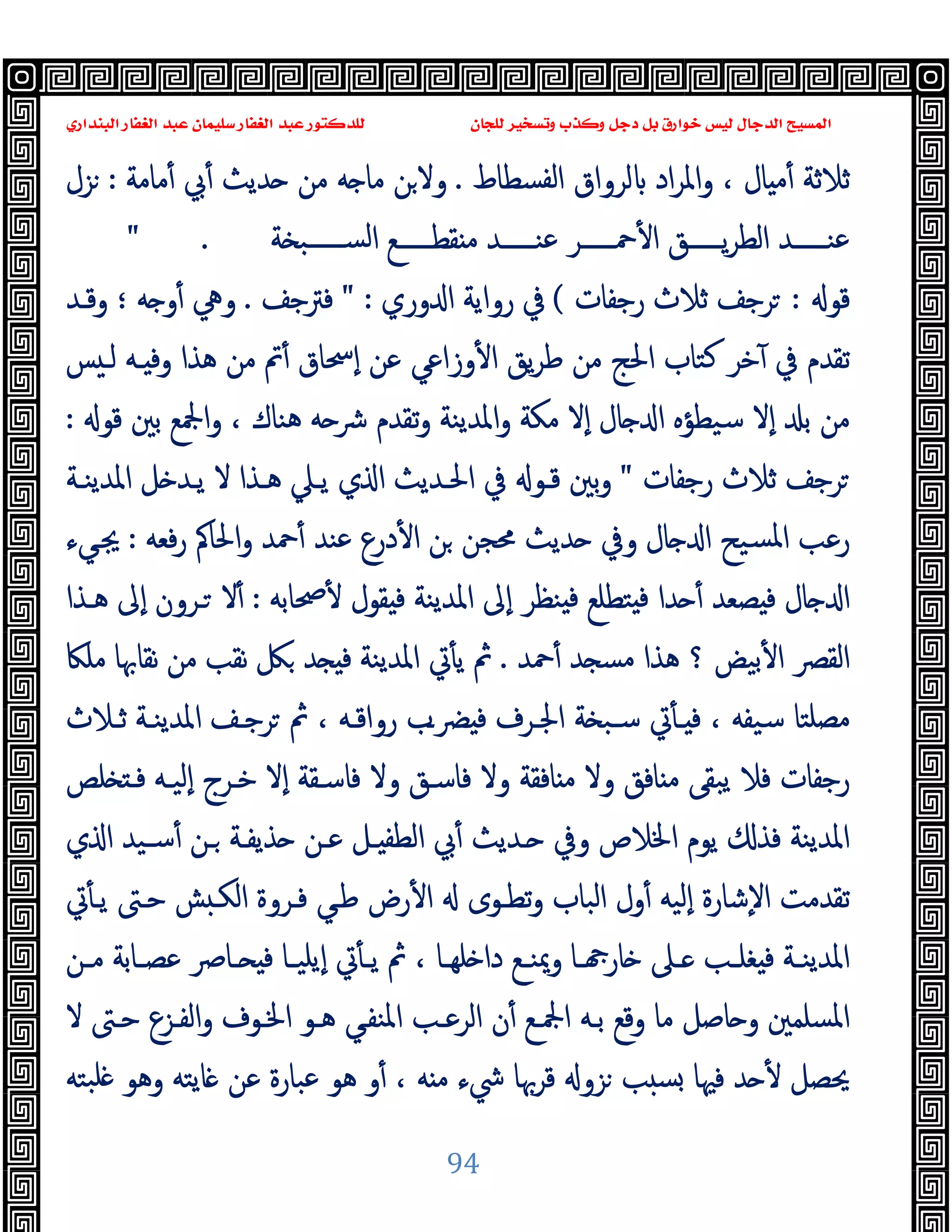 ‫ﻭﻛ‬ ‫ﺩﺟﻞ‬ ‫ﺑﻞ‬ ‫ﺧﻮﺍﺭﻕ‬ ‫ﻟﻴﺲ‬ ‫ﺍﻟﺪﺟﺎﻝ‬ ‫ﺍﻟﻤﺴﻴﺢ‬
‫ﺍﻟﺒﻨﺪﺍﺭﻱ‬ ‫ﺍﻟﻐﻔﺎﺭ‬ ‫ﻋﺒﺪ‬ ‫ﺳﻠﻴﻤﺎﻥ‬ ‫ﺍﻟﻐﻔﺎﺭ‬ ‫ﻋﺒﺪ‬ ‫ﻟﻠﺪﻛﺘﻮﺭ‬ ‫ﻟﻠﺠﺎﻥ‬ ‫ﻭﺗﺴﺨﻴﺮ‬ ‫ﺬﺏ‬
94
‫اﻟﻔﺴﻄﺎط‬ ‫ﻟﺮواق‬ ‫اد‬‫ﺮ‬‫واﳌ‬ ، ‫ﺎل‬ ‫ﻣ‬ٔ ‫ﺛﻼﺛﺔ‬
.
‫ﻣﺎﻣﺔ‬ٔ ‫ﰊ‬ٔ ‫ﺪﯾﺚ‬ ‫ﻣﻦ‬ ‫ﻪ‬ ‫ﻣﺎ‬ ‫ﻦ‬‫وﻻ‬
:
‫ﺰل‬
‫ﺔ‬ ‫ـــــﺒ‬‫ـ‬‫اﻟﺴ‬ ‫ـــــﻊ‬‫ـ‬‫ﻘﻄ‬ ‫ﻣ‬ ‫ـــــﺪ‬‫ـ‬‫ﻋﻨ‬ ‫ـــــﺮ‬‫ـ‬‫ﲪ‬ٔ ‫ا‬ ‫ـــــﻖ‬‫ـ‬‫ﯾ‬‫ﺮ‬‫اﻟﻄ‬ ‫ـــــﺪ‬‫ـ‬‫ﻋﻨ‬
" .
‫ﻗﻮ‬
:
‫رﺟﻔﺎت‬ ‫ﺛﻼث‬ ‫ﺮﺟﻒ‬
(
‫وري‬ ‫ا‬ ‫رواﯾﺔ‬ ‫ﰲ‬
" :
‫ﻓﱰﺟﻒ‬
.
‫ﻪ‬ ‫و‬ٔ ‫وﱔ‬
‫؛‬
‫وﻗـﺪ‬
‫ﻃ‬ ‫ﻣﻦ‬ ‫اﳊﺞ‬ ‫ﻛﺘﺎب‬ ‫ﺧﺮ‬ٓ ‫ﰲ‬ ‫ﺗﻘﺪم‬
‫ﺲ‬ ‫ﻟـ‬ ‫ـﻪ‬ ‫وﻓ‬ ‫ﻫﺬا‬ ‫ﻣﻦ‬ ‫ﰎ‬ٔ ‫ٕﲮﺎق‬‫ا‬ ‫ﻋﻦ‬ ‫وزاﻋﻲ‬ٔ ‫ا‬ ‫ﯾﻖ‬‫ﺮ‬
‫ﻗﻮ‬ ‫ﺑﲔ‬ ‫اﶺﻊ‬‫و‬ ، ‫ﻫﻨﺎك‬ ‫ﻪ‬ ‫ﴍ‬ ‫ﺗﻘﺪم‬‫و‬ ‫اﳌﺪﯾﻨﺔ‬‫و‬ ‫ﻣﻜﺔ‬ ‫ٕﻻ‬‫ا‬ ‫ﺎل‬ ‫ا‬ ‫ﺳﯿﻄﺆﻩ‬ ‫ٕﻻ‬‫ا‬ ‫ﺑ‬ ‫ﻣﻦ‬
:
‫رﺟﻔﺎت‬ ‫ﺛﻼث‬ ‫ﺮﺟﻒ‬
"
‫اﳌﺪﯾﻨـﺔ‬ ‫ﻞ‬ ‫ﯾـﺪ‬ ‫ﻻ‬ ‫ﻫـﺬا‬ ‫ﯾـﲇ‬ ‫ي‬ ‫ا‬ ‫اﳊـﺪﯾﺚ‬ ‫ﰲ‬ ‫ﻗـﻮ‬ ‫ﺑﲔ‬‫و‬
‫ﻓﻌﻪ‬‫ر‬ ‫اﳊﺎﰼ‬‫و‬ ‫ﲪﺪ‬ٔ ‫ﻋﻨﺪ‬ ‫درع‬ٔ ‫ا‬ ‫ﻦ‬ ‫ﳏﺠﻦ‬ ‫ﺪﯾﺚ‬ ‫وﰲ‬ ‫ﺎل‬ ‫ا‬ ‫ﺴﯿﺢ‬‫ﳌ‬‫ا‬ ‫رﻋﺐ‬
:
‫ﳚـﻲء‬
‫ﲱﺎﺑﻪ‬ٔ ‫ﻘﻮل‬ ‫ﻓ‬ ‫اﳌﺪﯾﻨﺔ‬ ‫ٕﱃ‬‫ا‬ ‫ﻨﻈﺮ‬ ‫ﻓ‬ ‫ﺘﻄﻠﻊ‬ ‫ﻓ‬ ‫ﺪا‬ ٔ ‫ﺼﻌﺪ‬ ‫ﻓ‬ ‫ﺎل‬ ‫ا‬
:
‫ﻫـﺬا‬ ‫ٕﱃ‬‫ا‬ ‫ـﺮون‬ ‫ﻻ‬ٔ
‫ﲪﺪ‬ٔ ‫ﺪ‬ ‫ﻣﺴ‬ ‫ﻫﺬا‬ ‫؟‬ ‫ﺑﯿﺾ‬ٔ ‫ا‬ ‫اﻟﻘﴫ‬
.
‫ﻣﻠﲀ‬ ‫ﻧﻘﺎﲠﺎ‬ ‫ﻣﻦ‬ ‫ﻧﻘﺐ‬ ‫ﲁ‬ ‫ﺪ‬ ‫ﻓ‬ ‫اﳌﺪﯾﻨﺔ‬ ‫ﰐ‬ٔ ‫ﯾ‬ ‫ﰒ‬
‫ﺛـﻼث‬ ‫اﳌﺪﯾﻨـﺔ‬ ‫ﺮﺟـﻒ‬ ‫ﰒ‬ ، ‫رواﻗـﻪ‬ ‫ﴬـب‬ ‫ﻓ‬ ‫اﳉـﺮف‬ ‫ﺔ‬ ‫ﺳـﺒ‬ ‫ﰐ‬ٔ ‫ـ‬ ‫ﻓ‬ ، ‫ﺳﯿﻔﻪ‬ ‫ﻣﺼﻠﺘﺎ‬
‫ﻓﺎﺳـ‬ ‫وﻻ‬ ‫ﺎﻓﻘﺔ‬ ‫ﻣ‬ ‫وﻻ‬ ‫ﺎﻓﻖ‬ ‫ﻣ‬ ‫ﯾﺒﻘﻰ‬ ‫ﻓﻼ‬ ‫رﺟﻔﺎت‬
‫ﻠﺺ‬ ‫ﻓـ‬ ‫ٕﻟﯿـﻪ‬‫ا‬ ‫ﺧـﺮج‬ ‫ٕﻻ‬‫ا‬ ‫ﻓﺎﺳـﻘﺔ‬ ‫وﻻ‬ ‫ﻖ‬
‫ي‬ ‫ا‬ ‫ﺳـﯿﺪ‬ٔ ‫ـﻦ‬ ‫ﺬﯾﻔـﺔ‬ ‫ﻋـﻦ‬ ‫ـﻞ‬ ‫اﻟﻄﻔ‬ ‫ﰊ‬ٔ ‫ـﺪﯾﺚ‬ ‫وﰲ‬ ‫اﳋﻼص‬ ‫ﯾﻮم‬ ‫ﻓﺬ‬ ‫اﳌﺪﯾﻨﺔ‬
‫ﰐ‬ٔ ‫ﯾـ‬ ‫ﺣـﱴ‬ ‫ﺶ‬ ‫اﻟﻜـ‬ ‫ﻓـﺮوة‬ ‫ﻃـﻲ‬ ‫رض‬ٔ ‫ا‬ ‫ﺗﻄـﻮى‬‫و‬ ‫اﻟﺒﺎب‬ ‫ول‬ٔ ‫ٕﻟﯿﻪ‬‫ا‬ ‫ٕﺷﺎرة‬‫ﻻ‬‫ا‬ ‫ﺗﻘﺪﻣﺖ‬
‫ـﻦ‬‫ـ‬‫ﻣ‬ ‫ـﺎﺑﺔ‬‫ـ‬‫ﻋﺼ‬ ‫ـﺎﴏ‬‫ـ‬ ‫ﻓ‬ ‫ـﺎ‬‫ـ‬‫ٕﯾﻠﯿ‬‫ا‬ ‫ﰐ‬ٔ ‫ـ‬‫ـ‬‫ﯾ‬ ‫ﰒ‬ ، ‫ـﺎ‬‫ـ‬‫ﻠﻬ‬ ‫دا‬ ‫ـﻊ‬‫ـ‬‫وﳝﻨ‬ ‫ـﺎ‬‫ـ‬ ‫ﺎر‬ ‫ـﲆ‬‫ـ‬ ‫ـﺐ‬‫ـ‬‫ﻐﻠ‬ ‫ﻓ‬ ‫ـﺔ‬‫ـ‬‫اﳌﺪﯾﻨ‬
‫وﻗﻊ‬ ‫ﻣﺎ‬ ‫ﺎﺻﻞ‬ ‫و‬ ‫اﳌﺴﻠﻤﲔ‬
‫ﻻ‬ ‫ﺣـﱴ‬ ‫اﻟﻔـﺰع‬‫و‬ ‫اﳋـﻮف‬ ‫ﻫـﻮ‬ ‫اﳌﻨﻔـﻲ‬ ‫اﻟﺮﻋـﺐ‬ ‫ن‬ٔ ‫اﶺـﻊ‬ ‫ﺑـﻪ‬
‫ﺒﺘﻪ‬‫ﻠ‬ ‫وﻫﻮ‬ ‫ﺎﯾﺘﻪ‬ ‫ﻋﻦ‬ ‫ﻋﺒﺎرة‬ ‫ﻫﻮ‬ ‫و‬ٔ ، ‫ﻪ‬ ‫ﻣ‬ ‫ﳾء‬ ‫ﻗﺮﲠﺎ‬ ‫ﺰو‬ ‫ﺐ‬ ‫ﺴ‬ ‫ﻓﳱﺎ‬ ‫ﺪ‬ ٔ ‫ﳛﺼﻞ‬
 