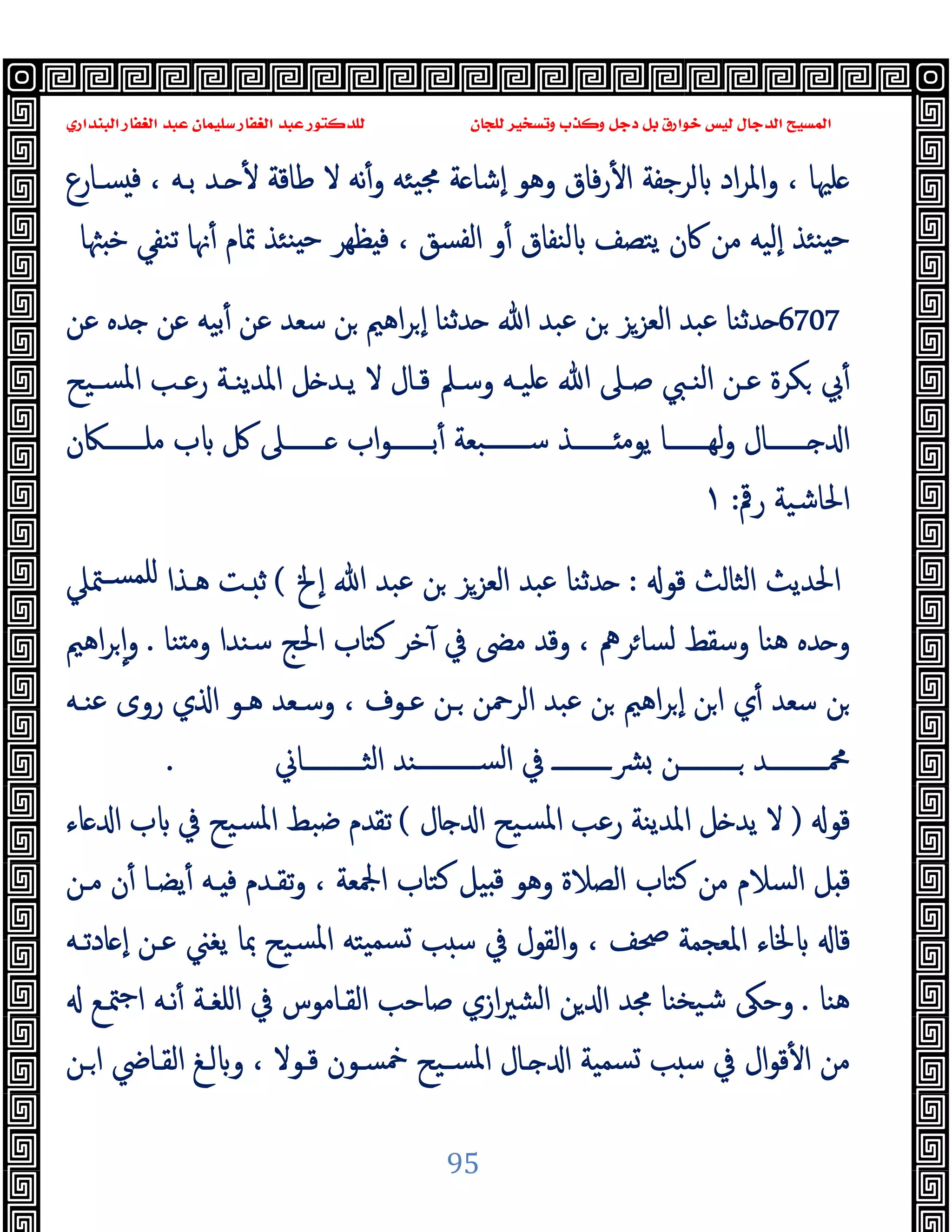‫ﻭﻛ‬ ‫ﺩﺟﻞ‬ ‫ﺑﻞ‬ ‫ﺧﻮﺍﺭﻕ‬ ‫ﻟﻴﺲ‬ ‫ﺍﻟﺪﺟﺎﻝ‬ ‫ﺍﻟﻤﺴﻴﺢ‬
‫ﺍﻟﺒﻨﺪﺍﺭﻱ‬ ‫ﺍﻟﻐﻔﺎﺭ‬ ‫ﻋﺒﺪ‬ ‫ﺳﻠﻴﻤﺎﻥ‬ ‫ﺍﻟﻐﻔﺎﺭ‬ ‫ﻋﺒﺪ‬ ‫ﻟﻠﺪﻛﺘﻮﺭ‬ ‫ﻟﻠﺠﺎﻥ‬ ‫ﻭﺗﺴﺨﻴﺮ‬ ‫ﺬﺏ‬
95
‫ﺴـﺎرع‬ ‫ﻓ‬ ، ‫ﺑـﻪ‬ ‫ـﺪ‬ ٔ ‫ﻃﺎﻗﺔ‬ ‫ﻻ‬ ‫ﻧﻪ‬ٔ‫و‬ ‫ﯿﺌﻪ‬‫ﳎ‬ ‫ﺔ‬ ‫ٕﺷﺎ‬‫ا‬ ‫وﻫﻮ‬ ‫ﻓﺎق‬‫ر‬ٔ ‫ا‬ ‫ﻟﺮﺟﻔﺔ‬ ‫اد‬‫ﺮ‬‫واﳌ‬ ، ‫ﻠﳱﺎ‬
‫ﲤﺎ‬ ‫ﻨﺌﺬ‬ ‫ﺣ‬ ‫ﻈﻬﺮ‬ ‫ﻓ‬ ، ‫اﻟﻔﺴﻖ‬ ‫و‬ٔ ‫ﻟﻨﻔﺎق‬ ‫ﯾﺘﺼﻒ‬ ‫ﰷن‬ ‫ﻣﻦ‬ ‫ٕﻟﯿﻪ‬‫ا‬ ‫ﻨﺌﺬ‬ ‫ﺣ‬
‫ﳦﺎ‬ ‫ﺧ‬ ‫ﺗﻨﻔﻲ‬ ‫ﳖﺎ‬ٔ ‫م‬
6707
‫ﻋﻦ‬ ‫ﺪﻩ‬ ‫ﻋﻦ‬ ‫ﺑﯿﻪ‬ٔ ‫ﻋﻦ‬ ‫ﺳﻌﺪ‬ ‫ﻦ‬ ‫اﻫﲓ‬‫ﺮ‬ ٕ‫ا‬ ‫ﺪﺛﻨﺎ‬ ‫ﷲ‬ ‫ﻋﺒﺪ‬ ‫ﻦ‬ ‫اﻟﻌﺰﺰ‬ ‫ﻋﺒﺪ‬ ‫ﺪﺛﻨﺎ‬
‫ﺴـﯿﺢ‬‫ﳌ‬‫ا‬ ‫رﻋـﺐ‬ ‫اﳌﺪﯾﻨـﺔ‬ ‫ﻞ‬ ‫ﯾـﺪ‬ ‫ﻻ‬ ‫ﻗـﺎل‬ ‫وﺳـﲅ‬ ‫ﻠﯿـﻪ‬ ‫ﷲ‬ ‫ﺻـﲆ‬ ‫اﻟﻨـﱯ‬ ‫ﻋـﻦ‬ ‫ﻜﺮة‬ ‫ﰊ‬ٔ
‫ﻣﻠـــــــﲀن‬ ‫ب‬ ‫ﰻ‬ ‫ـــــــﲆ‬ ‫اب‬‫ﻮ‬‫ﺑـــــــ‬ٔ ‫ﺳـــــــﺒﻌﺔ‬ ‫ـــــــﺬ‬ ‫ﯾﻮﻣ‬ ‫ﻟﻬـــــــﺎ‬‫و‬ ‫ـــــــﺎل‬ ‫ا‬
‫رﰴ‬ ‫اﳊﺎﺷﯿﺔ‬
:
١
‫ﻗﻮ‬ ‫اﻟﺜﺎﻟﺚ‬ ‫اﳊﺪﯾﺚ‬
:
‫اﻟﻌ‬ ‫ﻋﺒﺪ‬ ‫ﺪﺛﻨﺎ‬
‫ٕﱁ‬‫ا‬ ‫ﷲ‬ ‫ﻋﺒﺪ‬ ‫ﻦ‬ ‫ﺰﺰ‬
(
‫ﳣﲇ‬‫ﻠﻤﺴـ‬ ‫ﻫـﺬا‬ ‫ـﺖ‬ ‫ﺛ‬
‫ﻨﺎ‬ ‫ﻣ‬‫و‬ ‫ﺳﻨﺪا‬ ‫اﳊﺞ‬ ‫ﻛﺘﺎب‬ ‫ﺧﺮ‬ٓ ‫ﰲ‬ ‫ﻣﴣ‬ ‫وﻗﺪ‬ ، ‫ﺮﱒ‬‫ﻟﺴﺎ‬ ‫وﺳﻘﻂ‬ ‫ﻫﻨﺎ‬ ‫ﺪﻩ‬ ‫و‬
.
‫اﻫﲓ‬‫ﺮ‬ ٕ‫ا‬‫و‬
‫ﻋﻨـﻪ‬ ‫روى‬ ‫ي‬ ‫ا‬ ‫ﻫـﻮ‬ ‫وﺳـﻌﺪ‬ ، ‫ﻋـﻮف‬ ‫ـﻦ‬ ‫اﻟﺮﲪﻦ‬ ‫ﻋﺒﺪ‬ ‫ﻦ‬ ‫اﻫﲓ‬‫ﺮ‬ ٕ‫ا‬ ‫ﻦ‬‫ا‬ ‫ي‬ٔ ‫ﺳﻌﺪ‬ ‫ﻦ‬
‫اﻟﺜــــــــــﺎﱐ‬ ‫ﺴــــــــــﻨﺪ‬‫ﻟ‬‫ا‬ ‫ﰲ‬ ‫ﴩــــــــــ‬ ‫ــــــــــﻦ‬ ‫ﶊــــــــــﺪ‬
.
‫ﻗﻮ‬
)
‫ﺎل‬ ‫ا‬ ‫ﺴﯿﺢ‬‫ﳌ‬‫ا‬ ‫رﻋﺐ‬ ‫اﳌﺪﯾﻨﺔ‬ ‫ﻞ‬ ‫ﯾﺪ‬ ‫ﻻ‬
(
‫ﺿ‬ ‫ﺗﻘﺪم‬
‫ﺎء‬ ‫ا‬ ‫ب‬ ‫ﰲ‬ ‫ﺴﯿﺢ‬‫ﳌ‬‫ا‬ ‫ﺒﻂ‬
‫ﻣـﻦ‬ ‫ن‬ٔ ‫ﯾﻀـﺎ‬ٔ ‫ـﻪ‬ ‫ﻓ‬ ‫ﺗﻘـﺪم‬‫و‬ ، ‫اﶺﻌﺔ‬ ‫ﻛﺘﺎب‬ ‫ﯿﻞ‬ ‫ﻗ‬ ‫وﻫﻮ‬ ‫اﻟﺼﻼة‬ ‫ﻛﺘﺎب‬ ‫ﻣﻦ‬ ‫اﻟﺴﻼم‬ ‫ﻞ‬ ‫ﻗ‬
‫ﺎدﺗـﻪ‬ ٕ‫ا‬ ‫ﻋـﻦ‬ ‫ﯾﻐﲏ‬ ‫ﲟﺎ‬ ‫ﺴﯿﺢ‬‫ﳌ‬‫ا‬ ‫ﯿﺘﻪ‬‫ﺴﻤ‬ ‫ﺐ‬ ‫ﺳ‬ ‫ﰲ‬ ‫اﻟﻘﻮل‬‫و‬ ، ‫ﲱﻒ‬ ‫اﳌﻌﺠﻤﺔ‬ ‫ﳋﺎء‬ ‫ﻗﺎ‬
‫ﻫﻨﺎ‬
.
‫ﳣـﻊ‬‫ﺟ‬‫ا‬ ‫ﻧـﻪ‬ٔ ‫اﻠﻐـﺔ‬ ‫ﰲ‬ ‫اﻟﻘـﺎﻣﻮس‬ ‫ﺻﺎﺣﺐ‬ ‫ازي‬‫ﲑ‬‫اﻟﺸ‬ ‫ﻦ‬ ‫ا‬ ‫ﳎﺪ‬ ‫ﯿﺨﻨﺎ‬‫ﺷ‬ ‫وﺣﲃ‬
‫ﺐ‬ ‫ﺳ‬ ‫ﰲ‬ ‫ال‬‫ﻮ‬‫ﻗ‬ٔ ‫ا‬ ‫ﻣﻦ‬
‫ـﻦ‬‫ا‬ ‫اﻟﻘـﺎﴈ‬ ‫ﻟـﻎ‬ ‫و‬ ، ‫ﻗـﻮﻻ‬ ‫ﲬﺴـﻮن‬ ‫ﺴـﯿﺢ‬‫ﳌ‬‫ا‬ ‫ـﺎل‬ ‫ا‬ ‫ﺴﻤﯿﺔ‬
 
