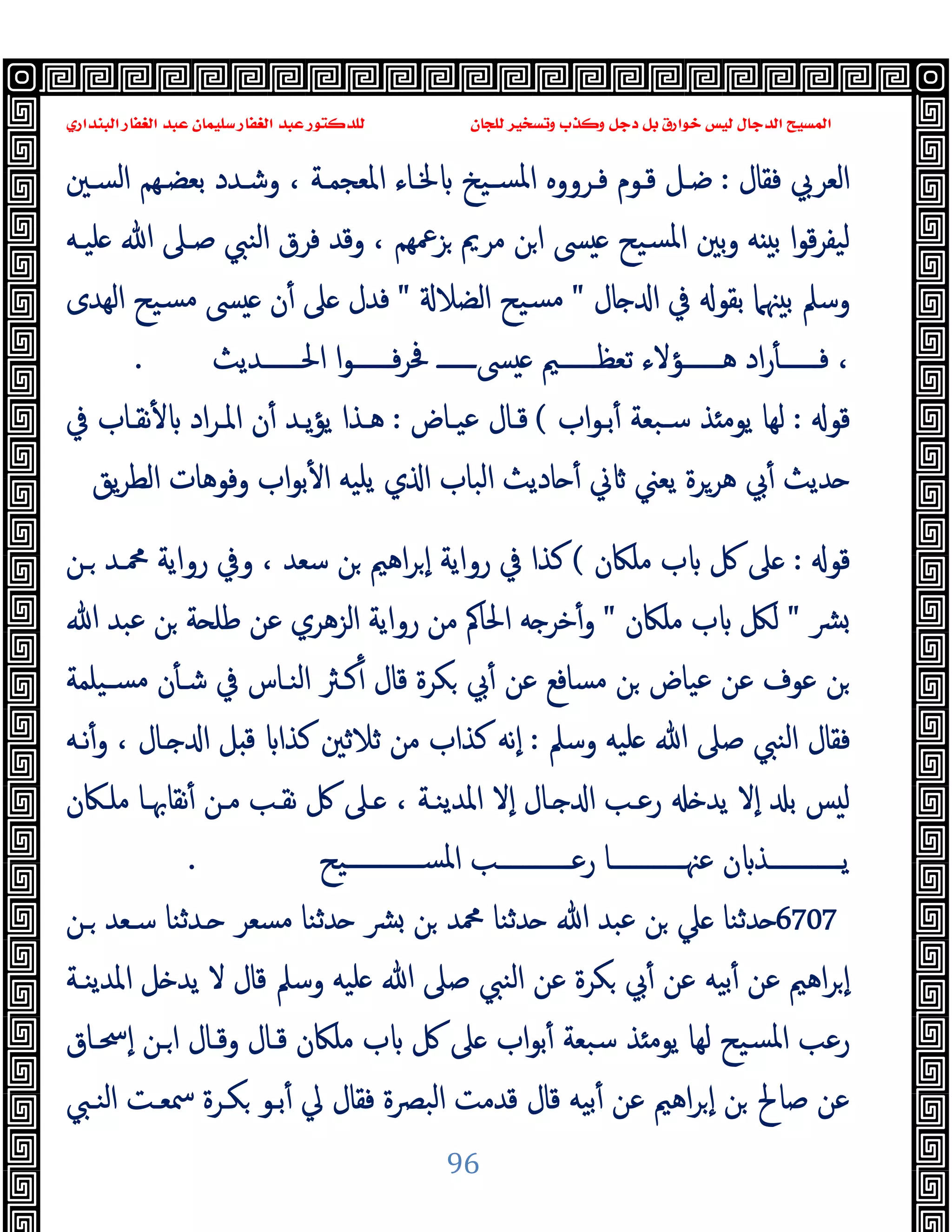 ‫ﻭﻛ‬ ‫ﺩﺟﻞ‬ ‫ﺑﻞ‬ ‫ﺧﻮﺍﺭﻕ‬ ‫ﻟﻴﺲ‬ ‫ﺍﻟﺪﺟﺎﻝ‬ ‫ﺍﻟﻤﺴﻴﺢ‬
‫ﺍﻟﺒﻨﺪﺍﺭﻱ‬ ‫ﺍﻟﻐﻔﺎﺭ‬ ‫ﻋﺒﺪ‬ ‫ﺳﻠﻴﻤﺎﻥ‬ ‫ﺍﻟﻐﻔﺎﺭ‬ ‫ﻋﺒﺪ‬ ‫ﻟﻠﺪﻛﺘﻮﺭ‬ ‫ﻟﻠﺠﺎﻥ‬ ‫ﻭﺗﺴﺨﻴﺮ‬ ‫ﺬﺏ‬
96
‫ﻓﻘﺎل‬ ‫اﻟﻌﺮﰊ‬
:
‫اﻟﺴـﲔ‬ ‫ﺑﻌﻀـﻬﻢ‬ ‫وﺷـﺪد‬ ، ‫اﳌﻌﺠﻤـﺔ‬ ‫ﳋـﺎء‬ ‫ﺴـﯿﺦ‬‫ﳌ‬‫ا‬ ‫ﻓـﺮووﻩ‬ ‫ﻗـﻮم‬ ‫ﺿـﻞ‬
‫ﻠﯿـﻪ‬ ‫ﷲ‬ ‫ﺻـﲆ‬ ‫اﻟﻨﱯ‬ ‫ﻓﺮق‬ ‫وﻗﺪ‬ ، ‫ﺰﲻﻬﻢ‬ ‫ﻣﺮﱘ‬ ‫ﻦ‬‫ا‬ ‫ﴗ‬ ‫ﺴﯿﺢ‬‫ﳌ‬‫ا‬ ‫ﺑﲔ‬‫و‬ ‫ﻪ‬ ‫ﺑ‬ ‫ا‬‫ﻮ‬‫ﻗ‬‫ﺮ‬‫ﻟﯿﻔ‬
‫ﺎل‬ ‫ا‬ ‫ﰲ‬ ‫ﺑﻘﻮ‬ ‫ﳯﲈ‬ ‫ﺑ‬ ‫وﺳﲅ‬
"
‫اﻟﻀﻼ‬ ‫ﺴﯿﺢ‬‫ﻣ‬
"
‫ﻣ‬ ‫ﴗ‬ ‫ن‬ٔ ‫ﲆ‬ ‫ﻓﺪل‬
‫اﻟﻬﺪى‬ ‫ﺴﯿﺢ‬
‫ــــــﺪﯾﺚ‬‫ـ‬‫اﳊ‬ ‫ا‬‫ﻮ‬‫ــــــ‬‫ـ‬‫ﻓ‬‫ﺮ‬‫ﲿ‬ ‫ــــــ‬‫ـ‬‫ﴗ‬ ‫ــــــﲓ‬‫ـ‬‫ﺗﻌﻈ‬ ‫ــــــﺆﻻء‬‫ـ‬‫ﻫ‬ ‫اد‬‫ر‬ٔ ‫ــــــ‬‫ـ‬‫ﻓ‬ ،
.
‫ﻗﻮ‬
:
‫اب‬‫ﻮ‬‫ﺑـ‬ٔ ‫ﺳـﺒﻌﺔ‬ ‫ﺬ‬ ‫ﯾﻮﻣ‬ ‫ﻟﻬﺎ‬
(
‫ﻋﯿـﺎض‬ ‫ﻗـﺎل‬
:
‫ﰲ‬ ‫ﻧﻘـﺎب‬ٔ ‫اد‬‫ﺮ‬‫اﳌـ‬ ‫ن‬ٔ ‫ﯾـﺪ‬‫ﺆ‬‫ﯾ‬ ‫ﻫـﺬا‬
‫ﯾﻖ‬‫ﺮ‬‫اﻟﻄ‬ ‫وﻓﻮﻫﺎت‬ ‫اب‬‫ﻮ‬‫ﺑ‬ٔ ‫ا‬ ‫ﯾﻠﯿﻪ‬ ‫ي‬ ‫ا‬ ‫اﻟﺒﺎب‬ ‫ﺎدﯾﺚ‬ ٔ ‫ﱐ‬ ‫ﯾﻌﲏ‬ ‫ﻫﺮﺮة‬ ‫ﰊ‬ٔ ‫ﺪﯾﺚ‬
‫ﻗﻮ‬
:
‫ﻣﻠﲀن‬ ‫ب‬ ‫ﰻ‬ ‫ﲆ‬
(
‫رو‬ ‫وﰲ‬ ، ‫ﺳﻌﺪ‬ ‫ﻦ‬ ‫اﻫﲓ‬‫ﺮ‬ ٕ‫ا‬ ‫رواﯾﺔ‬ ‫ﰲ‬ ‫ﻛﺬا‬
‫ـﻦ‬ ‫ﶊـﺪ‬ ‫اﯾﺔ‬
‫ﴩ‬
"
‫ﻣﻠﲀن‬ ‫ب‬ ‫ﻟﲁ‬
"
‫ﷲ‬ ‫ﻋﺒﺪ‬ ‫ﻦ‬ ‫ﺔ‬ ‫ﻃﻠ‬ ‫ﻋﻦ‬ ‫اﻟﺰﻫﺮي‬ ‫رواﯾﺔ‬ ‫ﻣﻦ‬ ‫اﳊﺎﰼ‬ ‫ﻪ‬ ‫ﺧﺮ‬ٔ‫و‬
‫ﺴـﯿﻠﻤﺔ‬‫ﻣ‬ ‫ن‬ٔ ‫ﺷـ‬ ‫ﰲ‬ ‫اﻟﻨـﺎس‬ ‫ﻛـﱶ‬ٔ ‫ﻗﺎل‬ ‫ﻜﺮة‬ ‫ﰊ‬ٔ ‫ﻋﻦ‬ ‫ﻣﺴﺎﻓﻊ‬ ‫ﻦ‬ ‫ﻋﯿﺎض‬ ‫ﻋﻦ‬ ‫ﻋﻮف‬ ‫ﻦ‬
‫وﺳﲅ‬ ‫ﻠﯿﻪ‬ ‫ﷲ‬ ‫ﺻﲆ‬ ‫اﻟﻨﱯ‬ ‫ﻓﻘﺎل‬
:
‫ﻧـﻪ‬ٔ‫و‬ ، ‫ـﺎل‬ ‫ا‬ ‫ﻞ‬ ‫ﻗ‬ ‫ﻛﺬا‬ ‫ﺛﻼﺛﲔ‬ ‫ﻣﻦ‬ ‫ﻛﺬاب‬ ‫ٕﻧﻪ‬‫ا‬
‫ٕﻻ‬‫ا‬ ‫ـﺎل‬ ‫ا‬ ‫رﻋـﺐ‬ ‫ﯾﺪ‬ ‫ٕﻻ‬‫ا‬ ‫ﺑ‬ ‫ﺲ‬ ‫ﻟ‬
‫ﻣﻠـﲀن‬ ‫ﻧﻘﺎﲠـﺎ‬ٔ ‫ﻣـﻦ‬ ‫ﻧﻘـﺐ‬ ‫ﰻ‬ ‫ـﲆ‬ ، ‫اﳌﺪﯾﻨـﺔ‬
‫ــــــــــــﯿﺢ‬‫ـ‬‫اﳌﺴ‬ ‫ــــــــــــﺐ‬‫ـ‬‫رﻋ‬ ‫ــــــــــــﺎ‬‫ـ‬‫ﻋﳯ‬ ‫ن‬ ‫ــــــــــــﺬ‬‫ـ‬‫ﯾ‬
.
6707
‫ـﻦ‬ ‫ﺳـﻌﺪ‬ ‫ـﺪﺛﻨﺎ‬ ‫ﻣﺴﻌﺮ‬ ‫ﺪﺛﻨﺎ‬ ‫ﴩ‬ ‫ﻦ‬ ‫ﶊﺪ‬ ‫ﺪﺛﻨﺎ‬ ‫ﷲ‬ ‫ﻋﺒﺪ‬ ‫ﻦ‬ ‫ﲇ‬ ‫ﺪﺛﻨﺎ‬
‫اﳌﺪﯾﻨـﺔ‬ ‫ﻞ‬ ‫ﯾﺪ‬ ‫ﻻ‬ ‫ﻗﺎل‬ ‫وﺳﲅ‬ ‫ﻠﯿﻪ‬ ‫ﷲ‬ ‫ﺻﲆ‬ ‫اﻟﻨﱯ‬ ‫ﻋﻦ‬ ‫ﻜﺮة‬ ‫ﰊ‬ٔ ‫ﻋﻦ‬ ‫ﺑﯿﻪ‬ٔ ‫ﻋﻦ‬ ‫اﻫﲓ‬‫ﺮ‬ ٕ‫ا‬
‫ﻣﻠﲀ‬ ‫ب‬ ‫ﰻ‬ ‫ﲆ‬ ‫اب‬‫ﻮ‬‫ﺑ‬ٔ ‫ﺳﺒﻌﺔ‬ ‫ﺬ‬ ‫ﯾﻮﻣ‬ ‫ﻟﻬﺎ‬ ‫ﺴﯿﺢ‬‫ﳌ‬‫ا‬ ‫رﻋﺐ‬
‫ٕﲮـﺎق‬‫ا‬ ‫ـﻦ‬‫ا‬ ‫وﻗـﺎل‬ ‫ﻗـﺎل‬ ‫ن‬
‫اﻟﻨـﱯ‬ ‫ﲰﻌـﺖ‬ ‫ﻜـﺮة‬ ‫ﺑـﻮ‬ٔ ‫ﱄ‬ ‫ﻓﻘﺎل‬ ‫اﻟﺒﴫة‬ ‫ﻗﺪﻣﺖ‬ ‫ﻗﺎل‬ ‫ﺑﯿﻪ‬ٔ ‫ﻋﻦ‬ ‫اﻫﲓ‬‫ﺮ‬ ٕ‫ا‬ ‫ﻦ‬ ‫ﺻﺎﱀ‬ ‫ﻋﻦ‬
 