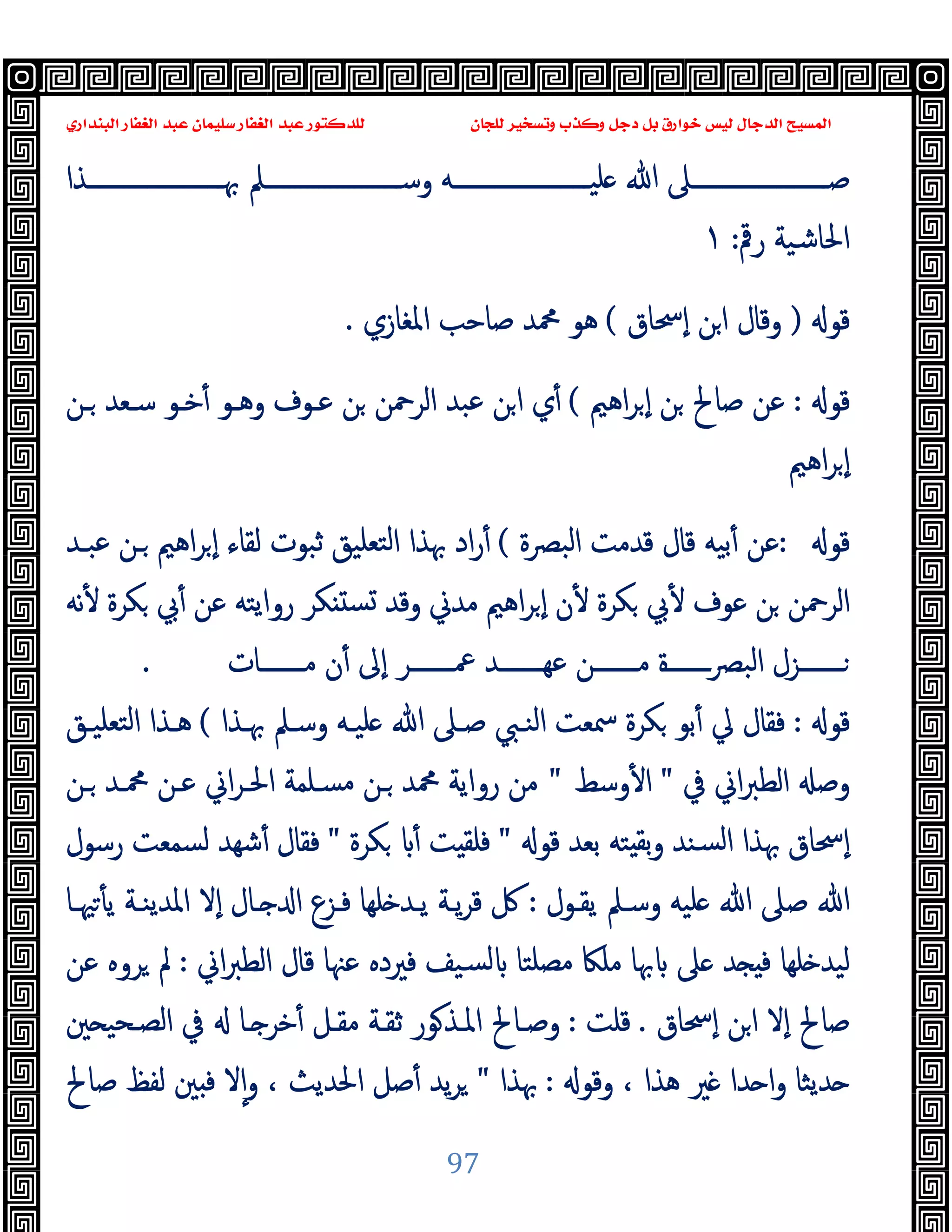 ‫ﻭﻛ‬ ‫ﺩﺟﻞ‬ ‫ﺑﻞ‬ ‫ﺧﻮﺍﺭﻕ‬ ‫ﻟﻴﺲ‬ ‫ﺍﻟﺪﺟﺎﻝ‬ ‫ﺍﻟﻤﺴﻴﺢ‬
‫ﺍﻟﺒﻨﺪﺍﺭﻱ‬ ‫ﺍﻟﻐﻔﺎﺭ‬ ‫ﻋﺒﺪ‬ ‫ﺳﻠﻴﻤﺎﻥ‬ ‫ﺍﻟﻐﻔﺎﺭ‬ ‫ﻋﺒﺪ‬ ‫ﻟﻠﺪﻛﺘﻮﺭ‬ ‫ﻟﻠﺠﺎﻥ‬ ‫ﻭﺗﺴﺨﻴﺮ‬ ‫ﺬﺏ‬
97
‫ــــــــــــــــــــــﺬا‬‫ـ‬‫ﲠ‬ ‫ــــــــــــــــــــــﲅ‬‫ـ‬‫وﺳ‬ ‫ــــــــــــــــــــــﻪ‬‫ـ‬‫ﻠﯿ‬ ‫ﷲ‬ ‫ــــــــــــــــــــــﲆ‬‫ـ‬‫ﺻ‬
‫رﰴ‬ ‫اﳊﺎﺷﯿﺔ‬
:
١
‫ﻗﻮ‬
)
‫ٕﲮﺎق‬‫ا‬ ‫ﻦ‬‫ا‬ ‫وﻗﺎل‬
(
‫اﳌﻐﺎزي‬ ‫ﺻﺎﺣﺐ‬ ‫ﶊﺪ‬ ‫ﻫﻮ‬
.
‫ﻗﻮ‬
:
‫اﻫﲓ‬‫ﺮ‬ ٕ‫ا‬ ‫ﻦ‬ ‫ﺻﺎﱀ‬ ‫ﻋﻦ‬
(
‫ـﻦ‬ ‫ﺳـﻌﺪ‬ ‫ﺧـﻮ‬ٔ ‫وﻫـﻮ‬ ‫ﻋـﻮف‬ ‫ﻦ‬ ‫اﻟﺮﲪﻦ‬ ‫ﻋﺒﺪ‬ ‫ﻦ‬‫ا‬ ‫ي‬ٔ
‫اﻫﲓ‬‫ﺮ‬ ٕ‫ا‬
‫ﻗﻮ‬
:
‫اﻟﺒﴫة‬ ‫ﻗﺪﻣﺖ‬ ‫ﻗﺎل‬ ‫ﺑﯿﻪ‬ٔ ‫ﻋﻦ‬
(
‫ﻋﺒـﺪ‬ ‫ـﻦ‬ ‫اﻫﲓ‬‫ﺮ‬ ٕ‫ا‬ ‫ﻟﻘﺎء‬ ‫ﺛﺒﻮت‬ ‫ﺘﻌﻠﯿﻖ‬‫ﻟ‬‫ا‬ ‫ﲠﺬا‬ ‫اد‬‫ر‬ٔ
‫ﻧﻪ‬ٔ ‫ﻜﺮة‬ ‫ﰊ‬ٔ ‫ﻋﻦ‬ ‫رواﯾﺘﻪ‬ ‫ﻜﺮ‬ ‫ﺴ‬ ‫وﻗﺪ‬ ‫ﻣﺪﱐ‬ ‫اﻫﲓ‬‫ﺮ‬ ٕ‫ا‬ ‫ن‬ٔ ‫ﻜﺮة‬ ‫ﰊ‬ٔ ‫ﻋﻮف‬ ‫ﻦ‬ ‫اﻟﺮﲪﻦ‬
‫ـــــــﺎت‬‫ـ‬‫ﻣ‬ ‫ن‬ٔ ‫ٕﱃ‬‫ا‬ ‫ـــــــﺮ‬‫ـ‬‫ﲻ‬ ‫ـــــــﺪ‬‫ـ‬‫ﻋﻬ‬ ‫ـــــــﻦ‬‫ـ‬‫ﻣ‬ ‫ــــــــة‬‫ﴫ‬‫اﻟﺒ‬ ‫ـــــــﺰل‬‫ـ‬
.
‫ﻗﻮ‬
:
‫ﲠـﺬا‬ ‫وﺳـﲅ‬ ‫ﻠﯿـﻪ‬ ‫ﷲ‬ ‫ﺻـﲆ‬ ‫اﻟﻨـﱯ‬ ‫ﲰﻌﺖ‬ ‫ﻜﺮة‬ ‫ﺑﻮ‬ٔ ‫ﱄ‬ ‫ﻓﻘﺎل‬
(
‫اﻟﺘ‬ ‫ﻫـﺬا‬
‫ﻌﻠﯿـﻖ‬
‫ﰲ‬ ‫اﱐ‬‫ﱪ‬‫اﻟﻄ‬ ‫وﺻ‬
"
‫وﺳﻂ‬ٔ ‫ا‬
"
‫ـﻦ‬ ‫ﶊـﺪ‬ ‫ﻋـﻦ‬ ‫اﱐ‬‫ﺮ‬‫اﳊـ‬ ‫ﻣﺴـﻠﻤﺔ‬ ‫ـﻦ‬ ‫ﶊﺪ‬ ‫رواﯾﺔ‬ ‫ﻣﻦ‬
‫ﻗﻮ‬ ‫ﺑﻌﺪ‬ ‫ﺘﻪ‬ ‫ﺑﻘ‬‫و‬ ‫ﺴﻨﺪ‬‫ﻟ‬‫ا‬ ‫ﲠﺬا‬ ‫ٕﲮﺎق‬‫ا‬
"
‫ﻜﺮة‬ ٔ ‫ﺖ‬ ‫ﻓﻠﻘ‬
"
‫رﺳﻮل‬ ‫ﻟﺴﻤﻌﺖ‬ ‫ﺷﻬﺪ‬ٔ ‫ﻓﻘﺎل‬
‫ﯾﻘـﻮل‬ ‫وﺳـﲅ‬ ‫ﻠﯿﻪ‬ ‫ﷲ‬ ‫ﺻﲆ‬ ‫ﷲ‬
:
‫ﳱـﺎ‬ٔ ‫ﯾ‬ ‫اﳌﺪﯾﻨـﺔ‬ ‫ٕﻻ‬‫ا‬ ‫ـﺎل‬ ‫ا‬ ‫ﻓـﺰع‬ ‫ﻠﻬﺎ‬ ‫ﯾـﺪ‬ ‫ﯾـﺔ‬‫ﺮ‬‫ﻗ‬ ‫ﰻ‬
‫ﻣﺼﻠﺘ‬ ‫ﻣﻠﲀ‬ ‫ﲠﺎ‬ ‫ﲆ‬ ‫ﺪ‬ ‫ﻓ‬ ‫ﻠﻬﺎ‬ ‫ﻟﯿﺪ‬
‫اﱐ‬‫ﱪ‬‫اﻟﻄ‬ ‫ﻗﺎل‬ ‫ﻋﳯﺎ‬ ‫ﻓﲑدﻩ‬ ‫ﺴﯿﻒ‬‫ﻟ‬ ‫ﺎ‬
:
‫ﻋﻦ‬ ‫ﺮوﻩ‬ ‫ﱂ‬
‫ٕﲮﺎق‬‫ا‬ ‫ﻦ‬‫ا‬ ‫ٕﻻ‬‫ا‬ ‫ﺻﺎﱀ‬
.
‫ﻗﻠﺖ‬
:
‫ﲔ‬ ‫اﻟﺼـﺤﯿ‬ ‫ﰲ‬ ‫ـﺎ‬ ‫ﺧﺮ‬ٔ ‫ﻣﻘـﻞ‬ ‫ﺛﻘـﺔ‬ ‫ﻮر‬‫اﳌـﺬ‬ ‫وﺻـﺎﱀ‬
‫وﻗﻮ‬ ، ‫ﻫﺬا‬ ‫ﲑ‬ ‫ﺪا‬ ‫ا‬‫و‬ ‫ﺪﯾﺜﺎ‬
:
‫ﲠﺬا‬
"
‫ﺻﺎﱀ‬ ‫ﻟﻔﻆ‬ ‫ﲔ‬ ‫ﻓ‬ ‫ﻻ‬ٕ‫ا‬‫و‬ ، ‫اﳊﺪﯾﺚ‬ ‫ﺻﻞ‬ٔ ‫ﯾﺪ‬‫ﺮ‬
 