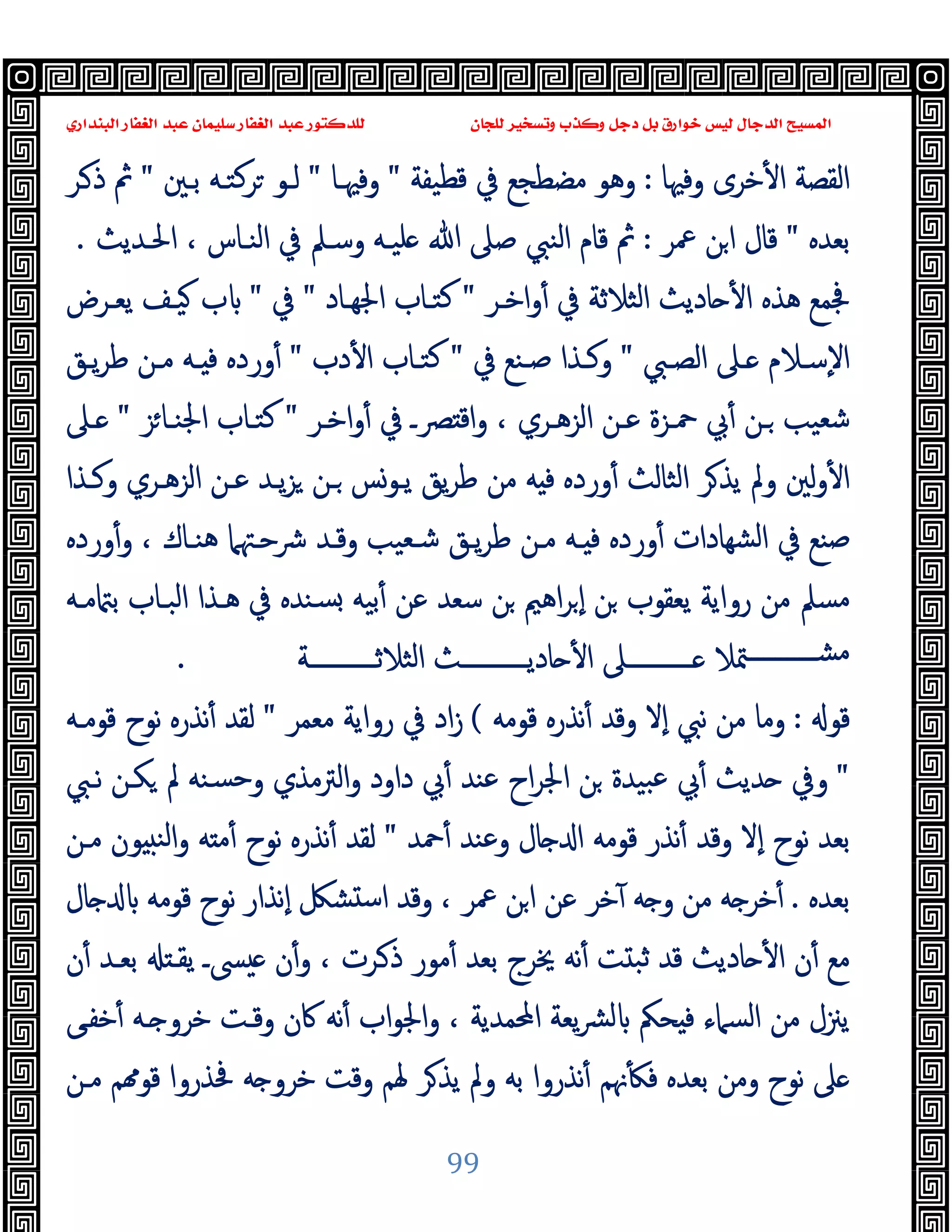 ‫ﻭﻛ‬ ‫ﺩﺟﻞ‬ ‫ﺑﻞ‬ ‫ﺧﻮﺍﺭﻕ‬ ‫ﻟﻴﺲ‬ ‫ﺍﻟﺪﺟﺎﻝ‬ ‫ﺍﻟﻤﺴﻴﺢ‬
‫ﺍﻟﺒﻨﺪﺍﺭﻱ‬ ‫ﺍﻟﻐﻔﺎﺭ‬ ‫ﻋﺒﺪ‬ ‫ﺳﻠﻴﻤﺎﻥ‬ ‫ﺍﻟﻐﻔﺎﺭ‬ ‫ﻋﺒﺪ‬ ‫ﻟﻠﺪﻛﺘﻮﺭ‬ ‫ﻟﻠﺠﺎﻥ‬ ‫ﻭﺗﺴﺨﻴﺮ‬ ‫ﺬﺏ‬
99
‫وﻓﳱﺎ‬ ‫ﺧﺮى‬ٔ ‫ا‬ ‫اﻟﻘﺼﺔ‬
:
‫ﻗﻄﯿﻔﺔ‬ ‫ﰲ‬ ‫ﻣﻀﻄﺠﻊ‬ ‫وﻫﻮ‬
"
‫وﻓﳱـﺎ‬
"
‫ﺑـﲔ‬ ‫ﺮﻛﺘـﻪ‬ ‫ﻟـﻮ‬
"
‫ـﺮ‬‫ذ‬ ‫ﰒ‬
‫ﺑﻌﺪﻩ‬
"
‫ﲻﺮ‬ ‫ﻦ‬‫ا‬ ‫ﻗﺎل‬
:
‫ﻠ‬ ‫ﷲ‬ ‫ﺻﲆ‬ ‫اﻟﻨﱯ‬ ‫ﻗﺎم‬ ‫ﰒ‬
‫اﳊـﺪﯾﺚ‬ ، ‫اﻟﻨـﺎس‬ ‫ﰲ‬ ‫وﺳـﲅ‬ ‫ﯿـﻪ‬
.
‫اﺧـﺮ‬‫و‬ٔ ‫ﰲ‬ ‫اﻟﺜﻼﺛﺔ‬ ‫ﺎدﯾﺚ‬ ٔ ‫ا‬ ‫ﻫﺬﻩ‬ ‫ﲾﻤﻊ‬
"
‫اﳉﻬـﺎد‬ ‫ﻛﺘـﺎب‬
"
‫ﰲ‬
"
‫ﯾﻌـﺮض‬ ‫ﯿـﻒ‬ ‫ب‬
‫ـﱯ‬‫ـ‬‫اﻟﺼ‬ ‫ـﲆ‬‫ـ‬ ‫ـﻼم‬‫ـ‬‫ٕﺳ‬‫ﻻ‬‫ا‬
"
‫ﰲ‬ ‫ـﻨﻊ‬‫ـ‬‫ﺻ‬ ‫ـﺬا‬‫ـ‬‫وﻛ‬
"
‫دب‬ٔ ‫ا‬ ‫ـﺎب‬‫ـ‬‫ﻛﺘ‬
"
‫ـﻖ‬‫ـ‬‫ﯾ‬‫ﺮ‬‫ﻃ‬ ‫ـﻦ‬‫ـ‬‫ﻣ‬ ‫ـﻪ‬‫ـ‬ ‫ﻓ‬ ‫وردﻩ‬ٔ
‫اﺧـﺮ‬‫و‬ٔ ‫ﰲ‬ ‫ﴫـ‬ ‫اﻗ‬‫و‬ ، ‫اﻟﺰﻫـﺮي‬ ‫ﻋـﻦ‬ ‫ﲪـﺰة‬ ‫ﰊ‬ٔ ‫ـﻦ‬ ‫ﺷﻌﯿﺐ‬
"
‫ﺰ‬‫اﳉﻨـﺎ‬ ‫ﻛﺘـﺎب‬
"
‫ـﲆ‬
‫ورد‬ٔ ‫اﻟﺜﺎﻟﺚ‬ ‫ﺮ‬‫ﯾﺬ‬ ‫وﱂ‬ ‫ﻟﲔ‬‫و‬ٔ ‫ا‬
‫وﻛـﺬا‬ ‫اﻟﺰﻫـﺮي‬ ‫ﻋـﻦ‬ ‫ﯾـﺪ‬‫ﺰ‬ ‫ـﻦ‬ ‫ﯾـﻮﺲ‬ ‫ﯾﻖ‬‫ﺮ‬‫ﻃ‬ ‫ﻣﻦ‬ ‫ﻪ‬ ‫ﻓ‬ ‫ﻩ‬
‫وردﻩ‬ٔ‫و‬ ، ‫ﻫﻨـﺎك‬ ‫ﴍﺣـﳤﲈ‬ ‫وﻗـﺪ‬ ‫ﺷـﻌﯿﺐ‬ ‫ﯾـﻖ‬‫ﺮ‬‫ﻃ‬ ‫ﻣـﻦ‬ ‫ـﻪ‬ ‫ﻓ‬ ‫وردﻩ‬ٔ ‫ﺸﻬﺎدات‬‫ﻟ‬‫ا‬ ‫ﰲ‬ ‫ﺻﻨﻊ‬
‫ﻣـﻪ‬ ‫ﺑ‬ ‫اﻟﺒـﺎب‬ ‫ﻫـﺬا‬ ‫ﰲ‬ ‫ﺴﻨﺪﻩ‬ ‫ﺑﯿﻪ‬ٔ ‫ﻋﻦ‬ ‫ﺳﻌﺪ‬ ‫ﻦ‬ ‫اﻫﲓ‬‫ﺮ‬ ٕ‫ا‬ ‫ﻦ‬ ‫ﯾﻌﻘﻮب‬ ‫رواﯾﺔ‬ ‫ﻣﻦ‬ ‫ﻣﺴﲅ‬
‫ـــــــــــﺔ‬‫ـ‬‫اﻟﺜﻼﺛ‬ ‫ـــــــــــﺚ‬‫ـ‬‫ﺎدﯾ‬ ٔ ‫ا‬ ‫ـــــــــــﲆ‬‫ـ‬ ‫ﳣﻼ‬‫ـــــــــــ‬‫ـ‬‫ﻣﺸ‬
.
‫ﻗﻮ‬
:
‫ﻗﻮﻣﻪ‬ ‫ﻧﺬرﻩ‬ٔ ‫وﻗﺪ‬ ‫ٕﻻ‬‫ا‬ ‫ﻧﱯ‬ ‫ﻣﻦ‬ ‫وﻣﺎ‬
(
‫ﰲ‬ ‫اد‬‫ز‬
‫ﻣﻌﻤﺮ‬ ‫رواﯾﺔ‬
"
‫ﻗﻮﻣـﻪ‬ ‫ﻧﻮح‬ ‫ﻧﺬرﻩ‬ٔ ‫ﻟﻘﺪ‬
"
‫ﻧـﱯ‬ ‫ﻜـﻦ‬ ‫ﱂ‬ ‫ﺴﻨﻪ‬‫ﺣ‬‫و‬ ‫اﻟﱰﻣﺬي‬‫و‬ ‫داود‬ ‫ﰊ‬ٔ ‫ﻋﻨﺪ‬ ‫اح‬‫ﺮ‬‫اﳉ‬ ‫ﻦ‬ ‫ﺒﯿﺪة‬‫ﻋ‬ ‫ﰊ‬ٔ ‫ﺪﯾﺚ‬ ‫وﰲ‬
‫ﲪﺪ‬ٔ ‫وﻋﻨﺪ‬ ‫ﺎل‬ ‫ا‬ ‫ﻗﻮﻣﻪ‬ ‫ﻧﺬر‬ٔ ‫وﻗﺪ‬ ‫ٕﻻ‬‫ا‬ ‫ﻧﻮح‬ ‫ﺑﻌﺪ‬
"
‫ﻣـﻦ‬ ‫ﻮن‬ ‫اﻟﻨ‬‫و‬ ‫ﻪ‬ ‫ﻣ‬ٔ ‫ﻧﻮح‬ ‫ﻧﺬرﻩ‬ٔ ‫ﻟﻘﺪ‬
‫ﺑﻌﺪﻩ‬
.
‫ﺎل‬ ‫ﻗﻮﻣﻪ‬ ‫ﻧﻮح‬ ‫ٕﻧﺬار‬‫ا‬ ‫ﺸﲁ‬ ‫ﺳ‬‫ا‬ ‫وﻗﺪ‬ ، ‫ﲻﺮ‬ ‫ﻦ‬‫ا‬ ‫ﻋﻦ‬ ‫ﺧﺮ‬ٓ ‫ﻪ‬ ‫و‬ ‫ﻣﻦ‬ ‫ﻪ‬ ‫ﺧﺮ‬ٔ
‫ا‬ ‫ن‬ٔ ‫ﻣﻊ‬
‫ن‬ٔ ‫ﺑﻌـﺪ‬ ‫ﯾﻘـ‬ ‫ﴗـ‬ ‫ن‬ٔ‫و‬ ، ‫ـﺮت‬‫ذ‬ ‫ﻣﻮر‬ٔ ‫ﺑﻌﺪ‬ ‫ﳜﺮج‬ ‫ﻧﻪ‬ٔ ‫ﺖ‬ ‫ﺛﺒ‬ ‫ﻗﺪ‬ ‫ﺎدﯾﺚ‬ ٔ
‫ﺧﻔـﻰ‬ٔ ‫ـﻪ‬ ‫ﺧﺮو‬ ‫وﻗـﺖ‬ ‫ﰷن‬ ‫ﻧﻪ‬ٔ ‫اب‬‫ﻮ‬‫اﳉ‬‫و‬ ، ‫اﶈﻤﺪﯾﺔ‬ ‫ﯾﻌﺔ‬‫ﴩ‬‫ﻟ‬ ‫ﺤﲂ‬ ‫ﻓ‬ ‫اﻟﺴﲈء‬ ‫ﻣﻦ‬ ‫ﯾﲋل‬
‫ﻣـﻦ‬ ‫ﻢ‬ ‫ﻗﻮ‬ ‫ﲿﺬروا‬ ‫ﻪ‬ ‫ﺧﺮو‬ ‫وﻗﺖ‬ ‫ﳍﻢ‬ ‫ﺮ‬‫ﯾﺬ‬ ‫وﱂ‬ ‫ﺑﻪ‬ ‫ﻧﺬروا‬ٔ ‫ﳖﻢ‬ٔ ‫ﻓ‬ ‫ﺑﻌﺪﻩ‬ ‫وﻣﻦ‬ ‫ﻧﻮح‬ ‫ﲆ‬
 