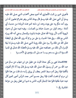 ‫ﻭﻛ‬ ‫ﺩﺟﻞ‬ ‫ﺑﻞ‬ ‫ﺧﻮﺍﺭﻕ‬ ‫ﻟﻴﺲ‬ ‫ﺍﻟﺪﺟﺎﻝ‬ ‫ﺍﻟﻤﺴﻴﺢ‬
‫ﺍﻟﺒﻨﺪﺍﺭﻱ‬ ‫ﺍﻟﻐﻔﺎﺭ‬ ‫ﻋﺒﺪ‬ ‫ﺳﻠﻴﻤﺎﻥ‬ ‫ﺍﻟﻐﻔﺎﺭ‬ ‫ﻋﺒﺪ‬ ‫ﻟﻠﺪﻛﺘﻮﺭ‬ ‫ﻟﻠﺠﺎﻥ‬ ‫ﻭﺗﺴﺨﻴﺮ‬ ‫ﺬﺏ‬
101
‫ﻠﯿـﻪ‬ ‫ﷲ‬ ‫ﺻـﲆ‬ ‫اﻟﻨـﱯ‬ ‫ﲱـﺎب‬ٔ ‫ﺑﻌـﺾ‬ ‫ـﱪﻩ‬ ٔ ‫ﻧﻪ‬ٔ ‫ﻧﺼﺎري‬ٔ ‫ا‬ ‫ﺑﺖ‬ ‫ﻦ‬ ‫ﲻﺮو‬ ‫ﱪﱐ‬ ٔ ‫ﻓ‬
‫ﻟـﻦ‬ ‫ﻧﻪ‬ٔ ‫ﺗﻌﻠﻤﻮن‬ ‫ﳛﺬرﱒ‬ ‫وﻫﻮ‬ ‫ﻠﻨﺎس‬ ‫ﺬ‬ ‫ﯾﻮﻣ‬ ‫ﻗﺎل‬ ‫وﺳﲅ‬ ‫ﻠﯿﻪ‬ ‫ﷲ‬ ‫ﺻﲆ‬ ‫اﻟﻨﱯ‬ ‫ن‬ٔ ‫وﺳﲅ‬
‫ـ‬ ‫ﻣـﻦ‬ ‫دة‬ ‫اﻟـﺰ‬ ‫ﻫـﺬﻩ‬ ‫ﳓـﻮ‬ ‫ﻪ‬ ‫ﻣﺎ‬ ‫ﻦ‬‫ا‬ ‫وﻋﻨﺪ‬ ‫ﳝﻮت‬ ‫ﺣﱴ‬ ‫ﺑﻪ‬‫ر‬ ‫ﲂ‬ ‫ﻣ‬ ‫ﺪ‬ ٔ ‫ﺮى‬
‫ﰊ‬ٔ ‫ﺪﯾﺚ‬
‫اﻩ‬‫ﻮ‬‫دﻋـ‬ ‫ن‬ٔ ‫ـﲆ‬ ‫ـﻪ‬ ‫ﺗﻨ‬ ‫ـﻪ‬ ‫وﻓ‬ ، ‫اﻟﺼـﺎﻣﺖ‬ ‫ـﻦ‬ ‫ﻋﺒﺎدة‬ ‫ﺪﯾﺚ‬ ‫ﻣﻦ‬ ‫ار‬‫ﱫ‬‫اﻟ‬ ‫وﻋﻨﺪ‬ ، ‫ﻣﺎﻣﺔ‬ٔ
‫اﻩ‬‫ﺮ‬‫وـ‬ ‫ﷲ‬ ‫ﻧـﻪ‬ٔ ‫ﯾـﺪﻋﻲ‬ ‫ـﺎل‬ ‫ا‬‫و‬ ‫ﳌـﻮت‬ ‫ـﺪة‬ ‫ﻣﻘ‬ ‫ﺗﻌـﺎﱃ‬ ‫ﷲ‬ ‫رؤﯾـﺔ‬ ‫ن‬ٔ ‫ﻛﺬب‬ ‫ﺑﯿﺔ‬‫ﻮ‬‫ﺑ‬‫ﺮ‬‫اﻟ‬
‫اﻟﯿﻘﻈـﺔ‬ ‫ﰲ‬ ‫ﺗﻌﺎﱃ‬ ‫ﷲ‬ ‫ﺮى‬ ‫ﻧﻪ‬ٔ ‫ﺰﰪ‬ ‫ﻣﻦ‬ ‫ﲆ‬ ‫رد‬ ‫اﳊﺪﯾﺚ‬ ‫ﻫﺬا‬ ‫وﰲ‬ ، ‫ذ‬ ‫ﻣﻊ‬ ‫اﻟﻨﺎس‬
‫ـﲆ‬ ‫ـﺮد‬ ‫وﻻ‬ ‫ذ‬ ‫ﻋﻦ‬ ‫ﷲ‬ ‫ﺗﻌﺎﱃ‬
‫ﻟـﯿ‬ ‫وﺳـﲅ‬ ‫ﻠﯿـﻪ‬ ‫ﷲ‬ ‫ﺻـﲆ‬ ‫اﻟﻨـﱯ‬ ‫رؤﯾـﺔ‬ ‫ذ‬
‫ﻧﯿـﺎ‬ ‫ا‬ ‫ﰲ‬ ‫ﺗﻌـﺎﱃ‬ ‫ﷲ‬ ‫ﻋﻄـﺎﻩ‬ٔ ‫ﻓ‬ ‫وﺳـﲅ‬ ‫ﻠﯿﻪ‬ ‫ﷲ‬ ‫ﺻﲆ‬ ‫ﺧﺼﺎﺋﺼﻪ‬ ‫ﻣﻦ‬ ‫ذ‬ ‫ن‬ٔ ‫اء‬‫ﴎ‬ٕ‫ﻻ‬‫ا‬
‫ﺧــــــﺮة‬ٓ ‫ا‬ ‫ﰲ‬ ‫ﲔ‬ ‫اﳌــــــﺆﻣ‬ ‫ــــــﲆ‬ ‫ﲠــــــﺎ‬ ‫ﯾــــــﻨﻌﻢ‬ ‫اﻟــــــﱵ‬ ‫اﻟﻘــــــﻮة‬
.
6709
‫ﻋـﻦ‬ ‫ﺳـﺎﱂ‬ ‫ﻋﻦ‬ ‫ﺷﻬﺎب‬ ‫ﻦ‬‫ا‬ ‫ﻋﻦ‬ ‫ﻞ‬ ‫ﻋﻘ‬ ‫ﻋﻦ‬ ‫اﻠﯿﺚ‬ ‫ﺪﺛﻨﺎ‬ ‫ﻜﲑ‬ ‫ﻦ‬ ‫ﳛﲕ‬ ‫ﺪﺛﻨﺎ‬
‫ﷲ‬ ‫رﺳـﻮل‬ ‫ن‬ٔ ‫ﲻـﺮ‬ ‫ـﻦ‬ ‫ﷲ‬ ‫ﻋﺒﺪ‬
‫ﻃـﻮف‬ٔ ‫ﰂ‬ ٔ ‫ـﺎ‬ ‫ﺑ‬ ‫ﻗـﺎل‬ ‫وﺳـﲅ‬ ‫ﻠﯿـﻪ‬ ‫ﷲ‬ ‫ﺻـﲆ‬
‫ا‬‫ﻮ‬‫ﻗﺎﻟ‬ ‫ﻫﺬا‬ ‫ﻣﻦ‬ ‫ﻗﻠﺖ‬ ‫ﻣﺎء‬ ‫ﺳﻪ‬ٔ‫ر‬ ‫اق‬‫ﺮ‬‫ﳞ‬ ‫و‬ٔ ‫ﯾﻨﻄﻒ‬ ‫اﻟﺸﻌﺮ‬ ‫ﺳﺒﻂ‬ ‫دم‬ٓ ‫ﻞ‬ ‫ر‬ ‫ٕذا‬‫ﺎ‬‫ﻓ‬ ‫ﻟﻜﻌﺒﺔ‬
‫ن‬ٔ ‫اﻟﻌـﲔ‬ ‫ﻋـﻮر‬ٔ ‫س‬ٔ‫اﻟـﺮ‬ ‫ﺟﻌـﺪ‬ ‫ﲪـﺮ‬ٔ ‫ﺟﺴـﲓ‬ ‫ﻞ‬ ‫ر‬ ‫ٕذا‬‫ﺎ‬‫ﻓ‬ ‫ﻟﺘﻔﺖ‬ٔ ‫ذﻫﺒﺖ‬ ‫ﰒ‬ ‫ﻣﺮﱘ‬ ‫ﻦ‬‫ا‬
‫ﺔ‬ ‫ا‬‫ﺰ‬‫ﺧ‬ ‫ﻣﻦ‬ ‫ﻞ‬ ‫ر‬ ‫ﻗﻄﻦ‬ ‫ﻦ‬‫ا‬ ‫ﺷﳢﺎ‬ ‫ﺑﻪ‬ ‫اﻟﻨﺎس‬ ‫ﻗﺮب‬ٔ ‫ﺎل‬ ‫ا‬ ‫ﻫﺬا‬ ‫ا‬‫ﻮ‬‫ﻗﺎﻟ‬ ‫ﺔ‬ ‫ﻃﺎﻓ‬ ‫ﻨﺒﺔ‬‫ﻋ‬ ‫ﯿﻨﻪ‬‫ﻋ‬
‫رﰴ‬ ‫اﳊﺎﺷﯿﺔ‬
:
١
 