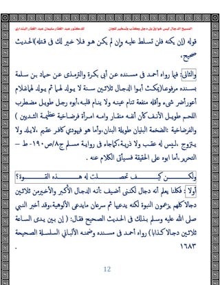 ‫ﻭﻛ‬ ‫ﺩﺟﻞ‬ ‫ﺑﻞ‬ ‫ﺧﻮﺍﺭﻕ‬ ‫ﻟﻴﺲ‬ ‫ﺍﻟﺪﺟﺎﻝ‬ ‫ﺍﻟﻤﺴﻴﺢ‬
‫ﺍﻟﺒﻨﺪﺍﺭﻱ‬ ‫ﺍﻟﻐﻔﺎﺭ‬ ‫ﻋﺒﺪ‬ ‫ﺳﻠﻴﻤﺎﻥ‬ ‫ﺍﻟﻐﻔﺎﺭ‬ ‫ﻋﺒﺪ‬ ‫ﻟﻠﺪﻛﺘﻮﺭ‬ ‫ﻟﻠﺠﺎﻥ‬ ‫ﻭﺗﺴﺨﻴﺮ‬ ‫ﺬﺏ‬
12
‫ﻗﻮ‬
)
‫ﻗـ‬ ‫ﰱ‬ ‫ـﲑ‬ ‫ﻓـﻼ‬ ‫ﻫـﻮ‬ ‫ﻜـﻦ‬ ‫ﱂ‬ ‫ن‬ٕ‫ا‬‫و‬ ‫ﻠﯿـﻪ‬ ‫ﺴـﻠﻂ‬ ‫ﻓﻠﻦ‬ ‫ﻪ‬ ‫ﻜ‬ ‫ٕن‬‫ا‬
(
‫اﳊـﺪﯾﺚ‬
،‫ﲱﯿﺢ‬
‫اﻟﺜﺎﱏ‬‫و‬
:
‫ﺳـﻠﻤﺔ‬ ‫ـﻦ‬ ‫ﺣـﲈد‬ ‫ﻋـﻦ‬ ‫اﻟﱰﻣـﺬى‬‫و‬ ‫ﻜـﺮة‬ ‫ﰉ‬ٔ ‫ﻋـﻦ‬ ‫ﺴـﻨﺪﻩ‬‫ﻣ‬ ‫ﰱ‬ ‫ﲪـﺪ‬ٔ ‫رواﻩ‬ ‫ﻓ‬
‫ـﺎ‬‫ـ‬ ‫ﻓﻮ‬‫ﺮ‬‫ﻣ‬ ‫ـﻨﺪﻩ‬‫ـ‬‫ﺴ‬
)
‫ـﻼم‬‫ـ‬ ‫ﳍﲈ‬ ‫ـﻮ‬‫ـ‬‫ﯾ‬ ‫ﰒ‬ ‫ـﲈ‬‫ـ‬‫ﳍ‬ ‫ـﻮ‬‫ـ‬‫ﯾ‬ ‫ﻻ‬ ‫ـﻨﺔ‬‫ـ‬‫ﺳ‬ ‫ـﲔ‬‫ـ‬‫ﺛﻼﺛ‬ ‫ـﺎل‬‫ـ‬ ‫ا‬ ‫ا‬‫ﻮ‬‫ـ‬‫ـ‬‫ﺑ‬ٔ ‫ـﺚ‬‫ـ‬‫ﳝﻜ‬
‫ﳽء‬ ‫ﴐ‬ٔ‫ﻋﻮر‬ٔ
‫ﻣﻀـﻄﺮب‬ ‫ﯾـﻞ‬‫ﻮ‬‫ﻃ‬ ‫ـﻞ‬ ‫ر‬ ‫ﺑﻮﻩ‬ٔ،‫ﻗﻠﺒـﻪ‬ ‫ﯾﻨـﺎم‬ ‫وﻻ‬ ‫ﯿﻨـﻪ‬‫ﻋ‬ ‫ﺗﻨﺎم‬ ‫ﻔﻌﺔ‬ ‫ﻣ‬ ‫ﻗ‬ٔ‫و‬
‫ـﺎر‬‫ـ‬‫ﻘ‬ ‫ﻣ‬ ‫ـﻪ‬‫ـ‬‫ﻧﻔ‬ٔ ‫ن‬ٔ ‫ـﻒ‬‫ـ‬‫ﻧ‬ٔ ‫ا‬ ‫ـﻞ‬‫ـ‬‫ﯾ‬‫ﻮ‬‫ﻃ‬ ‫ـﻢ‬‫ـ‬‫اﻠﺤ‬
‫و‬
‫ـﺪﯾﲔ‬‫ـ‬‫اﻟﺜ‬ ‫ـﺔ‬‫ـ‬‫ﳰ‬‫ﻋﻈ‬ ‫ﺔ‬ ‫ـﺎﺧ‬‫ـ‬‫ﻓﺮﺿ‬ ‫ة‬ٔ‫ـﺮ‬‫ـ‬‫اﻣ‬ ‫ـﻪ‬‫ـ‬‫اﻣ‬
(
‫ﺔ‬ ‫اﻟﻔﺮﺿﺎﺧ‬‫و‬
:
‫ﰷﻓـﺮ‬ ‫ﻓﳱﻮدي‬ ‫ﻫﻮ‬ ‫ﻣﺎ‬ٔ‫و‬،‫ﺒﻨﺎن‬‫ﻟ‬‫ا‬ ‫ﯾ‬‫ﻮ‬‫ﻃ‬ ‫ﺎن‬ ‫اﻟﺒ‬ ‫اﻟﻀﺨﻤﺔ‬
‫وﻻ‬ ‫ﻻﯾـ‬، ‫ﻋﻘـﲓ‬
‫ج‬ ‫ـﲅ‬‫ـ‬‫ﻣﺴ‬ ‫ـﺔ‬‫ـ‬‫رواﯾ‬ ‫ﰱ‬ ‫ﺎء‬ ‫ﻛﲈ‬،‫ـﺔ‬‫ـ‬‫ﯾ‬‫ر‬‫ذ‬ ‫وﻻ‬ ‫ـﺐ‬‫ـ‬‫ﻋﻘ‬ ‫ﺲ‬ ‫ـ‬‫ـ‬‫ﻟ‬، ‫ـﱱوج‬‫ـ‬‫ﯾ‬
٨
/
‫ص‬
١٩٠
-
‫ط‬
–
‫ﻋﻨﻪ‬ ‫م‬ ‫اﻟ‬ ‫ﰏ‬ٔ ‫ﺴﯿ‬‫ﻓ‬ ‫ﻘﺔ‬ ‫اﳊﻘ‬ ‫ﲆ‬ ‫اﺑﻮﻩ‬ ‫ﻣﺎ‬ٔ،‫اﻟﺘﺤﺮﺮ‬
.
‫ـــــــــــــــﻦ‬‫ـ‬‫ﻟﻜ‬‫و‬
‫ـــــــــــــــﻒ‬‫ـ‬‫ﯿ‬
‫ـــــــــــــــﻠﺖ‬‫ـ‬‫ﲢﺼ‬
‫ـــــــــــــــﺬﻩ‬‫ـ‬‫ﻫ‬
‫ـــــــــــــــﻮة؟‬‫ـ‬‫اﻟﻘ‬
‫وﻻ‬ٔ
:
‫ﺿـﯿﻒ‬ٔ ‫ـﲎ‬ ‫ﻟﻜ‬ ‫ﺎل‬ ‫د‬ ‫ﻧﻪ‬ٔ ‫ﯾﻌﲅ‬ ‫ﻓﳫﻨﺎ‬
:
‫ﺛﻼﺛـﲔ‬ ‫ـﲑﻣﻦ‬ ٔ ‫ا‬‫و‬ ‫ﻛـﱪ‬ٔ ‫ا‬ ‫ـﺎل‬ ‫ا‬ ‫ﻧـﻪ‬ٔ
‫اﻟﻨـﱯ‬ ‫ﱪ‬ ٔ ‫وﻗﺪ‬،‫ﻟﻮﻫﯿﺔ‬ٔ ‫ا‬ ‫ﻣﺎﯾﺪﻋﻰ‬ ‫ﺎن‬‫ﴎ‬ ‫ﰒ‬ ‫ﯾﺪﻋﳱﺎ‬ ‫ﻪ‬ ‫ﻟﻜ‬ ‫ﻨﺒﻮة‬‫ﻟ‬‫ا‬ ‫ﺰﲻﻮن‬ ‫ﳇﻬﻢ‬ ‫ﺎﻻ‬ ‫د‬
‫ﻓﻘـﺎل‬ ‫اﻟﺼـﺤﯿﺢ‬ ‫اﳊـﺪﯾﺚ‬ ‫ﰱ‬ ‫ﺑـﺬ‬ ‫وﺳـﲅ‬ ‫ﻠﯿﻪ‬ ‫ﷲ‬ ‫ﺻﲆ‬
:
)
‫ﺔ‬ ‫اﻟﺴـﺎ‬ ‫ﯾـﺪى‬ ‫ﺑـﲔ‬ ‫ٕن‬‫ا‬
‫ـﺬا‬‫ـ‬‫ﻛ‬ ‫ـﺎﻻ‬‫ـ‬ ‫د‬ ‫ﺛﻼﺛـﲔ‬
(
‫ـﻪ‬‫ـ‬‫وﲷﻨ‬ ‫ـﻨﺪﻩ‬‫ـ‬‫ﻣﺴ‬ ‫ﰱ‬ ‫ﲪـﺪ‬ٔ ‫رواﻩ‬
‫ﺔ‬ ‫ـﺤﯿ‬‫ـ‬‫اﻟﺼ‬ ‫ـ‬‫ـ‬‫ﺴﻠﺴ‬‫ﻟ‬‫ا‬ ‫ﻟﺒـﺎﱐ‬ٔ ‫ا‬
١٦٨٣
.
 